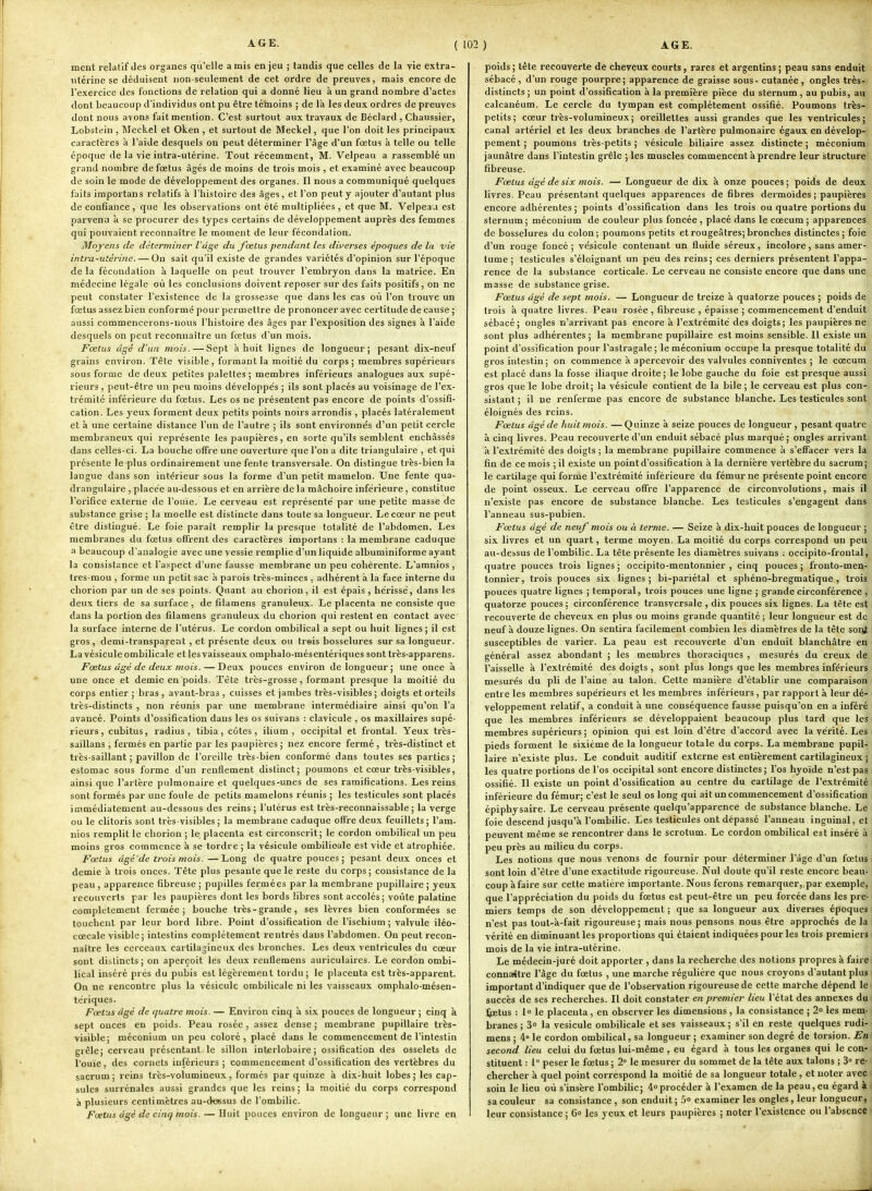 ment relatif des organes qu'elle a mis en jeu ; tandis que celles de la vie extra- utérine se déduisent non-seulement de cet ordre de preuves, mais encore de re.xercice des fonctions de relation qui a donné lieu à un grand nombre d'actes dont beaucoup d'individus ont pu être tétnoins ; de là les deux ordres de preuves dont nous avons fait mention. C'est surtout aux travaux de Béclard , Chaussier, Lobstein , Mcckel et Oken , et surtout de Meckel, que l'on doit les principaux caractères à l'aide desquels on peut déterminer l'âge d'un fœtus à telle ou telle époque de la vie intra-utérine. Tout récemment, M. Velpeau a rassemblé un grand nombre de fœtus âgés de moins de trois mois , et examiné avec beaucoup de soin le mode de développement des organes. Il nous a communiqué quelques faits importans relatifs à l'histoire des âges, et l'on peut y ajouter d'autant plus de confiance, que les observations ont été multipliées , et que M. Velpeaa est parvenu à se procurer des types certains de développement auprès des femmes qui pouvaient reconnaître le moment de leur fécondation. Moyens de déterminer l'âge du foelus pendant les dwerses époques de la vie intra-utérine. — Ou sait qu'il existe de grandes variétés d'opinion sur l'époque de la fécondation à laquelle on peut trouver l'embryon dans la matrice. En médecine légale où les conclusions doivent reposer sur des faits positifs, on ne peut constater l'existence de la grossesse que dans les cas où l'on trouve un fœtus assez bien conformé pour permettre de prononcer avec certitude de cause ; aussi commencerons-nous l'histoire des âges par l'exposition des signes à l'aide desquels on peut reconnaître un fœtus d'un mois. Fœtus âgé d'un mois. — Sept à huit lignes de longueur; pesant dix-neuf grains environ. Tête visible, formant la moitié du corps; membres supérieurs sous forme de deux petites palettes; membres inférieurs analogues aux supé- rieurs , peut-être un peu moins développés ; ils sont placés au voisinage de l'ex- trémité inférieure du fœtus. Les os ne présentent pas encore de points d'ossifi- cation. Les yeux forment deux petits points noirs arrondis , placés latéralement et à une certaine distance l'un de l'autre ; ils sont environne's d'un petit cercle membraneux qui représente les paupières, en sorte qu'ils semblent enchâssés dans celles-ci. La bouche offre une ouverture que l'on a dite triangulaire , et qui présente le plus ordinairement une fente transversale. On distingue très-bien la langue dans son intérieur sous la forme d'un petit mamelon. Une fente qua- drangulaire , placée au-dessous et en arrière de la mâchoire inférieure, constitue l'oritice externe de l'ouïe. Le cerveau est représenté par une petite masse de substance grise ; la moelle est distincte dans toute sa longueur. Le cœur ne peut être distingué. Le foie paraît remplir la presque totalité de l'abdomen. Les membranes du fœtus offrent des caractères importans : la membrane caduque a beaucoup d'analogie avec une vessie remplie d'un liquide albuminiforme ayant la consistance et l'aspect d'une fausse membrane un peu cohérente. L'aranios, trcs-mou , forme un petit sac a parois très-minces , adhérent à la fiice interne du chorion par un de ses points. Quant au chorion, il est épais , hérisse, dans les deux tiers de sa surface , de filamens granuleux. Le placenta ne consiste que dans la portion des filamens granuleux du chorion qui restent en contact avec la surface interne de l'utérus. Le cordon ombilical a sept ou huit lignes; il est gros , demi-transparent , et présente deux ou trois bosselures sur sa longueur. La vésicule ombilicale et les vaisseaux omphalo-mésentériques sont très-apparens. Fœtus âgé de deux mois. — Deux pouces environ de longueur; une once à une once et demie en poids. Tète très-grosse, formant presque la moitié du corps entier ; bras, avant-bras , cuisses et jambes très-visibles; doigts et orteils très-distincts , non réunis par une membrane intermédiaire ainsi qu'on l'a avancé. Points d'ossification dans les os suivans : clavicule , os maxillaires supé- rieurs, cubitus, radius, tibia, côtes, ilium , occipital et frontal. Yeux très- saillans , fermés en partie par les paupières ; nez encore fermé , très-distinct et très-saillant; pavillon de l'oreille très-bien conformé dans toutes ses parties; estomac sous forme d'un renflement distinct; poumons et cœur très-visibles, ainsi que l'artère pulmonaire et quelques-unes de ses ramifications. Les reins sont formés par une foule de petits mamelons réunis ; les testicules sont placés immédiatement au-dessous des reins ; l'utérus est très-reconnaissable ; la verge ou le clitoris sont très-visibles ; la membrane caduque offre deux feuillets ; l'am- nios remplit le chorion ; le placenta est circonscrit; le cordon ombilical un peu moins gros commence à se tordre ; la vésicule ombilicale est vide et atrophiée. Fœtus âgé de trois mois. —Long de quatre pouces; pesant deux onces et demie à trois onces. Tête plus pesante que le reste du corps; consistance de la peau , apparence fibreuse ; pupilles fermées par la membrane pupillaire ; yeux recouverts par les paupières dont les bords libres sont accolés; voûte palatine complètement fermée; bouche très-grande, ses lèvres bien conformées se touchent par leur bord libre. Point d'ossification de l'ischium; valvule iléo- cœcale visible; intestins complètement rentrés dans l'abdomen. On peut recon- naître les cerceaux cartilajineux des bronches. Les deux ventricules du cœur sont diblincts ; on aperçoit les deux renflemens auriculaires. Le cordon ombi- lical inséré prés du pubis est légèrement tordu; le placenta est très-apparent. On ne rencontre plus la vésicule ombilicale ni les vaisseaux omphalo-mésen- tériques. Fœtus âgé de quatre mois. — Environ cinq à six pouces de longueur ; cinq à sept onces en poids. Peau rosée, assez dense; membrane pupillaire très- visible; méconium un peu coloré, placé dans le commencement de l'intestin grêle; cerveau présentant le sillon infcerlobaire ; ossification des osselets de l'ouïe, des cornets inférieurs; commencement d'ossification des vertèbres du sacrum ; reins très-volumineux , formés par quinze à dix-huit lobes ; les cap- sules surrénales aussi grandes que les reins ; la moitié du corps correspond à plusieurs centimètres au-ckesus de l'ombilic. Fœtus dgé de cinq mois. — Huit pouces environ de longueur; une livre en poids ; tête recouverte de cheveux courts, rares et argentins ; peau sans enduit sébacé , d'un rouge pourpre; apparence de graisse sous - cutanée , ongles très- distincts ; un point d'ossification à la première pièce du sternum, au pubis, au calcanéum. Le cercle du tympan est complètement ossifié. Poumons très- petits; cœur très-volumineux; oreillettes aussi grandes que les ventricules; canal artériel et les deux branches de l'artère pulmonaire égaux en dévelop- pement ; poumons très-petits ; vésicule biliaire assez distincte ; méconium jaunâtre dans l'intestin grêle ; les muscles commencent à prendre leur structure fibreuse. Fœtus âgé de six mois. — Longueur de dix à onze pouces ; poids de deux livres. Peau présentant quelques apparences de fibres dermoïdes ; paupières encore adhérentes ; points d'ossification dans les trois ou quatre portions du sternum ; méconium de couleur plus foncée , placé dans le cœcum ; apparences de bosselures du colon; poumons petits et rougeâtres; bronches distinctes; foie d'un rouge foncé ; vésicule contenant un fluide séreux, incolore , sans amer- tume ; testicules s'éloignant un peu des reins; ces derniers présentent l'appa- rence de la substance corticale. Le cerveau ne consiste encore que dans une masse de substance grise. Fœtus âgé de sept mois. — Longueur de treize à quatorze pouces ; poids de trois à quatre livres. Peau rosée , fibreuse , épaisse ; commencement d'enduit sébacé ; ongles n'arrivant pas encore à l'extrémité des doigts; les paupières ne sont plus adhérentes ; la membrane pupillaire est moins sensible. Il existe un point d'ossification pour l'astragale ; le méconium occupe la presque totalité du gros intestin ; on commence à apercevoir des valvules conniventes ; le cœcum est placé dans la fosse iliaque droite; le lobe gauche du foie est presque aussi gros que le lobe droit; la vésicule contient de la bile ; le cerveau est plus con- sistant ; il ne renferme pas encore de substance blanche. Les testicules sont éloignés des reins. Fœtus âgé de huit mois. —Quinze à seize pouces de longueur , pesant quatre à cinq livres. Peau recouverte d'un enduit sébacé plus marqué; ongles arrivant à l'extrémité des doigts ; la membrane pupillaire commence à s'effacer vers la fin de ce mois ; il existe un point d'ossification à la dernière vertèbre du sacrum; le cartilage qui forme l'extrémité inférieure du fémur ne présente point encore de point osseux. Le cerveau offre l'apparence de circonvolutions, mais il n'existe pas encore de substance blanche. Les testicules s'engagent dans l'anneau sus-pubien. Fœtus âgé de neuf mois ou à terme. — Seize à dix-huit pouces de longueur ; six livres et un quart, terme moyen. La moitié du corps correspond un peu au-deisus de l'ombilic. La tête présente les diamètres suivans : occipito-frontal, quatre pouces trois lignes; occipito-mentonnier , cinq pouces; fronto-men- tonnier, trois pouces six lignes; bi-pariétal et sphéno-bregmatique , trois pouces quatre lignes ; temporal, trois pouces une ligne ; grande circonférence , quatorze pouces; circonférence transversale , dix pouces six lignes. La tête est recouverte de cheveux en plus ou moins grande quantité; leur longueur est de neuf à douze lignes. On sentira facilement combien les diamètres de la tête sorvt susceptibles de varier. La peau est recouverte d'un enduit blanchâtre en général assez abondant ; les membres thoraciques , mesurés du creux de l'aisselle à l'extrémité des doigts , sont plus longs que les membres inférieurs mesurés du pli de l'aine au talon. Cette manière d'établir une comparaison entre les membres supérieurs et les membres inférieurs , par rapport à leur dé- veloppement relatif, a conduit à une conséquence fausse puisqu'on en a inféré que les membres inférieurs se développaient beaucoup plus tard que les membres supérieurs ; opinion qui est loin d'être d'accord avec la vérité. Les pieds forment le sixième de la longueur totale du corps. La membrane pupil- laire n'existe plus. Le comluit auditif externe est entièrement cartilagineux ; les quatre portions de l'os occipital sont encore distinctes; l'os hyoïde n'est pas ossifié. Il existe un point d'ossification au centre du cartilage de l'extrémité inférieure du fémur; c'est le seul os long qui ait un commencement d'ossification épiphysaire. Le cerveau présente quelqu'apparence de substance blanche. Le foie descend jusqu'à l'ombilic. Les testicules ont dépassé l'anneau inguinal, et peuvent même se rencontrer dans le scrotum. Le cordon ombilical est inséré à peu près au milieu du corps. Les notions que nous venons de fournir pour déterminer l'âge d'un fœtus sont loin d'être d'une exactitude rigoureuse. Nul doute qu'il reste encore beau- coup à faire sur cette matière importante. Nous ferons remarquer,,par exemple, que l'appréciation du poids du fœtus est peut-être un peu forcée dans les pre- miers temps de son développement ; que sa longueur aux diverses époques n'est pas tout-à-fait rigoureuse ; mais nous pensons nous être approches de la vérité en diminuant les proportions qui étaient indiquées pour les trois premiers mois de la vie intra-utérine. Le médecin-juré doit apporter , dans la recherche des notions propres à faire connaître l'âge du fœtus , une marche régulière que nous croyons d'autant plus i important d'indiquer que de l'observation rigoureuse de cette marche dépend le succès de ses recherches. Il doit constater en premier lieu l'état des annexes du tpetus : lo le placenta , en observer les dimensions , la consistance ; 2° les mem- branes ; 3° la vésicule ombilicale et ses vaisseaux; s'il en reste quelques rudi- mens ; 4° le cordon ombilical, sa longueur ; examiner son degré de torsion. En second lieu celui du fœtus lui-même , eu égard à tous les organes qui le con- stituent : 1° peser le fœtus ; 2° le mesurer du sommet de la tête aux talons ; 3° re- chercher à quel point correspond la moitié de sa longueur totale , et noter avec soin le lieu où s'insère l'ombilic; 4oprocéder à l'examen de la peau, eu égard à sa couleur sa consistance , son enduit ; 5» examiner les ongles, leur longueur, leur consistance ; 6o les yeux et leurs paupières ; noter l'existence ou l'absence