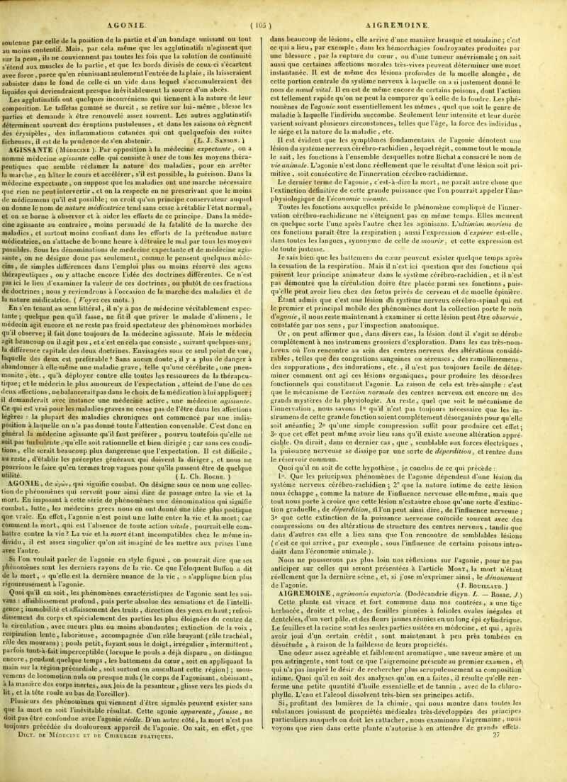 soutenue par celle de la position de la partie et d'un bandage unissant ou tout au moins contentif. Mais, par cela même que les agglutinatifs n'agissent que sur la peau, ils ne conviennent pas toutes les fois que la solution de continuité s'étend aux muscles de la partie, et que les bords divisés de ceux-ci s'écartent avec force , parce qu'en réunissant seulement l'entrée de la plaie , ils laisseraient subsister dans le fond de celle-ci un vide dans lequel s'accumuleraient des liquides qui deviendraient presque inévitablement la source d'un abcès. Les agglutinatifs ont quelques iuconvéniens qui tiennent à la nature de leur composition. Le taffetas gommé se durcit, se relire sur lui-même , blesse les parties et demande à être renouvelé assez souvent. Les autres agglutinatifs déterminent souvent des éruptions pustuleuses, et dans les saisons où régnent des érysipèles, des inflammations cutanées qui ont quelquefois des suites fâcheuses, il est de la prudence de s'en abstenir. (L. J. Sanson. ) AGISSANTE ( Médecine ). Par opposition à la médecine expectante , on a nommé médecine agissante celle qui consiste à user de tous les moyens théra- peutiques que semble réclamer la nature des maladies, pour en arrêter la marche , en hi\ter le cours et accélérer, s'il est possible, la guérison. Dans la médecine expectante , on suppose que les maladies ont une marche nécessaire que rien ne peut intervertir , et on la respecte en ne prescrivant que le moins de médicamens qu'il est possible; on croit qu'un principe conservateur auquel on donne le nom de nature médicatrice tend sans cesse à rétablir l'état normal, et on se borne à observer et k aider les efforts de ce principe. Dans la méde- cine agissante au contraire, moins persuade de la fatalité de la marche des maladies, et surtout moins confiant dans les efforts de la prétendue nature médicatrice, on s'attache de bonne heure à détruire le mal par tous les moyens possibles. Sous les dénominations de médecine expectante et de médecine agis- sante, on ne désigne donc pas seulement, comme le pensent quelques méde- cins , de simples différences dans l'emploi plus ou moins réservé des agens thérapeutiques , on y attache encore l'idée des doctrines différentes. Ce n'est pas ici le lieu d'examiner la valeur de ces doctrines, ou plutôt de ces fractions de doctrines ; nous y reviendrons à l'occasion de la marche des maladies et de la nature médicatrice. ( Voj-ez ces mots. ) En s'en tenant au sens littéral, il n'y a pas de médecine véritablement expec- tante ; quelque peu qu'il fasse, ne fit-il que priver le malade d'alimens, le médecin agit encore et ne reste pas froid spectateur des phénomènes morbides qu'il observe; il fait donc toujours de la médecine agissante. Mais le médecin agit beaucoup ou il agit peu , et c'est en cela que consiste , suivant quelques-uns, la différence capitale des deux doctrines. Envisagées sous ce seul point de vue, laquelle des deux est préférable? Sans aucun doute , il y a plus de danger à abandonner à elle-même une maladie grave, telle qu'une cérébrite , une pneu- monite , etc., qu'à déployer contre elle toutes les ressources de la thérapeu- tique; et le médecin le plus amoureux de l'expeclation , atteint de l'une de ces deux affections , ne balancerait pas dans le choix de la médication à lui appliquer ; il demanderait avec instance une médecine active, une médecine agissante. Ce qui est vrai pour les maladies graves ne cesse pas de l'être dans les affections légères : la plupart des maladies chroniques ont commencé par une indis- position à laquelle on n'a pas donné toute l'attention convenable. C'est donc en général la médecine agissante qu'il faut préférer , pourvu toutefois qu'elle ne soit pas turbulente. qu'elle soit rationnelle et bien dirigée ; car sans ces condi- tions , elle serait beaucoup plus dangei-euse que l'expectation. Il est difficile , au reste, d'établir les préceptes généraux qui doivent la diriger , et nous ne pourrions le faire qu'en termes trop vagues pour qu'ils pussent être de quelque utilité. ( L. Ch. Roche. ) AGONIE , de «-/wv, qui signifie combat. On désigne sous ce nom une collec- tion de phénomènes qui servent pour ainsi dire de passage entre la vie et la mort. En imposant à cette série de phénomènes une dénomination qui signifie combat, lutte, les médecins grecs nous en ont donné une idée plus poétique que vraie. En effet, l'agonie n'est point une lutte entre la vie et la mort; car comment la mort, qui est l'absence de toute action vitale, pourrait-elle com- battre contre la vie ? La vie et la mort étant incompatibles chez le même in- dividu , il est assez singulier qu'on ait imaginé de les mettre aux prises l'une avec l'autre. Si l'on voulait parler de l'agonie en style figuré , on pourrait dire que ses phénomènes sont les derniers rayons de la vie. Ce que l'éloquent Buffon a dit de la mort, » qu'elle est la dernière nuance de la vie , )i s'applique bien plus rigoureusement à l'agonie. Quoi qu'il en soit, les phénomènes caractéristiques de l'agonie sont les sui- vans : affaiblissement profond, puis perte absolue des sensations et de l'intelli- gence ; immobilité et affaissement des traits , direction des yeux en haut; refroi- dissement du corps et spécialement des parties les plus éloignées du centre de la circulation , avec sueurs plus ou moins abondantes ; extinction de la voix , respiration lente , laborieuse , accompagnée d'un râle bruyant (râle trachéal, râle des mourans) ; pouls petit, fuyant sous le doigt, irrégulier, intermittent, parfois tout-à-fait imperceptible (lorsque le pouls a déjà disparu , on distingue encore , pendant quelque temps , les battemens du cœur, soit en appliquant la main sur la région précordiale , soit surtout en auscultant cette région) ; mou- yemens de locomotion nuls ou presque nuls (le corps de l'agonisant, obéissant, à la manière des corps inertes, aux Jois de la pesanteur , glisse vers les pieds du lit, et la tête roule au bas de l'oreiller). Plusieurs des phénomènes qui viennent d'être signalés peuvent exister sans que la mort en soit l'inévitable résultat. Cette agonie apparente, fausse, ne doit pas être confondue avec l'agonie réelle. D'un autre côté , la mort n'est pas toujours précédée du douloureux appareil de l'agonie. On sait, en effet, que DicT. de Médecise et de Chirtjrgie pratiques. dans beaucoup de lésions, elle arrive d'une manière brusque et soudaine ; c'est ce qui a lieu, par exemple , dans les hémorrhagies foudroyantes produites par une blessure , par la rupture du cœur, ou d'une tumeur anévrismale ; on sait aussi que certaines affections morales très-vives peuvent déterminer une mort instantanée. Il est de même des lésions profondes de la moelle alongée, de cette portion centrale du système nerveux à laquelle on a si justement donné le nom de nœud vital. Il en est de même encore de certains poisons, dont l'action est tellement rapide qu'on ne peut la comparer qu'à celle de la foudre. Les phé- nomènes de l'agonie sont essentiellement les mêmes , quel que soit le genre de maladie à laquelle l'individu succombe. Seulement leur intensité et leur durée varient suivant plusieurs circonstances, telles que l'âge, la force des individus , le siège et la nature de la maladie , etc. Il est évident que les symptômes fondamentaux de l'agonie dénotent une lésion du système nerveux cérébro-rachidien , lequel régit, comme tout le monde le sait, les fonctions à l'ensemble desquelles notre Bichat a consacré le nom de vie animale. L'agonie n'est donc réellement que le résultat d'une lésion soit pri- mitive , soit consécutive de l'innervation cérèbro-rachidienne. Le dernier terme de l'agonie, c'est-à-dire la mort, ne paraît autre chose que l'extinction définitive de cette grande puissance que l'on pourrait appeler l'âme- physiologique de Véconomie vitrante. Toutes les fonctions auxquelles préside le phénomène compliqué de l'inner- vation cérébro-rachidienne ne s'éteignent pas en même temps. Elles meurent en quelque sorte l'une après l'autre chez les agouïsans. hhtltimiim moriens de ces fonctions paraît être la respiration ; aussi l'expression d'expirer est-elle, dans toutes les langues, synonyme de celle de mourir, et cette expression est de toute justesse. Je sais bien que les battemens du cceur peuvent exister quelque temps après la cessation de la respiration. Mais il n'est ici question que des fonctions qui puisent leur principe animateur dans le système cérébro-rachidien , et il n'est pas démontré que la circulation doive être placée parmi ses fonctions , puis- qu'elle peut avoir lieu chez des fœtus privés de cerveau et de moelle épinière. Étant admis que c'est une lésion d'u système nerveux cérébro-spinal qui est le premier et principal mobile des phénomènes dont la collection porte le nom d'agonie, il nous reste maintenant à examiner si cette lésion peut être observée, constatée par nos sens , par l'inspection anatomique. Or, ou peut affirmer que, dans divers cas, la lésion dont il s'agit se dérobe complètement à nos insirumens grossiers d'exploration. Dans les cas très-nom- breux où l'on rencontre au sein des centres nerveux des altérations considé- rables , telles que des congestions sanguines ou séreuses , des ramollissemens, des suppurations , des indurations, etc., il n'est pas toujours facile de déter- miner comment ont agi ces lésions organiques, pour produire les désordres fonctionnels qui constituent l'agonie. La raison de cela est très-simple : c'est que le mécanisme de l'action normale des centres nerveux est encore un des grands mystères de la physiologie. Au reste , quel que soit le mécanisme de l'innervation , nous savons !<> qu'il n'est pas toujours nécessaire que les in- sirumens de cette grande fonction soient complètement désorganisés pour qu'elle soit anéantie; 2» qu'une simple compression suffit pour produire cet effet; 3° que cet effet peut même avoir lieu sans qu'il existe aucune altération appré- ciable. On dirait, dans ce dernier cas , que , semblable aux forces électriques , la puissance nei'veuse se dissipe par une sorte de déperdition, et rentre dans le réservoir commun. Quoi qu'il en soit de cette hypolh'ese , je conclus de ce qui précède : 1. Que les principaux phénomènes de l'agonie dépendent d'une lésion du système nerveux cérébro-rachidien ; 2 que la nature intime de cette lésion nous échappe , comme la nature de l'influence nerveuse elle-même, mais que tout nous porte à croire que cette lésion n'estautre chose qu'une sorte d'extinc- tion graduelle, de déperdition, si l'on peut ainsi dire, de l'influence nerveuse ; 3o que cette extinction de la puissance nerveuse coïncide souvent avec des compressions ou des altérations de structure des centres nerveux , tandis que dans d'autres cas elle a lieu sans que l'on rencontre de semblables lésions (c'est ce qui arrive, par exemple, sous l'influence de certains poisons intro- duit? dans l'économie animale ). Nous ne pousserons pas plus loin nos réflexions sur l'agonie, pour ne pas anticiper sur celles qui seront présentées à l'article Mort, la mort n'étant réellement que la dernière scène , et, si j'ose m'exprimer ainsi, le dénouement de l'agonie. ( J. Bouiliaud. ) AIGREMOINE , agrimonia eupatoria. (Dodécandrie digyn. L. — Rosac. J.) Cette plante est vivace et fort commune dans nos contrées , a une tige herbacée, droite et velue, des feuilles pinnées à folioles ovales inégales et dentelées, d'un vert pâle, et des fleurs jaunes réunies en un long épi cylindrique. Le feuilles et la racine sont les seules parties usitées en médecine, et qui, après avoir joui d'un certain crédit , sont maintenant à peu près tombées en désuétude , à raison de la faiblesse de leurs propriétés. Une odeur assez agréable et faiblement aromatique , une saveur amère et un peu astringente , sont tout ce que l'aigremoine présente au premier examen, efe qui n'a pas inspiré le désir de rechercher plus scrupuleusement sa composition^ intime. Quoi qu'il en soit des analyses qu'on en a faites, il résulte qu'elle ren- ferme une petite quantité d'huile essentielle et de tannin , avec de la chloro- phylle. L'eau et l'alcool dissolvent très-bien ses principes actifs. Si, profitant des lumières de la chimie, qui nous montre dans toutes les substances jouissant de propriétés médicales Irès-développées des principes particuliers auxquels on doit les rattacher, nous examinons l'aigremoine , nous voyons que rien dans cette plante n'autorise à en attendre de grands effets. 27