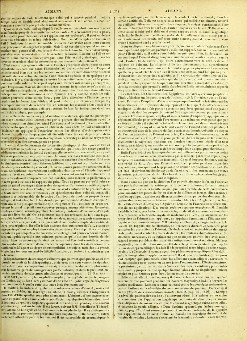 * AIMANT. p'Srties actives de l'ail, tellement que celui qui a macéré pendant quelque temps dans ce liquide perd absolument sa saveur et son odeur. L'alcool se comporte avec lui à peu près de la même manière. Quoi qu'il eu soit, l'ail appliqué à l'extérieur ou introduit dans nos organes manifeste des propriétés essentiellement irritantes. Mis en contact avec la peau , il la rubéfie promptement, et si l'application est prolongée , il peut en déter- miner la vésication et même l'ulcération. On a peu d'exemples de l'action de l'ail à l'intérieur. Il serait impossible peut-être d'en avaler assez pour amener une phlegmasie des organes digestifs. Mais il est certain que quand on vient à mâcher une gousse d'ail, on ressent dans toute la bouche une chaleur insup- portable avec augmentation de la sécrétion salivaire. L'odeur de l'ail se re- trouve d'une manière non équivoque dans l'air expiré, ainsi que dans les diverses excrétions chez les personnes qui en mangent habituellement. C'est sans raison qu'on a attribué à l'ail des propriétés diurétiques; sa vertu istimulante s'exerce sur toute l'économie , et par conséquent sur l'appareil |urinaire aussi bien que sur les autres; or un médicament diurétique est celui iqui sollicite la sécrétion de l'urine d'une manière spéciale et en quelque sorte exclusive. Il y a plus de raison de croire à son action vermifuge, et de penser que son huile volatile acre peut asphyxier les vers intestinaux , et en provo- quer l'expulsion. Mais on doit considérer comme imaginaire ce qu'on a dit de jses qualités antiseptiques , ou du moins donner l'explication rationnelle des [faits qui ont donné naissance à cette opinion. L'ail, comme toutes les sub- jslances pourvues d'une odeur forte, peut faire diversion à l'impression que produisent les émanations fétides ; il peut même, jusqu'à un certain point, provoquer une sorte de réaction qui en atténue les mauvais effets, mais il ne Isaurait anéantir leur action délétère, comme le font les fumigations de chlore ■ou d'acide nitrique, par exemple. L'ail a été vanté contre un grand nombre de maladies, qui ont été guéries par son usage, comme elles l'eussent été par la plupart des médicamens ayant la même composition chimique. Ainsi l'on comprend facilement, et sans admettre aucune vertu spécifique , qu'on ait obtenu de bons effets de l'ail administré à l'intérieur ou appliqué à l'extérieur contre les fièvres d'accès ; qu'un cata- plasme d'ail pilé sur l'hypogastre ait été utile dans les cas de paralysie de la ^'Cssie, et aux pieds, dans celui de congestion cérébrale; et nous ne croyons pas pécessaire d'en dire davantage sur ce point. Il résulte donc de l'examen des propriétés physiques et chimiques de l'ail et de ses effets immédiats sur l'économie animale , qu'il peut être rangé parmi les médicamens irritans : la facilité avec laquelle on se le procure serait, aux yeux des vrais praticiens, une raison pour le conserver dans la matière médicale, pour le substituer à des drogues plus coûteuses sans être plus efficaces. Pilé avec lu vinaigré concentré il peut faire un épithème qui, suivant la durée de sou ap- jlicatiou, sera rubéfiant, vésicant, et même pourra produire l'ulcération de la peau. Cet épithème trouverait son application dans les cas où l'état de l'appareil iirinaire ferait redouter l'action spéciale qu'exercent sur lui les cantharides. Il nourrait également remplacer les cantharides, sans mériter la préférence, si :e n'est peut-être sous le rapport du prix. Nous ne pensons pas qu'il puisse y avoir un grand avantage à faire avaler des gousses d'ail crues et entières , après les avoir trempées dans l'huile, comme on avait coutume de le prescrire dans le traitement des vers intestinaux, et spécialement dans celui du taenia. Si, :omme il est raisonnable de le croire, l'ail jouit de quelques propriétés ver- nifuges, il faut chercher à les développer par le mode d'administration. Au :ontraire il est plus que probable que les gousses d'ail entières et crues tra- t'ersent le canal digestif sans éprouver presque aucune altération. Rosenstein jijmploya comme vermifuge, chez les enfans , l'infusion d'u/ze once d'ail pilé pour une livre de lait. On a également vanté des lavemens de lait dans lequel pn a fait bouillir de l'ail. L'emploi de ces deux moyens ne saurait être exempt (le reproches aux yeux de ceux qui veulent se rendre compte des motifs de eurs prescriptions. En effet le lait n'ajoute rien aux vertus de l'ail, et c'est en pure perte qu'il est employé dans cette circonstance. Ou est porté à croire que Ses auteurs par lesquels a été conseillé ce mélange, ont pensé cacher un poison, ians un liquide agréable aux animaux parasites qu'ils avaient dessein de dé- ■ ruire. Rien ne prouve qu'ils aient eu raison : et l'on doit considérer comme plus régulier de se servir d'une décoction aqueuse, dont les doses seront pro- bortionnées à l'âge et au degré de susceptibilité des sujets , mais dont la grande icreté fera toujours un remède difficile à manier , et surtout à administrer par ■a bouche. ) Indépendamment de ses usages culinaires qui peuvent quelquefois aussi être ournés au profit de la thérapeutique , et de ceux que nous venons de signaler, ail entre dans la composition du vinaigre aromatique du codex, plus connu ious le nom vulgaire de vinaigre des quatre voleurs, et dans lequel sont en- assées une foule de substances stimulantes et aromatiques. (F. Ratier.) AIMANT , subs. m., fer oxydulé amorphe , fer oxydulé compacte ; magnes Ji's Latins, fiay-jin des Grecs , du nom d'une ville de Lydie appelée Magnésie, 1UX environs de laquelle cette substance était fort commune. Il existe à la surface du globe de nombreuses raines d'aimant, mais c'est Surtout en Suède, en Norwége, en Chine, à Siam, aux îles Philippines et dans l'île d'Elbe qu'elles sont plus abondantes. L'aimant, d'une texture com- ipacte et granuleuse, d'une couleur gris d'acier, quelquefois blanchâtre quand jil contient du quartz, acquiert, quand il est réduit en poudi-e, une couleur iplus foncée , tirant sur le noir. U est formé, suivant MM. Berzélius et Thénard, ide 1 atome de bi-oxyde et de 2 atomes de tri-oxyde de fer. 11 se dislingue des autres métaux par quelques propriétés bien singulières : telle est entre autres 3a faculté attractive pour le fer, auquel il est susceptible de communiquer la vertu magnétique, soit par le voisinage, le contact ou le frottement ; d'où les airaans artificiels. Telle est encore cette force qui sollicite un aimant, naturel ou artificiel, librement suspendu dans l'espace, à diriger constamment l'une de ses extrémités vers le nord, et l'autre toujours vers le sud. Telle est enfin celte autre faculté qui établit un si grand rapport entre le fluide magnétique et le fluide électrique ; faculté en vertu de laquelle un aimant attire par sou extrémité nord l'extrémité sud d'un autre aimant, dont il repousse au con- traire l'extrémité nord ; et vice versa. Pour expliquer ces phénomènes, les physiciens ont admis l'existence d'une force qu'ils ont appelée magnétisme , et ils ont supposé, comme ils l'avaient fait pour l'électricité, qu'il existe deux fluides magnétiques : l'un, fluide boréal, au moyen duquel l'aimant dirige toujours l'une de ses extrémités ou pôle, vers le sud ; l'autre , fluide austral , qui attire constamment vers le nord l'extrémité opposée de l'aimant. La singularité de ces phénomènes, qui appartiennent exclusivement à certaines mines de fer, ont engagé les physiciens à rechercher quelle en pouvait être la cause, et il paraît constant aujourd'hui que la pierre d'aimant doit ses propriétés magnétiques à la situation des mines d'où ou l'ex- trait ; du moins il est d'observation que du fer forgé , s'il est placé et maintenu pendant un long espace de temps dans une direction convenable , c'est-à-dire dans la direction que prend l'aiguille abandonnée à elle-même, finitpar acquérir les propriétés qui caractérisent l'aimant. Les Hébreux, les Chaldéens, les Égyptiens , les Grecs, certains peuples de l'Inde , faisaient un fréquent usage de l'aimant, soit à l'intérieur , soit à l'exté- rieur. Paracelse l'employait d'une manière presque banale dans le traitement des hémorrhagies , de l'hystérie, de l'épilepsie et de la plupart des affections spas- modiques. L'aimant a fait partie de certains emplâtres qui ont joui d'une grande vogue, mais dont les propriétés doivent être regardées comme purement ima- ginaires. C'est ainsi qu'on l'employait sous la forme d'emplâtre, appliqué sur la région ombilicale pour prévenir l'avortement; de même on avait pensé que par sa force attractive il retenait le fœtus dans la matrice , et devait ainsi prévenir l'avortement ; on croyait aussi en faisant avaler de l'aimant réduit en poudre, et en recouvrant avec de la poudre de fer la surface des hernies, obtenir, au moyen de l'action attractive de l'aimant sur le fer, l'occlusion de l'ouverture qui avait donné îssue au.x viscères. J'ose à peine parler ici de ces bagues de fer aimanté, dites contre la migraine, que dans ces derniers temps, sous l'égide d'un nom fameux en médecine, on a voulu lancer dans le public; moyen qui ne peut qu'at- tester la crédulité de certains malades et l'impudeur de quelques charlatans. Enfin l'on a débité sur le compte de l'aimant mille autres pratiques non moins absurdes que nous ne nous attacherons pas à réfuter, parce que depuis long- temps elles sont tombées dans un juste oubli. Ce qu'il importe de noter, comme une vérité de fait, c'est que l'aimant réduit en poudre perd ses propriétés magnétiques , sans qu'il soit trop possible de donner l'explication de ce fait. En cet état, il devient un simple oxyde de fer et n'agit plus autrement que toutes les autres préparations de fer. Dès lors il peut les remplacer dans les circon- stances où ces préparations sont indiquées. Nous avons dit que par la situation l'on pouvait aimanter le fer ou l'acier, et que parle frottement, le voisinage ou le contact prolongé, l'aimant pouvait communiquer au fer la facidlé magnétique : on a profité de cette circonstance pour aimanter des pièces de fer ou d'acier de différentes formes, dites armures, que l'on appliquait ensuite sur diverses parties du corps où des douleurs rhu- matismales ou nerveuses se faisaient ressentir. Klarich en Angleterre , Weber, Hell etMesmer en Allemagne, d'Aquier et Lenoble en France, s'occupèrent sur- tout de ces applications. Des succès réels ou apparens engagèrent M. Lenoble à établir à Paris, vers la fin du xviii« siècle, un dépôt de ces armures aimantées et à présenter à'la Société royale de médecine , en 1775 , un Mémoire sur les propriétés de l'aimant ainsi appliqué, en àppelant l'attention de l'illustre com- pagnie sur ce nouveau moyen. MM. Andry et Thouret, chargés de faire à la Société un rapport sur ce Mémoire, se livrèrent à diverses expériences pour constater les propriétés de l'aimant. Ils déclarèrent en avoir obtenu des succès réels, notamment contre les maux de dents , les douleurs rhumatismales et les affections nerveuses, et ils estimèrent que ce moyen pouvait être avec raison regardé comme possédant des propiiétés antispasmodiques et sédatives. Mais ces propriétés, les doit-il à un simple effet de réfrigération produite par l'appli- cation du corps métallique? les doit-il à la propriété magnétique du même corps? les doit-il à l'électricité comme agent des phénomènes magnétiques? les doit-il enfin à l'imagination frappée des malades ? Il est peu de remèdes qui ne puis- sent compter quelques succès dans les affections spasmodiques, nerveuses et rhumatismales; nous avons vu de nos jours l'acupuncture, l'électropuncture, le perkinisme , etc., trouver des prôneurs et des esprits eonfians , puis tomber dans l'oubli, jusqu'à ce que quelque homme jaloux de se singulariser, mieux inspiré ou plus heureux peut-être , les en retire de nouveau. Hallé aurait désiré que l'on essayât dans certaines affections du système nerveux ce que pourrait produire un courant magnétique établi à travers les parties souffrantes. Laënnec a tenté cet essai contre les névralgies pulmonaires, contre l'asthme et la névralgie du cœur ou angine de poitrine. 'Voici ce qu'il en dit (Traité de l'Auscultation médiate, tom. 2, pag. 69, 1826) : u Lorsque la névralgie pulmonaire est fixe , j'ai souvent réussi à la calmer ou au moins à la modérer par l'application long-temps continuée de deux plaques aiman- tées , disposées de manière à ce que le courant magnéliqu^e existe entre elles, et traverse la partie affectée. « Dans l'asthme spasmodique (même ouvrage, tora. 2, pag. 97), il est souvent parvenu à modérer l'intensité de la dyspnée par l'application de l'aimant. Enfin, en parlant des névralgies du cœur et de l'angine de poitrine, Laënnec s'exprime de la manière suivante : « Les moyens