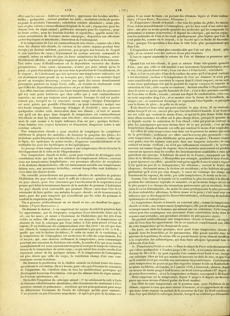 1 AIR. ( 110) AIR. effets sont les suivans : faiblesse musculaire, oppression des facultés intellec- tuelles ; quelquefois , surtout pendant les nuits , excitation cérébrale portée au point de produire l'insomnie; exhalation cutanée abondante ; urine plus rare et plus colorée ;• renouvellement fréquent de la soif ; répugnance pour les alimens tirés du règne animal ; préférence marquée pour les végétaux , pour les fruits acides, pour les boissons fraîches et aigrelettes ; appétit moins vif ; action assimilatrice de l'estomac moins énergique ; disposition aux affections gastro hépaliques et intestinales; diminution de l'embonpoint. Si la température de l'air est continuellement Irès-élevée , comme cela a lieu dans les climats très-chauds, le cerveau et les autres organes perdent leur énergie; on devient indolent, paresseux, peu propre aux travaux de l'esprit et aux exercices du corps ; l'épuisement du système nerveux commande le sommeil, même au milieu du jour ; la force assimilatrice de l'estomac, consi- dérablement affaiblie , ne peut plus supporter que les végétaux et les boissons. Une autre cause d'affaiblissement est la déperdition excessive des fluides perspiratoircs. Cette cause, néanmoins, n'entre pas pour autant qu'on le pense , et peut-être n'entre pas du tout dans la production de l'accablement, de la stupeur , de l'abattement que fait éprouver une température embrasée; car cet abattement existe quand on ne transpire pas, existe à un moindre degré quand on transpire beaucoup , n'existe pas après des sueurs abondamment provoquées pendant un temps froid; enfin, on ressent cet abattement avant que l'effet des déperditions perspiratoircs ait pu se faire sentir. Les effets énervans attribués à une haute température, tant chez les personnes qui n'y sont point habituées que chez celles qui y sont continuellement exposées, ne sont pas toujours aussi prononcés. Lorsque le ciel est parfai- tement pur, lorsqu'il ne s'y rencontre aucun nuage, lorsque l'atmosphère est aussi privée que possible d'électricité, on peut conserver, malgré vnc très-haute température , beaucoup d'éneirgie et d'activité ; nous pouvons quelquefois vérifier cette observation dans nos climats , et tout le monde sait qu'il est des pays dans lesquels la température est continuellement très-élevée et dont les habitans sont très-forts, très-audacieux et trés-actifs; mais ils sont soumis à la triple influence d'un air pur, quoique brûlant, d'une lumière vive (voj-ez Lumière) et d'exercices dangereux joints à une extrême sobriété. Une température chaude a pour résultat de compliquer de symptômes cérébraux la plupart des maladies , de favoriser la gangrène des plaies , les irritations gastro-hépatiques et intestinales, les irritations cutanées, telles que la lèpre, les épidémies de petite-vérole; d'aggraver considérablement et de multiplier les accès des hystériques et des épileptiques. Le passage d'une température moyenne à une température t'ievée favorise le développement de la folie et de l'hypochondrie. Une température chaude et sèche , ayant pour résultat de développer cette constitution sèche qui fait un des attributs du tempérament bilieux, convient donc aux tempéramens lymphatiques, aux personnes affectées de scrophulcs et de douleurs rhumatismales; elle est éminemment nuisible aux tempéramens bilieux secs, aux personnes irritables, surtout lorsqu'elles sont habituées à vivre dans des climats froids. On conseille journellement aux personnes affectées de maladies de poitrine l'habitation des pays chauds ; mais il suflit de s'observer , pendant l'été , dans un pays chaud , pour être convaincu que l'accélération de la respiration n'est propre qu'à hâter la terminaison funeste de la maladie du poumon. L'habitation des pays chauds n'est convenable que pendant l'hiver ; mais dans l'été il est nécessaire de faire quitter aux malades les pays chauds , où ils trouveraient la mort, pour des pays tempérés qui n'accélèrent pas les actes du poumon et rendent la respiration plus lente. On se procure artificiellement un air chaud et sec, en chauffant les appar- temens. {f^oyez Habitation.) On diminue la chaleur : |o en empêchant les rayons du soleil de pénétrer dans les appartemens, par de fréquentes irrigations d'eau très-froide faites sur le sol, sur les murs, et même à l'extérieur de l'habitation; par des jets d'eau établis au milieu dtfs salles spacieuses : par ces moyens, la température est abaissée de tout le calorique que l'eau enlève à l'air pour passer à l'état de vapeur; 2° en établissant des communications avec des caves : on sait que dans nos climats la température de celles-ci se maintient à peu près à 14» -h 0 R. , quelle que soit la chaleur du dehors ; 3 enfin en usant de la ventilation, si la température de l'atmosphère est au-dessous de celle du corps humain. Par ce moyen, qui, sans abaisser réellement la température, nous communique pourtant une sensation de fraîcheur trcs-réelle , la couche d'air qui nous touche immé;liatement est assez souvcntenlevéepourn'avoirpasletempsdes'éleverau niveau de la température de notre corps ; ce qui aurait lieu si cette couche d'air séjournait autour de lui quelques instans. Si la température de l'atmosphère est plus élevée que celle du corps, la ventilation change d'air sans com- muniquer aucune fraîcheur. On diminue la production de la chaleur animale en évitant toutes les causes qui activent la circulation. On n'a besoin, pour cela, que d'écouter les sensations de l'organisme. On s'abstient donc de tous les modificateurs gastriques qui développent beaucoup d'excitation , tels que les alimens tirés du règne animal, les boissons spiritueuses , etc. On facilite l'expulsion du calorique animal : 1° en satisfaisant la soif, à l'aide de boissons rafraîchissantes abondantes; elles fournissent des matériaux à l'éva- poration cutanée et pulmonaire , sécrétions qui ont principalement pour usage de débarrasser l'économie de l'excès de calorique qu'elle peut contenir ; 2° en prenant un peu d'exercice musculaire : il agit à peu près de la même ma- nière ; 3 en usant de bains , en portant des vêtemens légers et d'une couleur ' claire. ( Voyez Bains , Natation , Vêtemens. ) 2°. Température chaude et humide.—Sur tous les points du globe , les masses r d'eau cèdent insensiblement à l'atmosphère, qui les leur rend d'une autre ma- ( nière , une plus ou moins grande quantité des molécules qui les composent. Ce I phénomène se nomme é^'aporation ; il dépend du calorique , qui met en expan- sion les molécules de l'eau et les rend spécifiquement plus légères que l'air. Il , n'est point dû, comme on le croyait, à la faculté qu'a ce fluide de dissoudre ; l'eau, puisque l'évaporation a lieu dans le vide bien plus promptement que j dans l'air. j L'évaporation est d'autant plus considérable que l'air est plus chaud, plus , agité, et en contact avec des surfaces d'eau plus étendues. L'eau en vapeur augmente le volume de l'air et diminue sa pesanteur spé- i cifique. \ Quand l'air est très-chaud , il peut se saturer d'une très-grande quantité^ d'eau, sans que celle-ci soit sensible à nos instrumens hygrométriques;■ dans ce cas , l'air parait chaud et sec ; l'eau est alors à l'état latent, vésiculaire. \ Mais si l'air reçoit plus d'eau de la surface des mers qu'il n'en peut contenir ' à cet état latent, ou bien si la température de l'air sec diminue et n'est plusj assez considérable pour conserver la vapeur dont il s'était emparé ; en un mot,^ si une cause quelconque fait que la quantité de vapeur s urpasse la capacité de,^ saturation de l'air, cette vapeur se condense , devient sensible à l'hygromètre;] alors il existe ce qu'on appelle humidité de l'air, c'est-à-dire présence sensible- de l'eau dans ce fluide ; ensuite , suivant son degré de condensation, cette eau,| ou reste suspendue dans l'air , et se montre sous la forme de brouillards , dei nuages ; ou , se condensant davantage et reprenant l'état liquide, se précipité^ sous la forme de pluie , de grêle ou de neige. *( L'air chaud est donc celui qui peut contenir le plus d'eau. Il en contient,! même lorsqu'il est sec , encore plus que l'air très-froid et humide. L'air froid et| sec est celui qui contient le moins d'eau, et qui est le plus dense. Celui donlj nous allons examiner les effets est le plus chargé d'eau , puisque la quantité dC; ce liquide excède la saturation de l'air chaud ,' celui qui peut en contenir Iffl plus. La conséquence que nous devons tirer de ce qui précède, c'est qu'une^ température chaude et humide est celle qui contient le moins d'air respirablcj Les effets de cette température sont donc sur le poumon les mêmes que ceu» de la précédente, seulement ces effets sont beaucoup plus prononcés : sou3 cette température , la plus débilitante qu'on puisse imaginer, Thomme respire; avec peine; tous les organes sont jetés dans une langueur excessive; le sang| artériel est moins vivifiant, ou n'est pas sufilsamment renouvelé ; le système nerveux est comme frappé de stupeur. Aussi le moindre mouvement est péniblej souvent on éprouve dans les oreilles des bourdonnemens semblables à ceux qu^ précèdent une syncope. L'habitant du nord de la France, transporté sur le| côtes de la Méditerranée, à Montpellier par exemple, pendant le mois d'août j y peut éprouver ces effets , quand le veut qu'on appelle le mai in vient à régner.' L'air perd un peu de sa transparence; les vêtemens, surtout le feutre de^ chapeaux, deviennent mous; la chaleur est accablante , et les habitans du pays prétendent qu'il n'est pas sans danger, h cause du voisinage des étangs qui fournissent les vapeurs, de sortir, par celte température, le matin ou lesoir. « Comme l'air chaud et humide est la condition la plus favorable à la décom- position des substances végétales et animales, et qu'en même temps cet air est le plus propre à se charger des émanations putrescentes qui en résultent, il est, sinon la cause déterminante , du moins la cause prédisposante la plus puissante de deux redoutables affections, la fièvre jaune et la peste; c'est aussi sous son influence que se développent les fièvres intermittentes, et beaucoup de maladies épidémiques et contagieuses. La température chaude et humide ne convient plus , comme la température chaude et sèche, aux tempéramens Ij-^mphatiques; elle paraît même développer ce tempérament chez les hommes qui mènent ime vie sédentaire. Cette tempé- rature peut être avantageuse aux personnes d'une constitution sèche dont les organes sont irritables , aux personnes atteintes de phlegmasies aiguës. I On produit artificiellement une température chaude et humide , en vaporii sant de l'eau dans les appartemens. On ne se soustrait complètement aux effets de cette température qu'en changeant de pays. 1 On peut, en médecine pratique, tirer parti d'une température chaude ei humide dans les bronchites ^et les pneumoniles. Elle paraît nuisible dans leii uévroges delà poitrine; du moins elle ne paraît fournir qu'un aliment insulHsani à la respiration des asthmatique?, qui dans leurs attaques éprouvent tous uri vif besoin d'air frais. 3o. TempératureJt-oide et sèche. — Dans le climat de Paris où le thermomètrei qui s'élève quelquefois à l'ombre jusqu'à 28°-t-0 R., n'est jamais descendu au| dessous de 16—0 R., on peut regarder l'air comme étant froid et sec, lorsquij son calorique libre ne fait pas monter le mercure au-delà de zéro, et que l'eai) qu'il contient n'est pas sensible aux instrumens hygrométriques. Certainement cette température ne pourrait pas être regardée comme froide au Kamtschatki ni même en Sibérie, où Gmelin, le 5 janvier 1735, à Jenisseisk, observa, depuijj six heures du matin jusqu'à huit heures, un froid correspondant à 67 degrés .^1 de notre thermomètre , et où la température ordinaire correspond à 38 degrés'i Nous supposons ici la température depuis 0 jusqu'à 8 degrés au-dessous I parce que nous devons d'abord parler du froid modéré. I Les effets de cette température sur le poumon sont, j)our riiabitaut de no! climats, opposés à ceux que nous venons d'énoncer, et se rapprochent de ceii;l que nous avons exposés en parlant de la pesanteur de l'air. Le froid condensan' donc l'air que dilatait le calorique, fournit, lorsqu'il ne contient pas d'humidité [