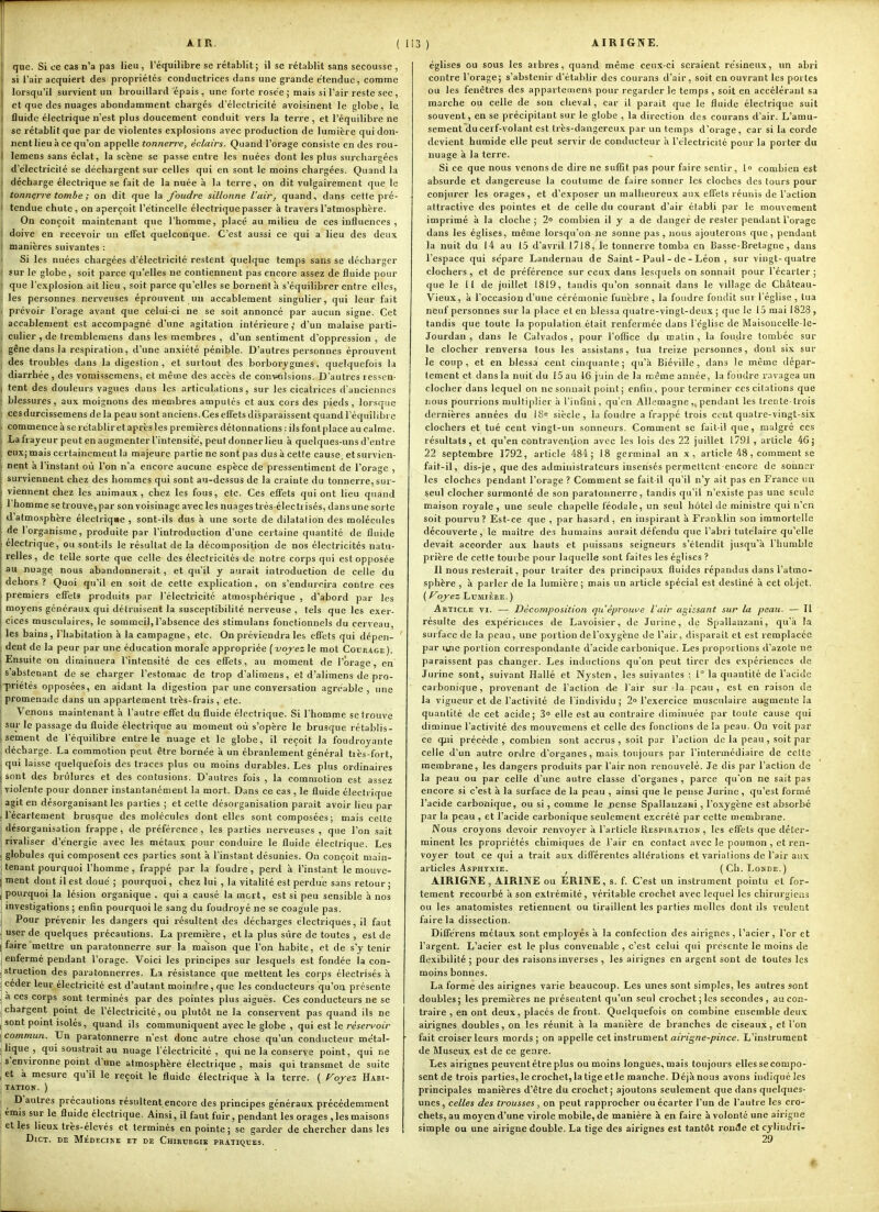 AIR. que. Si ce cas n'a pas lieu, l'équilibre se rétablit; il se rétablit sans secousse , si l'air acquiert des propriétés conductrices dans une grande étendue, comme lorsqu'il survient un brouillard épais, une forte rosée; mais si l'air reste sec , et que des nuages abondamment chargés d'électricité avoi.îinent le globe, le âuide électrique n'est plus doucement conduit vers la terre , et l'équilibre ne se rétablit que par de violentes explosions avec production de lumière qui don- nent lieu à ce qu'on appelle tonnerre, éclairs. Quand l'orage consiste en des rou- lemens sans éclat, la scène se passe entre les nuées dont les plus surchargées d'électricilé se déchargent sur celles qui en sont le moins chargées. Quand la décharge électrique se fait de la nuée à la terre, on dit vulgairement que le tonnerre tombe ; on dit que la foudre sillonne l'air, quand, dans cette pré- tendue chute , on aperçoit l'étincelle électrique passer à travers l'atmosphère. On conçoit maintenant que l'homme, placé au milieu de ces influences , doive en recevoir un efiet quelconque. C'est aussi ce qui a lieu des deux manières suivantes : Si les nuées chargées d'électricilé restent quelque temps sans se décharger sur le globe, soit parce qu'elles ne contiennent pas encore assez de fluide pour que l'explosion ait lieu , soit parce qu'elles se bornent à s'équilibrer entre elles, les personnes nerveuses éprouvent un accablement singulier, qui leur fait prévoir l'orage avant que celui-ci ne se soit annoncé par aucun signe. Cet accablement est accompagné d'une agitation intérieure,' d'un malaise parti- culier , de Iremblemens dans les membres , d'un sentiment d'oppression , de gêne dans la respiration, d'une anxiété pénible. D'autres personnes éprouvent des troubles dans la digestion, et surtout des borborygmes, quelquefois la diarrhée, des vomissemens, et même des accès de convolsious. D'autres ressen- tent des douleurs vagues dans les articulations, sur les cicatrices d'anciennes blessures, aux moignons des membres amputés et aux cors des pieds, lorsque cesdurcissemens delà peau sont anciens.Ceseffetsdisparaissent quandl'équilibrc commence à se rétablir et après les premières détonnations : ils font place au calme. La frayeur peut en augmenter l'intensité, peut donner lieu à quelques-uns d'entre eux; mais certainement la majeure partie ne sont pas dus à cette cause, etsurvien- nent à l'instant où l'on n'a encoi e aucune espèce de pressentiment de l'orage , surviennent chez des hommes qui sont au-dessus de la crainte du tonnerre, sur- viennent chez les animaux, chez les fous, etc. Ces effets qui ont lieu quand 1 homme se trouve, par son voisinage avec les nuages très électi isés, dans une sorte d'atmosphère électriqae , sont-ils dus à une sorte de dilatalion des molécules de l'organisme, produite par l'introduction d'une certaine quantité de fluide électrique, ou sont-ils le résultat de la décomposition de nos électricités natu- relles, de telle sorte que celle des électricités de notre corps qui est opposée au nuage nous abandonnerait , et qu'il y aurait introduction de celle du dehors? Quoi qu'il en soit de cette explication, on s'endurcira contre ces premiers effets produits par l'électricité atmosphérique , d'abord par les moyens généraux qui détruisent la susceptibilité nerveuse , tels que les exer- cices musculaires, le sommeil,l'absence des stimulans fonctionnels du cerveau, les bains, l'habitation à la campagne, etc. On préviendra les effets qui dépen- dent de la peur par une éducation morale appropriée ( vojez le mot Courage ). Ensuite on diminuera l'intensité de ces effets, au moment de l'orage, en s'abstenant de se charger l'estomac de trop d'alimens, et d'alimens de pro- -priétés opposées, en aidant la digestion par une conversation agréable, une promenade dans un appartement très-frais, etc. Venons maintenant à l'autre effet du fluide électrique. Si l'homme se trouve sur le passage du fluide électrique au moment où s'opère le brusque rétablis- sement de l'équilibre entre le nuage et le globe, il reçoit la foudroyante décharge. La commotion peut être bornée à un ébranlement général très-fort, qui laisse quelquefois des traces plus ou moins durables. Les plus ordinaires sont des brûlures et des contusions. D'autres fois , la commotion est assez violente pour donner instantanément la mort. Dans ce cas , le fluide électrique agit en désorganisant les parties ; et celte désorganisation parait avoir lieu par ( l'écartement brusque des molécules dont elles sont composées; mais celte jj désorganisation frappe, de préférence, les parties nerveuses , que l'on sait Ij rivaliser d'énergie avec les métaux pour conduire le fluide électrique. Les I globules qui composent ces parties sont à l'instant désunies. On conçoit main- ) tenant pourquoi l'homme , frappé par la foudre, perd à l'instant le mouve- ment dont il est doué ; pourquoi, chez lui , la vitalité est perdue sans retour ; pourquoi la lésion organique . qui a causé la mort, est si peu sensible à nos investigations ; enfin pourquoi le sang du foudroyé ne se coagule pas. Pour prévenir les dangers qui résultent des décharges électriques, il faut user de quelques précautions. La première, et la plus sure de toutes , est de I faire mettre un paratonnerre sur la maison que l'on habite, et de s'y tenir enfermé pendant l'orage. Voici les principes sur lesquels est fondée la con- struction des paratonnerres. La résistance que mettent les corps électrisés à céder leur électricité est d'autant moindre, que les conducteurs qu'on présente a ces corps sont terminés par des pointes plus aiguës. Ces conducteurs ne se chargent point de l'électricité, ou plutôt ne la conservent pas quand ils ne sont point isolés, quand ils communiquent avec le globe , qui est le réseri'oir commun. Un paratonnerre n'est donc autre chose qu'un conducteur métal- lique , qui soustrait au nuage l'électricité, qui ne la conserve point, qui ne s environne point d'une atmosphère électrique , mais qui transmet de suite et à mesure qu'il le reçoit le fluide électrique k la terre. ( ^oyez Habi- TATIOK. ) D'autres précautions résultent encore des principes généraux précédemment émis sur le fluide électrique. Ainsi, il faut fuir, pendant les orages, les maisons et.les lieux très-élevés et terminés en pointe; se garder de chercher dans les DiCT. DE IVIedecike et de Chirtjrgie pratiques. ( 113 ) AIRIGNE. églises ou sous les arbres, quand même ceii.x-ei seraient résineux, un abri contre l'orage; s'abstenir d'établir des courans d'air, soit en ouvrant les portes ou les fenêtres des appavtemens pour regarder le temps , soit en accélérant sa marche ou celle de son cheval, car il parait que le fluide électrique suit souvent, en se précipitant sur le globe , la direction des courans d'air. L'amu- sement du cerf-volant est très-dangereux par un temps d'orage, car si la corde devient humide elle peut servir de conducteur h l'électricité pour la porter du nuage à la terre. Si ce que nous venons de dire ne suffit pas pour faire sentir, lo combien est absurde et dangereuse la coutume de faire sonner les cloches des tours pour conjurer les orages, et d'exposer un malheureux aux effets réunis de l'action attractive des pointes et de celle du courant d'air établi par le mouvement imprimé à la cloche; 2° combien il y a de danger de rester pendant l'orage dans les églises, même lorsqu'on ne sonne pas , nous ajouterons que, pendant la nuit du 14 au 15 d'avril 1718, le tonnerre tomba en Basse-Bretagne, dans l'espace qui sépare Landernau de Saint - Paul - de - Léon , sur vingt-quatre clochers, et de préférence sur ceux dans lesquels on sonnait pour l'écarter; que le 11 de juillet 1819, tandis qu'on sonnait dans le village de Château- Vieux, à l'occasion d'une cérémonie funèbre , la foudre fondit sur l'église , tua neuf personnes sur la place et en blessa quatre-vingt-deux ; que le 15 mai 1828 , tandis que toute la population était renfermée dans l'église de Maisoucelle-le- Jourdan , dans le Calvados , pour l'oflice du matin , la fou.dre tombée sur le clocher renversa tous les assistans, tua treize personnes, dont six sur le coup, et en blessa cent cinquante; qu'à Biéville, dans le même dépar- tement et dans la nuit du 15 au 16 juin de la même année, la foudre ravagea un clocher dans lequel on ne sonnait point; enfin, pour terminer cescilations que nous pourrions multiplier à l'infini, qu'en Allemagne ,j pendant les trente-trois dernières années du IS« siècle, la foudre a frappé trois cent quatre-vingt-six clochers et tué cent vingt-un sonneurs. Comment se fait-il que, malgré ces résultats, et qu'en contravention avec les lois des 22 juillet 1791 , arlicle 46; 22 septembre 1792, article 484; 18 germinal an x, article 48, comment se fait-il, dis-je , que des administrateurs insensés permettent encore de sonner les cloches pendant l'orage ? Comment se fait il qu'il n'y ait pas en France un seul clocher surmonté de son paratonnerre, tandis qu'il n'existe pas une seule maison royale , une seule chapelle féodale, un seul hôtel de ministre qui n'en soit pourvu? Est-ce que , par hasard, en inspirant à Franklin son immortelle découverte, le maître des humains aurait défendu que l'abri tutélaire qu'elle devait accorder aux hauts et puissans seigneurs s'étendît jusqu'à l'humble prière de celle tourbe pour laquelle sont faites les églises ? Il nous resterait, pour traiter des principaux fluides répandus dans l'atmo- sphère , à parler de la lumière; mais un arlicle spécial est destiné à cet objet. ( oyez Lumière. ) Article vi. —■ Décomposition qu'éprouve l'air agissant sur la peau. — Il résulte des expériences de Lavoisier, de Jurine, de Spallanzani, qu'à la surface de la peau, une portion de l'oxygène de l'air, disparait et est remplacée par line portion correspondante d'acide carbonique. Les proportions d'azole ne paraissent pas changer. Les inductions qu'on peut tirer des expériences de Jurine sont, suivant Hallé et Nysten , les suivantes : 1° la quantité de l'acide carbonique, provenant de l'action de l'air sur-la peau , est en raison de la vigueur et de l'activité de l'individu; 2o l'exercice musculaire augmente la quantité de cet acide; 3° elle est au contraire diminuée par toute cause qui diminue l'activité des mouvemens et celle des fonctions de la peau. On voit par ce qui précède , combien sont accrus , soit par l'action de la peau , soit par celle d'un autre ordre d'organes, mais toujours par l'intermédiaire de celte membrane, les dangers produits par l'air non renouvelé. Je dis par l'action de la peau ou par celle d'une autre classe d'organes , parce qu'on ne sait pas encore si c'est à la surface de la peau , ainsi que le pense Jurine, qu'est formé l'acide carbonique, ou si , comme le jjcnse Spallanzani , l'oxygène est absorbé par la peau , et l'acide carbonique seulement excrété par cette membrane. Nous croyons devoir renvoyer à l'article Respiration, les effets que déter- minent les propriétés chimiques de l'air en contact avec le poumon , et ren- voyer tout ce qui a trait aux différentes altérations et variations de l'air aux articles Asphyxie. ^ (Ch. Lokde.) AIRIGNE, AIRINE ou ERINE, s. f. C'est un instrument pointu et for- tement recourbé à son extrémité, véritable crochet avec lequel les chirurgiens ou les anatomistes retiennent ou tiraillent les parties molles dont ils veulent faire la dissection. Différens métaux sont employés à la confection des airignes , l'acier, l'or et l'argent. L'acier est le plus convenable , c'est celui qui présente le moins de flexibilité ; pour des raisons inverses , les airignes en argent sont de toutes les moins bonnes. La forme des airignes varie beaucoup. Les unes sont simples, les autres sont doubles; les premières ne présentent qu'un seul crochet; les secondes, au con- traire , en ont deux, placés de front. Quelquefois on combine ensemble deux airignes doubles, on les réunit K la manière de branches de ciseaux, et l'on fait croiser leurs mords ; on appelle cet instrument airigne-pince. L'instrument de Museux est de ce genre. Les airignes peuvent être plus ou moins longues, mais toujours elles se compo- sent de trois parties, le crochet, la tige etle manche. Déjà nous avons indiqué les principales manières d'être du crochet; ajoutons seulement que dans quelques- unes , celles des trousses, on peut rapprocher ou écarter l'un de l'autre les cro- chets, au moyen d'une virole mobile, de manière à en faire à volonté une airigne simple ou une airigne double. La tige des airignes est tantôt ronde et cyliudri- 29 j j i