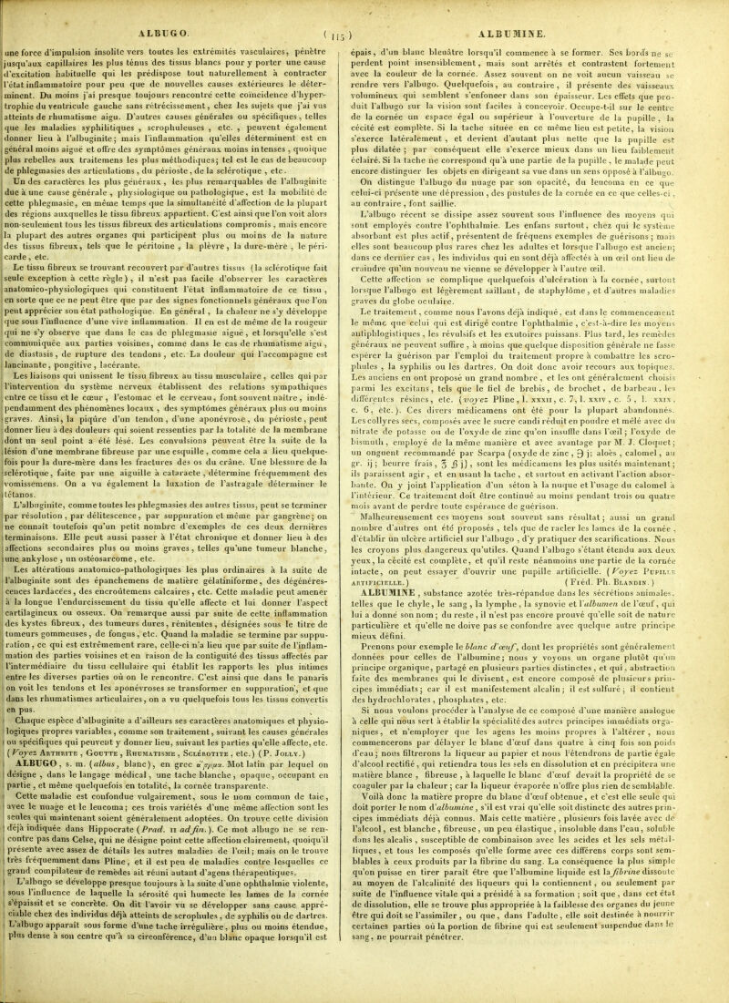 ALBUGO. ( ,1 une force d'impulsion insolite vers toutes les extrémités vasculaires, pénètre | jusqu'aux capillaires les plus ténus des tissus blancs pour y porter une cause d'excitation habituelle qui les prédispose tout naturellement à contracter l'état inflammatoire pour peu que de nouvelles causes extérieures le déter- minent. Du moins j'ai presque toujours rencontre cette coïncidence d'hyper- trophie du ventricule gauche sans rétrécissement, chez les sujets que j'ai vus atteints de rhumatisme aigu. D'autres causes générales ou spécifiques , telles que les maladies syphilitiques , scrophuleuses , etc. , peuvent également donner lieu à l'albuginite; mais l'inflammation qu'elles déterminent est en général moins aiguë et offre des symptômes générau.v; moins intenses , quoique ! plus rebelles aux traitemens les plus méthodiques; tel est le cas de beaucoup de phlegmasies des articulations , du périoste , de la sclérotique , ctc . i Un des caractères les plus généraux , les plus remarquables de l'albuginite duc à une cause générale , physiologique ou pathologique, est la mobilité de cette phlegmasie, en même temps que la simultanéité d'affection de la plupart des régions auxquelles le tissu fibreux appartient. C'est ainsi que l'on voit alors non-seuleuient tous les tissus libreu.x des articulations compromis , mais encore la plupart des autres organes qui participent plus ou moins de la nature des tissus fibreux, tels que le péritoine , la plèvre, la dure-mère , le péri- carde , etc. Le tissu fibreux se trouvant recouvert par d'autres tissus (la sclérotique fait seule exception à cette règle), il n'est pas facile d'observer les caractères ianatomico-physiologiques qui constituent l'état inflammatoire de ce tissu , en sorte que ce ne peut être que par des signes fonctionnels généraux que l'on peut apprécier son état pathologique. En général , la chaleur ne s'y développe que sous l'influence d'une vive inflammation. Il en est de même de la rougeur qui ne s'y observe que dans le cas de phlegmasie aiguë, et lorsqu'elle s'est communiquée aux parties voisines, comme dans le cas de rhumatisme aigu , de diastasis , de rupture des tendons, etc. La douleur qui l'accompagne est lancinante, pongitive, lacérante. Les liaisons qui unissent le tissu fibreux au tissu musculaire , celles qui par l'intervention du système nerveux établissent des relations sympathiques entre ce tissu et le cœur, l'estomac et le cerveau, font souvent naitre, indé- pendamment des phénomènes locaux , des symptômes généraux plus ou moins graves. Ainsi, la piqûre d'un tendon, d'une aponévrose, du périoste, peut donner lieu à des douleurs qui soient ressenties par la totalité de la membrane dont un seul point a été lésé. Les convulsions peuvent être la suite de la lésion d'une membrane fibreuse par une esquille , comme cela a lieu quelque- fois pour la dure-mère dans les fractures des os du crâne. Une blessure de la Isclérotique, faite par une aiguille à cataracte, détermine fréquemment des ivomissemens. On a vu également la luxation de l'astragale déterminer le tétanos. L'albuginite, comme toutes les phlegmasies des autres tissus, peut se terminer par résolution , par délitescence, par suppuration et même par gangrène; on ne connaît toutefois qu'un petit nombre d'exemples de ces deux dernières terminaisons. Elle peut aussi passer à l'état chronique et donner lieu à des affections secondaires plus ou moins graves, telles qu'une tumeur blanche, îune ankylose , un ostéosarcome, etc. Les altérations anatomico-pathologiques les plus ordinaires à la suite de l'albuginite sont des épanchemens de matière gélatiniforme, des dégénéres- cences lardacées, des encroûtemens calcaires , etc. Celte maladie peut amener à la longue l'endurcissement du tissu qu'elle affecte et lui donner l'aspect i cartilagineux ou osseux. On remarque aussi par suite de cette inflammation ! des kystes fibreux, des tumeurs dures, rénitentes , désignées sous le titre de tumeurs gommeuses, de fongus, etc. Quand la maladie se termine par suppu- ration, ce qui est extrêmement rare, celle-ci n'a lieu que par suite de l'inflam- mation des parties voisines et en raison de la contiguïté des tissus affectés par ! l'intermédiaire du tissu cellulaire qui établit les rapports les plus intimes jentreles diverses parties où on le rencontre. C'est ainsi que dans le panaris jon voit les tendons et les aponévroses se transformer en suppuration', et que dans les rhumatismes articulaires, on a vu quelquefois tous les tissus convertis en pus. Chaque espèce d'albuginite a d'ailleurs ses caractères anatoraiques et physio- I logiques propres variables , comme son traitement, suivant les causes générales 1 ou spécifiques qui peuvent y donner lieu, suivant les parties qu'elle affecte, etc. I ( Vojrez Arthrite , Goutte , Rhumatisme , Sclérotite , etc. ) ( P. Jollt. ) ALBUGO, s. m. (albus, blanc), en grec «y/^T/x. Mot latin par lequel on désigne , dans le langage médical, une tache blanche, opaque, occupant en partie , et même quelquefois en totalité, la cornée transparente. Cette maladie est confondue vulgairement, sous le nom commun de taie, avec le nuage et le leucoma; ces trois variétés d'une même affection senties seules qui maintenant soient généralement adoptées. On trouve cette division déjà indiquée dans Hippocrate (Prarf. n adjin.). Ce mot albugo ne se ren- contre pas dans Celse, qui ne désigne point celte affection clairement, quoiqu'il présente avec assez de détails les autres maladies de l'œil; mais on le trouve très fréquemment dans Pline, et il est peu de maladies contre lesquelles ce grand compilateur de remèdes ait réuni autant d'agens thérapeutiques. L'albugo se développe presque toujours à la suite d'une ophthalmie violente, sous l'influence de laquelle la sérosité qui humecte les lames de la cornée s'épaissit et se concrète. On dit l'avoir vu se développer sans cause appré- ciable chez des individus déjà atteints de scrophules , de syphilis ou de dartres. L'albugo apparaît sous forme d'une tache irrégulière, plus ou moins étendue, plus dense à son centre qu'à sa circonférence, d'un blanc opaque lorsqu'il est 5 ) ALBUMINE. [ épais, d'un blanc bleuâtre lorsqu'il commence à se former. Ses bords ne se perdent point insensiblement, mais sont arrêtés et contrastent fortement avec la couleur de la cornée. Assez souvent on ne voit aucun vaisseau se rendre vers l'albugo. Quelquefois, au contraire, il présente des vaisseaux volumineux qui semblent s'enfoncer dans son épaisseur. Les effets que pro- duit l'albugo sur la vision sont faciles à concevoir. Occupe-t-il sur le centre de la cornée un espace égal ou supérieur à l'ouverture de la pupille , la cécité est complète. Si la tache située en ce même lieu est petite, la vision s'exerce latéralement , et devient d'autant plus nette que la pupille est plus dilatée ; par conséquent elle s'exerce mieux dans un lieu faiblement éclairé. Si la tache ne correspond quà une partie de la pupille , le malgde peut encore distinguer les objets en dirigeant sa vue dans un sens opposé à l'albugo. On distingue l'albugo du nuage par son opacité, du leucoma en ce que celui-ci présente une dépression , des pustules de la cornée en ce que celles-ci, au contraire , font saillie. L'albugo récent se dissipe assez souvent sous l'influence des moyens qui sont employés contre l'ophthalmie. Les enfans surtout, chez qui le système absorbant est plus actif, présentent de fréquens exemples de guérisons; mais elles sont beaucoup plus rares chez les adultes et lorsque l'albugo est ancien; dans ce dernier cas, les individus qui en sont déjà affectés à un œil ont lieu de craindre qu'un nouveau ne vienne se développer à l'autre œil. Cette affection se complique quelquefois d'ulcération h la cornée, surtout lorsque l'albugo est légèrement saillant, de staphylôme , et d'autres maladies graves du globe oculaire. Le traitement, comme nous l'avons déjà indiqué, est dans le commencement le même que celui qui est dirigé contre l'ophthalmie , c'est-à-dire les moyens anliphlogistiques , les révulsifs et les exutoires puissans. Plus tard, les remèdes généraux ne peuvent suffire , à moins que quelque disposition générale ne fasse espérer la guérison par l'emploi du traitement propre à combattre les scro- phules , la syphilis ou les dartres. On doit donc avoir recours aux topiques. Les anciens en ont proposé un grand nombre , et les ont généralement choisis parmi les excitans, tels que le fiel de brebis, de brochet, de barbeau , les différentes résines, etc. {vojez Pline, 1. xxxii, c. 7,1. xxiv , c. 5, 1. xxix , c. 6, etc.). Ces divers médicamens ont été pour la plupart abandonnés. Les collyres secs, composés avec le sucre candi réduit en poudre et mêlé avec du nitrate de potasse ou de l'oxyde de zinc qu'on insuffle dans l'œil; l'oxyde de liismiitli, employé de la même manière et avec avantage par M. J. Cloquet ; un onguent recommandé par Scarpa (oxyde de zinc , 9 j; aloès , calomel, au gr. ij ; beurre frais , § 3 ]) ■> sont les médicamens les plus usités maintenant ; ils paraissent agir , et en usant la tache , et surtout en activant l'action absor- bante. On y joint l'application d'un séton à la nuque et l'usage du calomel à l'intérieur. Ce traitement doit être continué au moins pendant trois ou quatre mois avant de perdre toute espérance de guérison. Malheureusement ces moyens sont souvent sans résultat; aussi un grand nombre d'autres ont été proposés , tels que de racler les lames de la cornée , d'établir un ulcère artificiel sur l'albugo , d'y pratiquer des scarifications. Nous les croyons plus dangereux qu'utiles. Quand l'albugo s'étant étendu aux deux yeux, la cécité est complète, et qu'il reste néanmoins une partie de la cornée intacte, on peut essayer d'ouvrir une pupille artificielle, {f^oj-ez Pupille artificielle.) ( Fréd. Ph. Blandik. ) ALBUMINE , substance azotée très-répandue dans les .sécrétions animales, telles que le chyle, le sang , la lymphe, la synovie elValbumen de l'œuf, qui lui a donné son nom ; du reste , il n'est pas encore prouvé qu'elle soit de nature particulière et qu'elle ne doive pas se confondre avec quelque autre principe mieux défini. Prenons pour exemple le blanc cl'œuf, dont les propriétés sont généralement données pour celles de l'albumine; nous y voyons un organe plutôt qu'un principe organique, partagé en plusieurs parties distinctes , et qui, abstraction faite des membranes qui le divisent, est encore composé de plusieurs prin- cipes immédiats; car il est manifestement alcalin ; il est sulfuré ; il contient des hydrochlorates , phosphates , etc. Si nous voulons procéder à l'analyse de ce composé d'une manière analogue à celle qui nous sert à établir la spécialité des autres principes immédiats orga- niques , et n'employer que les agens les moins propres à l'altérer , nous commencerons par délayer le blanc d'œuf dans quatre à cinq fois son poids d'eau; nous filtrerons la liqueur au papier et nous l'étendrons de partie égale d'alcool rectifié, qui retiendra tous les sels en dissolution et en précipitera une matière blance , fibreuse , à laquelle le blanc d'œuf devait la propriété de se coaguler par la chaleur; car la liqueur évaporée n'offre plus rien de semblable. 'V^oilà donc la matière propre du blanc d'œuf obtenue, et c'est elle seule qui doit porter le nom d'albumine, s'il est vrai qu'elle soit distincte des autres prin- cipes immédiats déjà connus. Mais cette matière , plusieurs fois lavée avec de l'alcool, est blanche , fibreuse, un peu élastique , insoluble dans l'eau, soluble dans les alcalis , susceptible de combinaison avec les acides et les sels métal- liques, et tous les composés qu'elle forme avec ces différens corps sont sem- blables à ceux produits par la fibrine du sang. La conséquence la plus simple qu'on puisse en tirer paraît être que l'albumine liquide est lay^ô/ine dissoute au moyen de l'alcalinité des liqueurs qui la contiennent, ou seulement par suite de l'influence vitale qui a présidé à sa formation ; soit que, dans cet état de dissolution, elle se trouve plus appropriée à la faiblesse des organes du jeune être qui doit se l'assimiler , ou que, dans l'adulte, elle soit destinée ànoui-nr certaines parties où la portion de fibrine qui est seulement suspendue dans !e sang, ne pourrait pénétrer.