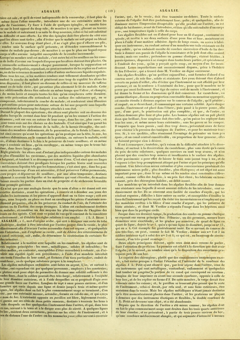 ALGALIE. tière est sale , et qu'il de vient indispensable de la renouveler, il faut plier de même façon l'alèze nouvelle, introduire une de ses extrémités entre les plis de l'ancienne, l'y fixer à l'aide de quelques épingles, et ensuite faire •er sur le bout opposé du drap sale , de manière à ce que, glissant en travers us le malade et entraînant à sa suite le drap nouveau, celui-ci lui soit substitué Qs difficulté et sans efforts. La tête des épingles doit être placée du côté vers juel les alézes sont tirées , afin d'éviter que le malade ne soit piqué ou blessé r elles. Le nouveau drap étant placé , il ne s'agit plus que d'effacer ses plis, : rendre unie la surface qu'il présente, et d'étendre convenablement la émise du malade par-dessus , de manière à ce que le plan sur lequel repose corps n'offre aucune inégalité susceptible de le rendre incommode. Lorsqu'un membre seul est malade , c'est entre lui et les oreillers ou les cous- is de balle d'avoine sur lesquels il repose que les alèzes doivent être placées. On i renouvelle ordinairement à chaque pansement, lorsque la suppuration est londante. Quelquefois, cependant, on peut se contenter de les replier en d'autres nsjou de les retourner de manière à offrir d'autres surfaces aux liquides expulsés. Dans tous les cas, si les matières rendues sont tellement abondantes qu'elles ondent la couche du malade et pénètrent avec trop de rapidité les alèzes les ieux disposées, il faut placer au-dessous de celles-ci un morceau de taffetas immé ou de toile cirée , qui garantisse plus sûrement le lit du malade. Cette èce additionnelle devra être enlevée en même temps que l'alèze, et changée, i du moins lavée et essuyée toutes les fois qu'on remplacera cette dernière, ms celte précaution elle retiendrait à sa surface des substances qui, en se icomposant, infecteraient la couche du malade , et rendraient ainsi illusoires 5 précautions prises pour entretenir autour de lui une propreté sans laquelle iccroîlraient debeaucoup les dangers attachés h son état. Durant la plupart des opérations , des alèzes sont placées soit au-dessous des alades lorsqu'ils restent dans leur lit pendant qu'on les soumet à l'action des sfrumens , soit sur eux ou autour de leur corps, dans les cas , plus rares , où sont tenus assis sur des chaises ou des fauteuils. C'est ainsi que l'on garnit les s d'alèzes avant les opérations de la taille , de la hernie étranglée, des ané- ismes des membres abdominaux,de la paracentèse,de la fistule à l'anus, etc. est ainsi encore qu'avant les opérations qu'on pratique sur la tête, le cou , les embres abdominaux ou le sommet de 1h poitrine, en entoure le malade, resté sis, d'alèzes destinées à la fois à le préserver de toute souillure, et en même mps à contenir ses bras , qu'on enveloppe, en même temps que le tronc lui- ême, dans leurs larges replis. Règle générale : les alèzes sont d'autant plus indispensables autour des malades le plus d'humidilé les environne, que des matières liquides plus abondantes s baignent, et tendent à se décomposer autour d'eux. C'est ainsi que ces linges e'servatéurs doivent être prodigués lorsque les parties lésées sont couvertes ; médicamens liquides tels que les fomentations ; c'est ainsi que , dans les pan- mens où beaucoup d'eau est nécessaire, il faut préserver l'alèze permanente, core propre et dépourvue de souillure, par une alèze temporaire , destinée ulement à recevoir les liquides et les matières qui vont s'écouler, de manière laisser ensuite les parties dans un état de propreté et de sécheresse favorable leur prompte guérison. Ce n'est que par: une analogie forcée que le nom d'alèze a été donné soit aux rviettes destinées , avant les opérations , à couvrir et à dérober aux yeux des alades les instrumens et les pièces d'appareil dont on va faire usage ; soit aux tiges, sous lesquels on place ou dont on enveloppe les pièces d'anatomie nou- îllement préparées , afin de les préserver du contact de l'air, de l'atteinte des isectes ou de l'action des corps étrangers. L'alèze est exclusivement destinée IX malades , et constitue un des moyens les plus importans de l'hygiène des Icssés ou des opérés. C'est sous ce point de vue qu'il convient de la considérer iclusivement, et d'établir les règles relatives ;i son emploi. ( L. J. Bégin. ) ALGALIE , s f., mot d'origine arabe , qui sert à désigner une sorte de tube (lindrique , destiné à être introduit par l'urètre jusque dans la vessie, le plus rdiuaii'ement afin d'évacuer l'urine accumulée dans cet organe , et quelquefois ans l'intention, soit d'explorer sa cavité , soit de dilater des rétrécissemens de e canal extérieur, soit, enfin, de déterminer la cicatrisation de certaines fis- iles urinaires. Relativement à la matière avec laquelle on les construit, les algalies sont de eux espèces principales : les unes , métalliques, solides et inflexibles ; les utres molles , au contraire, susceptibles d'être recourbées à volonté , ou d'ac- uérir une rigidité égale aux précédentes, à l'aide d'un mandrin introduit ans toute l'étendue de leur canal, et formées d'un tissu particulier, enduit de aoutchouc , ou de quelque substance propre à le remplacer. Les algalies métalliques ordinaires sont faites en argent. L'or, et surtout le latine , ont cependant été par quelques personnes , employés à les construire ; e platine avait pour objet de permettre de donner une solidité suffisante à des ondes fines , dont le calibre pouvait être très-large , relativement à l'exiguite' le leur diamètre extérieur, et à l'aide desquelles on se proposait d'agir avec me grande force sur l'urètre. Longues de sept à onze pouces environ, et d'un liamètre qui varie depuis une ligne et demie jusqu'à trois et même quatre ignés , les algalies dont on fait le plus communément usage se terminent, d'un :ôté , par une extrémité mousse, arrondie , formée en cul-de-sac, et qui a reçu e nom de bec. L'extrémité opposée au pavillon est libre, légèrement évasée, ;t garnie sur ses côtés de deux petits anneaux, destinés à recevoir les liens à 'aide desquels on fixe quelquefois l'instrument dans l'urètre, et qui, dans tous es cas, servent à le tenir et à le diriger avec plus de sûreté. A quelques lignes lu bec, existent deux ouvertures , percées sur les côtés de l'instrument, et à )eu de distance l'une de l'autre : on les nomme les yeux; elles servent à recevoir l'urine, qui, de la vessie, doit être transmise au-dehors. Toute la surface externe de l'algalie doit être parfaiteovent lisse, polie; et quelquefois, afin de diminuer encore l'impression désagréable qu'elle produit sur l'urètre , on est obligéde lui donner, avant de l'introduire, et bien qu'elle soit enduite d'un corps gras , une température égale à celle du corps. Les algalies flexibles ont eu d'abord pour base un fil d'argent, contourné en spirale, et revêtu à ses deux surfaces d'une peau fine et lisse, maintenue en place à l'aide d'une matière adhésive. Après de longs essais, on arriva à fabri- quer ces instrumens , en roulant autour d'un mandrin une toile résistante ou du drap solide, qu'on enduisait ensuite de couches successives d'huile de lin des- tinée à donner aux parois de l'algalie la consistance et le poli dont elles avaient besoin; mais ces sondes, prétendues en gomme élastique, étaient friables, à parois épaisses, disposées h se rompre dans toutes leurs parties , et spécialement à l'endroit des yeux, qu'on y perçait après coup, au moyen d'un fer incan- descent. Leurs imperfections ont successivement disparu, grâce à l'habileté de feu Féburier , qui a trouve dans M. Verdier un digne successeur. Les algalies flexibles , qu'on préfère aujourd'hui, sont formées d'abord d'un canevas serre , de soie fine , solide et résistante. Les yeux doivent être d'abord ouverts en points d'œillet, afin d'éviter que l'instrument ne soit affaibli par leur présence; et on le renforce à l'extrémité du bec , pour que le mandrin ne le perce pas aussi facilement. Une tige de cuivre sert de moule à l'instrument, et lui donne la forme et les dimensions qu'il doit conserver. Le caoutchouc, ou gomme élastique, dissous en proportion convenable dans un menstrue approprié, est ensuite étendu à diverses reprises sur le canevas de l'algalie , qu'il pénètre , et auquel, en se desséchant, il communique une certaine solidité. Après chaque couche, l'instrument est placé dans l'étuve, puis passé à la pierre ponce, afin que, d'une part, la pénétration soit plus complète, et que, de l'autre, sa surface demeure plus lisse et plus polie. Les bonnes algalies ont un poli plutôt doux que brillant ; leur souplesse doit être telle , qu'on puisse les reployer dans tous les sens, et même nouer leurs extrémités , sans les gercer ni les rompre. 11 importe que leurs parois , sans être trop' dures, présentent assez de force pour résister à la pression des tuniques de l'urètre, et pour les maintenir écar- tées. Si, à ces qualités, elles réunissent l'avantage de présenter un tissu peu épais , et un canal central considérable , en proportion de leur grosseur, elles ne laissent presque rien à désirer. 11 est à remarquer, toutefois , qu'à raison de la difficulté attachée à la disso- lution, et surtout à la dessiccation du caoutchouc, plus sans doute qu'à cause du prix de cette substance, quelques ouvriers en sont trop avares, et n'en placent que des couches trop minces et insuflisantes à la surface des algalies. Cette parcimonie a pour effet de laisser le tissu sous-jacent trop à nu, et de l'exposer à être trop promptement attaqué par l'urine et par les principes qu'elle contient. Lne fabrication mieux entendue et plus consciencieuse produirait des instrumens mieux polis , plus durables, plus élastiques; et cet objet est assez important pour que, dans le cas même où les sondes ainsi construites s'élève- raient, comme celles des Anglais , à un prix fort élevé , les fabricans en trou- vassent, près des chirurgiens habiles , un débit assuré. Les mandrins qu'on introduit dans les algalies flexibles afin de leur donner une résistance sans laquelle il serait souvent difficile de les introduire , sont or- dinairement en fer. Ils se couvrent avec facilité de couches d'oxyde, qui les rendent rugueux , difficiles à faire entrer ou sortir, et susceptibles d'érailler le tissu de l'instrument qui les reçoit. On évite ces inconvéniens en n'employant que des mandrins revêtus à la filière d'une couche d'argent, qui les préserve de toute atteinte, et dont M. Verdier a répandu l'usage dans les hôpitaux aussi bien que dans la pratique civile. Jusque dans ces derniers temps, la graduation des sondes en gomme élastique ne reposait sur aucun principe fixe. Féburier, un des premiers , mesura leurs diamètres avec exactitude, et les gradua par numéros , de quart de ligne en quart de ligne , depuis le no l, qui n'a qu'une ligne de diamètre, jusqu'au no 13 , qui en a 4. Cet exemple fut généralement imité. En se servant de canevas de soie très-fine, on peut, comme le fait M. 'Verdier, donner aux nos | et 2 un calibre intérieur égal à celui des n»' 3 et 4; ce qui est, en beaucoup de circon- stances , d'un très-grand avantage. Deux objets principaux doivent, après ceux dont nous venons de parler, fixer l'attention du praticien. Le premier est relatif à la direction que doit avoir l'algalie; et le second , au nombre ainsi qu'à la disposition des ouvertures pra- tiquées près de son bec. Le caprice des chirurgiens, plutôt que des connaissances anatomiques exac- tes , a fait varier presque à l'infini l'étendue et l'intensité de la courbure des algalies. J. L. Petit ayant observé que, par leur séjour dans l'urètre, ceux de ces instrumens qui sont métalliques, contondent, enflamment et quelquefois font tomber en gangrène^la portion de ce canal qui correspond au scrotum , imagina de leur imprimer en avant une seconde courbure, opposée à celle de leur bec, et de les replier en forme d'iS. De cette manière , la verge devait être ramenée entre les cuisses; et, le pavillon se trouvant plus pesant que le reste de l'instrument, celui-ci devait, par cela seul, et sans liens extérieurs, être maintenu dans la vessie. Mais les algalies métalliques n'étant jamais destinées qu'à être momentanément placées dans l'urètre, et les praticiens ne plaçant à demeure que des instrumens élastiques et fle.xibles, la double courbure de J. L. Petit est devenue sans objet, et a été abandonnée. Depuis que la direction de l'urètre a été mieux connue , les algalies dont on fait le plus communément usage sont droites dans les trois quarts antérieurs de leur étendue, et ne présentent, à partir de trois pouces environ du bec, ! qu'une courbure médiocrement alongée, et qui augmente d'intensité à mesure