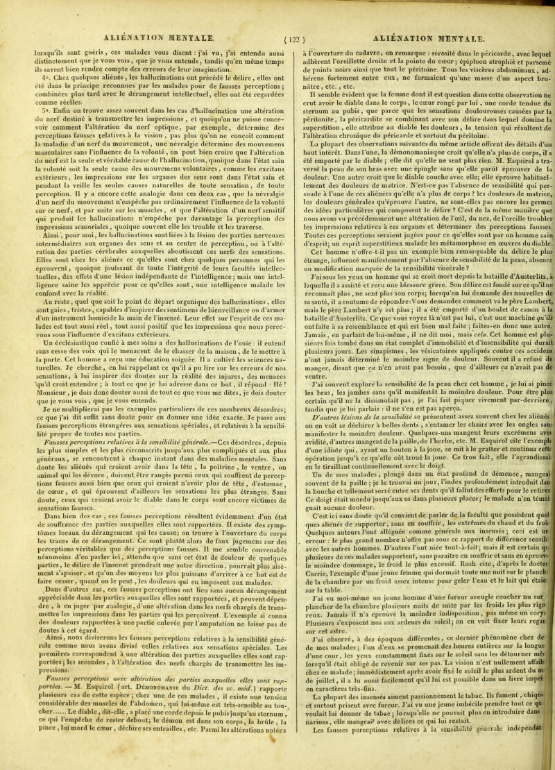 lorsqu'ils sont guéris, ces malades vous disent : j'ai vu, j'ai entendu aussi distinctement que je vous vois, que je vous entends, tandis qu'en même temps ils savent bien rendre compte des erreurs de leur imagination. 4». Chez quelques aliénés , les hallucinations ont précédé le délire , elles ont été dans le principe reconnues par les malades pour de fausses perceptions ; combinées plus tard avec le dérangement intellectuel, elles ont été regardées comme réelles. 50. Enfin on trouve assez souvent dans les cas d'hallucination une altération du nerf destiné à transmettre les impressions, et quoiqu'on ne puisse conce- voir comment l'altération du nerf optique, par exemple, détermine des perceptions fausses çelatives k la vision , pas plus qu'on ne conçoit comment la maladie d'un nerf du mouvement, une névralgie détermine des mouvemens musculaires sans l'influence de la volonté, on peut bien croire que l'altération du nerf est la seule etvéritable cause de l'hallucination, quoique dans l'état sain la volonté soit la seule cause des mouvemens volontaires, comme les excitans extérieurs, les impressions sur les organes des sens sont dans l'état sain et pendant la veille les seules causes naturelles de toute sensation, de toute perception. Il y a encore cette analogie dans ces deux cas , que la névralgie d'un nerf du mouvement n'empêche pas ordinairement l'influence de la volonté sur ce nerf, et par suite sur les muscles , et que l'altération d'un nerf sensitif qui produit les hallucinations n'empêche pas davantage la perception des impressions sensoriales, quoique souvent elle les trouble et les traverse. Ainsi, pour moi, les hallucinations sont liées à la lésion des parties nerveuses intermédiaires aux organes des sens et au centre de perception, ou à l'alté- ration des parties cérébrales auxquelles aboutissent ces nerfs des sensations. Elles sont chez les aliénés ce qu'elles sont chez quelques personnes qui les éprouvent, quoique jouissant de toute l'intégrité de leurs facultés intellec- tuelles, des efiets d'une lésion indépendante de l'intelligence ; mais une intel- ligence saine les apprécie pour ce qu'elles sont, une intelligence malade les confond avec la réalité. Au reste, quel que soit le point de départ organique des hallucinations , elles sont gaies , tristes , capables d'inspirer des sentimens de bienveillance ou d'armer d'un instrument homicide la main de l'insensé. Leur efifet sur l'esprit de ces ma- lades est tout aussi réel, tout aussi positif que les impressions que nous perce- vons sous l'influence d'excitans extérieurs. Un écclésiastique confié à mes soins a des hallucinations de l'ouïe : il entend sans cesse des voix qui le menacent de le chasser de la maison, de le mettre à la porte. Cet homme a reçu une éducation soignée. Il a cultivé les sciences na- turelles. Je cherche, en lui rappelant ce qu'il a pu lire sur les erreurs de nos sensations, à lui inspirer des doutes sur la réalité des injures, des menaces 'qu'il croit entendre ; à tout ce que je lui adresse dans ce but, il répond : Hé ! Monsieur , je dois donc douter aussi de tout ce que vous me dites, je dois douter que je vous vois , que je vous entends. Je ne multiplierai pas les exemples particuliers de ces nombreux désordres; ce que j'ai dit sufllt sans doute pour en donner une idée exacte. Je passe aux fausses perceptions étrangères aux sensations spéciales, et relatives à la sensibi- lité propre de toutes nos parties. Fausses perceptions relatives à la sensibilité générale.—Ces désordres , depuis les plus simples et les plus circonscrits jusqu'aux plus compliqués et aux plus généraux, se rencontrent à chaque instant dans des maladies mentales. Sans doute les aliénés qui croient avoir dans la tête , la poitrine , le ventre, un animal qui les dévore , doivent être rangés parmi ceux qui souffrent de percep- tions fausses aussi bien que ceux qui croient n'avoir plus de tête, d'estomac, de cœur, et qui éprouvent d'ailleurs les sensations les plus étranges. Sans doute, ceux qui croient avoir le diable dans le corps sont encore victimes de sensations fausses. Dans bien des cas , ces fausses perceptions résultent évidemment d'un état de souffrance des parties auxquelles elles sont rapportées. Il existe des symp- tômes locaux du dérangement qui les cause; on trouve à l'ouverture du corps les traces de ce dérangement. Ce sont plutôt alors de faux jugemens sur des perceptions véritables que des perceptions fausses. Il me semble convenable néanmoins d'en parler ici, attendu que sans cet état de douleur de quelques parties, le délire de l'insensé prendrait une autre direction, pourrait plus aisé- ment s'apaiser, et qu'un des moyens les plus puissans d'arriver à ce but est de faire cesser, quand on le peut, les douleurs qui en imposent aux malades. Dans d'autres cas, ces fausses perceptions ont lieu sans aucun dérangement appréciable dans les parties auxquelles elles sont rapportées, et peuventdépen- dre , à en juger par analogie, d'une altération dans les nerfs chargés de trans- mettre les impressions dans les parties qui les perçoivent. L'exemple si connu des douleurs rapportées à une partie enlevée par l'amputation ne laisse pas de doutes à cet égard. Ainsi, nous diviserons les fausses perceptions relatives à la sensibilité géné- rale comme nous avons divisé celles relatives aux sensations spéciales. Les premières correspondent à une altération des parties auxquelles elles sont rap- portées ; les secondes , à l'altération des nerfs chargés de transmettre les im- pressions. Fausses perceptions avec altération des parties auxquelles elles sont rap- portées.—M.. Esquirol (art. DÉMOMOMAmE du Dict. des se. méd.) rapporte plusieurs cas de cette espèce ; chez une de ces malades , il existe une tension considérable des muscles de l'abdomen, qui lui-même est très-sensible au tou- cher. ..... Le diable, dit-elle , a placé une corde depuis le pubis jusqu'au sternum , ce qui l'empêche de rester debout; le démon est dans son corps, la brûle, la pince , lui mord le cœur, déchire ses entrailles, etc. Parmi les altérations notées w à l'ouverture du cadavre, on remarque : sérosité dans le péricarde, avec lequel adhèrent l'oreillette droite et la pointe du cœur ; épiploon atrophié et parsemé de points noirs ainsi que tout le péritoine. Tous les viscères abdominaux, ad- hérens fortement entre eux, ne formaient qu'une masse d'un aspect bru- nâtre , etc., etc. Il semble évident que la femme dont il est question dans cette observation ne crut avoir le diable dans le corps, le cœur rongé par lui , une corde tendue du sternum au pubis, que parce que les sensations douloureuses causées par la péritonite, la péricardite se combinant avec son délire dans lequel domine la superstition , elle attribue au diable les douleurs , la tension qui résultent de l'altération chronique du péricarde et surtout du péritoine. La plupart des observations suivantes du même article offrent des détails d'un haut intérêt. Dans l'une, la démonomaniaque croit qu'elle n'a plus de corps, il a été emporté par le diable ; elle dit qu'elle ne sent plus rien. M. Esquirol a tra- versé la peau de son bras avec une épingle sans qu'elle parût éprouver de la douleur. Une autre croit que le diable couche avec elle; elle éprouve habituel- lement des douleurs de matrice. N'est-ce pas l'absence de sensibilité qui per- suade à l'une de ces aliénées qu'elle n'a plus de corps ? les douleurs de matrice, les douleurs générales qu'éprouve l'autre, ne sont-elles pas encore les germes des idées particulières qui composent le délire ? C'est de la même manière que nous avons vu précédemment une altération de l'œil, du nez, de l'oreille troubler les impressions relatives à ces organes et déterminer des perceptions fausses. Toutes ces perceptions seraient jugées pour ce qu'elles sont par un homme sain d'esprit; un esprit superstitieux malade les métamorphose en œuvres du diable. Cet homme n'offi-e-t-il pas un exemple bien remarquable du délire le plus étrange, influencé manifestement par l'absence de sensibilité de la peau, absence ou modification marquée de la sensibilité viscérale? J'ai sous les yeux un homme qui se croit mort depuis la bataille d'Austerlitz, à laquelle il a assisté et reçu une blessure grave. Son délire est fondé sur ce qu'ilne reconnaît plus , ne sent plus son corps; lorsqu'on lui demande des nouvelles de sa santé, il a coutume de répondre:Vous demandez comment va le père Lambert, mais le père Lambert n'y est plus ; il a été emporté d'un boulet de canon à la bataille d'Austerlitz. Ce que vous voyez là n'est pas lui, c'est une machine qu'ils ont faite à sa ressemblance et qui est bien mal faite ; faites-en donc nne autre. Jamais , en parlant de lui-même , il ne dit moi, mais cela. Cet homme est plu- sieurs fois tombé dans un état complet d'immobilité et d'insensibilité qui durait plusieurs jours. Les sinapismes , les vésicatoires appliqués contre ces accidens n'ont jamais déterminé le moindre signe de douleur. Souvent il a refusé de manger, disant que ça n'en avait pas besoin, que d'ailleurs ça n'avait pas de ventre. J'ai souvent exploré la sensibilité de la peau chez cet homme , je lui ai pincé les bras, les jambes sans qu'il manifestât la moindre douleur. Pour être pluS; certain qu'il ne la dissimulait pas , je l'ai fait piquer vivement par-derrière, tandis que je lui parlais ; il ne s'en est pas aperçu. D'autres lésions de la sensibilité se présentent assez souvent chez les aliénés <> on en voit se déchirer à belles dents , s'entamer les chairs avec les ongles sam manifester la moindre douleur. Quelques-uns mangent leurs excrémens avél avidité, d'autres mangent de la paille, de l'herbe, etc. M. Esquirol cite Texemplfil d'une idiote qui, ayant un bouton à la joue, se mit à le gratter et continua cettri opération jusqu'à ce qu'elle eût troué la joue. Ce trou fait, elle l'agrandissaii en le tiraillant continuellement avec le doigt. Un de mes malades , plongé dans un état profond de démence, mangeai souvent de la paille ; je le trouvai un jour, l'index profondément introduit dan la bouche et tellement serré entre ses dents qu'il fallut des efforts pour le retirei Ce doigt était mordu jusqu'aux os dans plusieurs places; le malade n'en témoi ' gnait aucune douleur. C'est ici sans doute qu'il convient de parler de la faculté que possèdent quel ques aliénés de supporter, sans en souffrir, les extrêmes du chaud et du froi( Quelques auteurs l'ont alléguée comme générale aux insensés ; ceci est un erreur : le plus grand nombre n'offre pas sous ce rapport de différence sensib avec les autres hommes. D'autres l'ont niée tout-à-fait; mais il est certain qi plusieurs de ces malades supportent, sans paraître en souffrir et sans en éprouvi le moindre dommage, le froid le plus excessif. Rush cite, d'après le doctei Currie, l'exemple d'une jeune femme qui dormait toute une nuit sur le planch de la chambre par un froid assez intense pour geler l'eau et le lait qui étaie sur la table. J J'ai vu moi-même un jeune homme d'une fureur aveugle coucher nu sur 1 plancher de la chambre plusieurs nuits de suite par les froids les plus rigo I reux. Jamais il n'a éprouvé la moindre indisposition, pas même un coryj I Plusieurs s'exposent nus aux ardeurs du soleil; on en voit fixer leurs regar m sur cet astre. . , ^ 1 J'ai observé, à des époques différentes, ce dernier phénomène chez de 1 de mes malades ; l'un d'eux se promenait des heures entières sur la longue I d'une cour, les yeux constamment fixés sur le soleil sans les détourner mêi M lorsqu'il était obligé de revenir sur ses pas. La vision n'est nullement affaihljB chez ce malade; immédiatement après avoir fixé le soleil le plus ardent du !&«■ de juillet, il a lu aussi facilement qu'il lui est possible dans un livre imprii*B en caractères très-fins. La plupart des insensés aiment passionnément le tabac. Ils fument, chiquf et surtout prisent avec fureur. J'ai vu une jeune imbécile prendre tout ce qu voulait lui donner de tabac ; lorsqu'elle ne pouvait plus en introduire dans narines, elle mangeait avec délices ce qui lui restait. Les fausses perceptions relatives k la sensibilité gcucrale indépeudai.