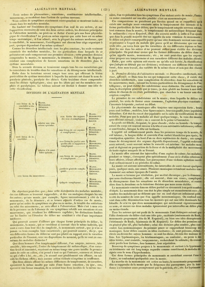 Trais ordres de phénomènes, sensations, combinaisons intellectuelles, mouvemcns, se succèdent dans l'action du système nerveux. Trois ordres de symptômes exactement corrcspondans se montrent isolds ou réunis dans les maladies mentales. En fondant sur l'existence des symptômes d'un seul de ces ordres, et sur l'apparition successive de ceux des deux autres ordres, les divisions principales de l'aliénation mentale, ne peut-on se flatter d'avoir pris une base physiolo- gique de classitîcation? ne peut-on même espérer que cette base est en même temps anatomique , si l'on admet, avec la plupart des auteurs modernes, que la sensibilité , le mouvement, l'intelligence ont chacun leur siège organique à part, quoique dépendant d'un même système? Comme les désordres intellectuels sont les plus constans , les seuls vraiment essentiels des maladies mentales, les cas particuliers dans lesquels ils se présenteront seuls composeront une première division ; cette première division comprendra la manie, la monomanie, la démence, l'idiotie de M. Esquirol existant sans complication de fausses sensations ou de désordres dans le système musculaire. Daiis la seconde division se trouveront rangés tous les cas caractérisés par la coïncidence de troubles dans les sensations et de dérangemens intellectuels. Enfin dans la troisième seront rangés tous ceux qui offriront la lésion particulière du système musculaire à la-quelle les auteurs ont donné le nom de paralysie générale, paralysie des aliénés. Cette troisième classe comprendra aussi les aliénés épileptiques , ainsi que les idiots qui ont des membres atro- phiés et paralytiques. Le tableau suivant est destiné à donner une idée de cette classification. DIVISIONS DE L'ALIÉNATION MENTALE. sans lésion de la sensibilité ni dos mouvemens.... m »J H P H y M H Q es O O àvèc lésion des organes des sens et compliquant. relative aux sen- sations spéciales. Manie. Monomanie. DÉMENCE. Idiotie. avec lésion de la sensibilité relative à la sensi- bilité spéciale. .. avec lésion des mouvemens. !Manie. Monomanie . Démence. Idiotie. avec lésion des parties aux- 4 MANIE, quelles elle se rapporte et / MoNOMANIE. compliquant j DÉMENCE. \ Idiotie. fManie. Monomanie. DÉMENCE. Idiotie. Manie. paralysie générale compli- 1 Monomanie. quant ^ DÉMENCE. Idiotie. épilepsie compliquant. Manie. Monomanie . DÉMENCE. Idiotie. On objectera peut-être que , dans cette distribution des maladies mentales, des cas différens se trouvent rapprochés, et des cas analogues éloignés les uns des autres ; qu'une manie, par exemple, figure successivement à côté de la monomanie, de la démence , et se trouve séparée d'autres cas de manie, parce qu'un ordre de symptômes en plus ou en moins, le trouble des sensations ou celui des mouvemens, se sera offert à l'observateur. Mais c'est à mon avis de la présence ou de l'absence de ces symptômes relatifs aux sensations et aux mouvemens, que résultent les différences capitales j les distinctions fondées sur les limites ou l'étendue du délire me semblent à côté d'une importance médiocre. Qui pourrait assurer d'ailleurs que chaque forme principale du délire, la monomanie, la manie, qui se succèdent si souvent chez le même individu, qui sont si rares dans leur ét£ t de simplicité , la monomanie surtout, que je n'en ai jamais vu trois exemples bien caractérisés ; qui pourrait assurer, dis-je , que ces différentes formes du délire ne sont pas plutôt en rapport avec le caractère particulier de l'insensé, avec ses dispositions du moment, qu'ils ne sont en eux- mêmes des maladies distinctes ? Que deux hommes d'un tempérament différent, l'un sanguin , nerveux, très- sensible , très-emporté , l'autre du tempérament dit mélancolique, d'un carac- tère froid et concentré, reçoivent en même temps une grave insulte : le premier entre de suite en colère, s'en prend à tout ce qui l'entoure, renverse et détruit ce qui s'offre à lui, etc., etc. ; le second sent péniblement son offense, en cal- cule les fâcheux effets ; mais aucune action violente n'exprime sa souffrance. Que deux aliénés offrent les mêmes différences de tempérament, de caractère, éprouvent la même insulte par suite d'une fausse sensation, ou que, sans éprouver une fausse sensation, ils se croient tous deux insultés de la même ma- nière, l'un va présenter tous les symptômes d'un violent accès de manie, l'autre va rester concentré sur son idée pénible : c'est un monomaniaque. Ces comparaisons ne paraîtront pas forcées quand on se rappellera qu'il existe une analogie assez constante entre le tempérament des insensés et la forme particulière de leur délire; que le tempérament sanguin nerveux est sur- tout commun dans la manie, le tempérament dit mélancolique fréqueut dans la mélancolie ( vojez Esquirol, Dict. des sciences médic. ); enfin si l'on ajoute que dans la grande majorité des cas appelés du nom commun de monomanie , le délire est plutôt remarquable parce qu'une idée dominante revient sans cesse se présenter à l'esprit du malade que parce qu'il ne déraisonne que sur une seule idée , on verra bien que les caractères de ces différentes espèces se fon- dent les uns dans les autres et ne peuvent suffire pour établir des divisions principales. On peut donc croire que les formes différentes du délire dans ce cju'on appelle manie, monomanie, etc., ne sont peut-être que les expres- sions propres aux tempéramens et aux caractères différens des malades aliénés. Enfin , que cette opinion soit exacte ou qu'elle soit forcée, la classification que j'adopte ne détruit pas ces divisions ; seulement ces différens états consti- tuent, dans mon travail, des variétés de la même classe et non pas des classes à part. A. Première division de l'aliénation mentale. —- Désordres intellectuels, mo- raux, affectifs. — Dans tous les cas qui composent cette classe, il existe des désordres intellectuels, sans complication de désordres dans les sensations ou les mouvemens ; mais , suivant les formes particulières du dérangement de l'in- telligence, on peut établir des subdivisions assez distinctes. On sent bien que, dans la description générale que je trace , je dois plutôt me borner à une défi- nition de chacun de ces états particuliers, que chercher à en tracer une des- cription complète. La première de ces subdivisions est la manie, dans laquelle le délire est général, les accès de fureur assez communs, l'agitation physique constante , l'insomnie fréquente , surtout au début. La physionomie des maniaques offre toujours une expression forte , leurs yeux sont brillans , mobiles, leur figure animée, leur cou gonflé, leurs jugulaires distendues. Cet état du cou et des jugulaires est la suite de vociférations de ces malades. Pour peu que la maladie ait duré quelque temps, la voix des mania- ques devient enrouée, voilée ; on a souvent de la peine à l'entendre. Le pouls est fébrile, fréquent; la peau chaude , sèche ou humide : la tempé- rature du corps est souvent inverse à la tête et aux extrémités inférieures; celles- ci sont froides, lorsque la tête est brûlante. L'appétit est ordinairement perdu dans les premiers temps de la manie, la soif intense, la langue sèche et couverte d'un enduit blanchâtre peu épais, la constipation opiniâtre. Au bout d'un ou deux septénaires de durée , ces symp- tômes de dérangement des organes digestifs disparaissent, l'appétit redevient assez naturel ; assez souvent même la voracité est extrême : les malades man- gent et digèrent en proportion de la force et de la multiplicité des mouvemens de toute espèce auxquels ils se livrent. La manie offre souvent des intervalle? d'une, espèce de calme ; les malades, pendant ce temps, s'occupent plus spécialement d'une série d'idées rélatives à leurs affaires, à leurs affections. Les paroxysmes d'une violente agitation succè- dent ordinairement à ces périodes de calme. La manie est souvent intermittente; les intervalles de santé durent quelques jours, quelques mois, une année. Plusieurs maniaques retombent malades con- stamment aux mêmes époques de l'année. La manie se termine par résolution, par un état chronique , par la démence, que nous étudierons bientôt ; elle est souvent, dans son cours , compliquée de dérangemens dans les sensations ou de désordres musculaires, et rentre alors dans la deuxième ou la troisième division que nous avons établie. La monomanie consiste dans un délire partiel ou circonscrit à un petit nom'bre d'objets. La monomanie dans son état le plus simple est excessivement rare ; le nombre des malades qui ne délirent que sur un seul objet est infiniment petit, à côté du nombre de ceux que l'on appelle monomaniaques. On confond sou- vent dans cette dénomination tous les insensés qui ont une idée dominante ha- bituelle. Je n'ai vu que deux monomaniaques qui méritassent rigoureusement ce nom, et encore ces deux malades éprouvaient par intervalles un délire plus ou moins étendu. Tous les auteurs qui ont parlé de la monomanie l'ont distinguée suivant que l'idée dominante du délire était une idée gaie, excitante (aménomanie de Rush, monomanie proprement dite de M. Esquirol), ou bien une idée désespérante (tristimanie de Rush, lypémanie de M. Esquirol). Le délire des premiers est en général plus vif, plus turbulent ; celui des derniers plus sombre, plus con- centré. Les monomaniaques du premier genre se rapprochent beaucoup des maniaques. Leur délire consiste en idées excitantes ; ils sont puissans, riches , élevés au-dessus des autres hommes : ce sont les dieux, les rois des maisons de fous. Les lypémaniaques, ou tristimaniaques, au contraire , en proie à des idées tristes, sont craintifs, soupçonneux, recherchent la solitude; ils croient avoir perdu leur fortune, leur honneur, leur réputation. Beaucoup de symptômes propres à la monomanie et surtout à la lypémanie ou tristimanie ont été long-temps regardés comme constituant la maladie dé- signée sous le nom d'hypochondrie. Ces deux formes principales de monomanie se succèdent souvent l'une à l'autre, se confondent quelquefois avec la manie. La marche de la monomanie est active ou lente; la mouomanie proprement dite se rapproche delà manie par la fréquence des paroxysmes, par la ten- dance a se terminer assez promptcment par laguérison, etc., etc. La lypémanie