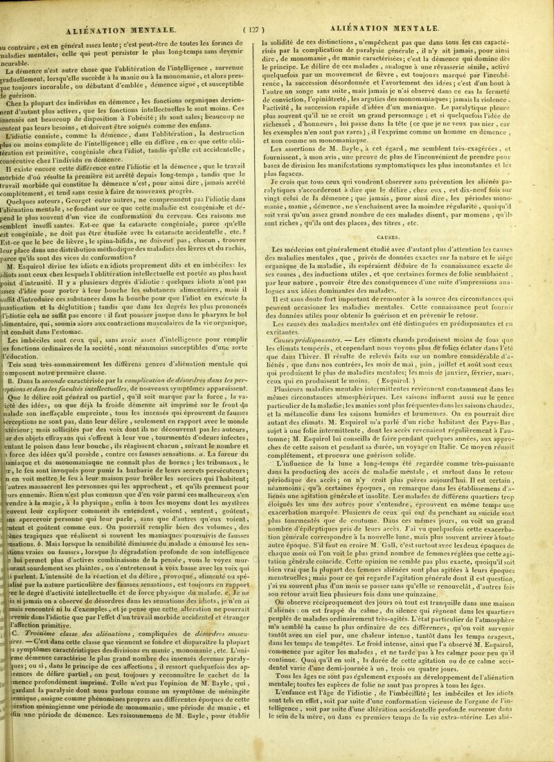 lu contraire , est en général assez lente ; c'est peut-être de toutes les formes de Maladies mentales, celle qui peut persister le plus long-temps sans devenu- ncurable. La démence n'est autre chose que l'oblitération de l'intelligence , survenue rrraduellement, lorsqu'elle succède à la manie ou à la mônomanie, et alors pres- que toujours incurable, ou débutant d'emblée , démence aigue , et susceptible le guérison. Chez la plupart des individus en démence, les fonctions organiques devien- nent d'autant plus actives, que les fonctions intellectuelles le sont moins. Ces insensés ont beaucoup de disposition a l'obésité; ils sont sales; beaucoup ne sentent pas leurs besoins , et doivent être soignés comme des enfans. L'idiotie consiste, comme la démence, dans l'oblitération, la destruction plus ou moins complète de l'intelligence; elle en diffère , en ce que cette obli- tération est primitive, congéniale chez l'idiot, tandis qu'elle est accidentelle , consécutive chez l'individu en démence. Il e.Kiste encore celte différence entre l'idiotie et la démence , que le travail morbide d'où résulte la première est arrêté depuis long-temps , tandis que le travail morbide qui constitue la démence n'est, pour ainsi dire , jamais arrêté complètement, et tend sans cesse à faire de nouveaux progrès. Quelques auteurs, Geoiget entre autres, ne comprennent pas l'idiotie dans l'aliénation mentale , se fondant sur ce que cette maladie est congéniale et dé- pend le plus souvent d'un vice de conformation du cerveau. Ces raisons me semblent insuffisantes. Est-ce que la cataracte congéniale, parce qu'elle est congéniale, ne doit pas être étudiée avec la cataracte accidentelle, etc.? Est-ce que le bec de lièvre, le spina-bifida, ne doivent pas, chacun, trouver leur place dans une distribution méthodique des maladies des lèvres et du rachis, parce qu'ils sont des vices de conformation? M. Esquirol divise les idiots en idiots proprement dits et en imbéciles: les idiots sont ceux chez lesquels l oblitération intellectuelle est portée au plus haut point d'intensité. Il y a plusieurs dégrés d'idiotie : quelques idiots n'ont pas assez d'idée pour porter à leur bouche les substances alimentaires, mais il isuflit d'introduire ces substances dans la bouche pour que l'idiot en exécute la mastication et la déglutition ; tandis que dans les degrés les plus prononcés d'idiotie cela ne suffit pas encore : il faut pousser jusque dans le pharynx le bol Alimentaire, qui, soumis alors aux contractions musculaires de la vie organique, (st conduit dans l'estomac. Les imbéciles sont ceux qui, sans avoir assez d'intelligence pour remplir es fonctions ordinaires de la société, sont néanmoins susceptibles d'une sorte iréducation. Tels sont très-sommairement les différens genres d'aliénation mentale qui omposent notre première classe. B. Dans la seconde caractérisée par la complication de désordres dans las per- eptions et dans les facultés intellectuelles, de nouveaux symptômes apparaissent. Que le délire soit général ou partiel, qu'il soit marque par la force , la va- iélé des idées, ou que déjà la froide démence ait imprimé sur le front du naïade son ineffaçable empreinte, tous les insensés qui éprouvent de fausses perceptions ne sont pas, dans leur délire , seulement en rapport avec le monde xtérieur; mais sollicites par des voix dont ils ne découvrent pas les auteurs, ar des objets effrayans qui s'offrent à leur vue , tourmentés d'odeurs infectes, entant le poison dans leur bouche, ils réagissent chacun , suivant le nombre et i force des idées qu'il possède , contre ces fausses sensations, a. La fureur du lauiaque et du monomaniaque ne connaît plus de bornes ; les tribunaux, le ■r , le feu sont invoqués pour punir la barbarie de leurs secrets persécuteurs ; n en voit mettre le feu à leur maison pour brûler les sorciers qui l'habitent; 'autres massacrent les personnes qui les approchent, et qu'ils prennent pour •iii s ennemis. Rien n'est plus commun que d'en voir parmi ces malheureux s'en rendre à la magie, à la physique , enfin à tous les moyens dont les mystères cuvent leur expliquer comment ils entendent, voient, sentent, goûtent, ms apercevoir personne qui leur parle, sans que d'autres qu'eux voient, nitent et goûtent comme eux. On pourrait remplir bien des volumes , des ;ènes tragiques que réalisent si souvent les maniaques poursuivis de fausses insations. b. Mais lorsque la sensibilité diminuée du malade a émoussé les sen- itions vraies ou fausses, lorsque jla dégradation profonde de son intelligence 3 lui permet plus d'activés combinaisons de la pensée, vous le voyez mur- urant sourdement ses plaintes , ou s'entretenant à voix basse avec les voix qui i parlent. L'intensité de la réaction et du délire , provoqué, alimenté ou spé- alisé parla nature particulière des fausses sensations, est toujours en rapport ec le degré d'activité intellectuelle et de force physique du malade, c. Je ne is si jamais on a observé de désordres dans les sensations des idiots , je n'en ai mais rencontré ni lu d'exemples , et je pense que cette altération ne pourrait rvenir dans l'idiotie que par l'effet d'un travail morbide accidentel et étranger l'affection primitive. C. Troisième classe des aliénations, compliquées de désordres muscu- ■ires. — C'est dans cette classe que viennent se fondre et disparaître la plupart 'S symptômes caractéristiques des divisions en manie , monomanie ,etc. L'iini- rme démence caractérise le plus grand nombre des insensés devenus paraly- [ues; ou si, dans le principe de ces affections , il ressort quelquefois des ap- rences de délire partiel, on peut toujours y reconnaître le cachet de la menée profondément imprimé. Telle n'est pas l'opinion de M. Bayle, qui, gardant la paralysie dont nous parlons comme un symptôme de méningite ronique, assigne comme phénomènes propres aux différentes époques de cette ération méningienne une période de monomanie . une période de manie , et 'fin une période de démence. Les raisoiinemens de M. Bayle, pour étabhr ALIÉNATION MENTALE. la solidité de ces distinctions, n'empêchent pas que dans ions les cas caracté- risés par la complication de paralysie générale , il n'y ait jamais, pour ainsi dire , de monomanie , de manie caractérisées; c'est la démence qui domine dès le principe. Le délire de ces malades , analogue à une rêvasserie sénile, activé quelquefois par un mouvement de fièvre, est toujours marqué par l'incohé- rence , la succession désordonnée et l'avortement des idées ; c'est d'un bout à l'autre un songe sans suite, mais jamais je n'ai observé dans ce cas la fermeté de conviction, l'opiniâtreté, les arguties des monomaniaques ; jamais la violence , l'activité , la succession rapide d'idées d'un maniaque. Le paralytique pleure plus souvent qu'il ne se croit un grand personnage ; et si quelquefois l'idée de richesses , d'honneurs , lui passe dans la tête (ce que je ne veux pas nier , car les exemples n'en sont pas rares), il l'exprime comme un homme en démence , et non comme un monomaniaque. Les assertions de M. Bayle, à cet égard, me semblent très-exagérées , et fournissent, à mon avis, une preuve de plus de l'inconvénient de prendre pour bases de division les manifestations symptomatiques les plus inconstantes et les j)his fugaces. . . Je crois que tous ceux qui voudront observer sans prévention les aliénés pa- ralytiques s'accorderont à dire que le délire , chez eux , est dix-neuf fois sur vingt celui de la démence ; que jamais , pour ainsi dire, les périodes mono- manie , manie , démence , ne s'enchaînent avec la moindre régularité , quoiqu'il soit vrai qu'un assez grand nombre de ces malades disent, par momens , qu'ils sont riches , qu'ils ont des places, des titres , etc. Les médecins ont généralement étudié avec d'autant plus d'attention les causes des maladies mentales , que , privés de données exactes sur la nature et le siège organique de la maladie, ils espéraient déduire de la connaissance exacte de ses causes , des inductions utiles , et que certaines formes de folie semblaient , par leur nature , pouvoir être des conséquences d'une suite d'impressions ana- logues aux idées dominantes des malades. Il est sans doute fort important de remonter à la source des circonstances qui peuvent occasioner les maladies mentales. Cette connaissance peut fournir des données utiles pour obtenir la guérison et en prévenir le retour. Les causes des maladies mentales ont été distinguées en prédisposantes et en excitantes. Causes prédisposantes. — Les climats chauds produisent moins de fous que les climats tempérés, et cependant nous voyons plus de folies éclater dans l'été que dans l'hiver. Il résulte de relevés faits sur un nombre considérable d'a- liénés , que dans nos contrées, les mois de mai, juin, juillet et août sont ceux qui produisent le plus de maladies mentales; lès mois de janvier, février, mars, ceux qui en produisent le moins. ( Esquirol. ) Plusieurs maladies mentales intermittentes reviennent constamment dans les mêmes circonstances atmosphériques. Les saisons influent aussi sur le genre particulier de la maladie ; les manies sont plus fréquentes dans les saisons chaudes, et la mélancolie dans les saisons humides et brumeuses. On en pourrait dire autant des climats. M. Esquirol m'a parlé d'un riche habitant des Pays-Bas, sujet à une folie intermittente, dont les accès revenaient régulièrement à l'au- tomne; M. Esquirol lui conseilla de faire pendant quelques années, aux appro- ches de cette saison et pendant sa durée, un voyage'en Italie. Ce moyen réussit complètement, et procura une guérison solide. L'influence de la lune a long-temps été regardée comme très-puissante dans la productiot} des accès de maladie mentale , et surtout dans le retour périodique des accès ; on n'y croit plus guères aujourd'hui. Il est certain , néanmoins , qu'à certaines époques , on remarque dans les établissemens d'a- liénés une agitation générale et insolite. Les malades de différens quartiers trop éloignés les uns des autres pour s'entendre, éprouvent en même temps une exacerbation marquée. Plusieurs de ceux qui ont du penchant au suicide sont plus tourmentés que de coutume. Dans ces mêmes jours, on voit un grand nombre d'épileptiques pris de leurs accès. J'ai vu quelquefois cette exacerba- tion générale correspondre à la nouvelle lune, mais plus souvent arriver à toute autre époque. S'il faut en croire M. Gall, c'est surtoutavec les deux époques de chaque mois où l'on voit le plus grand nombre de femmes réglées que cette agi- tation générale coïncide. Cette opinion ne semble pas plus exacte, quoiqu'il soit bien vrai que la plupart des femmes aliénées sont plus agitées à leurs époques menstruelles ; mais pour ce qui regarde l'agitation générale dont il est question, )'ai vu souvent plus d'un mois se passer sans qu'elle se renouvelât, d'autres fois son retour avait lieu plusieurs fois dans une quinzaine. On observe réciproquement des jours où tout est tranquille dans une maison d'aliénés : on est frappé du calme, du silence qui régnent dans les quartiers peuplés de malades ordinairement très-agités. L'état particulier de l'atmosphère m'a semblé la cause la plus ordinaire de ces différences, qu'on voit survenir tantôt avec un ciel pur, une chaleur intense, tantôt dans les temps orageux, dans les temps de tempêtes. Le froid intense, ainsi que l'a observé M. Esquirol, commence par agiter les malades, et ne tarde pas à les calmer pour peu qu'il continue. Quoi qu'il en soit, la durée de celte agitation ou de ce calme acci- dentel varie d'une demi-journée à un , trois ou quatre jours. Tous les âges ne sont pas également exposés au développement de l'aliénation mentale; toutes les espèces de folie ne sont pas propres à tous les âges. L'enfance est l'âge de l'idiotie , de l'imbécillité ; les imbéciles et les idiots sont tels en effet, soit par suite d'une conformation vicieuse de l'organe de l'in- telligence , soit par suite d'une altération accidentelle profonde survenue dans le sein de la mère, ou dans es premiers temps de la vie extra-utérine. Les alié- 11