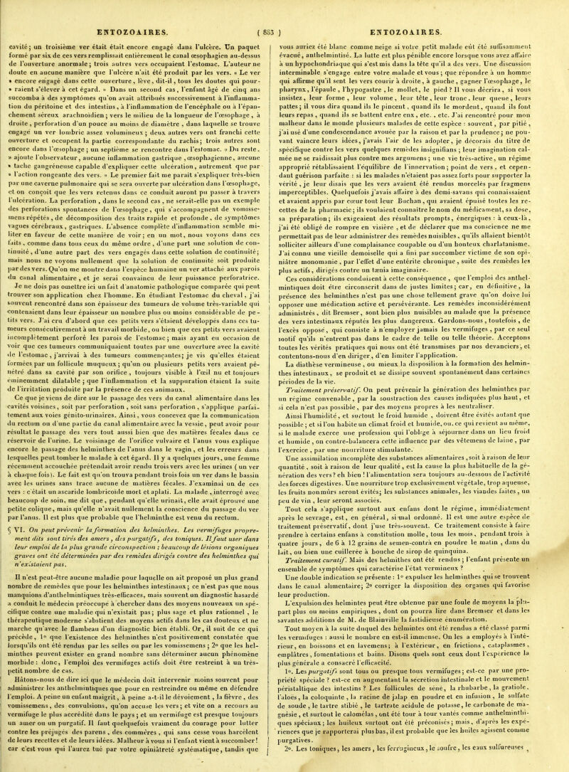 Cxivilc; un troisième ver était était encore engagé dans l'ulcère. Un paquet formé par six de ces vers remplissait entièrement le canal œsophagien au-dessus de l'ouverture anormale; trois autres vers occupaient l'estomac. L'auteur ne doute en aucune manière que l'ulcère n'ait été produit par les vers. « Le ver » encore engagé dans cette ouverture, lève, dit-il, tous les doutes qui pour- » raient s'élever à cet égard. » Dans un second cas, l'enfant âgé de cinq ans succomba à des symptômes qu'on avait attribués successivement à l'inflamma- tion du péritoine et des intestins, ;i l'inflammation de l'encéphale ou à l'épan- chement séreux arachnoidien ; vers le milieu de la longueur de l'œsophage, à droite , perforation d'un pouce au moins de diamètre , dans laquelle se trouve engagé un ver lombric assez volumineux ; deux autres vers ont franchi cette ouverture et occupent la partie correspondante du rachis; trois autres sont encore dans l'œsophage; un septième se rencontre dans l'estomac, u Du reste, « ajoute l'observateur, aucune inflammation gastrique ,œsophagienne, aucune » taclic gangréneuse capable d'expliquer cette ulcération, autrement que par » l'action rongeante des vers. « Le premier fait me parait s'expliquer très-bien par une caverne pulmonaire qui se sera ouverte par ulcération dans l'œsophage, et on conçoit que les vers retenus dans ce conduit auront pu passer à travers l'ulcération. La perforation , dans le second cas , ne serait-elle pas un exemple des perforations spontanées de l'œsophage, qui s'accompagnent de vomisse- mens répétés , de décomposition des traits rapide et profonde , de symptômes vagues cérébraux, gastriques. L'absence complète d'inflammation semble mi- liter en faveur de cette manière de voir; en un mot, nous voyons dans ces faits, comme dans tous ceux du même ordre, d'une part une solution de con- tinuité, d'une autre part des vers engagés dans cette solution de continuité; mais nous ne voyons nullement que la solution de continuité soit produite par des vers. Qu'on me montre dans l'espèce humaine un ver attaché aux parois du canal alimentaire , et je serai convaincu de leur puissance perforatrice. Je ne dois pas omettre ici un fait d'anatomie pathologique comparée qui peut trouver son application chez l'homme. En étudiant l'estomac du cheval, j'ai souvent rencontré dans son épaisseur des tumeurs de volume très-variable qui contenaient dans leur épaisseur un nombre plus ou moins considérable de pe- tits vers. J'ai cru d'abord que ces petits vers s'étaient développés dans ces tu- meurs consécutivement à un travail morbide, ou bien que ces petits vers avaient incomplètement perforé les parois de l'estomac; mais ayant eu occasion de voir que ces tumeurs communiquaient toutes par une ouverture avec la cavité <le l'estomac , j'arrivai à des tumeurs commençantes; je vis qu'elles étaient iormées par un follicule muqueux ; qu'un ou plusieurs petits vers avaient pé- nétré dàns sa cavité par son oritice , toujours visible à l'œil nu et toujours éminemment dilatable ; que l'inflammation et la suppuration étaient la suite de l'irritation produite par la présence de ces animaux. Ce que je viens de dire sur le passage des vers du canal alimentaire dans les cavités voisines , soit par perforation , soit sans perforation , s'applique parfai- tement aux voies génito-urinaires. Ainsi, vous concevez que la communication du rectum ou d'une partie du canal alimentaire avec la vessie, peut avoir pour résultat le passage des vers tout aussi bien que des matières fécales dans ce réservoir de l'urine. Le voisinage de l'orifice vulvaire et l'anus vous explique encore le passage des helminthes de l'anus dans le vagin, et les erreurs dans lesquelles peut tomber le malade à cet égard. Il y a quelques jours, une femme récemment accouchée prétendait avoir rendu trois vers avec les urines ( un ver à chaque fois). Le fait est qu'on trouva pendant trois fois un ver dans le bassin avec les urines sans trace aucune de matières fécales. J'examinai un de ces vers : c'était un ascaride lombricoïde mort et aplati. La malade , interrogé avec beaucoup de soin, me dit que , pendant qu'elle urinait, elle avait é|)rouvé une petite colique, mais qu'elle n'avait nullement la conscience du passage du ver par l'anus. Il est plus que probable que l'helminthe est venu du rectum. § VI. On peut prévenir la formation des helminthes. Les vermifuges propre- ment dits sont tirés des amers , des purgatifs^ des toniques. Ilfaut user dans leur emploi de la plus grande circonspection ; beaucoup de lésions organiques i graves ont été déterminées par des remèdes dirigés contre des helminthes qui n'existaient pas. Il n'est peut-être aucune maladie pour laquelle on ait proposé un plus grand nombre de remèdes que pour les helminthes intestinaux; ce n'est pas que nous manquions d'anthelmintiques très-eflicaces, mais souvent un diagnostic hasardé a conduit le médecin préoccupé à chercher dans des moyens nouveaux un spé- cifique contre une maladie qui n'existait pas; plus sage et plus rationnel , le thérapeutique moderne s'abstient des moyens actifs dans les cas douteux et ne marche qu'avec le flambeau d'un diagnostic bien établi. Or, il suit de ce qui précède, 1 que l'existence des helninthes n'est positivement constatée que lorsqu'ils ont été rendus par les selles ou par les vomissemens ; 2° que les hel- minthes peuvent exister en grand nombre sans déterminer aucun phénomène morbide: donc, l'emploi des vermifuges actifs doit être restreint à un très- petit nombre de cas. Hâtons-nous de dire ici que le médecin doit intervenir n.oins souvent pour administrer les anthelmintiques que pour en restreindre ou même en défendre l'emploi. A peine un enfant maigrit, à peine a-t-il le dévoiement, la fièvre , des vomissemens, des convulsions, qu'on accuse les vers; et vite on a recouis au vermifuge le plus accrédité dans le pays ; et un vermifuge est presque toujours un amer ou un purgatif. Il faut quelquefois vraiment du courage pour lutter contre les préjugés des parens , des commères , qui sans cesse vous harcèlent de leurs receltes et de leurs idées. Malheur à vous si l'enfant vient à succomber! car c'est vous qui l'aurez tué par votre opiniâtreté systématique, tandis que i vous auriez été blanc comme neige si votre petit malade eût été suffisamment évacué, anthelmintisé. La lutte est plus pénible encore lorsque vous avez aflTaire à un hypochondriaque qui s'est mis dans la tête qu'il a des vers. Une discussion interminable s'engage entre votre malade et vous; que répondre à un homme qui affirme qu'il sent les vers courir à droite, à gauche, gagner l'œsophage, le pharynx, l'épaule , l'hypogastre ,1e mollet, le pied? Il vous décrira, si vous insistez, leur forme, leur volume, leur tête, leur tronc, leur queue, leurs pattes; il vous dira quand ils le pincent, quand ils le mordent, quand ils font leurs repas , quand ils se battent entre enx, etc. , etc. J'ai rencontré pour mon malheur dans le monde plusieurs malades de cette espèce : souvent, par pitié , j'ai usé d'une condescendance avouée par la raison et par la prudence; ne pou- vant vaincre leurs idées, j'avais l'air de les adopler, je décorais du titre de spécifique contre les vers quelques remèdes insignifians ; leur imagination cal- mée ne se raidissait plus contre mes argumens ; une vie très-active, un régime approprié rétablissaient l'équilibre de l'innervation; point de vers , et cepen- dant guérison parfaite : si les malades n'étaient pas assez forts pour supporter la vérité, je leur disais que les vers avaient été rendus morcelés par fragmens imperceptibles. Quelquefois j'avais affaire à des demi-savans qui connaissaient et avaient appris par cœur tout leur Buchan, qui avaient épuisé toutes les re- cettes de la pharmacie ; ils voulaient connaître le nom du médicament, sa dose, sa préparation; ils exigeaient des résultats prompts, énergiques : à ceux-là, j'ai été obligé de rompre en visière , et de déclarer que ma conscience ne me permettait pas de leur administrer des remèdes nuisibles , qu'ils allaient bientôt solliciter ailleurs d'une complaisance coupable ou d'un honteux charlatanisme. J'ai connu une vieille demoiselle qui a fini par succomber victime de son opi- niâtre monomanie , par l'efi'et d'une entérite chronique , suite des remèdes les plus actifs, dirigés contre un taenia imaginaire. Ces considérations conduisent à cette conséquence , que l'emploi des anthel- mintiques doit être circonscrit dans de justes limites; car, en définitive, la présence des helminthes n'est pas une chose tellement grave qu'on doive lui opposer une médication active et persévérante. Les remèdes inconsidérément administrés, dit Bremser, sont bien plus nuisibles au malade que la présence des vers intestinaux réputés les plus dangereux. Gardons-nous, toutefois , de l'excès opposé, qui consiste à n'employer jamais les vermifuges , par ce seul motif qu'ils n'entrent pas dans le cadre de telle ou telle théorie. Acceptons toutes les vérités pratiques qui nous ont été transmises par nos devanciers, et contentons-nous d'en diriger, d'en limiter l'application. La diathèse vermineuse , ou mieux la disposilion à la formation des helmin- thes intestinaux, se produit et se dissipe souvent spontanément dans certaines périodes de la vie. Traitement préservatif On peut prévenir la génération des helminthes par un régime convenable, parla soustraction des causes indiquées plus haut, et si cela n'est pas possible , par des moyens propres à les neutraliser. Ainsi l'humidité, et surtout le froid humide , doivent être évités autant que possible ; et si l'on habite un climat froid et humide, ou. ce qui revient au même, si le malade exerce une profession qui l'oblige à séjourner dans un lieu froid et humide, on contre-balancera celte influence par des vêtemens de laine , par l'exercice , par une nourriture stimulante. Une assimilation incomplète des substances alimentaires ,soit à raison de leur quantité , soit à raison de leur qualité , est la cause la plus habituelle de la gé- nération des vers? eh bien ! l'alimentation sera toujours au-dessous de l'activité des forces digestives. Une nourriture trop exclusivement végétale, trop aqueuse, les fruits nonmûrs seront évités; les substances animales, les viandes faites, un peu de vin , leur seront associés. Tout cela s'applique surtout aux enfans dont le régime, immédiatement après le sevrage, est, en général, si mal ordonné. Il est une autre espèce de traitement préservatif, dont j'use très-souvent. Ce traitement consiste à faire prendre à certains enfans à constitution molle, tous les mois, pendant trois n quatre joui's, de 6 à 12 grains de semen-contrà en poudre le matin , dans du lait, ou bien une cuillerée à bouche de sirop de quinquina. Traitement curalif. Mais des helmithes ont été rendus ; l'enfant présente un ensemble de symptômes qui caractérise l'état vermineux ? Une double indication se présente : 1° expulser les helminthes qui se trouvent dans le canal alimentaire; 2» corriger la disposition des organes qui favorise leur production. L'expulsion des helmintes peut être obtenue par une foule de moyens la plu- part plus ou moins empiriques , dont on pourra lire dans Bremser et dans les savantes additions de M. de Blainville la fastidieuse énumération. Tout moyen à la suite duquel des helmintes ont été rendus a été classé parmi les vermifuges : aussi le nombre en est-il immense. On les a employés à l'inté- rieur, en boissons et en lavemens; à l'extérieur, en frictions, cataplasmes, emplâtres, fomentations et bains. Disons quels sont ceux dont l'expérience la plus générale a consacré l'eflicacité. lo. Les purgatifs sont tous ou presque tous vermifuges; est-ce par une pro- priété spéciale ? est-ce en augmentant la sécrétion intestinale et le mouvement péristaltique des intestins? I^es follicules de séné, la rhubarbe, la gratiole, i'aloës, la coloquinte , la racine de jalap en poudre et en infusion , le sulfate de soude , le tartre stibié , le lartrate acidulé de potasse, le carbonate de ma- gnésie , et surtout le calomélas , ont été tour à tour vantés comme anlhelmintlii- ques spéciaux; les huileux surtout ont été préconisés; mais, d'après les expé- riences que je rapporterai plus bas, il est probable que les huiles agissent comme purgatives. 2». Les toniques , les amers , les ferrugineux , le .oufre , les eaux sulfureuses ^