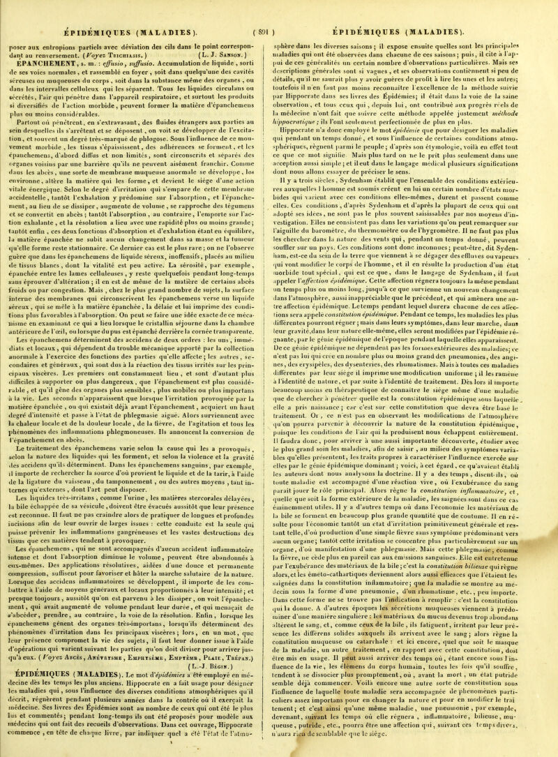 poser aux entropions partiels avec déviation des cils dans le point correspon- dant au renversement. ( ^oj-ez Trichiasis. ) (L. J. Sanson. ) EPANCHEMENT, s. m. : effusio, suffusio. Accumulation de liquide , sorti de ses voies normales , et rassemblé en foyer , soit dans quelqu'une des cavités séreuses ou muqueuses du corps , soit dans la substance même des organes , ou dans les intervalles celluleux qui les séparent. Tous les liquides circulans ou sécrétés, l'air qui pénètre dans l'appareil respiratoire, et surtout les produits si diversifiés de l'action morbide, peuvent former la matière d'épancliemens plus ou moins considérables. Partout où pénétrent, en s'extravasant, des fluides étrangers aux parties au sein desquelles ils s'arrêtent et se déposent, on voit se développer de l'excita- tion, et souvent un degré très-marqué de plilogose. Sous l'influence de ce mou- vement morbide , les tissus s'épaississent, des adhérences se forment, et les cpanchemens, d'abord diffus et non limités, sont circonscrits et séparés des organes voisins par une barrière qu'ils ne peuvent aisément franchir. Comme dans les abcès, une sorte de membrane muqueuse anormale se développe, le« esivironne, altère la matière qui les forme, et devient le siège d'une action vitale énergique. Selon le degré d'irritation qui s'empare de cette membrane accidentelle, tantôt l'exhalation y prédomine sur l'absorption, et l'épanche- nient, au lieu de se dissiper, augmente de volume, se rapproche des tégumens et se convertit en abcès ; tantôt l'absorption , au contraire, l'emporte sur l'ac- tion exhalante , et la résolution a lieu avec une rapidité plus ou moins grande; tantôt enfin , ces deux fonctions d'absorption et d'exhalation étant en équilibre, la matière épanchée ne subit aucun changement dans sa masse et la tumeur qu'elle forme reste stationnaire. Ce dernier cas est le plus rare ; on ne l'observe guère que dans les épanchemens de liquide séreux, inolTensifs, placés au milieu de tissus blancs, dont la vitalité est peu active. La sérosité, par exemple, épanchée entre les lames celluleuses , y reste quelquefois pendant long-temps sans éprouver d'altération ; il en est de même de la matière de certains abcès froids ou par congestion. Mais , chez le plus grand nombre de sujets, la surface interne des membranes qui circonscrivent les épanchemens verse un liquide séreux , qui se mêle à la matière épanchée , la délaie et lui imprime des condi- tions plus favorables à l'absorption. On peut se faire une idée exacte de ce méca- nisme en examinant ce qui a lieu lorsque le cristallin séjourne dans la chambre antérieure de l'oeil, ou lorsque du pus est épanché derrière la cornée transparente. Les épanchemens déterminent des accidens de deux ordres : les uns, immé- diats et locaux , qui de'pendent du trouble mécanique apporté par la collection anormale à l'exercice des fonctions des parties qu'elle affecte; les autres, se- condaires et généraux, qui sont dus à la réaction des tissus irrités sur les prin- cipaux viscères. Les premiers ont constamment lieu , et sont d'autant plus difficiles à supporter ou plus dangereux, que l'épanchement est plus considé- rable , et qu'il gêne des organes plus sensibles , plus mobiles ou plus importans à ia vie. Les seconds n'apparaissent que lorsque l'irritation provoquée par la matière épanchée , ou qui existait déjà avant l'épanchement, acquiert un haut «legré d'intensité et passe a l'état de phlegmasie aiguë. Alors surviennent avec la chaleur locale et de la douleur locale , de la fièvre, de l'agitation et tous les phénomènes des inflammations phlegmoneuses. Ils annoncent la conversion de l'épanchement en abcès. Le traitement des épanchemens varie selon la cause qui les a provoqués , selon la nature des liquides qui les forment, et selon la violence et la gravité des accidens qu'ils déterminent. Dans les épanchemens sanguins, par exemple il importe de rechercher la source d'où provient le liquide et de la tarir, à l'aide de la ligature du vaisseau , du tamponnement , ou des autres moyens , tant in- ternes qu'externes , dont l'art peut disposer. Les liquides Irès-irritans , comme l'urine, les matières stercorales délayées, la bile échappée de sa vésicule , doivent être évacués aussitôt que leur présence est reconnue. Il faut ne pas craindre alors de pratiquer de longues et profondes incisions afin de leur ouvrir de larges issues : cette conduite est la seule qui puisse prévenir les inflammations gangréneuses et les vastes destructions des tissus que ces matières tendent à provoquer. Les épanchemens , qui ne sont accompagnés d'aucun accident inflammatoire intense et dont l'absorption diminue le volume, peuvent être abandonnes à eux-mêmes. Des applications résolutives, aidées d'une douce et permanente compression, suflisent pour favoriser et hâter la marche salutaire de la nature. Lorsque des accidens inflammatoires se développent, il importe de les com- battre à Taide de moyens généraux et locaux proportionnés à leur intensité; et presque toujours , aussitôt qu'on est parvenu a les dissiper , on voit l'épanche- ment, qui avait augmenté de volume pendant leur durée, et qui menaçait de *'abcéder, prendre, au contraire, la voie de la résolution. Enfin, lorsque les épanchemens gênent des organes très-importans, lorsqu'ils déterminent des phénomènes d'irritation dans les principaux viscères; lors, en un mot, que leur présence compromet la vie des sujets, il faut leur donner issue à l'aide d'opérations qui varient suivant les parties qu'on doit diviser pour arriver jus- qu'à eux. ( Voyez Abcès , Akévkïsme , Emphtsème, Emptèmb , Plaie , Tbépan.) (L.-J. BÉG7K.) ÉPIDEMIQUES ( MALADIES). Le mot i>Cépidémies a été employé en mé- decine dès les temps les plus anciens. Hippocrate en a fait usage pour désigner les maladies qui, sous l'influence des diverses conditions atmosphériques qu'il décrit, régnèrent pendant plusieurs années dans la contrée où il exerçait la médecine. Ses livres des Épidémies sont au nombre de ceux qui ont été le plus lus et commentés; pendant long-temps ils ont été proposés pour modèle aux médecins qui ont fait des recueils d'observations. Dans cet ouvrage, Hippocrate commence , en tête de chaque livre, par indiquer quel a clé l'élat de l'atmo- sphère dans les diverses saisons ; il expose ensuite quelles sont les priiicipiiles maladies qui ont été observées dans chacune de ces saisons; puis, il cite à 1 ap- pui de ces généralités un certain nombre d'observations particulières. Mais ses descriptions générales sont si vagues , et ses observations contiennent si peu de détails, qu'il ne saurait plus j' avoir guères de profit à lire les unes et les autres; toutefois il n'en faut pas moins reconnaître l'excellence de la méthode suivie ])ar Hippocrate dans ses livres des Epidémies; il était dans la voie de la saine observation , et tous ceux qui , depuis lui, ont contribué aux progrès n els de la médecine n'ont fait que suivre celte méthode appelée justement méthode hippocraliijue ; ils l'ont seuleoieut perfectionnée de plus en plus. Hippocrate n'a donc employé le mot épidémie que pour désigner les maladies j qui pendant un temps donné, et sous l'influence de certaines conditions atrao- j sphériques, régnent jiarmi le peuple; d'après son étymologie, voilà en effet tout j ce que ce mot signifie Mais plus fard on ne le prit )dus seulement dans une i acception aussi simple ; et il eut dans le langage médical plusieurs significations I dont nous allons essayer de préciser le sens. i II y a trois siècles , Sydenham établit que l'ensemble des conditions extérieu- j res auxquelles 1 homme est soumis créent en lui un certain nombre d'états nior- \ bides qui varient avec ces conditions elles-mêmes, durent et passent comme ! elles. Ces conditions , d'après Sydenham et d'après la plupart de ceux qui ont j adopté ses idées, ne sont pas le plus souvent saisissables par nos moyens d'in- I vestigalion. Elles ne consistent pas dans les variations qu'on peut remarquer sur j l'aiguille du baromètre, du thermomètre ou de l'hygromètre. Il ne faut pas plus I les chercher dans la nature des vents qui, pendant un temps donné , peuvent j souffler sur un pays. Ces conditions sont donc inconnues; peut-être, dit Syden- ■ ham, est-ce du sein de la terre que viennent à se dégager des effluves ou vapeurs j qui vont modifier le corps de l'homme, et il en résulte la production d'un état I morbide tout spécial, qui est ce que, dans le langage de Sydenham, il faut j ippeler Vaffection épidémique. Cette affection régnera toujours la même pendant j un temps plus ou moins long, jusqu'à ce que survienne un nouveau changement ! dans l'atmosphère, aussi inappréciable que le précédent, et qui amènera une au- tre affection épidéinique. Le temps pendant lequel durera chacune de ces alî'ec- (ions sera appelé constitution épidémique. Pendant ce temps, les maladies les plus ilifférentes pourront régner ; mais dans leurs symptômes, dans leur marche, dan» leur gravité,dans leur nature elle-même, elles seront modifiées par l'épidémie ) é- gnante,parle génie épidémique derèpo(]ue pendant laquelle elles aj)paraisse)it. De ce génie épidémique ne dépendent pas les Ibriiies extérieures des maladies; ce n'est pas lui qui crée en nombre plus ou moins grand des pneumonies, des angi- nes, des érysipèles, des dysenteries, des rhumatismes. Mais à toutes ces maladies I différentes par leur siège il imprime une modification uniforme ; il les ramène à l'identité de nature, et par suite à l'identité de traitement. Dès lors il importe beaucoup moins eu thérapeutique de connaître le siège même d'une maladie j que de chercher h pénétrer quelle est la consiitutiun épidémique sous laquelle I elle a pris naissance ; car c'est sur cette constitution que devra être basé le j traitement. Or , ce n'est pas en observant les modifications de l'atmosphère i qu'on pourra parvenir à découvrir la nature de la constitution épidémique, I puisque les conditions de l air qui la produisent nous échappent euiièrement. I 11 faudra donc, pour arriver à une aussi importante découverte, étudier avec j le plus grand soin les maladies, afin de saisir , au milieu des symptômes varia- ' bles qu'elles présentent, les traits propres à caractériser l'influence exercée sur ! elles par le génie épidémique dominant ; voici, à cet égard , ce qu'avaient établi I les auteurs dont nous analj'.sons la doctrine. Il y a des temps , disent-ils, où toute maladie est accompagné d'une réaction vive , où l'exubérance du sang parait jouer le rôle principal. Alors règne la constitution inflammatoire, et, quelle que soit la forme extérieure de la maladie, les saignées sont dans ce cas éminemment utiles. Il y a d'autres temps où dans l'économie les matériaux de la bile se forment en beaucoup plus grande quantité que de coutume. 11 en ré- sulte pour l'économie tantôt un état d'iri itation primitivement générale et res- tant telle,d'où production d'une simple fièvre sans symptôme prédominant vers aucun organe; tantôt cette irritation se concentre plus particulièrement sur un organe, d'où manifestation d'une phlegmasie. Mais cette phlegmasie, commt ! la fièvre, ne cède plus en pareil cas aux émissions sanguines. Elle est entretenue par rexubérance des matériaux de la bile; c'est la constitution biiieuse quirhgae alors, et les émélo-cathartiques deviennent alors aussi efficaces que l'étaient les .saignées dans la constitution inflammatoire; que la maladie se montre au me- liccin sous la forme d'une pneumonie, d'un rhumatisme, etc., peu importe. Dans cette forme ne se trouve pas l'indication à remplir : c'est la constitution (jui la donne. A d'autres époques les sécrétions muqueuses viennent à prédo- j miner d'une manière singulière : les matériaux du mucus devenus trop abondans altèrent le sang., et, comme ceux de la bile , ils fatiguent, irritent par leur pré- sence les différens solides auxquels ils arrivent avec le sang ; alors règne la constitution muqueuse ou catarrhale : et ici encore, quel que soit le masque de la maladie, un autre traitement, en rapport avec cette constitution, doit être mis en usage. Il peut aussi arriver des temps où, étant encore sous l in- fluence de la vie, les élémens du corps humain, toutes les fois qu'il souflVc, tendent à se dissocier plus promptement, où , avant la mort, un état putride semble déjà commencer. Voilà encore une autre sorte de constitution souis l'influence de laquelle toute maladie sera accompagnée de phénomènes parti- culiers assez importans pour en changer la nature et pour en modifier le Irai tement; et c'est ainsi qu'une même maladie, une pneumonie , par exemple, devenant, suivant les temps où elle régnera , inflammatoire, bilieuse, mu- queuse, putride, etc., pourra être une alfeclion qui, suivant ces temps divers, ! n aura rien de semblable que le siège.