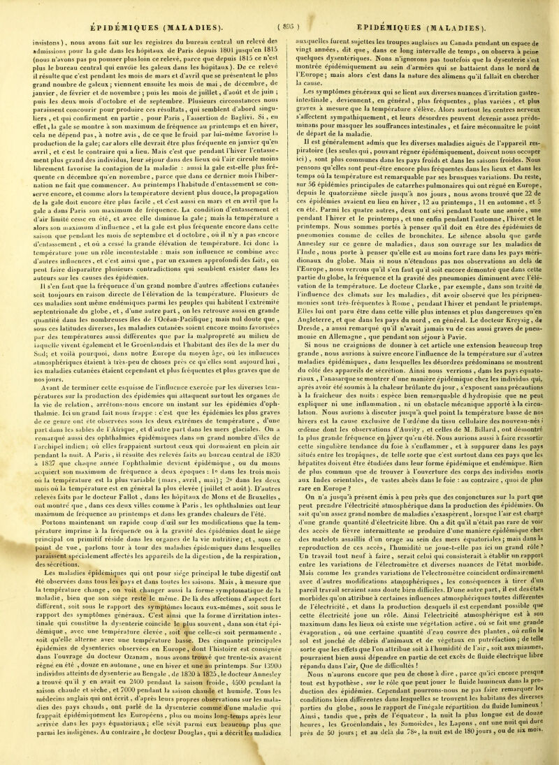 insistons), nous avons fuit sur les registres du bureau central un relevé des aJuiissioiis pour la gale dans les hôpitaux de Paris depuis 1801 jusqu'en 1815 (nous n'avons pas pu pousser plus loin ce relevé, parce que depuis 1815 ce n est plus le bureau central qui envoie les galeux dans les hôpitaux). De ce relevé il résulte que c'est pendant les mois de mars et d'avril que se présentent le plus grand nombre de galeux ; viennent ensuite les mois de mai , de décembre, de janvier, de février et de novembre ; puis les mois de juillet, d'août et de juin ; puis les deux mois d'octobre et de septembre. Plusieurs circonstances nous paraissent concourir pour produire ces résultats, qui semblent d'abord singu- liers , et qui confirment en partie , pour P.iris , l'assertion de Baglivi. Si , en effet, la gale se montre à son maximum de fréquence au printemps et en hiver, cela ne dépend pas, à notre avis , de ce que le froid par lui-même favorise \n production de la gale; car alors elle devrait être plus fréquente en janvier qu'eu avril, et c'est le contraire qui a lieu. Mais c'est que pendant l'hiver l'entasse- ment plus grand des individus, leur séjour dans des lieux où l'air circule moins librement favorise la contagion de la maladie : aussi la gale est-elle plus fré- quente tn décembre qu'en novembre, parce que dans ce dernier mois 1 hiber- nation ne fait que commencer. Au printemps l'habitude d'entassement se con- serve encore, et comme alors la température devient plus douce, la propagation de la gale doit encore être plus facile , et c'est aussi en mars et en avril que la gale a dans Paris son maximum de fréquence. La condition d'entassement et d'air limité cesse en été, et avec elle diminue la gale; mais la température a alors son ii>aximum d'influence , et la gale est plus fréquente encore dans cette .saison que pendant les mois de septembre et d octobre , où il n'y a pas encoi e d'entassement , et où a cessé la grande élévation de température. Ici donc la température joue un rôle incontestable : mais son influence se combine avec d'autres influences , et c'est ainsi que , par un examen approfondi des faits, on peut faire disparaître plusieurs contradictions qui semblent exister dans les auteurs sur les causes des épidémies. Il s'en faut que la fréquence d'un grand nombre d'autres affections cutanées soit toujours en raison directe de l'élévation de la température. Plusieurs de ces maladies sont même endémiques parmi les peuples qui habitent l'extrémité septentrionale du globe, et, d'une autre part, on les retrouve aussi en grande quantité dans les nombreuses îles de l'Océan-Pacifique ; mais nul doute que , sous ces latitudes diverses, les maladies cutanées soient encore moins favorisées par des températures aussi différentes que par la malpropreté au milieu de iaquclie vivent également et le Groenlandais et l'habitant des îles de la mer du Sud; et voilà pourquoi, dans notre Europe du moyen âge, où les influences atmosphériques étaient à Irès-peu de choses près ce qu'elles sont aujourd hui , les maladies cutanées étaient cependant et plus fréquentes et plus graves que de nos jours. Avant de terminer cette esquisse de l'influence exercée par les diverses tem- pératures sur la production des épidémies qui attaquent surtout les organes de la vie de relation, arrèlons-nous encore un instant sur les épidémies d'oph- thaimie. Ici un grand fait nous frappe : c'est que les épidémies les plus graves de ce genre ont été observées sous les deux extrêmes de température , d'une part dans les sables de l'Afrique , et d'autre part dans les mers glaciales. On a remarqué aussi des ophlhalmies épidémiques dans un grand nombre d'îles de l'archipel indien; où elles frappaient surtout ceux qui dormaient en plein air pendant la nuit. A Paris , il résuite des relevés faits au bureau central de 1820 à 1827 que chaque année l'ophthalmie devient épidémique , ou du moins acquiert son maximum de fréquence à deux époques : 1» dans les trois mois où la température est la plus variable (mars, avril, mai); 2° dans les deux mois où la température est en général la plus élevée ( juillet et août ). D'autres relevés faits par le docteur Fallot , dans les hôpitaux de Mons et de Bruxelles , ont montre que , dans ces deux villes comme à Paris , les ophlhalmies ont leur maximum de fréquence au printemps et dans les grandes chaleurs de l'été. Portons maintenant un rapide coup d'oeil sur les modifications que la tem- pérature imprime a la fréquence ou à la gravité des épidémies dont le siège principal ou primitif réside dans les organes de la vie nutritive; et, sous ce point de vue, parlons tour à tour des maladies épidémique? dans lesquelles paraissent spécialement affectés les appareils de la digestion, de la respiration, des sécrétions. Les maladies épidémiques qui ont pour siège principal le tube digestif ont été observées dans tous les pays et dans toutes les saisons. Mais , à mesure que la température change , on voit changer aussi la forme symptomatique de la maladie, bien que son siège reste le même. De là des affections d'aspect fort différent, soit sous le rapport des symptômes locaux eux-mêmes, soit sous le rapport des symptômes géné'-aux. C'est ainsi que la forme d'irritation intes- tinale qui constitue la dysenterie coïncide le plus souvent, dans son état épi- démique , avec une température élevée, soit que celle-ci soit perraamente , soit qu'elle alterne avec une température basse. Des cinquante principales épidémies de dysenteries observées en Europe, dont l'histoire est consignée dans l'ouvrage du docteur Ozanam, nous avons trouvé que trente-six avaient régné en été , douze en automne, une en hiver et une au printemps. Sur 13900 individus atteints de dysenterieau Bengale , de 1820 à 1825, le docteur Annesley a trouvé qu'il y en avait eu 2-100 pendant la saison froide, 4500 pendant la saison chaude et sèche , et 7000 pendant la saison chaude et humide. Tous les médecins anglais qui ont écrit, d'après leurs propres observations sur les mala- dies des pays chauds, ont parlé de la dysenterie comme d'une maladie qui frappait épidémiquement les Européens , plus ou moins long-temps après leur arrivée dans les pays équatoriaux; elle sévit parmi eux beaucoup plus que parmi les indigènes. Au contraire , le docteur Douglas, qui a décrit les maladies I auxquelles lurent sujettes les troupes anglaises au Canada pendant un espace de vingt années, dit que, dans ce long intervalle de temps, on observa à peine quelques dysentériques. Nons n'ignorons pas toutefois qucla dysenterie s'est montrée épidémiquement au sein d'armées qui se battaient dans le nord de l'Europe; mais alors c'est dans la nature des alimens qu'il fallait en chercher 1 la cause. I Les symptômes généraux qui se lient aux diverses nuances d'irritation gastro- inlestinale, deviennent, en général, plus fréquentes, plus variées, et plus graves a mesure que la température s'élève. Alors surtout les centres nerveux s'affectent sympathiquement, et leurs désordres peuvent devenir assez prédo- minans pour masquer les souffrances intestinales , et faire méconnaître le point' de départ de la maladie. Il est généralement admis que les diverses maladies aiguës de l'appareil res- piratoire (les seules qui, pouvant régner épidémiquement, doivent nous occuper ici) , sont plus communes dans les pays froids et dans les saisons froides. Nous pensons qu'elles sont peut-être encore plus fréquentes dans les lieux et dans les temps où la température est remarquable par ses brusques variations. Du reste, sur 36 épidémies principales de catarrhes pulmonaires qui ont régné en Europe, depuis le quatorzième siècle jusqu'à nos jours , nous avons trouvé que 22 de ces épidémies avaient eu lieu en hiver, 12 au printemps, 11 en automne, et 5 j en été. Parmi les quatre autres, deux ont sévi pendant toute une année, une I pendant l'hiver et le printemps , et une enfin pendant l'automne, l'hiver et le I printemps. Nous sommes portés à penser qu'il doit en être des épidémies de pneumonies comme de celles de bronchites. Le silence absolu que garde Annesley sur ce genre de maladies, dans son ouvrage sur les maladies de l'Inde , nous porte à penser qu'elle est au moins fort rare dans les pays méri-» dionaux du globe. Mais si nous n'étendons pas nos observations au delà de l'Europe, nous ven ons qu'il s'en faut qu'il soit encore démontré que dans celte I partie du globe, la fréquence et la gravité des pneumonies diminuent avec l'élé- j vation de la température. Le docteur Clarke, par exemple, dans son traité de l'influence des climats sur les maladies, dit avoir observé que les péripneu- monies sont très-fréquentes à Rome , pendant l'hiver et pendant le printemps. Elles lui ont paru être dans cette ville plus intenses et plus dangereuses qu'en Angleterre, et que dans les pays du nord , en général. Le docteur Kreysig, de Dresde, a aussi remarqué qu'il n'avait jamais vu de cas aussi graves de pneu- I monie en Allemagne , que pendant son séjour à Pavie. Si nous ne craignions de donner à cet article une extension beaucoup trop grande , nous aurions à suivre encore l'influence de la température sur d'autres maladies épidémiques, dans lesquelles les désordres prédominans se montrent j du côté des appareils de sécrétion. Ainsi nous verrions , dans les pays équato- I riaux , l'anasarque se montrer d'une manière épidémique chez les individus qui, j après avoir été soumis à la chaleur brûlante du jour, s'exposent sans précautions à la fraîcheur des nuits : espèce bien remarquable d hydropisie que ne peut i expliquer ni une inflammation, ni un obstacle mécanique apporté à la circu- } lation. Nous aurions à discuter jusqu'à quel point la température basse de nos i hivers est la cause exclusive de l'œdème du tissu cellulaire des nouveau-nés i œdème dont les observations d'Auvity , et celles de M. Billard, ont démontré i la plus grande fréquence en {,'iver qu'eu été. Nous aurions aussi à faire ressortir ! cette singulière tendance du foie à s'enflammer, et à suppurer dans les pays ! situés enlre les tropiques, de telle sorte que c'est surtout dans ces pays que les hépatites doivent être étudiées dans leur forme épidémique et endémique. Rien I de plus commun que de trouver à l'ouverture des corps des individus morts aux Indes orientales, de vastes abcès dans le foie : au contraire , quoi de plus rare en Europe ? On n'a jusqu'à présent émis à peu près que des conjonctures sur la part qn« peut prendre l'électricité atmosphérique dans la production des épidémies. Ou sait qu'un assez grand nombre de maladies s'exaspèrent, lorsque l'air est chargé d'une grande quantité d'électricité libre. On a dit qu'il n'était pas rare de voir des accès de fièvre intermittente se produire d'une manière épidémique r.hex des matelots assaillis d'un orage au sein des mers équatoriales ; mais dans la reproduction de ces accès, l'humidité ne joue-t-elle pas ici un grand rôle? Un travail tout neuf à faire, serait celui qui consisterait à établir un rapport entre les variations de l'électromètre et diverses nuances de l'état morbide. Mais comme les grandes variations de l'électromètre coïncident ordinairement avec d'autres modifications atmosphériques , les conséquences à tirer d'un pareil travail seraient sans doute bien difficiles. D'une autre part, il est des états morbides qu'on attribue à certaines influences atmosphériques toutes différentes de l'électricité, et dans la production desquels il est cependant possible que cette électricité joue un rôle. Ainsi l'électricité atmosphérique est à son maximum dans les lieux où existe une végétation active, où se fait une grande évapoiation , où une certaine quantité d'eau couvre des plantes, où enfin le sol est jonché de débris d'animaux et de végétaux en putréfaction; dételle I sorte que les effets que l'on attribue soit à l'humidité de l'air, soit aux miasmes, pourraient bien aussi dépendre en partie de cet excès de fluide électrique libre répandu dans l'air, Que de difficultés ! Nous n'aurons encore que peu de chose à dire , parce qu'ici encore prcsqu» tout est hypothèse, sur le rôle que peut jouer le fluide lumineux dans la pro- duction des épidémies. Cependant pourrons-nous ne pas faire remarquer les conditions bien différentes dans lesquelles se trouvent les habitans des diverses parties du globe, sous le rapport de l'inégale répartition du fluide lumineux ! Ainsi, tandis que , près de l'équateur , ia nuit la plus longue est de douze heures , les Groenlandais , les Samoièdes , les Lapons , ont une nuit qui dure près de 50 jours ; et au delà du 78, la nuit est de 180 jours , ou de six mois.