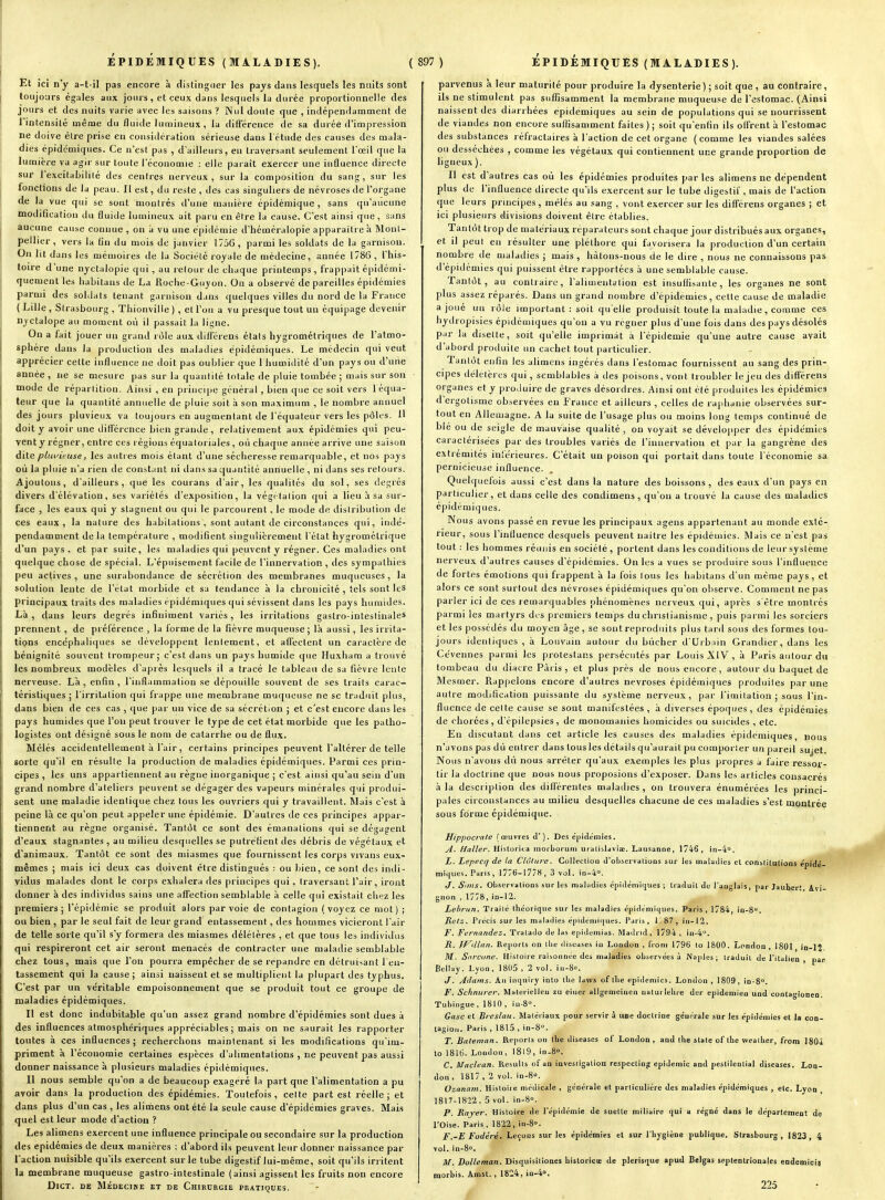 Et ici n'y a-t-il pas encore à distinguer les pays dans lesquels les nuits sont toujours égaies aux jours, et ceux dans lesquels la durée proportionnelle des jours et des nuits varie avec les saisons ? Nul doute que , indépendamment de l'intensité même du fluide lumineux, la différence de sa durée d'impression ne doive être prise en considération sérieuse dans l étude des causes des mala- dies épidémiques. Ce n'est pas , d'ailleurs, en traversant seulement l'œil que la lumière va agir sur toute l'économie : elle paraît exercer une influence directe sur l'excitabilité des centres nerveux, sur la composition du sang, sur les fonctions de la peau. Il est, du reste , des cas singuliers de névroses de l'organe de la vue qui se sont montrés d'une manière épidéraique , sans qu'aucune modification du fluide luuiineux ait paru en être la cause. C'est ainsi que, sans aucune cause connue , on a vu une épidémie d'héméralopie apparaître à Mont- pellier, vers la fin du mois de janvier 1756, parmi les soldats de la garnison. On lit dans les mémoires de la Société royale de médecine, année 1786, l'his- toire d'une nyctalopie qui , au retour de chaque printemps , frappait épidcmi- quement les habitans de La Roche-Guyou. On a observé de pareilles épidémies parmi des solilats tenant garnison dans quelques villes du nord de la France ( Lille , Strasbourg , Thionville ) , et l'on a vu presque tout un équipage devenir nyctalope au moment où il passait la ligne. On a fait jouer un grand rôle aux difFérens états hygrométriques de l'atmo- sphère dans la production des maladies épidémiques. Le médecin qui veut apprécier cette influence ne doit pas oublier que 1 humiilité d'un pays ou d'une année , ne se mesure pas sur la quantité totale de pluie tombée ; mais sur son mode de répartition. Ainsi , en principe général , bien que ce soit vers l équa- teur que lu quantité annuelle de pluie soit à son maximum , le nombre annuel des jours pluvieux va toujours en augmentant de l'équaleur vers les pôles. H doit y avoir une différence bien grande, relativement aux épidémies qui peu- venty régner, entre ces régions équaloriales, on chaque année arrive une saison dite pluvieuse, les autres mois étant d'une sécheresse remarquable, et nos pays où la pluie n'a rien de constant ni dans sa quantité annuelle , ni dans ses retours. Ajoutons, d'ailleurs, que les courans d'air, les qualités du sol, ses degrés divers d'élévation, ses variétés d'exposition, la végctalion qui a lieu à sa sur- face , les eaux qui y stagnent ou qui le parcourent, le mode de distribution de ces eaux, la nature des habitations , sont autant de circonstances qui, indé- pendamment de la température , modifient singulièrement l'état hygrométrique d'un pays, et par suite, les maladies qui peuvent y régner. Ces maladies ont quelque chose de spécial. L'épuisement facile de l'innervation , des sympathies peu actives, une surabondance de sécrétion des membranes muqueuses, la solution lente de l'état morbide et sa tendance à la chronicité , tels sont les principaux traits des maladies épidémiques qui sévissent dans les pays humides. Là, dans leurs degrés infiniment variés, les irritations gastro-inteslinales prennent , de préférence , la forme de la fièvre muqueuse; là aussi, les irrita- tions encéphaliques se développent lentement, et affectent un caractère de bénignité souvent trompeur; c'est dans un pays humide que Huxham a trouvé les nombreux modèles d'après lesquels il a tracé le tableau de sa fièvre lente nerveuse. Là, enfin, l'inflammation se dépouille souvent de ses traits carac- téristiques ; l'irritation qui frappe une membrane muqueuse ne se traduit plus, dans bien de ces cas , que par un vice de sa sécrétion ; et c'est encore dans les pays humides que l'on peut trouver le type de cet état morbide que les patho- logistes ont désigné sous le nom de catarrhe ou de flu.x. Mêlés accidentellement à l'air, certains principes peuvent l'altérer de telle sorte qu'il en résulte la production de maladies épidémiques. Parmi ces prin- cipes , les uns appartiennent au règne inorganique ; c'est ainsi qu'au sein d'un grand nombre d'ateliers peuvent se dégager des vapeurs minérales qui produi- sent une maladie identique chez tous les ouvriers qui y travaillent. Mais c'est à peine là ce qu'on peut appeler une épidémie. D'autres de ces principes appar- tiennent au règne organisé. Tantôt ce sont des émanations qui se dégagent d'eaux stagnantes , au milieu desquelles se putréfient des débris de végétaux et d'animaux. Tantôt ce sont des miasmes que fournissent les corps vivans eux- mêmes ; mais ici deux cas doivent être distingués : ou bien, ce sont des indi- vidus malades dont le corps exhalera des principes qui, traversant l'air, iront donner à des individus sains une affection semblable à celle qui existait chez les premiers; l'épidémie se produit alors par voie de contagion (voyez ce mot) ; ou bien , par le seul fait de leur grand entassement, des hommes vicieront l'air de telle sorte qu'il s'y formera des miasmes délétères , et que tous les individus qui respireront cet air seront menacés de contracter une maladie semblable chez tous, mais que l'on pourra empêcher de se répandre en détruisant l'en- tassement qui la cause; ainsi naissent et se multiplient la plupart des typhus. C'est par un ve'ritable empoisonnement que se produit tout ce groupe de maladies épidémiques. Il est donc indubitable qu'un assez grand nombre d'épidémies sont dues à des influences atmosphériques appréciables; mais on ne saurait les rapporter toutes à ces influences; recherchons maintenant si les modifications qu'im- priment à l'économie certaines espèces d'alimentations , ne peuvent pas aussi donner naissance à plusieurs maladies épidémiques. Il nous semble qu'on a de beaucoup exagéré la part que l'alimentation a pu avoir dans la production des épidémies. Toutefois, celte part est réelle; et dans plus d'un cas , les alimens ont été la seule cause d'épidémies graves. Mais quel est leur mode d'action ? Les alimens exercent une influence principale ou secondaire sur la production des épidémies de deux manières : d'abord ils peuvent leur donner naissance par l'action nuisible qu'ils exercent sur le tube digestif lui-même, soit qu'ils irritent la membrane muqueuse gastro-intestinale (ainsi agissent les fruits non encore DiCT. DE MÉDECIME ET DE ChiRDRGIE PRATIQUES. parvenus a leur maturité pour produire la dysenterie ) ; soit que , au contraire, ils ne stimulent pas suffisamment la membrane muqueuse de l'estomac. (Ainsi naissent des diarrhées épidémiques au sein de populations qui se nourrissent de viandes non encore suflisamment faites ) ; soit qu'enfin ils offrent à l'estomac des substances réfractaires à l'action de cet organe (comme les viandes salées ou desséchées , comme les végétaux qui contiennent une grande proportion de ligneux ). Il est d'autres cas où les épidémies produites parles alimens ne dépendent plus de l'influence directe qu'ils exercent sur le tube digestif, mais de l'action que leurs principes , mêlés au sang , vont exercer sur les diffcrens organes ; et ici plusieurs divisions doivent être établies. Tantôt trop de matériaux réparateurs sont chaque jour distribués aux organes, et il peu! en résulter une pléthore qui favorisera la production d'un certain nombre de maladies ; mais , hàtons-nous de le dire , nous ne connaissons pas d'épidémies qui puissent êtie rapportées à une semblable cause. Tantôt, au contraire, l'aliuientalion est insuffisante, les organes ne sont plus assez réparés. Dans un grand nombre d'épidémies, cette cause de maladie a joué uu rôle important : soit qu'elle produisît toute la maladie, comme ces hydropisies épidémiques qu'on a vu régner plus d'une fois dans des pays désolés par la disette, soit qu'elle imprimât à l'épidémie qu'une autre cause avait d'abord produite un cachet tout particulier. Tantôt enfin les alimens ingérés dans l'estomac fournissent au sang des prin- cipes délétères qui, semblables à îles poisons, vont troubler le jeu des différens organes et y proiluire de graves désordres. Ainsi ont été produites les épidémies d'ergotisme observées en France et ailleurs , celles de rajihanie observées sur- tout en Allemagne. A la suite de l'usage plus ou moins long temps continué de blé ou de seigle de mauvaise qualité, on voyait se développer des épidémies caractérisées par des troubles variés de l'innervation et par la gangrène des extrémités inîérieures. C'était un poison qui portait dans toute l'économie sa pernicieuse influence. Quelquefois aussi c'est dans la nature des boissons , des eaux d'un pays en particulier, et dans celle des condimens , qu'on a trouvé la cause des maladies épidémiques. Nous avons passé en revue les principaux agens appartenant au monde exté- rieur, sous l'influence desquels peuvent naitre les épidémies. Mais ce n'est pas tout : les hommes réunis en société , portent dans les conditions de leur système nerveux d'autres causes d'épidémies. On les a vues se produire sous l'influence de fortes émotions qui frappent à la fois tous les habitans d'un même pays, et alors ce sont surtout des névroses épidémiques qu'on observe. Comment ne pas parler ici de ces remarquables phénomènes nerveux qui, après s'être montrés parmi les martyrs di s premiers temps du christianisme , puis parmi les sorciers et les possédés du moyen âge, se sont reproduits plus tard sous des formes tou- jours identiques, à Louvain autour du bûcher d'Urbain Grandier, dans les Cévennes parmi les protestans persécutés par Louis XIV , à Paris autour du tombeau du diacre Paris , et plus près de nous encore, autour du baquet de Mesmer. Rappelons encore d'autres névroses épidémiques produites par une autre modification puissante du système nerveux, par l'imitation ; sous l'in- fluence de cette cause se sont manifestées, à diverses époques, des épidémies de chorées, d'épilepsies, de monomaiiies homicides ou suicides , etc. En discutant dans cet article les causes des maladies épidémiques, nous n'avons pas dù entrer dans tous les détails qu'aurait pu comporter un pareil sujet. Nous n'avons dù nous arrêter qu'aux exemples les plus propres à faire ressor- tir la doctrine que nous nous proposions d'exposer. Dans les articles consacrés à la description des difiérentes maladies , on trouvera énumérées les princi- pales circonstances au milieu desquelles chacune de ces maladies s'est montrée sous forme épidémique. Hippocrale (œuvres il'). Des épidémies. yl. Halîer. Historita morboruni uratisldviaï. Lausanne, 1746, in-4°. L. Lepecq de la Clôture. Colleclion d'obsei valions sur les malaiiies el conslilulions épidé- miques. Paris, 1776-1778, 3 vol. in-4°. J. Sans. Observations sur les maliidies épidémiques ; traduit de l'auglais, par Jaubert, Avi- gnon , 1778,ia-12. Lebrun. Trailé théorique sur les maladies épidémiques. Paris, 1784, in-S, Retz. Précis sur les muladies éjjideuilques. Paris , 1 ^ 87 , in - 12. F. Fernandez. Tratado de las epidumias. Madrul, 1794, iu-4''. R. Tf^illan. Reports on the iliseases in London , from 1796 to 1800. London , 1801 in-1' M. Snrcune. Hisloire raisonnée des maladies observées à Naples ; traduit de l'italien , par Bellay. Lyon , 1805 , 2 vol. in-8o. J. Adarns. An inquiry into the lavvs of tlie épidémies. London , 1809, in-S. F. Schnurer. Materielieu zu eiuer allgemeinen oaturlehre der épidémie» und contagionen. Tubingue , 1810 , iH-8<'. Gasc et Brcslau. JMalériaux pour servir i une doctrine générale sur les épidémies et la con- tagion. Paris , 1815 , in-8°. T. Baleman. Reports on tlie diseases of London , and the State of the wealher, from 1804 to 1816. London, I8l9, in-8°, C. Maclean. Resulls of an investigation respecling épidémie and pestilential discases. Lon- don , 1817 , 2 vol. in-8. Ozanam. Histoire médicale , générale et particulière des maladies épidémiques , etc. Lyon , 1817-18-22, 5 vol. in-S». P. Rayer. Hisloire de l'épidémie de suettc miliaire qui u régné dans le département de l'Oise. Paris,, 1822, in-8. F.-E Fodéré. Leçous sur les épidémies el sur l'hygiène publique. Strasbourg, 1823, 4 vol. in-8o. M. Dolleman. Disquisiliones hisloricîE de plerisque apud Belgas septentrionales endemiois morbis. Amst., 1824, in-4». 225