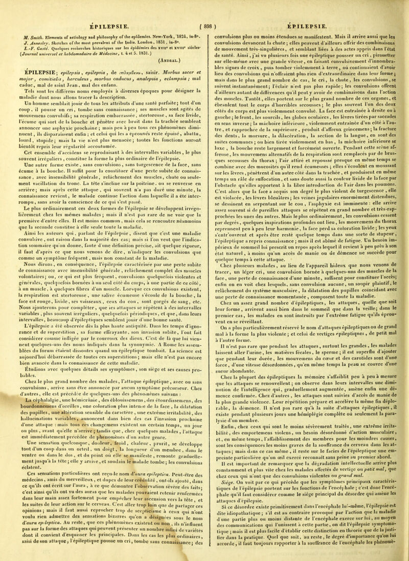 1 EPILEPSIE. ( 898 ) M. Smith. Elemcnls of aclîology and pliilosophy of llie epiaemics. New-York, 1824, in-S. J. jénnesley. Skelclies of llie niosl prcvalffnl of llie India. London , 1831 , in-8». L.-F. Gasté. Quelques recherches historiques sur les épidémies des xvn= et xvm« siècles- {Journal universel et hebdomadaire de Médecine, t. 4 et 5. 1831. ) (Akdral.) EPILEPSIE. EPILEPSIE ; epilcpsis , epilepsia , de ;ir!)«//?3(vtû, saisir. Morbus sacer et major, coniitialis , herculeus y morbus caducus, analepsia ^ eclnmpsia ; mal caduc, mal de saint Jean, mal des enfaiis. Tels sont les clifTcrens noms employés à diverses époques pour désigner la maladie dont nous allons tracer la description. Un homme semblait jouir de tous les attributs d'une santé parfaite; tout d'un coup, il pousse un cri, tombe sans connaissance; ses muscles sont agites de mouvemens convulsifs; sa respiration embarrassée, slertoreuse , sa face livide, l'écume qui sort de la bouche et pénètre avec bruit dans la trachée semblent annoncer une asphyxie prochaine ; mais peu à peu tous ces phénomènes dimi- nuent , ils disparaissent enfin ; et celui qui les a éprouve's reste épuisé, abattu, lourd, stupide; mais la vie n'est plus menacée; toutes les fonctions auront bienl(it repris leur régularité accoutumée. Cet ensemble d'acciilens se reproduisant à des intervalles variables , le plus souvent irréguliei s , constitue la forme la plus ordinaire de l'épilepsie. Une autre forme existe, sans convulsions, sans turgescence de la face, sans écume à la bouche. Il suffit pour la constituer d'une perte subite de connais- sance , avec insensibilité générale, relâchement des muscles, chute ou seule- ment vacillation du tronc. La tète s'incline sur la poitrine, ou se renverse en arrière; mais après cette attaque, qui souvent n'a pas duré une minute, la connaissance revient, le malade continue l'action dans laquelle il a été inter- rompu, sans avoir la conscience de ce qui s'est passé. Le plus ordinairement ces deux formes de l'épilepsie se développent irrégu- lièrement chez les mêmes malades ; mais il n'est pas rare tie ne voir que la première d'entre elles. Il est moins commun , mais cela se rencontre néanmoins que la seconde constitue à elle seule toute la maladie. Ainsi les auteurs qui, parlant de l'épilepsie, disent que c'est une maladie convulsive , ont raison dans la majorité des cas; mais si l'on veut que l'indica- tion sommaire qu'on donne, faute d'une définition précise, ait quelque rigueur, il faut d'après ce que nous venons de dire, n'indiquer les convulsions que comme un sympt()me fréquent, mais non constant de la maladie. Nous dirons, en conséquence, l'épilepsie caractérisée par une perte subite de connaissance avec insensibilité générale , relâchement complet des muscles volontaires; ou, ce qui est plus fréquent, convulsions quelquefois violentes et générales, quelquefois bornées à un seul côté du corps, à une partie de ce côté, à un muscle, à quelques fibres d'un nniscle. Lorsque ces convulsions existent, la respiration est sterloreuse , une salive écumcuse s'écoule de la bouche , la face est rouge, livide , ses vaisseaux , ceux du cou, sont gorgés de sang, etc. Nous ajouterons pour compléter, que les attaques se répètent à des intervalles variables , plus souvent irréguliers, quelquefois périodiques , et que, dans leurs intervalles, beaucoup d'épilcptiques semblent jouir d'une bonne santé. L'épilepsie a été observée dès la plus haute antiquité. Dans les temps d'igno- rance et de superstition , sa forme effrayante, son invasion subite, l'ont fait considérer comme infligée par le courroux des dieux. C'est de là que lui vien- nent quelques-uns des noms indiqués dans la synonymie. A Rome les assem- blées du forum étaient dissoutes c|uand un épileptique tombait. La science est aujourd'hui débarrassée de toutes ces superstitions; mais elle n'est pas encore bien avancée dans la connaissance de cette maladie. Étudions avec qiiehfues détails ses symptômes, son siège et ses causes pro- bubles. Chez le plus grand nombre des malades, l'attaque épileptique, avec ou sans convulsions, arrive sans être annoncée par aucun symptôme précurseur. Chez d'autres, elle est précédée de quelques-uns des phéiiornènes suivans : La céphalalgie, une hémicrànie , des éblouissemens , des élourdissemens, des bourdonnemens d'oreilles, une coloration plus intense de la face , la dilatation des pupilles , une altération sensible tlu car:ictère , une extrême irritabilité, des hallucinations variables, annoncent dans bien des cas l'invasion prochaine d'une attaque : mais tous ces changemens existent un certain temps, un jour ou plus , avant qu'elle n'arrive ; tandis que , chez quelques malades , l'attaque est immédiatement précédée de phénomènes d'un autre genre. Une sensation quelconque, doideur, froid, chaleur, prurit, se développe tout d'un coup dans un orteil, un doigt, la longueur d'un membre, dans le ventre ou dans le dos, et du point oii elle se manifeste, remonte graduelle- ment jusqu'à la téte ; elle y an ive , et soudain lé malade tombe ; les convulsions éclatent. Ce.s sensations particulières ont reçn-le nom iVnura epileptira. Peut-être des médecins , amis du merveilleux , et dupes de leur crédulité , ont-ils ajouté, dans ce qu'ils ont écrit sur l'aura , à ce que démontre l'observation sévère des faits- c'est ainsi qu'ils ont vu des auras que les malades pouvaient retenir renfermées dans leur main assez fortement pour empêcher leur ascension vers la tête et les suites de leur action sur le cerveau. C'est aller trop loin que de parta^er ces opinions; mais il faut aussi reprocher trop de scepticisme à ceux qui n'ont voulu rien admettre des sensations bizarres qu'on a désignées sous le nom A'aura cpdeptica. Au reste, que ces phénomènes existent ou non , ils n'influent pas sur la formedes attaques qui peuvent présenter un nombre infini de variétés dont il convient d'esquisser les principales. Dans les cas les plus ordinaires saisi de son attaque, 1 épileptique pousse un cri, tombe sans connaissance; des convulsions plus ou moins étendues se manifestent. Mais il arrive aussi que les convulsions devancent la chute ; elles peuvent d'ailleurs offrir des combinaisons de mouvement très-singulières, et semblant liées à des actes appris dans l'état de santé. Ainsi, j'ai vu plusieurs fois une épileptique pousser un cri, pirouetter sur elle-même avec une grande vitesse, en faisant convulsivement d'innombra- bles signes de croix , puis tomber violemment à terre , où continuaient d'avoir lieu des convulsions qui n'offraient plus rien d'extraordinaire dans leur forme j mais dans le plus grand nombre de cas, le cri, la chute, les convulsions , se suivent instantanément ; l'éclair nest pas plus rapide; les convulsions offrent d'ailleurs autant de dificreiices qu'il peut y avoir de combinaisons dans l'action . des muscles. Tantôt, elles portent sur le plus grand nombre de ces organes, et ébranlent tout le corps d'horribles secousses; le plus souvent l'un des deux côtés du corps est plus violemment convulsé. La face est entraînée à droite ou à gauche ; le front, les sourcils , les globes oculaires , les lèvres tirées par saccades en sens inverse ; la mâchoire inférieure , violemment entraînée d'un côté à l'au- tre , et rapprochée de la supérieure , produit d'affreux grincemens ; la fracture des dents, la morsure, la dilacération, la section de la langue, en sont des suites communes ; ou bien tirée violemment en bas , la mâchoire inférieure se luxe , la bouche reste largement et forcément ouverte. Pendant cette scène af- freuse, les mouvemens alternatifs de la respiration sont remplacés par de brus- ques secousses du thorax; l'air attiré et repoussé presque en même temps se combine avec des mucosités qu'il rend écuraeuses ; elles s'écoulent en moussant sur les lèvres , pénètrent d'un autre côté dans la trachée , et produisent en même temps un râle de suffocation, et sans doute aussi la couleur livide de la face par l'obstacle qu'elles apportent à la libre introduction de l'air dans les poumons. C'est alors que la face a acquis son degré le plus violent de turgescence , elle est violacée , les lèvres bleuâtres ; les veines jugulaires énormément distendues, se dessinent en serpentant sur le cou , l'asphyxie est imminente : elle arrive assez souvent si de pareilles attaques se répètent en grand nombre et tres-rap- prochées les unes des autres. Mais le plus ordinairement, les convulsions cessent par degrés , quelques inspirations profondes ont lieu , les mouvemens du thorax reprennent peu à peu leur harmonie, la face perd sa coloration livide ; les yeux s'entr'ouvrent et après être resté quelque temps dans une sorte de stupeur, l'épileptique a repris connaissance ; mais il est abîmé de fatigue. Un besoin im- périeux de sommeil lui prescrit un repos après lequel il revient à peu près a son état naturel, à moins qu'un accès de manie ou de démence ne succède pour quelque temps à cette attaque. Chez plusieurs malades, au lieu de l'appareil hideux que nous venons de tracer, un léger cri, une convulsion bornée à quelques-uns des muscles de la face, une perte de connaissance d'une minute, suffisent pour constituer 1 accès; enfin on en voit chez lesquels, sans convulsion aucune, un soupir plaintif, le relâchement du système musculaire, la dilatation des pupilles coïncidant avec une perte de connaissance momentanée , composent toute la maladie. Chez un assez grand nombre d'épileptiques, les attaques, quelle que soit leur forme , arrivent aussi bien dans le sommeil que dans la veille; dans le premier cas, les malades en sont instruits par l'extrême fatigue qu'ils éprou- vent en se réveillant. On a plus particulièrement réservé le nom d'attaques épileptiques ou de grand mal à la forme la plus violente ; et celui de vertiges epileptiqnes , de petit mal à l'autre forme. 11 n'est pas rare que pendant les attaques, surtout les grandes , les malades laissent aller l'urine , les matières fécales, le sperme; il est superflu d'ajouter que pendant leur durée, les mouvemens du coeur et des carotides sont d'une force, d'une vitesse désordonnées , qu'en même temps la peau se couvre d'une sueur abondante. Chez la plupart des épileptiques la mémoire s'afi'aiblit peu à peu à mesure que les attaques se renouvellent; on observe dans leurs intervalles une dimi- nution de l'intelligence qui, graduellement augmentée, amène enfin une dé- mence confirmée. Chez d'autres , les attaques sont suivies d'accès de manie de la plus grande violence. Leur répétition prépare et accélère la même fin déplo- rable, la démence. Il n'est pas rare qu'à la suite d'attaques épileptiques , il existe pendant plusieurs jours une hémiplégie complète où seulement la para- lysie d'un membre. Enfin, chez ceux qui sont le moins sévèrement traités, une extrême irrita- bilité, des emportemens violens, un besoin désordonné d'action musculaire, et, en même temps , l'affaiblissement des membres pour les moindres causes, sont les conséquences les moins graves de la souffrance du cerveau dans les at- taques; mais dans ce cas même , il reste sur le faciès de l'épileptique une em- preinte particulière qu'un œil exercé reconnaît sans peine au premier abord. Il est important de remarquer que la dégradation intellectuelle arrive plus constamment et plus vite chez les malades affectés de vertige ou petit mal, que chez ceux qui n'ont que des convulsions violentes ou grand mal. Siège. On voit par ce qui précède que les symptômes principaux caractéris- tiques de l'épilepsie portent sur les fonctions de l'encéphale ; c'est donc l'encé- phale qu'il faut considérer comme le siège principal du désordre qui amène les attaques d'épilepsie. Si ce désordre existe primitivement dans l'encéphale lui-même, l'épilepsie est dite idiopathatique ; s'il est au contraire provoqué par l'action que la maladie d une partie plus ou moins distante de l'encéphale exerce sur lui, au moyen des communications qui l'unissent à cette partie, on dit l'épilepsie symptoma- lique ; mais il est plus facile d'établir cette distinction en théorie que de la justi- fier dans la pratique. Quel que soit, au reste , le degré d'importance qu'on lui accorde , il faut toujours rapporter à la souffrance de l'encéphale les phénomè- \ 1