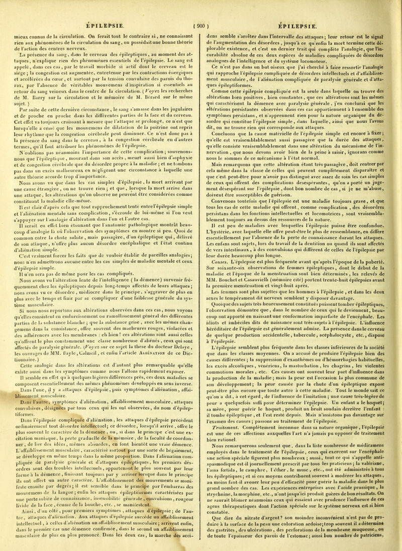 mieux connus de la circulation. On ferait tout le contraire si, ne connaissant rien aux phénomènes de la circulation du sang, on possédaitune bonne lliéorie de l'action des centres nerveux. La présence du sang, dans le cerveau des épileptiques , au moment des at- taques, n'explique rien des phénomènes essentiels de l'épilepsie. Le sang est appelé, dans ces cas , par le travail morbide si actif dont le cerveau est le siège ; la congestion est augmentée, entretenue par les contractions énergiques et accélérées du cœur, et surtout par la tension convulsive des parois du tho- rax, par l'absence de véritables mouvemens d'inspiration si essentiels au retour du sang veineux dans le centre de la circulation. ( Voyez les recherches de M. Barry sur la circulation et le mémoire de M. Bérard sur le même sujet. ) Par suite de cette dernière circonstance , le sang s'amasse dans les jugulaires et de proche en proche dans les différentes parties de la face et du cerveau. Cet effet va toujours croissant à mesure que l'attaque se prolonge, ce n'est que lorsqu'elle a cessé que les mouvemens de dilatation de la poitrine ont repris leur rhjlhme que la congestion cérébrale peut diminuer. Ce n'est donc pas à la présence du sang dans le cerveau , à la congestion cérébrale en d'autres termes, qu'il faut attribuer les phénomènes de l'épilepsie. N'oublions ])as néanmoins l'importance de celte complication ; souvenons- nous que l'épiieplique , mourant dans son accès , meurt aussi bien d'asphyxie et de congestion cérébrale que du désordre propre à la maladie ; et ne tombons pas dans un excès malheureux en négligeant une circonstance à laquelle une autre théorie accorde trop d'importance. Nous avons vu que dans les cas simples d'épilepsie , la mort arrivant par une cause étrangère , on ne trouve rien ; et que , lorsque la mort arrive dans une attaque, les altérations qu'on observe ne peuvent être considérées comme constituant la maladie elle-même. Il est clair d'après cela que tout rapprochement tenté entrel'épilepsie simple et l'aliénation mentale sans complication, s'écroule de lui-même si l'on veut s'appuyer sur l'analogie d'altération dans l'un et l'autre cas. Il serait en effet bien étonnant que l analomie pathologique montrât beau- coup d'analogie là où Tobservation des sym[itômes en montre si peu. Quoi de commun entre la chute subite , mais passagère, d'un épileptique qui, délivré de son attaque , n'offre plus aucun désordre encéphalique et l'état continu d'aliénation simple. C'est vraiment forcer les faits que de vouloir établir de pareilles analogies; nous n'en admettrons aucune entre les cas simples de maladie mentale et ceux d'épilepsie simple. Il n'en sera pas de même pour les cas compliqués. Nous avons vu l'altération lente de l'intelligence ( la démence) survenir fré- quemment chez les épileptiques depuis long-temps affectés de leurs attaques; nous avons vu ce désordre , médiocre dans le principe, s'aggraver de plus en plus avec le temps et finir par se compliquer d'une faiblesse générale du sys- tème musculaire. Si nous nous reportons aux altérations observées dans ces cas, nous voyons qu'elles consistent en endurcissement ou ramollissement général des différentes parties de la substance blanche ; que la substance grise , avec les mêmes chan- geraens dans la consistance, offre souvent des marbrures rouges, violacées et des adhérences avec les membranes : eh bien ! ces altérations sont aussi celles qu'offrent le plus constamment une classe nombreuse d'aliénés , ceux qui sont affectés de paralysie générale. sur ce sujet la thèse du docteur Délaye , les ouvrages de MM. Bayle , Calmeil, et enfin l'article Aliénation de ce Dic- tionnaire. ) Celte analogie dans les altérations est d'autant plus remarquable qu'elle existe aussi dans les symptômes comme nous Talions rapidement exposer. Il semble en effet qu'à quelques légères différences près, ces deux maladies se composent essentiellement des mêmes phénomènes développés en sens inverse. Dans l'une, il y a attaques d'épilepsie , puis symptômes d'aliénation , affai- blissement musculaire. Dans l'autre, symptômes d'aliénation, affaiblissement musculaire, attaques convulsives, désignées par tous ceux qui les ont observées, du nom d'épilep- tiformes. Dans l'épilepsie compliquée d'aliénation, les attaques d'épilepsie précèdent ordinairemeiif tout désordre intellectuel; ce désordre, lorsqu'il arrive , offre le plus souvent le caractère de la démence , ou, si dans le principe c'est une ex- citation maniaque, la perte graduelle de la mémoire , de la faculté de coordon- ner, de lier des idées, mêmes absurdes, en font bientôt une vraie démence. L'affaiblissement musculaire , caractérisé surtout par une sorte de bégaiement, se développe en même temps dans la même proportion. Dans l'alièiialion com- pli([uée de paralysie générale et d'attaques épileptiques, les premiers dés- ordres sont des troubles inlellecluels, appartenant le plus souvent par leur forme à la démence , finissant toujours par y arriver lorsque dans le principe ils ont offert un autre caractère. L'affaiblissement des mouvements se mani- feste ensuite par degrés ; il est sensible dans le principe par l'eaibarras des mouvemens de la langue ; enfin les attaques épileptii'ormes caractérisées par une perte subite de connaissance, insensibilité générale, convulsions , rougeur livide de la face , écume de la bouche, etc. , se manilestent. Ainsi, d'un côté , pour premiers symptômes , attaques d'épilepsie ; de l'au- tre, attaques d'aliénation. Aux attaques d'épilepsie succède nn affaiblissement intellectuel, à celles d'aliénation un afl'aiblissement musculaire; arrivent enfin, dans le premier cas une démence confirmée, dans le second un affaiblissement musculaire de plus en plus prononcé. Dans les deux cas, la marche des acci- dens semble s'arrêter dans Tîntervalle des attaques; leur retour est le signal de l'augmentation des désordres , jusqu'à ce qu'enfin la mort termine cette dé- plorable existence, et c'est un dernier trait qui complète l'analogie, que Vin- curabilité absolue de ces deux espèces de maladies compliquées de désordres analogues de l'intelligence et du système locomoteur. Ce n'est pas dans un but oiseux que j'ai cherché à faire ressortir l'analogie qui rapproche l'épilepsie compliquée de désordres intellectuels et d'affaiblisse- ment musculaire , de l'aliénation compliquée de paralysie générale et d'atta- ques épileptiformes. Comme cette épilepsie compliquée est la seule dans laquelle on trouve des altérations bien positives , bien constantes , que ces altérations sont les mêmes qui caractérisent la démence avec paralysie générale , j'en conclurai que les altérations persistantes observées dans ces cas appartiennent à l'ensemble des symptômes persistans, et n'apprennent rien pour la nature organique du dé- sordre qui constitue l'épilepsie simple , dans laquelle, ainsi que nous l'avons dit, on ne trouve rien qui corresponde aux attaques. Concluons que la cause matérielle de l'épilepsie simple est encore à fixer ; qu'elle est vraisemblablement aussi passagère que la durée des attaques, qu'elle consiste vraisemblablement dans une altération du mécanisme de l'in- nervation , que nous devons avoir bien de la peine à saisir, ignorans comme nous le sommes de ce mécanisme à l'état normal. Mais remarquons que cette altération étant très-passagère , doit rentrer par cela même dans la classe de celles qui peuvent complètement disparaître et que c'est peut-être pour n'avoir pas distingué avec assez de soin les cas simples de ceux qui offrent des complications desespérantes, qu'on a porté un juge- ment désespérant sur l'épilepsie , dont bon nombre de cas , si je ne m'abuse, doivent être susceptibles de guérison. Convenons toutefois que l'épilepsie est une maladie toujours grave, et que tous les cas de cette maladie qui offrent, comme complication , des désordres persistans dans les fonctions intellectuelles et locomotrices , sont vraisembla- blement toujours au dessus des ressources de la nature. Il est peu de maladies avec lesquelles l'épilepsie puisse être confondue. L'hystérie, avec laquelle elle offre peut-être le plus de ressemblance, en diffère essentiellement par l'absence de la perte de connaissance durant les attaques. Les enfans sont sujets, lors du travail de la dentition ou quand ils sont affectés de vers intestinaux, à des convulsions qui diffèrent de celles de l'épilepsie par leur durée beaucoup plus longue. Causes. L'épilepsie est plus fréquente avant qu'après l'époque de la puberté. Sur soixante-six observations de femmes épileptiques, dont le début de la maladie et l'époque de la menstruation sont bien déterminés , les releve's de MM. Bouchet et Casauvielh (mémoire cité) portent trente-huit épilepsies avant la première menstruation et vingt-huit après. Les femmes sont plus sujettes que les hommes à l'épilepsie , et dans les deux sexes le tempérament dit nerveux semblent y disposer davantage. Quoique des sujets très heureusement constitués puissent tomber épileptiques, l'observation démontre que, dans le nombre de ceux qui le deviennent, beau- coup ont apporté en naissant une conformation imparfaite de l'encéphale. Les idiots et imbéciles dits de naissance sont très-sujets à l'épilepsie. L'influence héréditaire de l'épilepsie est généralement admise. La présence dans le cerveau de quelque production accidentelle, tubercule , acéphalocyste , etc., dispose à l'épilepsie. L'épilepsie semblent plus fréquente dans les classes inférieures de la société que dans les classes moyennes. On a accusé tle produire l'épilepsie bien des causes différentes ; la suppression d'exanthèmes ou d'hémorrhagies habituelles, les excès alcooliques, vénériens, la masturbation , les chagrins , les violentes commotions morales , etc. Ces causes ont souvent leur part d'influence dans la production de la maladie; mais la peur est l'occasion la plus commune de son développement; la peur causée par la chute d'un épileptique expose peut-être plus encore que toute autre à cette maladie. Tout le monde sait ce qu'on a dit, à cet égard, de l'influence de l'imitation ; une cause très-légère de peur a quelquefois sufli pour déterminer l'épilepsie. Un enfanta le hoquet; sa mère, pour guérir le hoquet, produit un bruit soudain derrière l'enfant : il tombe épileptique , et l'est resté depuis. Mais n'insistons pas davantage sur l'examen des causes ; passons au traitement de l'épilepsie. Traitement. Complètement inconnue dans sa nature organique , l'épilepsie est une de ces affections auxquelles l'art n'a jamais pu opposer de traitement bien rationel. Nous remarquerons seulement que , dans la liste nombreuse de médicamens employés dans le traitement de l'épilepsie, ceux qui exercent sur l'encéphale une action spéciale figurent plus nombreux ; aussi, tout ce qui s'appelle anti- spasmodique est-il journellement prescrit par tous les praticiens ; la valériane, l'assa fœtida, le camphre, l'éthcr , le musc, etc., ont été administrés à tous les épileptiques ; et si ces moyens contribuent souvent à modérer les attaques, au moins faut-il avouer leur peu d'efiicacité pour guérir la maladie dan.» le plus grand nombre des cas. Les expériences entreprises avec l'acide prussique , la strychnine, la morphine, etc., n'ont jusqu'ici produit guères de bon résultats. On ne .saurait blâmer néanmoins ceux qui essaient avec prudence l'influeuce de ces agens thérapeutiques dont l'action spéciale sur le système nerveux est si bien constatée. Que dire du nitrate d'argent? son moindre inconvénient n'est pas de pro- duire à la surface de la peau une coloration ardoise; trop souvent il a détermina des gastrites , des ulcérations , des perforations de la membrane muqueuse, ou de toute l'épaisseur des parois de l'estomac ; aussi bon nombre de patriciens,