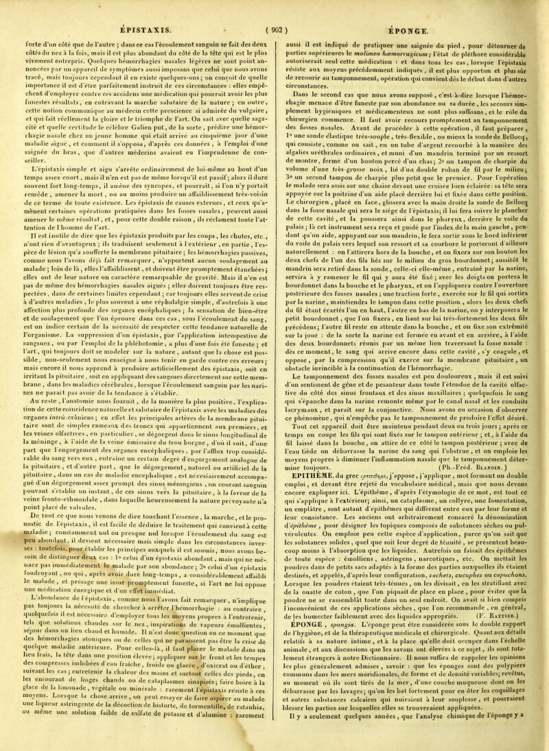 iPISTAXIS. forte d'un côté que de l'autre ; dans ce cas l'écoulement sanguin se fait des deux côtes du nez à la fois, mais il est plus abondant du côté de la tête qui est le plus vivement entrepris. Quelques héuiorrhagies nasales légères ne sont point an- noncées par un appareil de symptômes aussi imposans que celui que nous avons tracé, mais toujours cependant il en existe quelques-uns; on conçoit de quelle importance il est d'être parfaitement instruit de ces circonstances : elles empê- chent d'employer contre ces accidens une médication qui pourrait avoir les plus funestes résultats, en entravant la marche salutaire de la nature ; en outre, celte notion communique au médecin cette prescience si admirée du vulgaire, et qui fait réellement la gloire et le triomphe de l'art. On sait avec quelle saga- cité et quelle certitude le célèbre Galien put, de la sorte, prédire une hémor- i hagie nasale chez un jeune homme qui était arrivé au cinquième jour d'une maladie aiguë , et comment il s'opposa, d'après ces données , 'a l'emploi d'une saignée du bras, que d'autres médecins avaient eu l'imprudeuue de con- seiller. Lépistaxîs simple et aigu s'arrête ordinairement de lui-même au bout d'un temps assez court, mais il n'en est pas de même lorsqu'il est passif; alors il dure souvent fort long-temps, il amène des syncopes, et pourrait, si l'on n'y portait remède , amener la mort, ou au moins produire un affaiblissement très-voisin de ce terme de toute existence. Les épistaxis de causes externes, et ceux qu'a- mènent certaines opérations pratiquées dans les fosses nasales, peuvent aussi amener le même résultat, et, pour cette double raison , ils réclament toute l'at- tention de l'homme de l'art. Il est inutile de dire que les épistaxis produits par les coups , les chutes, etc., n'ont rien d'avantageux ; ils traduisent seulement à 1 extérieur , en partie, l'es- pèce de lésion qu'a soufferte la membrane pituitaire; les hémorrhagies passives, comme nous l'avons déjà fait remarquer, n'apportent aucun soulagement au malade ; loin de là , elles l'affaiblissent, et doivent être promptement étanchées ; elles ont de leur nature un caractère remarquable de gravité. Mais il n'en est pas de même des hémorrhagies nasales aiguës ; elles doivent toujours être res- pectées , dans de certaines limites cependant ; car toujours elles servent de crise à d'autres maladies , le plus souvent à une céphalalgie simple, d'autrefois à une affection plus profonde des organes encéphaliques ; la sensation de bien-être et de soulagement que l'on éprouve dans ces cas , sous l'écoulement du sang, est un indice certain de la nécessité de respecter cette tendance naturelle de l'organisme. La suppression d'un épistaxis, par l'application intempestive de sangsues , ou par l'emploi de la phlébotomie, a plus d'une fois été funeste ; et l'art, qui toujours doit se modeler sur la nature , autant que la chose est pos- sible, non-seulement nous enseigne à nous tenir en garde contre ces erreurs; mais encore il nous apprend à produire artificiellement des épistaxis, soit en irritant la pituitaire , soit en appliquant des sangsues directement sur cette mem- brane , dans les maladies cérébrales , lorsque l'écoulement sanguin par les nari- nes ne parait pas avoir de la tendance à s'établir. Au reste , l'anatomie nous fournit, de la manière la plus positive, l'explica- tion de celte eoïncidencenaturelieetsaliitaire de i'épistaxis avecles maladiesdes organes intrà-cràmena ; en effet les principales artères de la membrane pitui- taire sont de simples rameaux des troncs qui appartiennent aux premiers, et les veines olfactives, en particulier, se dégorgent dans le sinus longitudinal de la méninge, à i'aide de la veine émissaire du trou borgne, d'où il suit, d'une part que l'engorgement des organes encéphaliques, par l'afflux trop considé- rable du sang vers eux , entraîne un certain degré d'engorgement analogue de la pituitaire, et d'autre part, que le dégorgement, naturel ou artificiel de la pituitaire, dans un cas de maladie encéphalique , est nécessairement accompa- gné d'un dégorgement assez prompt des sinus méningiens , un courant sanguin pouvant s'établir un instant, de ces sinus vers la pituitaire, à la faveur de la veine fronto-elhmoïdale , dans laquelle heureusement la nature prévoyante n'a point placé de valvules. De tout ce que nous venons de dire touchant l'essence. la marche, et le pro- nostic de I'épistaxis, il est facile de déduire le traitement qui convient à cette maladie; constamment nul ou presque nul lorsque l'écoulement du sang est peu abondant, il devient nécessaire mais simple dans les circonstances inver- ses : toutefois,pour établir les principes auxquels il est soumis, nous avons be- soin de distinguer deux cas : ]o celui d'un épistaxis abondant, mais qui ne mé- nace pas immédiatement le malade par son abondance; 2 celui d'un épistaxis foudroyant , ou qui, après avoir duré long-temps , a considérablement affaibli le malade, et présage une issue promptement funeste, si l'art ne lui oppose une médication énergique et d'un effet immédiat. L'abondance de 1 épistaxis , comme nous l'avons fait remarquer, n'implique pas toujours la nécessité de chercher à arrêter I hémorrhagie : au contraire , quelquefois il est nécessaire d'employer tous les moyens propres à l'entretenir^ tels que solutions chaudes sur le nez, inspirations de vapeurs émollientes ' séjour dans un lieu chaud et humide. Il n'est donc question en ce moment que des hemorihagies atoniques ou de celles qui ne paraissent pas être la crise de quelque maladie antérieure. Pour celles-là, il faut placer le malade dans un heu frais, la tête dans une position élevée; appliquer sur le front et les tempes des compresses imbibées d'eau fraîche, froide ou glacée , d'oxicrat ou d'élher , suivant les cas ; entretenir la chaleur des mains et surtout celles des pieds, en les enlourant de hnges chauds ou de cataplasmes sinapisés ; faire boire h la glace de la limonade, végétale ou minérale : rarement I'épistaxis résiste à ces moyens. Lorsque la chose arrive , on peut essayer de faire aspirer au malade une liqueur astringente de la décoction de bistorte, de tormentille, de ratanhia, ou même une solution faible de sulfate de potasse et d'alumine : rarement aussi il est indiqué de pratiquer une saignée du pied , pour détourner de parties supérieures le molimen hœmoriagicum ; l'état de pléthore considérable autoriserait seul cette médication : et dans tous les cas, lorsque I'épistaxis résiste aux moyens précédemment indiqués , il est plus opportun et plus sûr de recourir au tamponnement, opération qui convient dès le début dans d'autres circonstances. Dans le second cas que nous avons supposé , c'est-à-dire lorsque l'hémor- rhagie menace d'être funeste par son abondance ou sa durée , les secours sim- plement hygiéniques et médicamenteux ne sont plus suffisans , et le rôle du chirurgien commence. Il faut avoir recours promptement au tamponnement des fosses nasales. Avant de procéder à cette opération, il faut préparer, 1° une sonde élastique très-souple , très-flexible , ou mieux la sonde de Bellocq, qui consiste, comme on sait, en un tube d'argent recourbé à la manière des algalies uréthrales ordinaires , et muni d'un mandrin terminé par un ressort de montre, fermé d'un bouton percé d'un chas; 2° un tampon de charpie du volume d'une très-grosse noix, lié d'un double ruban de fil par le milieu; 3» un second tampon de charpie plus petit que le premier. Pour l'opération le malade sera assis sur une chaise devant une croisée bien éclairée: sa tête sera appuyée sur la poitrine d'un aide placé derrière lui et fixée dans cette position. Le chirurgien , placé en face, glissera avec la main droite la sonde de Bellocq dans la fosse nasale qui sera le siège de I'épistaxis; il lui fera suivre le plancher de cette cavité , et la poussera ainsi dans le pharynx, derrière le voile du palais ; l;i cet instrument sera reçu et guidé par l'index de la main gauche, pen^ dant qu'un aide, appuyant sur son mandrin, le fera sortir sous le bord inférieur du voile du palais vers lequel son ressort et sa courbure le porteront d'ailleurs naturellement : on l'attirera hors de la bouche, et on fixera sur son bouton les deux chefs de l'un des fils liés sur le milieu du gros bourdonnet; aussitôt le mandrin sera retiré dans la sonde, celle-ci elle-même, entraîné par la narine, servira à y ramener le fil qui y aura été fixé ; avec les doigts on portera le bourdonnet dans la bouche et le pharynx, et on l'appliquera contre l'ouverture postérieure des fosses nasales ; une traction forte, exercée sur le fil qui sortira parla narine, maintiendra le tampon dans cette position , alors les deux chefs du fil étant écartés l'un en haut, l'autre en bas de la narine, on y interposera le petit bourdonnet, que l'on fixera , en liant sur lui très-fortement les deux fils précédens; l'autre fil reste en attente dans la bouche, et on fixe son extrémité sur la joue : de la sorte la narine est fermée en avant et en arrière, à l'aide des deux bourdonnets réunis par un même lien traversant la fosse nasale : dès ce moment, le sang qui arrive encore dans cette cavité , s'y coagule , et oppose , par la compression qu'il exerce sur la membrane pituitaire, un obstacle invincible à la continuation de I hémorrhagie. Le tamponnement des fosses nasales est peu douloureux , mais il est suivi d'un sentiment de gêne et de pesanteur dans toute l'étendue de la cavité olfac- tive du côté des sinus frontaux et des sinus maxillaires ; quelquefois le sang qui s'épanche dans la narine remonte même par le canal nasal et les conduits lacrymaux , et paraît sur la conjonctive. Nous avons eu occasion d'observer ce phénomène, qui n'empêche pas le tamponnement de produire l'effet désiré. Tout cet appareil doit être maintenu pendant deux ou trois jours ; après ce temps on coupe les fils qui sont fixés sur le tampon antérieur ; et, à l'aide du fil laissé dans la bouche, on attire de ce côté le tampon postérieur ; avec de l'eau tiède on débarrasse la narine du sang qui l'obstrue , et on emploie les moyens propres à diminuer l'inflammation nasale que le tamponnement déter- mine toujours. (Ph.-Fréd. Blandim. ) EPITHEME,du grec c-yciT(T(9)j//.(, j'appose, j'applique , mot formant un double emploi, et devant être rejeté du vocabulaire médical, mais que nous devons encore expliquer ici. L'épithême, d'après l'étymologie de ce mot, est tout ce qui s'applique à l'extérieur; ainsi, un cataplasme, un collyre, une fomentation, un emplâtre , sont autant d'épithèmes qui diffèrent entre eux par leur forme et leur consistance. Les anciens ont arbitrairement consacré la dénomination (l'épithême , pour désigner les topiques composés de substances sèches ou pul- vérulentes. On emploie peu cette espèce d'application, parce qu'on sait que les substances solides , quel que soit leur degré de téiiuité , se présentent beau- coup moins à l'absorption que les liquides. Autrefois on faisait des épithêmes de toute espèce : émolliens , astringens , narcotiques , etc. On mettait les poudres dans de petits sacs adaptés à la forme des parties auxquelles ils étaient destinés, et appelés, d'après leur configuration, sachels, cucuphes ou capuchons. Lorsque les poudres étaient très-ténues , on les divisait, en les stratifîant avec de la oualte de coton , que l'on piquait de place en place , pour éviter que la poudre ne se rassemblât toute dans un seul endroit. On avait si bien compris l'inconvénient de ces applications sèches, que l'on recommande , en général, de les humecter faiblement avec des liquides appropriés. (F. Rattieh.) EPONGE , spongia. L'éponge peut être considérée sous le double rapport de l'hygiène, et de la thérapeutique médicale et chirurgicale. Quantaux détails relatifs à sa nature intime , et à la place qu'elle doit occuper dans l'échelle animale, et aux discussions que les savans ont élevées à ce sujet, ils sont tota- lement étrangers à notre Dictionnaire. 11 nous suffira de rappeler les opinions les plus généralement admises , savoir : que les éponges sont des polypiers communs dans les mers méridionales, de forme et de densité variables; revêtus, au moment où ils sont tirés de la mer, d'une couche muqueuse dont on les débarrasse par les lavages; qu'on les bat fortement pour en ôter les coquillages et autres substances calcaires qui nuiraient à leur souplesse , et pourraient blesser les parties sur lesquelles elles se trouveraient appliquées. Il y a seulement quelques années , que l'analyse chimique de l'éponge y a