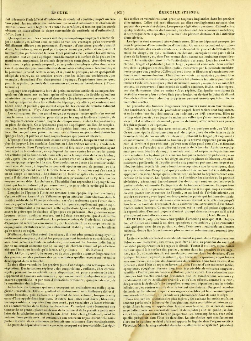 fait découvrir l'iode à l'état d'hydriodate de soude, et a justifié, jusqu'à un cer- tain point, les tentatives des médecins qui avaient administré le charbon de cette substance contre le goitre et contre les scrofules , si tant est que les succès obtenus de l'iode offrent le degré convenable de certitude et d'authenticité. Voj. Iode. ) Quoi qu'il en soit, les éponges sont depuis long-temps employées comme ob- jet de toilette , et offrent sous ce point de vue des avantages qu'on trouverait difficilement ailleurs ; en permettant d'arroser , d'une assez grande quantité d'eau , les parties qu'on ne peut pas toujours immerger, elles rafraîchissent et nettoient plus parfaitement la peau. Elles peuvent être , comme les vêtemens, et comme tout ce qui s'applique immédiatement à la surface de la peau et des membranes muqueuses , le véhicule de principes contagieux. Aussi doit-on les tenir avec la plus grande propreté, et se garder d'employer celles dont se se- raient servies des personnes atteintes de maladies contagieuses. Néanmoins, si la prudence prescrit cette réserve, et si, dans la pratique, on est quelquefois obligé de croire , ou de sembler croire, que les infections vénériennes, par exemple, dépendent d'un changement d'éponge, l'expérience montre que, pour la syphilis , ce mode de transmission est au moins très-douteux. ( Voyez SrPHiLis.) L'éponge sert également à faire de petits mamelons artificiels au moyen des- quels ou fait sucer aux enfans, qu'on élève au biberon, le liquide qu'on leur administre , mais ce petit appareil demande à être fréquemment renouvelé , car le lait qui séjourne dans les cellules de l éponge, s'y altère, et contracte une odeur acide et putride, qui souvent empêche les enfans de prendre l'aliment qu'on lui présente. ( Voy. Allaitement artificiel , Biberon. ) Les chirurgiens font un grand usage des éponges : outre qu'ils s'en servent dans le cours des opérations pour absterger le sang et les divers liquides , ils les emploient encore comme moyen de compression, et dans les pansemens , en place de charpie. On a également proposé d'appliquer , au lieu de cataplas- mes , des lames d'épongés imbibées de liquides émolliens , narcotiques ou au- tres. On conçoit sans peine que pour ces difFérens usages on doit choisir les éponges fines, et privées de tout corps étranger qui pourrait blesser. L'éponge n'est pas moins utile comme corps dilatant, lorsqu'on veut donner plus de largeur à des conduits fistuleux ou à des orifices naturels , accidentel- lement rétrécis. Pour l'employer ainsi, on lui fait subir une préparation ayant pour objet de la condenser, en appliquant les unes contre les antres les parois des cellules qui la composent. Pour cela, on la trempe dans de la cire fondue, puis, après l'en avoir imprégnée, on la serre avec de la ficelle. C'est ce qu'on uommç éponge préparée à la cire. Quelquefois on se borne à la mouiller seule- ment avec de l'eau , à laquelle on pourrait ajouter un peu de gomme , et à la comprimer également avec de la ficelle bien serrée. Lorsqu'on veut s'en servir on en coupe un morceau , de volume et de forme adaptés à la cavité dans la- quelle il doit être admis ; on l'y introduit avec précaution et on l'y fixe par les moyens convenables. La chaleur et l'humidité font reprendre à l'éponge le vo- lume qui lui est naturel ; et par conséquent , les parois de la cavité qui la con- tiennent se trouvent mollement écartées. L'emploi de l'éponge à l'intérieur remonte à une époque déjà fort ancienne ; c'est au célèbre Arnauld de Villeneuve qu'on attribue l'introduction dans la matière médicale de l'éponge calcinée ; car c'est seulement après l'avoir cliar- bonnée, qu'on l'administre aux malades. On ignore complètement quelle expé- rience préliminaire a pu motiver cette application. Quoi qu'il en soit, c'est contre le goitre que le charbon d'épongés a été préconisé. Des guéiisons nom- breuses , suivant quelques auteurs, ont été dues à ce moyen , que d'autres ob- servateurs ont trouvé insuffisant. La présence même de l'iode dans le charbon d'épongés ne serait pas convaincante; car la spécificité de ce corps contre les engorgemens scrofuleux n'est pas suffisamment établie, malgré fous les eflPorts qu'on tente à ce sujet. D'aille urs, dans l'état actuel des choses, il n'est plus permis d'employer un médicament complexe , et dont les proportions sont incertaines et variables. On aura donc recours à l'iode en substance, dosé suivant les besoins individuels; car on ne saurait admettre que le mélange de charbon animal ait plus d'efiica- cité que l'iode, ou les sels qu'il forme. {Voy. Iode.) (F. Ratier.) EPULIE, s. f.; epulis, de sur , et de cu>«v , gencive ; tumeur fongueuse née des gencives ou des portions des os maxillaires qu'elles recouvrent, et qui se développent dans la bouche. Le tissu fibro-vasculaire des gencives jouit d'une disposition remarquable à la végétation. Des irritations répétées , des coups violens , suffisent, chez certains sujets , pour mettre en activité cêtte disposition , et pour occasioner le déve- loppement de tumeurs volumineuses , qui surviennent quelquefois sans cause externe appréciable , et par suite d'altérations profondes , quoique latentes, de la constitution des individus La texture des tumeurs qui nous occupent est ordinairement molle ; spon- gieuse, vasculaire. Elles se gonflent et se durcissent sous l'influence des exci- tations buccales , puis s'affaisent et perdent de leur volume, lorsque le sang cesse d'être appelé dans leur tissu. D'autres fois, elles sont dures, fibreuses, incompressibles , composées d'un tissu serré , peu vasculaire , à lames résistan- tes et entrecroisées dans toutes les directions. J'ai enlevé tout récemment une tumeur de ce genre , placée au dessus de la canine et de la première petite mo- laire de la mâchoire supérieure du côté droit. Elle était globuleuse , avait le volume d'une petite noix , et contenait à son centre un noyau osseux très-com- pacte : le reste de sa substance présentait une substance fibro-cartilagineuse. Le point de départ des tumeurs qui nous occupent est très-variable. Les épu- lies molles et vasculaires sont presque toujours implantées dans les gencives elles-mêmes. Celles qui sont fibreuses ou fibro-cartilagineuses naissent plus souvent des parois alvéolaires. Lorsque ces végétations paraissent d'abord entre quelques dents , elles les déchaussent, les ébranlent, les repoussent au dehoj-s ; il est presque certain qu'elles proviennent du périoste dentaire et de l'intérieur d'une alvéole. Les épulies sont rarement très-volumineuses. Elles ne dépassent presque ja- mais la grosseur d'une noisette ou d'une noix. On en a vu cependant qui , por- tées au dehors des arcades dentaires, soulevaient la joue et déformaient les traits du visage, ou qui, saillantes en dedans, occupaient une partie de la place de la langue , et, dans l'un comme dans l'autre cas, nuisaient singulière- ment à la mastication ainsi qu'à l'articulation des sons. Leur base est tantôt étroite , fragile et pédiculée ; tantôt large , épaisse et résistante. Leur surface est, dans la plupart des cas, lisse, polie , recouverte par la pellicule membra- neuse propre aux gencives. Celles qui sont dures et fibreuses n'occasionnent or- dinairement aucune douleur. Chez d'autres sujets, au contraire, surtout lors- qu'elles ont été souvent irritées , ou qu'on a fait plusieurs tentatives pour les dé- truire à l'aide des caustiques , elles deviennent rouges , saignantes au moindre contact, se recouvrent d'une couche de matière sanieuse, fétide, et font éprou- ver des élancemens plus ou moins vifs et répétés. Ces épulies constituent de véritables cancers ; leur surface finit par s'éroder, et devient le point de départ d'un ulcère dévastateur , dont les progrès ne peuvent ensuite que très-difficile- ment être arrêtés. Le pronostic des tumeurs fongueuses des gencives varie selon leur volume , leur consistance , le degré de profondeur auquel leurs racines sont implantées, et enfin selon leur état douloureux, ou indolent, ou déjà cancéreux. Elles ne rétrogradent jamais , à en juger du moins par celles que j'ai eu l'occasion d'ob- server, et il a fallu constamment, pour les détruire, avoir recours aux procé- dés chirurgicaux d'extirpation. Chez un officier qui vint nous consulter, il y a quelques mois , au 'Val-de- Grâce , une épuiie du volume d'un œuf de pigeon , née du côté interne de la branche droite de l'os maxillaire inférieur , refoulait la langue , et s'opposait à ses mouvemens. En examinant la tumeur, je la trouvai supportée par un pédi- cule si étroit et si peu résistant. qu'avec mon doigt passé sous elle , et formant le crochet, je l'arrachai sans effort et la sortis de la bouche. Apres un écoule- ment peu considérable de sang, le malade sortit, et n'éprouva depuis lors au- cune récidive. La ligature peut convenir lorsque la tumeur est jiédiculée ; mais l'arrachement, exécuté avec les doigts ou avec les pinces de Museux , est ordi- nairement préférable. Si l'épulie touche aux gencives par une base large et so- lide, l'exc ision avec le bistouri réussit beaucoup mieux que les caustiques, dont on a préconisé alors l'emploi, et qui présentent l'inconvénient d'être difficiles à appliquer , en même temps qu'ils déterminent aisément la dégénérescence can- céreuse de la tumeur. Les épulies nées de l'intérieur des alvéoles et du périoste alvéolaire, nécessitent l'arrachement des dents, qui sont en contact avec la partie malade, et ensuite l'extirpation de la tumeur elle-même. Presque tou- jours alors, afin de prévenir une repullulation qui n'est que trop à craindre, on doit porter sur les racines de l'épulie , et au fond de l'alvéole atrectée , un cautère en roseau , avec lequel on désorganise les points qui lui donnaient nais- sance. Enfin, les épulies devenues cancéreuses doivent être détruites jusqu'à leur base , à l'aide de l'excision et de la cautérisation , avec autant d'exactitude que les autres cancers. Ce moyen rigoureux est le seul qui puisse s'opposer à la reproduction d'un mal toujours d'autant prompt dans ses ravages qu'il a été plus souvent combattu sans succès. ( L.-J. Bégin. ) ERECTILE , adj., erecdlis, susceptible d'érection; nom que MM. Dupuy- tren et Ruilier ont donné à un tissu spongieux et vasculaire , qu'on rencontre dans quelques-unes de nos parties , et dont l'existence, anormale en d'autres endroits, donne lieu à des tumeurs plus ou moins volumineuses , souvent très- graves. Le tissu érectilenormal est assez abondamment répandu dans l'organisme; on l'observe aux mamelons, aux lèvres, peut-être à l'iris, au pourtour du vagin , il constitue presque en entier la verge et le clitoris. Tantôt il est libre, et pour ainsi dire sur-ajouté à la surface des parties , comme dans les premiers de ces orga- nes , tantôt, au contraire , il est enveloppé, comme dans les derniers, d'une tunique fibreuse, épaisse, résistante , qui borne son expansion, et qui lui as- sure une forme, ainsi que des dimensions déterminées. Dans tous les cas , il se présente , dans l'état de repos et de vacuité , sous l'aspect d'une substance molle, spongieuse , rougeâtre , formée d'un lacis inextricable de vaisseaux sanguins, ramifiés à l'infini, sur un canevas celluleux , lâche et rare. Des recherches ana- tomiques fort exactes semblent démontrer que les ramifications veineuses y prédominent sur les capillaires artériels, et qu'elles offrent , comme à la rate , des porosités latérales, à l'aide desquelles le sang peut s'épancher dans les aréoles celluleuses, et rentrer ensuite dans le torrent circulatoire. Un grand nombre de nerfs se distribuent toujours aux organes érectiles , et leur communiquent une sensibilité exquise , qui préside aux phénomènes dont ils sont le siège. Sous l'empire des titillations les plus légères , des excitans les moins actifs , et souvent par la seule influence de l'imagination , cette sensibilité est mise en ac- tivité. Alors le sang est appelé dans la substance érectile; les artères du voisi- nage battent avec un surcroit de force et de rapidité ; elle se gonfle , se dur- cit , et acquiert un volume hors de proportion , en beaucoup de cas, avec celui qu'elle présentait dans l'état de flaccidité. La stimulation agit manifestement alors sur le système artériel ; lui seul apporte le liquide dans l'organe excité à l'érection. Mais le sang reste-t-il dans les capillaires de ce système? passe-t-il
