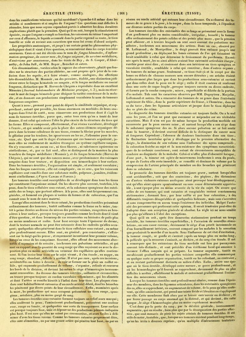 dans les ramifications veineuses qui lui succèdent? s'épanche-t-il même dans les aréoles si nombreuses et si amples de l'organe? Ces questions sont difficiles à résoudre, bien que nous soyons cependant portés à admettre les deux dernières explications plutôt que la première. Quoi qu'il en soit, lorsque la stimulation est épuisée, ou que l'organe a rempli sa fonction, les vaisseaux de retour l'emportent sur ceux d'affluence, le liquide accumulé dans la partie reprend sa route , le tissu tuméfié se vide et revient aux caractères que nous lui avons d'abord assignés. Les propriétés anatomiques, et jusqu'à un certain pointles phénomènes phy- siologiques dont il vient d être question, se rencontrent dans les corps érectiles anormaux. Ceux-ci ont été décrits sous le nom de fongus liématodes, à'inflam- nation spongieuse, de cancer mou , de fongus saii^nant, de sarcome médullaire, A'anémsme par anastomose, dans les écrits de Hey , de S. Cooper, d'Aber- nethy, de John Kell, de MM. Boyer , Breschet et autres. Ces dénominations , variées selon le caprice des observateurs, plutôt que fon- dées sur la structure des parties altérées , ne sont propres qu'à jeter de la con- fusion dans les esprits, et à faire réunir, comme analogues, des affections très-dissemblables. M. Maunoir, un des premiers, établit, une distinction judi- cieuse entre le fongus hématode ou sanguin , et le fongus médullaire ou cancer fongueux, distinction que M. Hervez de Chégoin a reproduite dans un excellent Mémoire (Journal hebdomadaire de Médecine pratique, t. 2 ), mais en réser- vant le mot de fongus hématode pour désigner la variété concéreuse de la mala- die , et en donnant aux productions simplement vasculaires le nom de tumeurs fongueuses sanguines. Quant à nous , prenant pour point de départ la similitude organique, et rap- prochant, autant que possible, les tissus anormaux ou morbides de leurs ana- logues dans l'état de santé, nous conservons aux productions dont il s'agit le nom de tumeurs érectiles, parce que, entre tous ceux qu'on a tenté de leur donner, il est celui qui retrace l'idée la plus exacte de la structure du tissu qui les forme. Elles se composent, efTeclivement, d'un réseau vasculaire, développé à l'excès , et qui semble avoir pris la place des autres élémens organiques dé- posés dans la trame celluleuse de nos tissus, comme la fibrine pour les muscles, la gélatine pour les tendons, les aponévroses ou les os , l'albumine pour le cer- veau, etc. Quel que soit le degré d'extension que ces tumeurs acquièrent, ja- mais elles ne renferment de matière étrangère au système capillaire sanguin. On n'y rencontre , en aucun cas, ni tissu fibreux , ni substances squirreuse ou cérébriforme, et, par ce fait seul, elles se distingueut de la manière la plus tranchée du fongus médullaire (Maunoir), et du fongus hématode ( Hervez de Chégoin ), qui ne sont que des cancers mous , avec prédominance des vaisseaux sanguins dans leur texture, et disposition aux hémorrhagies à leur surface. Dans les tumeurs érectiles , l'organisation est simple , et seulement vasculaire ; dans les fongus cancéreux , elle est compliquée, en ce sens, que les vaisseaux capillaires sont ramifiés dans une substance molle, pulpeuse, jaunâtre, évidem- ment cérébriforme. ( Foyez Cancer et Fongus.) Les tumeurs érectiles sont susceptibles de se développer dans tous les tissus qui constituent l'organisme animal. On les observe plus souvent, toutefois, à la peau, dans le tissu cellulaire sous-cutané, et la substance spongieuse des extré- mités des os longs, que partout ailleurs. A la peau, elles sont fréquemment con. géniales, et forment ces plaques si variées de formes et de coloration, que l'on connaît sous le nom de ncei'i materni. Lorsqu'elles existent dans le tissu cutané, les productions érectiles présentent ordinairement des tumeurs , tantôt saillantes comme la fraise ou la mûre , tan- tôt à peine élevées au-dessus du niveau des parties voisines, rougeàtres-ou bru- nâtres à leur surface , presque toujours granulées comme les fruits dont il vient d'être question , et dans beaucoup de cas recouvertes ou hérissées de poils plus ou moins nombreux et rudes. Leur base occupe toute l'épaisseur du derme, dont la texture normale ne peut être retrouvée dans les endroits qu'elles occu- pent; quelquefois elles pénètrent dans le tissu cellulaire sous-cutané , ou même plus profondément encore. Elles sont, en général, peu consistantes , s'affais- sent sur le doigt qui les presse , et reprennent incontinent leur premier volume, lorsqu'on cesse de les comprimer. Souvent, elles offrent des mouvemens alter- natifs d'expension et de retraite , isochrones aux pulsations artérielles , et qui sont en rapport avec la quantité de sang rouge qu'elles reçoivent ou avec la dis- position plus ou moins artérielle ou veineuse des capillaires qu'elles contien- nent. Si l'on incise leur tissu sur le sujet vivant, il s'en écoule, en nappe, un sang rouge, abondant, difficile à arrêter. Il n'est pas rare, après ces incisions , accidentelles ou faites à dessein , de voir se former sur la plaie un caillot so- lide, qui augmente graduellement de volume, s'organise, refoule et renverse les bords de la division, et devient lui-même le siège d'hémorragies incessaui- ment renouvelées. Au dessous des tumeurs érectiles, saillantes et circonscrites, on trouve presque toujours iin cordon vasculaire volumineux , qui les alimente et dont l'artère se ramifie bientôt à l'infini dans leur tissu. Les plaques éten- dues sont habituellement entourées d'un cercle artériel dilaté, dontles branches les pénètrent par divers points de leur circonférence. Enfin , examinées après ]a mort, les productions qui nous occupent présentent un tissu rouge, spon- gieux , aréolaire, plus ou moins gorgé de sang. Les tumeurs érectiles sous-cutanées forment toujours un relief assez marqué ; elles soulèvent la peau, l'amincissent graduellement, présentent une couleur rose, rouge ou foncée, et quelquefois une sorte de transparence. Leur surface est presque toujours lisse, unie etde'pourvue des productions pileuses indiquées plus haut. 11 est rare qu'elles ne soient pas circonscrites, et assez faciles à déli- miner d'avec les tissus voisins. Comme les tumeurs cutanées proprement dites, elles sont alimentées, ou par une grosse artère qui pénètre leur base, ou par un réseau ou cercle artériel qui entoure leur circonférence. On a observé des tu- meurs de ce genre à la joue , à la nuque , dans la fosse temporale , à l'épaule et sur diverses autres parties du corps. Les tumeurs érectiles des extrémités des os longs se présentent sous la forme d'un gonflement plus ou moins considérable, irrégulier, bosselé; la tumeur offre ordinairement des points solides et des points plus mous , que la pression peut affaisser , et à travers lesquels on sent assez souvent des pulsations ma- nifestes , isochrones aux mouvemens des artères. Dans un cas , observé par M. Lallemand , de Montpellier , le doigt pouvait être enfoncé jusqu'à une grand profondeur , en déplaçant les lames externes de l'os qui faissaient un bruit semblable à celui que détermine le froissement du parchemin. Exami- nés après la mort, les os ainsi altérés avaient leur extrémité articulaire élargie , raréfiée pour ainsi dire , et contenant dans son intérieur un tissu spongieux et vasculaire érectile, semblable à celui qui constitue , dans d'autres organes , les tumeurs du même genre. Seulement , ce tissu était çà et là coupé par des lames ou débris de cloisons osseuses non encore détruites ; ses aréoles étaient ordinairement plus larges que dans les productions sous-cutanées et surtout que dans celles dont la peau est le siège ; enfin il était contenu et renfermé dans une sorte de coque fragile , presque toujours ouverte en divers endroits, et formée par la couche compacte , mince , superficielle et dilatée de la portion d'os malade. Tels sont les caractères observés par MM. Dupuytren , Marjolin, Lallemand et autres. On a rencontré des tumeurs de ce genre dans l'extrémité supérieure du tibia , dans la partie supérieure du fémur, à l'humérus, dans les os du tarse , dans les ligamens articulaixes et jusque dans le tissu diplo'ique des os plats du crâne. Le diagnostic des tumeurs érectiles cutanées est toujours facile. On a le mal sous les yeux , et l'on ne peut que rarement se mépendre sur ses véritables caractères. Mais il n'en est pas de même lorsque la production morbide est recouverte par la peau encore saine , et surtout lorsqu'elle a son siège dans la substance spongieuse des os. Si alors aucune pulsation ne se fait sentir dans la tumeur, il devient souvent difficile de la distinguer du cancer mou et fongueux. Cependant , l'absence de douleurs lancinantes dans son tissu , la fluctuation incertaine qu'on y développe par la pression alternative des doigts , la diminution de son volume sous l'influence des agens compressifs , la coloration fraîche au sujet et la non-existence des symptômes caractéristi- ques de la cachexie cancéreuse, sont autant de circonstances susceptibles de conduire au diagnostic de la maladie. Celui-ci n'offre plus d'obscurité lorsque, d'une part, la tumeur est agitée de mouvemens isochrones à ceux du pouls, et que de l'autre elle reste immobile , se ramollit et diminue de volume par la compression de l'artère principale du membre ou des branches qui pénètrent dans sa substance. Le pronostic des tumeurs érectiles est toujours grave, surtout lorsqu'elles sont accidentelles , soit que des contusions , des piqûres , des distensions ou d'autres violences externes analogues aient provoqué leur développement, siot qu'elles aient apparu spontanément ou sans cause déterminante apprécia- ble , à une époque plus ou moins avancée de la vie du sujet. On assure que celles de ces tumeurs qui sont cutanées et congéniales restent constamment stalionnaires , donnant lieu, par leur saillie et par leur coloration, à des difformités toujours désagréables et quelquefois hideuses , mais sans s'accroître et sans compromettre en aucun temps l'existence des individus. Malgré l'auto- rité des personnes qui professent cette opinion, il serait téméraire peut-être de l'adopter dans son acception générale et absolue. La règle ici ne nous semble pas plus qu'ailleurs à l'abri des exceptions. Quoi qu'il en soit, après être demeurées stalionnaires pendant un temps variable, les tumeurs érectiles superficielles, à l'occasion de nouvelles stimu- lations , ou sans cause connue , deviennent le siège d'un prurit incommode ou d'un fourmillement intérieur, souvent comparé parles malades à la sensation que produirait la marche d'un insecte. Sous l'influence de cet état d'excitation, la tumeur rougit, se gonfle et s'accroît ; après un temps plus ou moins long, la pellicule qui la recouvre s'amincit, se déchire, et du sang s'en écoule. Il est à remarquer que les extensions du tissu morbide ont lieu par paroxysmes souvent très-distincts , et sont précédés d'un éréthisme local qui annonce à l'avance l'afflux sanguin qui se prépare. La tumeur augmente, tantôt en envahissant graduellement les parties voisines auxquelles elle communique en quelque sorte sa propre organisation, tantôt en les refoulant, au contraire , et en restant parfaitement distincte au milieu d'elles. Enfin, arrive une épo- que où le tissu érectile, développé outre mesure, se gerce profondément, et où les hérnonhagies qu'il fournit se rapprochent, deviennent de plus en plus difficiles à arrêter , affaiblissent le malade et entraînent graduellement l'extinc- tion des mouvemens vitaux. Lorsque les tumeurs érectiles sont profondément situées, comme dans l'épais- seur des membres, dans les ligamens articulaires, dans les extrémités spongieuses des os, elles se rapprochent, en augementant de volume, de la peau qu'elles soulè- vent, qu'elles amincissent, qui prend une teinte livide et bleuâtre en s'appliquant sur elle. Cette membrane finit alors par se laisser entrouvrir ou déchirer, et par livrer passage au corps anormal qui la distend, et qui devient, dès cette époque , le siège d hémorrhagies plus ou moins rapidement mortelles. C'est donc par la perte du sang, par la débilité générale, i)icessamment augmentée, qui en résulte , bien plus que par la désorgasation des parties affec- tées , que sont menacés de périr les sujets atteints de tumeurs érectiles. Il est utile de noter, toutefois , que , lorsque ces tumeurs existent pendant long-temps, qu'on les irrite à diverses reprises, qu'on multiplie d'infructeuses tentatives