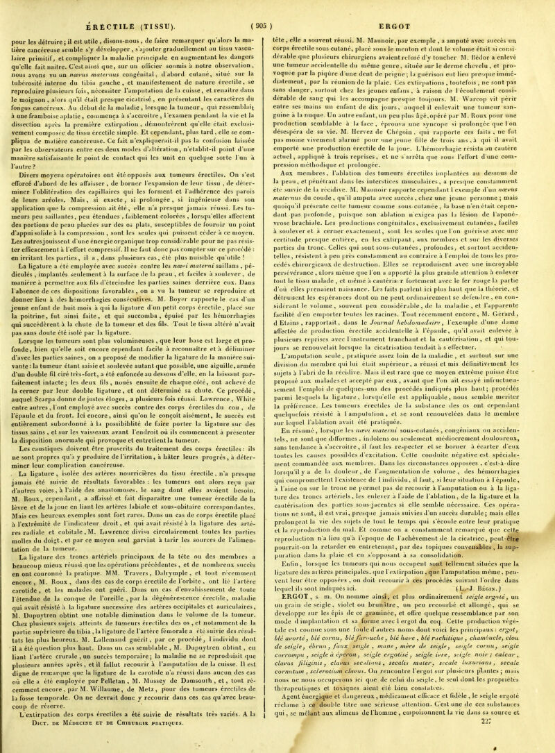 pour les détruire ; il est utile , disons-nous , de faire remarquer qu alors la ma- tière cancéreuse semble s'y développer , s'ajouter graduellement au tissu vascu- laire primitif, et compliquer la maladie principale en augmentant les dangers qu'elle fait naiire. C'est ainsi que, sur un ofiicier soumis à notre observalion, nous avons vu un nœi'us maleinus congénital, d'abord culané, silué sur la tubérosité interne du libia gauche, et manifestement de nature éreclile, se reproduire plusieurs l'ois, nécessiter l'amputation de la cuisse, et renaître dans le moignon, alors qu'il était presque cicatrisé , en présentant les caractères du fongus cancéreux. Au début de la maladie, lorsque la tumeur, qui ressemblait à une framboise aplatie, commença à s'accroître, l'examen pendant la vie et la dissection après la première extirpation , démontrèrent qu'elle était exclusi- vement composée de tissu érectile simple. Et cependant, plus tard, elle se com- pliqua de matière cancéreuse. Ce fait n'expliqnerait-il pas la confusion laissée par les ob.iîervateurs entre ces deux modes d'altération, n'établit-il point d'une manière satisfaisante le point de contact qui les unit en quelque sorte l un à l'autre ? Divers moyens opératoire.*: ont été opposés aux tumeurs érectiles. On s'est efforcé d'aboni de les affaisser , de borner l'expansion de leur tissu , de déter- miner l'oblitération des capillaires qui les forment et l'adhérence ties parois de leurs aréoles. Mais, si exacte, si prolongée, si ingénieuse dans son application que la compression ait été, elle n'a presque jamais réussi. Les tu- meurs peu saillantes, peu étendues , faiblement colorées , lorsqu'elles afTeclent des portions de peau placées sur des os plats, susceptibles de fournir un point d'appui solide à la compression , sont les seules qui puissent céder à ce moyen. Les autres jouissent d'une énergie organique trop considéiable pour ne pas résis- ter efficacement à l'efiort compressif. 11 ne faut donc pas compter sur ce procédé : en irritant les parties , il a , dans plusieurs cas, été plus nuisible qu'utile! La ligature a été employée avec succès contre les nœfi materni saiWans , pé- diculés , implantés seulement à la surface de la peau , et faciles à soulever, de manière à permettre aux fds d'étreindre les parties saines derrière eux. Dans l'absence de ces dispositions favorables , on a vu la tumeur se reproduire et donner lieu à des hcraorrhagies consécutives. M. Boyer rapporte le cas d'un jeune enfant de huit mois à qui la ligature d'un petit corps érectile, placé sur la poitrine, fut ainsi faite, et qui succomba, épuisé par les hémorrhagies qui succédèrent à la chute de la tumeur et des fils. Tout le tissu altéré n'avait pas sans doute été isolé par la ligature. Lorsque les tumeurs sont plus volumineuses , que leur base est large et pro- fonde, bien qu'elle soit encore cependant facile à reconnaître et à déltminer d'avec les parties saines, on a proposé de modifier la ligature de la manière sui- vante : la tumeur étant saisie et soulevée autant que possible, une aiguille, armée d'un double (il ciré très-fort, a été enfonce'eau dessous d'elle, en la laissant par- faitement intacte; les deux fils, noués ensuite de chaque côté, ont achevé de la cerner par leur double ligature, et ont déterminé sa chute. Ce procédé, auquel Scarpa donne de justes éloges, a plusieurs fois réussi. Lawrence, While entre autres , lont employé avec succès contre des corps érectiles du cou, de l'épaule et du front. Ici encore, ainsi qu'on le conçoit aisément, le succès est entièrement subordonné à la possibiblité de faire porter la ligature sur des tissus sains , et sur les vaisseaux avant l'endroit où ils commencent à présenter la disposition anormale qui provoque et entretientla tumeur. Les caustiques doivent être proscrits du traitement des corps érectiles: ils ne sont propres qu'a y produire de l'irritation, a hâter leurs progrès, à déter- miner leur complication cancéreuse. La ligature , isolée des artères nourricières du tissu érectile, n'a presque jamais été suivie de résultats favorables : les tumeurs ont alors reçu par d'autres voies, à l'aide des anastomoses, le sang dont elles avaient besoin. M. Houx, cependant, a affaissé et fait disparaître une tumeur érectile de la lèvre et de la joue en liant les artères labiale et sous-obitaire correspondantes. Mais ces heureux exemples sont fort rares. D.ins un cas de corps érectile placé à l'extrémité de l'indicateur droit, et qui avait résisté à la ligature des artè- res radiale et cubitale, M. Lawrence divisa circulairement toutes les parties molles du doigt, et par ce moyen seul jjarvint à tarir les sources de l'alimen- tation de la tumeur. La lialure des troncs artériels principaux de la tête ou des membres a beaucoup mieux réussi que les opérations précédentes, et de nombreux succès en ont couronné la pratique. MM. Travers, Dalrymple , et tout rrcemment encore, M. Roux, dans des cas de corps érectile de l'orbite , ont lié l'artère carotide , et les malades ont guéri. Dans un cas d'envahissement de toute l'étendue de la conque de l'oreille , jiar la dégénérescence érectile, maladie qui avait résisté à la ligature successive des artères occipitales et auriculaires, M. Dupuytren obtint une notable diminution dans le volume de la tumeur. Chez plusieurs sujets atteints de tumeurs érectiles des os , et notamment de la partie supérieure du tibia , la ligature de l'artère fémorale a été suivie des résul- tats les plus heureux. M. Lallemand guérit, par ce procédé, liiidividu dont il a été question plus haut. Dans un cas semblable , M. Dupuytren obtint , en liant l'artère crurale , un succès temporaire; la maladie ne se reproduisit que plusieurs années après, et il fallut recourir à l'amputatioi de la cuisse. Il est digne de remarque que la ligature de la carotide n'a réussi dans aucun des cas où elle a été employée par Pelletan , M. Mussey de Damsouth, et, tout ré- cemment encore, par M.'Willaume, de Metz, pour des tumeurs érectiles de la fosse temporale. On ne devrait donc y recourir dans ces cas qu'avec beau- coup de réserve. L'extirpation des corps érectiles a été suivie de résultats très variés. A la j DlCT. DE MÉDECI^■E ET DE ChIRCKGIE PDATIQUES. tête, elle a souvent réussi. M. Maunoir,par exemple , a amputé avec succès un corps érectile sous cutané, placé sous le menton et dont le volume était si consi- dérable que plusieurs chirurgiens avaient refusé d'y loucher M. Hédor a enlevé une tumeur accidentelle du même genre, située sur le derme chevelu , et pro- voquée par la piqûre d'une dent de peigne ; la guérison eut lieu presque immé- diatement, par la réunion dé la plaie. Ces extirpations , toutefois , ne sont pas sans danger, surfout chez les jeunes enfans , à raison de l'écoulement consi- dérable de sang qui les accompagne presque toujours. M. Warcop vit périr entre ses mains un enfant de dix jours, auquel il enlevait une tumeur san- guine à la nuque. Un autre enfant, un peu plus âgé,opéré par M. Houx pour une production semblable à la face , éprouva une syncope si prolongée que l'on désespéra de sa vie. M. Hervez de Chégoin , qui rapporte ces faits , ne fut pas moine vivement alarmé pour une jeune fille de trois ans , à qui il avait emporté une production éreclile de la joue. L'hémorrhagie résista au cautère actuel, appliqué à trois reprises, et ne s'arrêta que sous l'effort d'une com- pression méthodique et prolongée. Aux membres , l'ablation des tumeurs érectiles implantées au dessous de la peau, et pénétrant dans les interstices musculaires, a presque constamment été suivie de la récidive. M. Maunoir rapporte cependant I exemple d'un nœvus malei nus du coude , qu'il amputa avec succès , chez une jeune personne ; mais quoiqu'il présente cette tumeur comme sous-cutanée, la base n'en était cepen- dant pas profonde, puisque son ablation n exigea pas la lésion de l'aponé- vrose brachiale. Les productions congénitales, exclusivement cutanées, faciles à soulever et à cerner exactement, sont les seules que l'on guérisse avec une certitude presque entière, en les exlirpanl, aux membres et sur les diverses parties du tronc. Celles qui sont sous-cutanées , profondes, et surtout acciden- telles, résistent à peu près constamment au contraire à l'emploi de tous les pro- cédés chirurgicaux de destruction. Elles se leproduisent avec une incroyable persévérance , alors même que l'on a apporté la plus grande atlcniion h enlever tout le tissu malade , et même à cautériser fortement avec le fer rouge la partie d'où elles prenaient naissance. Les faits parlent ici plus haut que la théorie, et détruisent les espérances dont on ne peut ordinairement se defeiiilre , en con- sidérant le volume, souvent peu considérable, de la maladie , et l'apparente facilité d'en emporter toutes les racines. Tout récemment encore, M. Gérard, d Etains , rapportait, dans le Journal liebclom<iduire, l'exemple d'une dame affectée de production érectile accidentelle à l'épaule, qu'il avait enlevée k plusieurs reprises avec l'instrument tranchant et la cautérisation, et qui tou- jours se renouvelait lorsque la cicatrisation tendait à s effectuer. L'amputation seule, pratiquée assez loin de la maladie, et surtout sur une division du membre qui lui était supérieur, a réussi et mis définitivement les sujets à l'abri de la récidive. Mais il est rare que ce moyen extrême puisse être proposé aux malades et accepté par eux, avant que l'on ait essayé inlructueu- sement l'emploi de quelques-uns des procédés indiqués plus haut; procédés parmi lesquels la ligature, lorsqu'elle est appliquable, nous semble mériter la préférence. Les tumeurs érectiles de la substance des os ont cependant quelquefois résisté à i amputation , et se sont renouvelées dans le membre sur li.'(|uel l'ablation avait été pratiquée. En résumé, lorsque les nœvi inalerni sous-cutanés, congéniaux ou accitlen- tels, ne sont que difformes . indolens ou seulement médiocrement douloureux, sans tendance à s'accroitre, il faut les respecter et se borner à écarter d'eux toutes les causes possibles d'excitation. Celle conduite négative est spéciale- ment commandée aux membres. Dans les circonstances opposées , c'est-à-dire lorsqu'il y a de la douleur, de l'augmentation de volume, îles hémorrhagies qui compromettent l'existence de 1 individu, il faut, si leur situation à l'épaule, à l'aine ou sur le tronc ne permet pas de recourir à l'amputation ou à la liga- ture des troncs artériels, les enlever à l'aide de l'ablation, de la ligature et la cautérisation des parties sous-jacentes si elle semble nécessaire. Ces opéra- tions ne sont, il est vrai, presque jamais suivies d'un succès durtible; mais elles prolongent la vie des sujets de tout le temps qui s'écoule entre leur pratique et la reproduction du mal. Et comme on a constamment remarqué que cette reproduction n'a lieu qu'à l'époque de l'achèvement de la cicatrice, peut-être pourrait-on la relarder en entretenant, par des topiques convenables , la sup- puration dans la plaie et en s'opposant à sa consolidation. Enfin, lorsque les tumeurs qui nous occupent sont tellement situées que la ligature tIes ai tères principales, tpie l'extirpation, que l'amputation même , peu- vent leur être opposées , on doit recourir à ces procédés suivant l'ordre dans lequel ils sont indiqués ici. (L.-J Bégik.) ERGOT, s. m. On nomme ainsi, et plus ordinairement seis^le erg'tié, un un grain île seigle, violet ou brunâtre, un peu recourbé et allongé, qui se développe sur les épis de ce graminée, et offre quelque ressemblance par son mode d implantation et sa forme avec 1 ergot du coq. Cette production végé- tale est connue sous une foule d'autres noms dont voici les principaux : ergot, blé afortéi blé cornu, bLéJiirnuche, blé have ^ blé rac,hili(jue , chainhucle, clou de seigle, ébrun , faux seigle, mu ne , mère de seigle, seigle cornu, seigle corrompu , seigle à éperon, seigle ergoLisé, seigle ifte, seigle noir; calcar, clafus filiginis, clavus seculiitus, secalis malei-, sccale iuxurians , secale cornutum , sclerotium clavus. On rencontre l'ergot sur plusieurs plantes ; mais nous ne nous occuperons ici que de celui du seigle, le seul dont les propriétés thérapeutiques et toxiques aient été bien conslatces. Agent énergique et dangereux , médicament efficace et fidèle , le seigle ergoté réclame à ce double titre une sérieuse attention. C'est une de ces substances qui, se mêlant aux alimens de l'homme , empoisonnent la vie dans sa source et 227 il