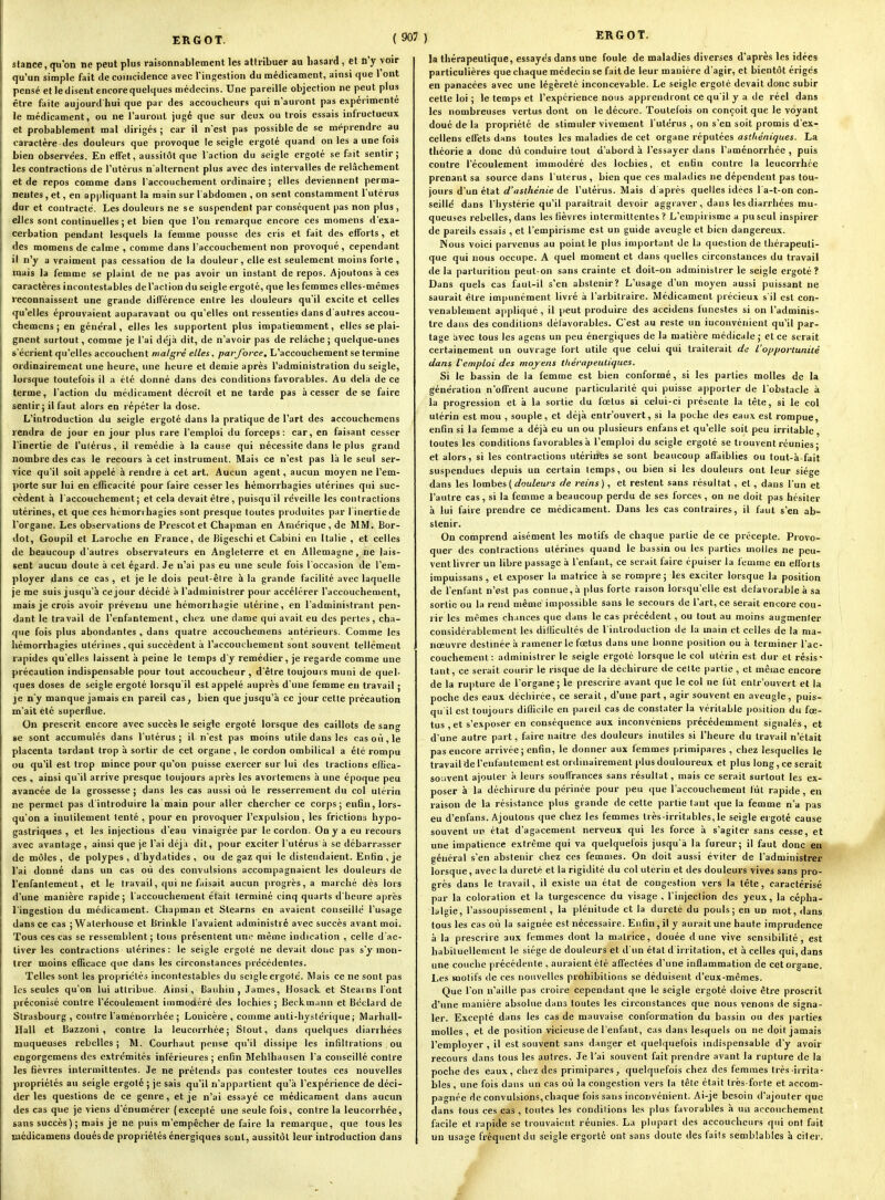 ERGOT. (90' slance, qu'on ne peut plus raisonnablement les attribuer au liasard, et n'y voir qu'un simple fait de coïncidence avec l'ingestion du médicament, ainsi que l'ont pensé et le disent encore quelques médecins. Une pareille objection ne peut plus être faite aujourd hui que par des accoucheurs qui n'auront pas expérimenté le médicament, ou ne l'auront juge que sur deux ou trois essais infructueux et probablement mal dirigés ; car il n'est pas possible de se méprendre au caractère des douleurs que provoque le seigle ergolé quand on les a une fois bien observées. En effet, aussitôt que l'action du seigle ergoté se fait sentir; les contractions de l'utérus n'alternent plus avec des intervalles de relâchement et de repos comme dans l'accouchement ordinaire ; elles deviennent perma- nentes , et, en appliquant la main sur l abdomen , on sent constamment l'utérus dur et contracte. Les douleurs ne se suspendent par conséquent pas non plus, elles sont continuelles ; et bien que l'on remarque encore ces momens d'exa- cerbation pendant lesquels la femme pousse des cris et fait des efforts , et des momens de calme , comme dans l'accouchement non provoqué , cependant il n'y a vraiment pas cessation de la douleur, elle est seulement moins forte, mais la femme se plaint de ne pas avoir un instant de repos. Ajoutons à ces caractères incontestables de l'action du seigle ergolé, que les femmes elles-mêmes reconnaissent une grande différence entre les douleurs qu'il excite et celles qu'elles éprouvaient auparavant ou qu'elles ont ressenties dans d'autres accou- chemens j en général, elles les supportent plus impatiemment, elles se plai- gnent surtout, comme je l'ai déjà dit, de n'avoir pas de relâche ; quelque-unes s'écrient qu'elles accouchent malgré elles ^ par force. L'accouchement se termine ordinairement une heure, une heure et demie après l'administration du seigle, lorsque toutefois il a été donné dans des conditions favorables. Au delà de ce terme, l'action du médicament décroît et ne tarde pas à cesser de se faire sentir; il faut alors en répéter la dose. L'introduction du seigle ergolé dans la pratique de l'art des accouchcmens rendra de jour en jour plus rare l'emploi du forceps: car, en faisant cesser l'inertie de l'utérus, il remédie à la cause qui nécessite dans le plus grand nombre des cas le recours à cet instrument. Mais ce n'est pas là le seul ser- vice qu'il soit appelé à rendie à cet art. Aucun agent, aucun moyen ne l'em- porte sur lui en efficacité pour faire cesser les hémorrhagies utérines qui suc- cèdent à l'accouchement; et cela devait être, puisqu'il réveille les contractions utérines, et que ces hémorrhagies sont presque toutes produites par l inertiede l'organe. Les observations de Prescot et Chapman en Amérique, de MM. Bor- dot, Goupil et Laroche en France, de Bigeschi et Cabini en Italie , et celles de beaucoup d'autres observateurs en Angleterre et en Allemagne, ne lais- sent aucun doute à cet égard. Je n'ai pas eu une seule fois l'occasion de l'em- ployer dans ce cas, et je le dois peut-être à la grande facilité avec laquelle je me suis jusqu'à ce jour décidé à l'administrer pour accélérer l'accouchement, mais je crois avoir prévenu une hémorihagie utérine, en l'administrant pen- dant le travail de l'enfantement, chez une dame qui avait eu des pertes, cha- que fois plus abondantes , dans quatre accouchemens antérieurs. Comme les hémorrhagies uléi ines, qui succèdent à l'accouchement sont souvent tellement rapides qu'elles laissent à peine le temps d'y remédier, je regarde comme une précaution indispensable pour tout accoucheur, d'être toujours muni de quel- ques doses de seigle ergoté lorsqu'il est appelé auprès d'une femme en travail ; je n'y manque jamais en pareil cas, bien que jusqu'à ce jour cette précaution m'ait été superflue. On prescrit encore avec succès le seigle ergoté lorsque des caillots de sang se sont accumulés dans l'utérus; il n'est pas moins utile dans les cas où, le placenta tardant trop à sortir de cet organe , le cordon ombilical a été rompu ou qu'il est trop mince pour qu'on puisse exercer sur lui des tractions effica- ces , ainsi qu'il arrive presque toujours après les avortemens à une époque peu avancée de la grossesse ; dans les cas aussi où le resserrement du col utérin ne permet pas d'introduire la main pour aller chercher ce corps; enfin, lors- qu'on a inutilement tenté , pour en provoquer l'expulsion, les frictions hypo- gastriques , et les injections d'eau vinaigrée par le cordon. On y a eu recours avec avantage , ainsi que je l'ai déjà dit, pour exciter l'utérus à se débarrasser de môles, de polypes , d'hydatides , ou de gaz qui le distendaient. Enfin , je l'ai donné dans un cas où des convulsions accompagnaient les douleurs de renfantement, et le travail, qui ne faisait aucun progrès, a marché dès lors d'une manière rapide; l'accouchement était terminé cinq quarts d'heure après l'ingestion du médicament. Chapman et Stearns en avaient conseillé l'usage dans ce cas ; Walerhouse et Brinkie l'avaient administré avec succès avant moi. Tous ces cas se ressemblent ; tous présentent une même indication , celle d'ac- tiver les contractions utérines : le seigle ergoté ne devait donc pas s'y mon- trer moins efficace que dans les circonstances précédentes. Telles sont les propriétés incontestables du seigle ergoté. Mais ce ne sont pas les seules qu'on lui attribue. Ainsi, Baiihin , James, Hosack et Stearns l'ont préconisé contre l'écoulement immoaéré des lochies ; Beckm;inn et Béclard de Strasbourg , contre l'aménorrhée ; Lonicère , comme auli-hysiérique ; Marhall- Hall et Bazzoni , contre la leucorrhée; Slout, dans quelques diarrhées muqueuses rebelles ; M. Courhaut pense qu'il dissipe les infiltrations ou engorgemens des extrémités inférieures ; enfin Melilhausen l'a conseillé contre les fièvres intermittentes. Je ne prétends pas contester toutes ces nouvelles propriétés au seigle ergolé ; je sais qu'il n'appartient qu'à l'expérience de déci- der les questions de ce genre, et je n'ai essayé ce médicament dans aucun des cas que je viens d'énnmérer (excepté une seule fois, contre la leucorrhée, sans succès); mais je ne puis m'empêcher de faire la remarque, que tous les Biédicamens doués de propriétés énergiques sont, aussitôt leur introduction dans ERGOT. la thérapeutique, essayés dans une foule de maladies diverses d'après les idées particulières que chaque médecin se fait de leur manière d'agir, et bientôt érigés en panacées avec une légèreté inconcevable. Le seigle ergoté devait donc subir cette loi ; le temps et l'expérience nous apprendront ce qu'il y a de réel dans les nombreuses vertus dont on le décore. Toutefois on conçoit que le voyant doué de la propriété de stimuler vivement l'utérus , on s'en soit promis d'ex- cellens effets dans toutes les maladies de cet organe réputées astliéniques. La théorie a donc dû conduire tout d'abord à l'essayer dans l'aménorrhée , puis contre l'écoulement immodéré des lochies, et enfin contre la leucorrhée prenant sa source dans l'utérus , bien que ces maladies ne dépendent pas tou- jours d'un état d'asthénie de l'utérus. Mais d'après quelles idées l'a-t-on con- seillé dans l'hystérie qu'il paraîtrait devoir aggraver, dans les diarrhées mu- queuses rebelles, dans les fièvres intermittentes ? L'empirisme a pu seul inspirer de pareils essais , et l'empirisme est un guide aveugle et bien dangereux. Nous voici parvenus au point le plus important de la question de thérapeuti- que qui nous occupe. A quel moment et dans quelles circonstances du travail delà parturition peut-on sans crainte et doit-on administrer le seigle ergoté? Dans quels cas faut-il s'en abstenir? L'usage d'un moyen aussi puissant ne saurait être impunément livré à l'arbitraire. Médicament précieux s il est con- venablement appliqué, il peut produire des accidens funestes si on l'adminis- tre dans des conditions défavorables. C'est au reste un inconvénient qu'il par- tage avec tous les agens un peu énergiques de la matière médicale; et ce serait certainement un ouvrage fort utile que celui qui traiterait de l'opportunité dans f emploi des moyens thérapeutiques. Si le bassin de la femme est bien conformé, si les parties molles de la génération n'offrent aucune particularité qui puisse apporter de l'obstacle à la progression et à la sortie du fœtus si celui-ci présente la tête, si le col utérin est mou , souple, et déjà entrouvert, si la poche des eaux est rompue, enfin si la femme a déjà eu un ou plusieurs enfans et qu'elle soit peu irritable, toutes les conditions favorables à l'emploi du seigle ergolé se ti ouvent réunies ; et alors, si les contractions utérinfes se sont beaucoup aflaiblies ou tout-à-fait suspendues depuis un certain temps, ou bien si les douleurs ont leur siège dans les \ombes {douleurs de reins), et restent sans résultat, et, dans l'un et l'autre cas, si la femme a beaucoup perdu de ses forces , on ne doit pas hésiter à lui faire prendre ce médicament. Dans les cas contraires, il faut s'en ab- stenir. On comprend aisément les motifs de chaque partie de ce précepte. Provo- quer des contractions utérines quand le bassin ou les parties molles ne peu- vent livrer un libre passage à l'enfant, ce serait faire épuiser la femme en efforts impuissans, et exposer lu matrice à se rompre; les exciter lorsque la position de l'enfant n'est pas connue,à plus forte raison lorsqu'elle est défavorable à sa sortie ou la rend même impossible sans le secours de l'art, ce serait encore cou- rir les mêmes chances que dans le cas précédent, ou tout au moins augmenter considérablement les difficultés de l'introduction de la main et celles de la ma- nœuvre destinée à ramener le fœtus dans une bonne position ou à terminer l'ac- couchement: administrer le seigle ergoté lorsque le col utérin est dur et résis- tant, ce serait courir le risque de la déchirure de cette partie , et même encore de la rupture de l'organe; le prescrire avant que le col ne fût entrouvert et la poche des eaux déchirée, ce serait, d'une part, agir souvent en aveugle, puis- qu il est toujours difficile en pareil cas de constater la véritable position du fœ- tus , et s'exposer en conséquence aux inconvéniens précédemment signalés, et d'une autre part, faire naître des douleurs inutiles si l'heure du travail n'était pas encore arrivée; enfin, le donner aux femmes primipares , chez lesquelles le travail de l'eufantement est onlinairement plus douloureux et plus long, ce serait so;ivent ajouter à leurs souffrances sans résultat, mais ce serait surtout les ex- poser à la déchirure du périnée pour peu que l'accouchement fût rapide, en raison de la résistance plus grande de cette partie tant que la femme n'a pas eu d'enfans. Ajoutons que chez les femmes très-irritables, le seigle ergoté cause souvent un état d'agacement nerveux qui les force à s'agiter sans cesse, et une impatience extrême qui va quelquefois jusqu'à la fureur; il faut donc en général s'en abstenir chez ces femmes. On doit aussi éviter de l'administrer lorsque, avec la dureté et la rigidité du col utérin et des douleurs vives sans pro- grès dans le travail, il existe un état de congestion vers la tête, caractérisé par la coloration et la turgescence du visage , l'injection des yeux, la cépha- lalgie, l'assoupissement, la plénitude et la dureté du pouls; en un mot, dans tous les cas où la saignée est nécessaire. Enfin, il y aurait une haute imprudence à la prescrire aux femmes dont la matrice, douée dune vive sensibilité, est habituellement le siège de douleurs et d'un état d in itation, et à celles qui, dans une couche précédente , auraient été affectées d'une inflammation de cetorsane. Les motifs de ces nouvelles prohibitions se déduisent d'eux-mêmes. Que l'on n'aille pas croire cependant que le seigle ergoté doive être proscrit d'une manière absolue dans toutes les circonstances que nous venons de signa- ler. Excepté dans les cas de mauvaise conformation du bassin ou des jjartie» molles, et de position vicieuse de l'enfant, cas dans lesquels on ne doit jamais l'employer, il est souvent sans danger et quelquelbis indispensable d'y avoir recours dans tous les autres. Je l'ai souvent fait prendre avant la rupture de la poche des eaux, chez des primipares, quelquefois chez des femmes très-irrita- bles , une fois dans un cas où la congestion vers la tête était Irès forte et accom- pagnée de convulsions, chaque fois sans inconvénient. Ai-je besoin d'ajouter que dans tous ces cas , toutes les conditions les plus favorables à un accouchement facile et rapide se trouvaient réunies. La plupart des accoucheurs qui ont fait un usage fréquent du seigle ergorlé ont sans doute des faits semblables à citer.