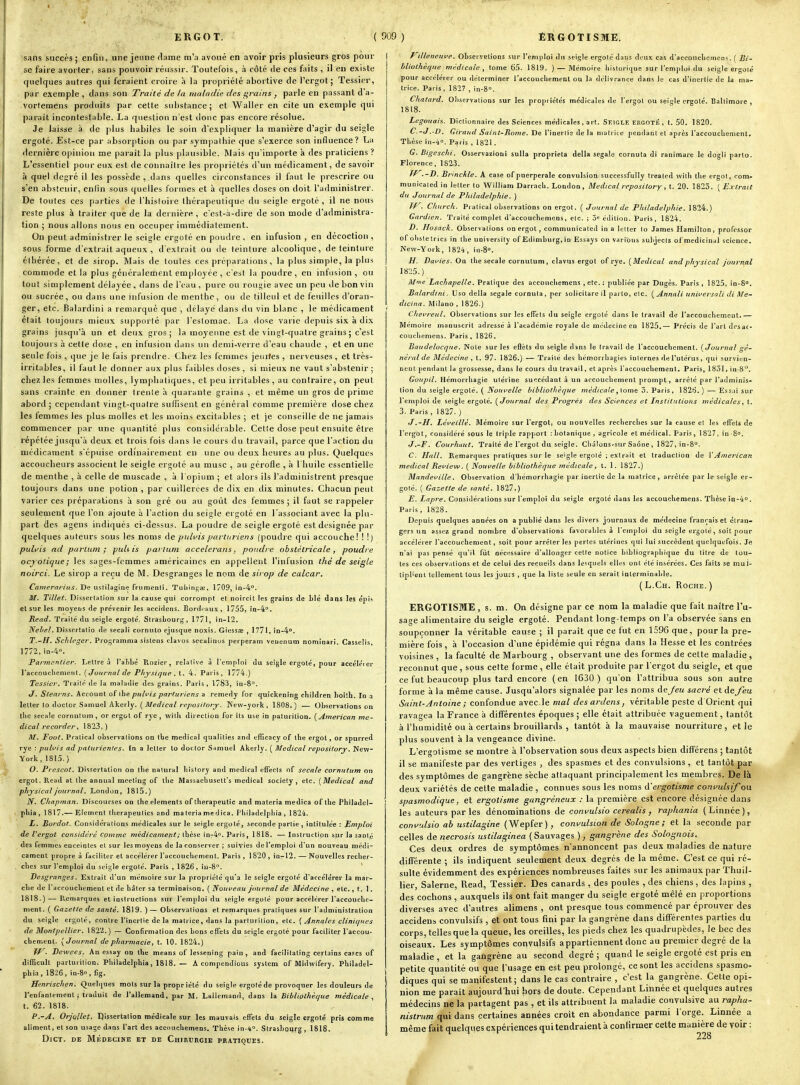 sans succès; enfin, une jeune dame m'a avoué en avoir pris plusieurs gros pour se faire avorter, sans pouvoir réussir. Toutefois, à côté de ces faits , il en existe quelques autres qui feraient croire à la propriété abortive de l'ergot; Tessicr, par exemple, dans son Traité de la maladie des u^rains , parle en passant d'a- vortemens produits par celte substance; et Waller en cite un exemple qui parait incontestable. La question n'est donc pas encore résolue. Je laisse à de plus habiles le soin d'expliquer la manière d'agir du seigle ergoté. Est-ce par absorption ou par sympathie que s'exerce son influence? La dei-nière opinion me paraît la plus plausible. Mais qu'importe à des praticiens ? L'essentiel pour eux est de connaître les projiriétés d'un médicament, de savoir à c{uel degré il les possède , dans quelles circonstances il faut le prescrire ou s'en abstenir, enlin sous quelles formes et à quelles doses on doit l'administrer. De toutes ces parties de l'histoire thérapeutique du seigle ergoté , il ne nous reste plus à traiter que de la dernière , c'ost-.i-dire de son mode d'administra- tion ; nous allons nous en occuper iaimédialement. On peut administrer le seigle ergoté en poudre , en infusion , en décoction , sous forme d'extrait aqueux , d'extrait ou de teinture alcoolique, de teintiue éthérée, et de sirop. Mais de toutes ces j)réparations, la plus simple, la plus commode et la plus généralement employée , c'est la poudre , en infusion , ou tout simplement délayée , dans de l'eau , pure ou rougie avec un peu de bon vin ou sucrée, ou dans une infusion de menthe, ou de tilleul et de feuilles d'oran- ger, etc. Balardini a remarqué que , délayé dans du vin blanc , le médicament était toujours mieux supporté par l'estomac. La dose varie depuis six à dix grains jusqu'à un et deux gros; la moyenne est de vingt-quatre grains ; c'est toujours à cette dose , en infusion dans un demi-verre d'eau chaude , et en une seule fois , que je le fais prendre. Chez les femmes jeurtes , nerveuses , et très- irritables, il faut le donner aux plus faibles doses , si mieux ne vaut s'abstenir ; chez les femmes molles, lympliatiques, et peu irritables, au contraire, on peut sans crainte en donner trente h quarante grains , et même un gros de prime abord ; cependant vingt-quatre suffisent en général comme première dose chez les femmes les plus molles et les moins excitables ; et je conseille de ne jamais commencer par une quantité plus considérable. Cette dose peut ensuite être répétée jusqu'à deux et trois fois dans le cours du travail, parce que l'action du médicament s'épuise ordinairement en une ou deux heures au plus. Quelques accoucheurs associent le seigle ergoté au musc , au gérofle , à l'huile essentielle de menthe , à celle de muscade , à l'opium ; et alors ils l'administrent presque toujours dans une potion , par cuillerées de dix en dix minutes. Chacun peut varier ces préparations à son gré ou au goût des femmes; il faut se rappeler seulement que l'on ajoute à l'action du seigle ergoté en l'associant avec la plu- part des agens indiqués ci-dessus. La poudre de seigle ergoté est designée par quelques auteurs sous les noms de pidvis partm-iens (poudre cjui accouche! ! !) pulvis ad parlum ; jjuhis pai tum accelerans, pondre obstétricale, poudre ocyoticjue; les sages-femmes américaines en appellent l'infusion thé de seigle noirci. Le sirop a reçu de M. Desgranges le nom de sirop de calcar. ^'flnierfiriw^. De usiilagine frumeDii. Tuliinfjai, 1709, in-4'. M. Tillet. Dissertation sur la cause qui corrompt et noircit les grains de Lié dans les épis et S'jr les moyens de prévenir les accidens. Bordeaux, 1755, in-4°. Read. Traité du seigle ergoté. Strasbourg, 1771, in-I2, JVVi*/. Disscrtalio de secali cornulo ejusque noxis. GiessiE , 1771, in-4''. T.-H. Sclilrgcr. Programma sistens clavos secalinus perperam veuenum nominari. Casselis, 1772,in-4'>. Parmcnder. Lettre à l'aTibé Rozier, relative à l'emploi du seigle ergoté, pour accéléi er l'accoucbemeTil. [Journal de Physique , l. 4. Pai'is, 1774.) Tessicr. Traité de la maladie des grains. Paris, 1783, in-8^. J. Stearns. Account of ibe pulfis parluriens a remedy for quickening children hoiili. In ,i letter to doctor Samuel Akerly. ( rp/josïVorj. INew-york, 1808.) — Observations on tbe secale cornulum , or ergot of rye , wilb direction for its use in patiirilion. (American mé- dical recorder, 1823,) M. Pool. Pralical observations on tbe médical qualitie.'! and efficacy of ihe ergol, or spurred rye : puhis ad paturienles. in a letter to doctor Samuel Akerly. ( Médical reposilory. New- York, 1815.) 0. Prescot. Dissertation on tbe nalural bîstory and médical effects of secale cornutum on ergot, Read at tbe annual meeting of tbe Massaebusett's médical society , etc. (Médical and physicaljournal. London, 1815.) 1^, Chapman. Discourses on the cléments oftberapeutic and materia medica of the Phîladel- pbia , 1817.— Elément tlierapeulics snd ma teria me d ica. Pliiladelpbia , 1824. 1. Bordot. Considérations médicales sur le seigle ergoté, seconde partie , intitulée : Emploi de Vergot considéré comme médicament ; thèse in-4o. Paris, 1818. — Instruction sur la santé des femmes enceintes el sur les moyens de la conserver ; suivies de l'emploi d'un nouveau médi- cament propre à faciliter et accélérer l'accoucbement. Paris , 1820 , in-12. — Nouvelles reclier- cbes sur l'emploi du seigle ergoté. Paris , 1826, in-S. ' Desgranges. Extrait d'un mémoire sur la propriété qu'a le seigle ergoté d'accélérer la mar- cbe de l'accoucbement et de bâter sa terminaison. ( Nùnueau Journal de Médecine , etc., t. 1. 1818.) — Piemarques et instructions sut l'emploi du seigle ergoté pour accélérer l'accouclic- ment. ( Gazette de santé. 1819. )— Observations et remarques pratiques sur l'administration du seigle ergoté, contre l'inertie delà matrice, dans la parlurition, etc. (Annales clini(/ues de Montpellier. 1822.) — Confirmation des bons effets du seigle ergoté pour faciliter l'accou- chement. (Journal de pharmacie, t. 10. 1824.) fP^■ Dewees. An essay on tlie means of lesscning pain , and facililating certains cases of difficull parturition. Pbiladelpbia, 1818. — A compendious System of Midwifery. Philadel- pbia, 1826, in-So, fig. ) Henrischen. Quelques mots sur la propr iété du seigle ergoté de provoquer les douleurs de l'enfantement; traduit de l'allemand, par M. Laliemand, dans la Bibliothèque médicale t. 62. 1818. P.-A. Orjullet. Qissertation médicale sur les mauvais effets du seigle ergoté pris comme aliment, et son usage dans l'art des accouchemens. Thèse in-i. Strasboi(rg , 1818. DlCT. DE MÉDECINE ET DE ChIRUHGIE PRATIQUES. I illeneuve. ObservElions sur l'emploi du seigle ergolé dans dt'ux cas d'accoucbcmcns. ( Bi- bliothèque médicale, tome 65. 1819. ) — Mémoire bislorique sur l'emploi du seigle ergolé pour accélérer ou déterminer l'accoucbement ou la délivrance dans le cas d'inertie de la ma- trice. Paris , 1827 , in-8°. Chatard. Observations sur les propriétés médicales de l'ergot ou seigle ergolé. Baltimore , 1818. Legouaif.. Dictionnaire des Sciences médicales, art. Skigle ERGOTÉ, t. 50. 1820. C.-J.'D. Giraud Saint-Pome. De l'inertie de la motrice pendant et après l'accoucbenienl. Thèse in-i. Paris , 1821. G. Bigeschi. Osservazioui sulla proprieta délia segale cornuta di ranimare le dogli parte. Florence, 1823. Tr.-D. Brinckte. A case of puerpérale convulsion successfully Ireatcd witb tbe ergot, com- municaled in letter to 'William Darracb. London, Médical repository, t. 20. 1823. (Extrait du Journal de Philadelphie. ) Jf^- Chiirch. Pralical observations on ergot. ( Journal de Philadelphie. 1824.) Gardien. Traité complet d'accouchemens, etc. ; 3» édition. Paris, 1824. jD. Hosaclt. Observations on ergot , communicated in a letter lo James Hamilton, professer of obsteirics in tbe universily of Edimburg, in Essays on varibus subjects of médicinal science. New-York, 1824, in-8». H. Davies. On the secale cornulum, clavus ergot of rye. (Médical andphysical journal 18:;5.) Mme Lachapelle. Pratique des accouchemens , etc. ; publiée par Dugès. Paris , 1825, in-S. Balardini. Uso délia segale cornuta, per solicilare il parte, etc. (Annali universali di Me- f//c/nrt. Milano , 1826.) Chevreul. Observations sur les effets du seigle ergoté dans le travail de l'accouchement.— Mémoire manuscrit adressé à l'académie royale de médecine en 1825,— Précis de l'art des ac- couchemens. Paris, 1826. Baudelocque. Note sur les efièts du seigle dans le travail de l'accouchement. (Journal gé- néral de Médecine , t. 97. 1826.) — Traité des bémorrtiagies internes de l'utérus, qui survien- nent pendant la grossesse, dans le cours du travail, et après l'accoucbemeot, Paris, 1831, in-8. Goupil. Hémorrbagîe utérine succédant à un accouchement prompt, arrêté par l'adminis- lion du seigle ergoté. ( Noui^elle bibliothèque médicale ,{om& 3. Paris, 1826.) — Essai sur l'emploi de seigle ergoté, (Journal des Progrès des Sciences et Institutions médicales, t. 3. Paris , 1827. ) J.-H. Léveillé. Mémoire sur l'ergot, ou nouvelles recherches sur la cause el les effets de l'ergot, considéré sous le triple rapport .botanique, agricole et médical. Paris, 1827, in-8°. J.-F. Courhaut. Traité de l'ergot du seigle. Cbâions-sur Saône , 1827, in-8°. C. Hall. Remarques pratiques sur le seigle ergolé ; extrait et traduction de VAmerican médical Refiew. ( Nouvelle bibliothèque médicale, t. 1. 1827.) Mandeville. Observation d'iiémorrbagie par inertie de la matrice, arrêlée par le seigle er- golé. ( Gazette de santé. 1827.) E. Lapre. Considérations sur l'emploi du seigle ergoté dans les accouchemens. Thèse in-4°. Paris, 1828. Depuis quelques années on a publié dans les divers journaux de médecine français et étran- gers un assez grand nombre d'observations favorables à l'emploi du seigle ergolé, soit pour accélérer l'accouchement, soit pour arrêter les pertes utérines qui lui succèdent quelquefois. Je n'ai pas pensé qu'il fut nécessaire d'allonger celle notice bibliographique du titre de tou- tes ces obscrv.itions et de celui des recueils dans lesquels elles ont élé insérées. Ces faits se mul- tipl'ent tellement tous les jouis , que la lisle seule en serait interminable. (L.Ch. Roche.) ERGOTISME, s. m. On désigne par ce nom la maladie que fait naître l'u- sage alimentaire du seigle ergoté. Pendant long-temps on l'a observée sans en soupçonner la véritable cause ; il paraît que ce fut en 1596 que, pour la pre- mière fois , à l'occasion d'une épidémie qui régna dans la Hesse et les contrées voisines , la faculté de Marbourg , observant une des formes de celte maladie, reconnut que, sous cette forme, elle était produite par l'ergot du seigle, et que ce fut beaucoup plus tard encore (en 1630 ) qu'on l'attribua sous son autre forme à la même cause. Jusqu'alors signalée par les noms àejeu sacré et de fou Saint-Antoine ; confondue avec.le mal des ardens, véritable peste d Orient qui ravagea la France à différentes époques; elle était attribuée vaguement, tantôt à l'humidité ou à certains brouillards , tantôt à la mauvaise nourriture , et le plus souvent à la vengeance divine. L'ergotisme se montre à l'observation sous deux aspects bien différens ; tantôt il se manifeste par des vertiges , des spasmes et des convulsions , et tantôt par des symptômes de gangrène sèche attaquant principalement les membres. De là deux variétés de cette maladie , connues sous les noms d'ergotisme con\^uhif ou spasmodique, et ergotisme gangreneux : la première est encore désignée dans les auteurs par les dénominations de convulsio cerealis , raphania ( Linnée ), confulsio ah ustilagine (Wepfer), convulsion de Sologne; et la seconde par celles de necrosis ustilaginea (Sauvages ), gangrène des Solognois. Ces deux ordres de symptômes n'annoncent pas deux maladies de nature différente ; ils indiquent seulement deux degrés de la même. C'est ce qui ré- sulte évidemment des expériences nombreuses faites sur les animaux par Thuil- lier, Salerne, Read, Tessier. Des canards , des poules , des chiens, des lapins , des cochons , auxquels ils ont fait manger du seigle ergoté mêlé en proportions diverses avec d'autres alimens , ont presque tous commencé par éprouver des accidens convulsifs , et ont tous fini par la gangrène dans difiFérentes parties du corps, telles que la queue, les oreilles, les pieds chez les quadrupèdes, le bec des oiseaux. Les symptômes convulsifs appartiennent donc au premier degré de la maladie , et la gangrène au second degré ; quand le .seigle ergoté est pris en petite quantité ou que l'usage en est peu prolongé, ce sont les accidens spasmo- diques qui se manifestent; dans le cas contraire , c'est la gangrène. Cette opi- nion me paraît aujourd'hui hors de doute. Cependant Linnée et quelques autres médecins ne la partagent pas , et ils attribuent la maladie conyulsive au rapha- nistriim qui dans certaines années croit en abondance parmi l'orge. Linnée a même fait quelques expériences qui tendraient à confirmer celte mi.uière de voir :