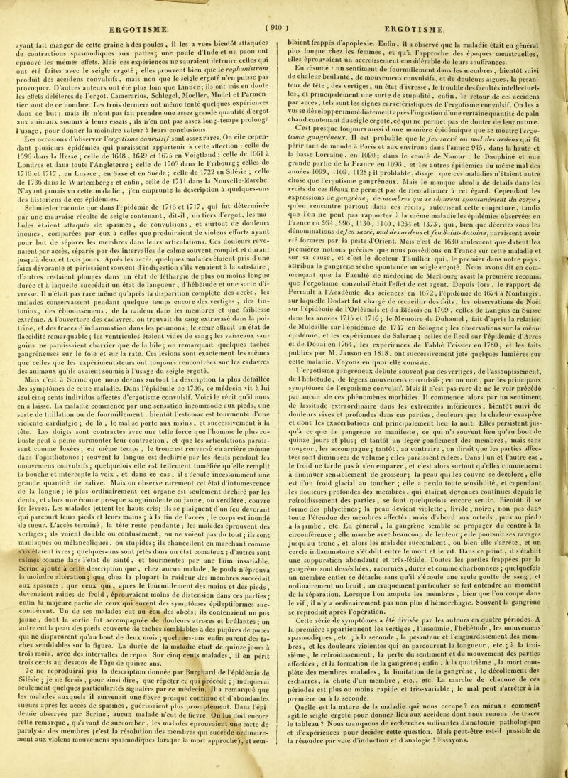 ayant fait manger de cette graine à des poules , il les a vues bientôt attaquées de contractions spasmodiques aux pattes ; une poule d'Inde et un paon ont éprouvé les mêmes effets. Mais ces expériences ne sauraient détruire celles qui ont été faites avec le seigle ergoté ; elles prouvent bien que le rapli'tnistrum produit des accidens convulsifs , mais non que le seigle ergoté n'en puisse pas provoquer. D'autres auteurs ont été plus loin que Linnée ; ils ont mis en doute les etrels délétères de l'ergot. Camerarius, Schlegel, Moeller, Model et Pai men- tier sont de ce nombre. Les trois derniers ont même tenté quelques expériences dans ce but ; mais ils n'ont pas fait prendre une assez grande quantité d'ergot aux animaux, soumis à leurs essais , ils n'eu ont pas assez long-temps prolonge l'usage , pour donner la moindre valeur à leurs conclusions. Les occasions d'observer ïergotisine convulsif ionV assez rares. On cite cepen- dant plusieurs épidémies qui paraissent appartenir à cette affection : celle de 1,596 dans la Hesse ; celle de 1648 , 1649 et 1675 en Voigtland ; celle de 1661 à Londres et dans toute l'Angleterre ; celle de 1702 dans le Fribourg; celles de 1716 et 1717 , en Lusace , en Saxe et en Suède ; celle de 1722 en Silésie ; celle de 1736 dans le Wurtemberg; et enfin, celle de 1741 dans la Nouvelle-Marche. N'ayant jamais vu celte maladie , j'en emprunte la description à quelques-uns des historiens de ces épidémies. Schmieder raconte que dans l'épidémie de 1716 et 1717, qui fut déterminée par une mauvaise récolte de seigle contenant, dit-il, un tiers d'ergot, les ma- lades étaient attaqués de spasmes, de convulsions, et surtout de douleurs inouïes, comparées par eux à celles que produiraient de violens efforts ayant pour but de séparer les membres dans leurs articulations. Ces douleurs reve- naient par accès, séparés par des intervalles de calme souvent complet et durant jusqu'à deu.x et trois jours. Après les accès, quelques malades étaient pris d une faim dévorante et périssaient souvent d'indigestion s'ils venaient à la satisfaire ; d'autres restaient plongés dans un état de léthargie déplus ou moins longue durée et h laquelle succédait un état de langueur, d hébétude et une sorte d'i- vresse. Il n'était pas rare même qu'après la disparition complète des accès , les malades conservassent pendant quelque temps encore des vertiges , des tin- touins, des éblouissemens , de la raideur dans les membres et une faiblesse extrême. A l'ouverture des cadavres, on trouvait du sang extravasé dans la poi- trine, et des traces d'inflammation dans les poumons ; le cœur offrait un état de flaccidité remarquable ; les ventricules étaient vides de sang; les vaisseaux san- guins ne paraissaient charrier que de la bile ; on remarquait quelques taches gangréneuses sur le foie et sur la rate. Ces lésions sont exactement les mêmes que celles que les expérimentateurs ont toujours rencontrées sur les cadavres des animaux qu'ils avaient soumis a l'usage du seigle ergoté. Mais c'est à Serine que nous devons surtout la description la plus détaillée des symptômes de cette maladie. Dans l'épidémie de 1736, ce médecin ^it à lui seul cinq cents individus affectés d'ergotisme convulsif. Voici le récit qu'il nous en a laissé. La maladie commence par une sensation incommode aux pieds, une sorte de titillation ou de fourmillement : bientôt l'estomac est tourmenté d'une violente cardialgie ; de là , le mal se porte aux mains , et successivement à la tête. Les doigts sont contractés avec une telle force que l'homme le plus ro- buste peut à peine surmonter leur contraction , et que les articulations parais- sent comme luxées ; en même temps , le tronc est renversé en arrière comme dans l'opisthotonos ; souvent la langue est déchirée par les dents pendant les mouvemens convulsifs; quelquefois elle est tellement tuméfiée qu'elle remplit la bouche et intercepte la voix , et dans ce cas , il s'écoule incessamment une grande quantité de salive. Mais on observe r.irement cet état d'intumescence de la langue; le plus ordinairement cet organe est seulement déchiré parles dents, et alors une écume presque sanguinolente ou jaune, ou verdàtre , couvre les lèvres. Les malades jettent les hauts cris; ils se plaignent d'un feu dévorant (jui parcourt leurs pieds et leurs mains ; à la fin de l'accès , le corps est inondé de sueur. L'accès terminé, la tête reste pendante; les malades éprouvent des vertiges ; ils voient double ou confusément, ou ne voient pas du tout ; ils sont maniaques ou mélancoliques , ou stupides; ils chancellent en marchant comme s'ils étaient ivres ; quelques-uns sont jetés dans un état comateux ; d'autres sont calmes comme dans l'état de santé , et tourmentés par une faim insatiable. Serine ajoute à cette description que, chez aucun malade , le pouls n'éprouva la moindre altération ; que chez la plupart la raideur des membres succédait aux spasmes ; que ceux qui , après le fourmillement des mains et des pieds , ilevenaient raides de froid , éprouvaient moins de distension dans ces parties ; enfin la majeure partie de ceux qui eurent des symptômes épileptiformes suc- combèrent. Un de ses malades eut au cou des abcès; ils contenaient un pus jaune , dont la sortie fut accompagnée de douleurs atroces et brûlantes; un autre eut la peau des pieds couverte de taches semblables à des piqûres de puces qui ne disparurent qu'au bout de deux mois ; quelques-uns enfin eurent des ta- ches semblables sur la figure. La durée de la maladie était de quinze jours à trois mois, avec des intervalles de repos. Sur cinq cents malades , il en périt trois cents au dessous de l'âge de quinze ans. Je ne reproduirai pas la description donnée par Burghard de l'épidémie de Silésie ; je ne ferais , pour ainsi dire, que répéter ce qui précède ; j'indiquerai seulement quelques particularités signalées par ce médecin. Il a remarqué que les malades auxquels il survenait une fièvre presque continue et d'abondantes sueurs après Içs accès de spasmes, guérissaient plus promptement. Dans l'épi- démie observée par Serine, aucun malade n'eut de fièvre. On lui doit encore celte remarque , qu'avant de succomber , les malades éprouvaient une sorte de paralysie des membres (c'est la résolution des membres qui succède ordinaire- ment aux violens mouvemens spasmodiques lorsque la mort approche), et sem- blhient frappés d'apoplexie. Enfin, il a observé que la maladie était en général plus longue chez les femmes, et qu'à l'approche des époques menstruelles, elles éprouvaient un accroissement considérable de leurs souffrances. En résumé : un sentiment de fourmillement dans les membres, bientôt suivi de chaleur brûlante, de mouvemens convulsifs, et de douleurs aiguës, la pesan- teur de tête , des vertiges , un état d'ivresse , le trouble des facultés intellectuel- les , et principalement une sorte tie stupidité, enfin, le retour de ces accidens par accès, tels sont les signes caractéristiques de l'ergotisme convulsif. On les a vus se développer immédiatement après l'ingestion d'une certainequantilé de pain chaudcontenantduseigle ergoté,cèqui ne permet pas de douter de leurnature. C est presque toujours aussi d une manière épidémique que se montre Veri;a- tisine gangreneux. Il est probable que le/eu sacré ou mal des ardens qui fit périr tant de monde à Paris et aux environs dans l'année 9i5, dans la haute et la basse Lorraine , en 1090; dans le comté de Namur , le Dauphiné el une grande partie de la France en 1096 , et les autres épidémies du même mal des années 1099, 1109, 1128; il problable, dis-je , que ces maladies n'étaient autre chose que l'ergotisme gangréneux. Mais le manque absolu de détails dans les récits de ces fléaux ne permet pas de rien aliirmer à cet égard. Cependant les expressions de gnngrène , de membres qui se séparent s/joiUanément du corps , qu'on rencontre partout dans ces récits, autorisent cette conjecture , tandis que l'on ne peut pas rapporter à la même maladie les épidémies observées en France en 994, 996, 1130, 1140 , 1234 et 1373 , qui, bien que décrites sous les dénominations dc/é(( sacré, mal des ardens el feuSainl-Aaloine, paraissent avoir été formées par la peste d'Orient. Mais c'est de 1630 seulement que datent les premières notions précises que nous possédions en France sur cette maladie et sur sa cause, et c'est le docteur Thuillier qui, le premier dans notre pays , atlribua la gangrène sèche spontanée au seigle ergoté. Nous avons dit en com- mençant que la Faculté de médecine de Marhourg avait la première reconnu que l'ergotisme convulsif était l'eti'et de cet agent. Depuis lors, le rapport de Perrault à l Académie des sciences en 1672 , l'épidémie de 1674 à Montargis , sur laquelle Dodarl fut chargé de recueillir des faits , les observations de Noël sur l epidémie de l'Orléanais et du Blésois en 1709 , celles de Langius en Suisse dans les années 1715 et 1716 ; le Mémoire de Duhamel , fait d'après la relation de Mulcaille sur l'épidémie de 1747 en Sologne ; les observations sur la même épidétuie, et les expériences de Salerne ; celles de Read sur l'épidémie d'Arras el de Do Liai en 1^64, les expériences de l'abbé Teissier eu 1780, et les laits publies par M. Janson en 1818, ont successivement jeté quelques lumières sur celte maladie. Voyons en quoi elle consiste. L'ergotisme gangréneux débute souvent pardes vertiges, de l'assoupissement, de 1 hébétude, de légers mouvemens convulsifs ; en un mot, par les principaux symptômes de l'ergotisme convulsif. Mais il n'est pas rare de ne le voir précédé par aucun de ces phénomènes morbides. Il commence alors par un sentiment de lassitude extraordinaire dans les extrémités inférieures , bientôt suivi de douleurs vives et profondes dans ces parties , douleurs que la chaleur exaspère et dont les exacerbations ont princi|)alement lieu la nuit. Elles persistent jus- qu'à ce que la gangrène se manifeste, ce qui n'a souvent lieu qu'au bout de quinze jours et plus; et tantôt un léger gonflement des membres, mais sans rougeur , les accompagne ; tantôt, au contraire , on dirait que les parties aff'ec- tées sont diminuées de volume; elles paraissent ridées. Dans l'un et l'autre cas , le froid ne tarde pas à s'en emparer , et c'est alors surtout qu'elles commencent à diminuer sensiblement de grosseur; la peau qui les couvre se décolore, elle est d'un froid glacial au toucher ; elle a perdu toute sensibilité, et cependant les douleurs profondes des membres , qui étaient devenues continues depuis le refroidissement des parties , se font quelquefois encore sentir. Bientôt il se forme des pldyctènes; la peau devient violette , livide , noire , non pas dans toute l'étendue des membres affectés , mais d'abord aux orteils , puis au pied' à la jambe , etc. En général , la gangrène semble se propager du centre à la circonférence ; elle marche avec beaucoup de lenteur; elle poursuit ses ravages jusqu'au tronc , et alors les malades succombent, ou bien elle s'arrête, et un cercle inflammatoire s'établit entre le mort et le vif. Dans ce point, il s'établit une suppuration abondante et très-fétide. Toutes les parties frappées par la gangrène sont desséchées , racornies , dures et comme charbonnées ; quelquefois un membre entier se détache sans qu'il s'écoule une seule goutte de sang, et ordinairement un bruit, un craquement particulier se fait entendre au moment de la séparation. Lorsque l'on ampute les membres , bien que l'on coupe dans le vif, il n'y a ordinairement pas non plus d'hémorrhagie. Souvent la gangrène se reproduit après l'opération. Cette série de symptômes a été divisée par les auteurs en quatre périodes. A la première appartiennent les vertiges , l'insomnie, l'hébétude , les mouvemens spasmodiques , etc. ; à la seconde , la pesanteur et l'engourdissement des mem- bres , et les douleurs violentes qui en parcourent la longueur , etc. ; à la troi- sième, le refroidissement, la perle du sentiment et du mouvement des parties affectées , et la formation de la gangrène; enfin , à la quatrième , la mort com- plète des membres malades , la limitation de la gangrène , le décollement des escharres, la chute d'un membre , etc., etc. La marche de chacune de ces périodes est plus ou moins rapide et très-vaiiable ; le mal peut s'arrêter à la première ou à la seconde. Quelle est la nature de la maladie qui nous occupe ? ou mieux : comment agit le seigle ergoté pour donner lieu aux accidens dont nous venons de tracer le tableau ? Nous manquons de recherches suffisantes d'anatomie pathologique et d'expériences pour décider cette question. Mais peut-être est-il possible de la résoudre par voie d'induction et d analogie ! Essayons. \