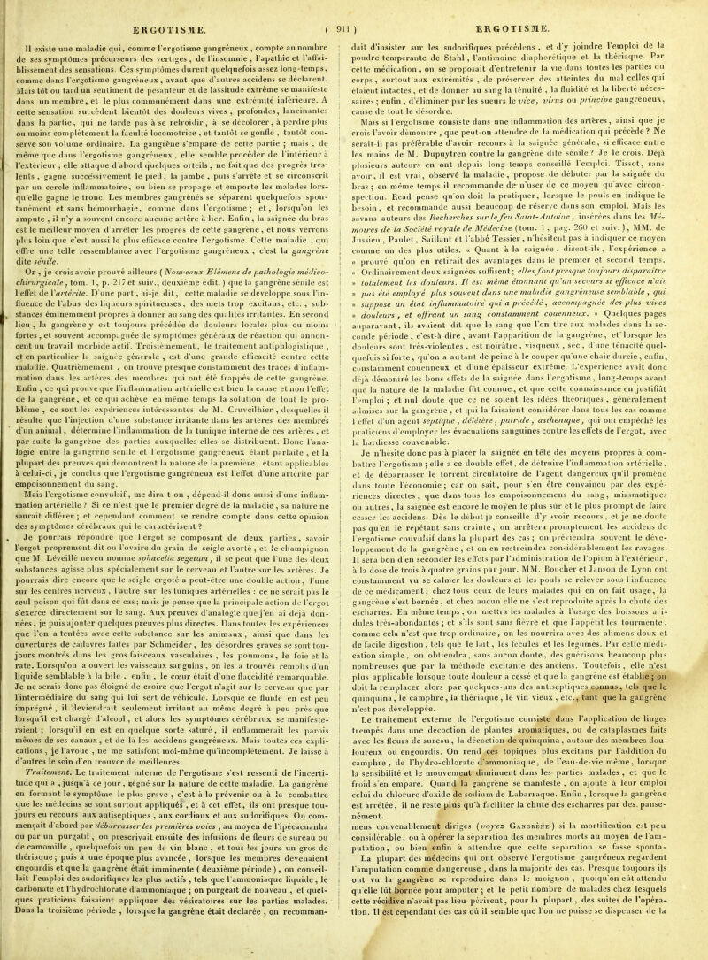 Il existe une malailie qui, comme l'ergotisme gangreneux , compte au nombre de ses symptômes précurseurs des vertiges , de l'insomnie , l'apathie et l'aflai- bli^sement des sensations. Ces symptômes durent quelquefois assez long-temps, comme dans l'ergotisme gangreneux , avant que d'autres accidens se déclarent. Mais tôt ou tard un sentiment de pesanteur et de lassitude extrême se manifeste dans un membre, et le plus communément dans une extrémité inférieure. A celte sensation succèdent bientôt des douleurs vives , profondes, lancinantes dans la partie, qui ne tarde pas à se refroidir, à se décolorer, à perdre plus ou moins complètement la faculté locomotrice , et tantôt se gontle , tautôt con- ■serve son volume ordinaire. La gangrène s'empare de cette partie ; mais , de même que dans l'ergotisme gangréneux, elle semble procéder de l'intérieur à l'extérieur ; elle attaque d abord quelques orteils , ne fait que des progrès très- lents , gagne successivement le pied, la jambe, puis s'arrête et se circonscrit par un cercle inflammatoire, ou bien se propage et emporte les malades lors- qu'elle gagne le tronc. Les membres gangréiiés se séparent quelquefois spon- tanément et sans hèmorrhagie, comme dans l'ergotisme; et, lorsqu'on les ampute , il n'y a souvent encore aucune artère à lier. Enfin , la saignée du bras est le meilleur moyen d'arrêter les progrès de cette gangrène, et nous verrons plus loin que c'est aussi le plus efficace contre l'ergotisme. Cette maladie , qui offre une telle ressemblance avec l ergotisrae gangréneux , c'est la gangrène dite sénile. Or , je crois avoir prouvé ailleurs ( Nouveaux Eléniens de pathologie médico- chirurgicale, tom. 1, p. 217 et suiv., deuxième édit. ) que la gangrène sénile est l'effet de Vartérile. D'une part, ai-je dit, cette maladie se développe sous l'in- fluence de l'abus des liqueurs spiritueuses , des mets trop excitans, etc. , sub- , stances éminemment pro])res à donner au sang des qualités irritantes. En second lieu , la gangrène y est toujours précédée de douleurs locales plus ou moins fortes , et souvent accompagnée de symptômes généraux de réaction qui annon- cent un travail morbide actif. Troisièmement, le traitement antiphlogislique , et en particulier la saignée générale , est d'une grande elficacité contre cette maladie. Quatrièmement , on trouve presque constamment des traces d'inflam- mation dans les artères des membres qui ont été frappés de cette gangrène. Enfin , ce qui prouve que l'inflammation artérielle est bien la cause et non l'efltt de la gangrène, et ce qui achève en même temps la solution de tout le pro- blème , ce sont les expériences intéressantes de M. Cruveilhier , desquelles il résulte que l'injection d'une substance irritante dans les artères des membres d'un animal, détermine l'inflammalioii de la tunique interne de ces artères , et par suite la gangrène des parties auxquelles elles se distribuent. Donc l'ana- logie entre la gangrène sénile et l'ergotisme gangréneux étant parfaite , et la plupart des preuves qui démontrent la nature de la première, étant applicables à celui-ci, je conclus que l'ergotisme gangreneux est l'effet d'une artérite par empoisonnement du sang. Mais l'ergotisme cnnvnlsif, me dira-t on , dépend-il donc aussi d'une inflam- mation artérielle ? Si ce n'est que le premier degré de la maladie , sa nature ne saurait différer ; et cependant comment se rendre compte dans cette opinion des symptômes cérébraux qui le caractérisent ? , Je pourrais répondre que l'ergot se composant de deux parties , savoir l'ergot proprement dit ou l'ovaire du grain de seigle avorté , et le champignon que M. Léveillé neveu nomme sphacelia segetuni, il se peut que l une des deux substances agisse plus spécialement sur le cerveau et l'autre sur les artères. Je pourrais dire encore que le seigle ergoté a peut-être une double action, l'une sur les centres nerveux , l'autre sur les tuniques artérielles : ce ne serait pas le seul poison qui fut dans ce cas; mais je pense que la principale action de l'ergot s'exerce directement sur le sang. Aux preuves d'analogie que j'en ai déjà don- nées , je puis ajouter quelques preuves plus directes. Dans toutes les expériences que Ton a tentées avec cette substance sur les animaux, ainsi que dans les ouvertures de cadavres faites par Schraeider, les désordres graves se sont tou- jours montrés dans les gros faisceaux vasculaires , les poumons, le foie et la rate. Lorsqu'on a ouvert les vaisseaux sanguins , on les a trouvés remplis d'un liquide semblable à la bile , enfin , le cœur était d'une flaccidité remarquable. Je ne serais donc pas éloigné de croire que l'ergot n'agit sur le cerveau que par l'intermédiaire du sang qui lui sert de véhicule. Lorsque ce fluide en est peu imprégné , il deviendrait seulement irritant au même degré à peu près que lorsqu'il est chargé d'alcool, et alors les symptômes cérébraux se manifeste- raient ; lorsqu'il en est en quelque sorte saturé , il enflammerait les parois mêmes de ses canaux, et de la les accidens gangréneux. Mais toutes ces expli- cations , je l'avoue , ne me satisfont moi-même qu'incomplètement. Je laisse à d'autres le soin d'en trouver de meilleures. Traitement. Le traitement interne de l'ergotisme s'est ressenti de l'incerti- tude qui a , jusqu'à ce jour, ijégné sur la nature de cette maladie. La gangrène en formant le symptôme le plus grave , c'est à la prévenir ou à la combattre que les médecins se sont surtout appliqués , et à cet effet, ils ont presque tou- jours eu recours aux antiseptiques , aux cordiaux et aux sudorifiques. On com- mençait d'abord par débarrasser les premières voies , au moyen de l'ipécacuanha ou par un purgatif, on prescrivait ensuite des infusions de fleurs de sureau ou de camomille , quelquefois un peu de vin blanc , et tous 'es jours un gros de thériaque ; puis à une époque plus avancée , lorsque les membres devenaient engourdis et que la gangrène était imminente ( deuxième période ), on conseil- lait l'emploi des sudorifiques les plus actifs , tels que l'ammoniaque liquide, le carbonate et I hydrochlorate d'ammoniaque ; on purgeait de nouveau , et quel- ques praticiens faisaient appliquer des vésicatoires sur les parties malades. Dans la troisième période , lorsque la gangrène était déclarée , on recomman- ; dait d'insister sur les sudorifiques précédens , et d'y joindre l'emploi de la j poudre tempérante de Stahl , l'antimoine diaphorétique et la thériaque. Par I cette médication , on se proposait d'entretenir la vie dans toutes les parties du 1 corps, surtout aux extrémités , de préserver des atteintes du ma! celles qui étaient intactes , et de donner au sang la ténuité , la fluidité et la liberté néces- j saires ; enfin , d'éliminer par les sueurs le vice, virus ou principe gangréneux, ; cause de tout le désordre. ; Mais si l'ergotisme consiste dans une inflammation des artères, ainsi que je ; crois l'avoir démontré , que peut-on attendre de la médication qui précède ? Ne i serait-il pas préférable d'avoir recours à la saignée générale, si eflicace entre ! les mains de M. Dupuytren contre la gangrène dite sénile? Je le crois. Déjà plusieurs auteurs en ont depuis long-temps conseillé l'emploi. Tissot, sans i avoir, il est vrai, observé la maladie, propose de débuter par la saignée du bras ; en même temps il recommande de n'user de ce moyen qu'avec circon- I spection. Read pense qu'on doit la pratitpier, lorsque le pouls en indique le I besoin, et recommande aussi beaucoup de réserve dans son emploi. Mais les ; savans auteurs des Recherches sur le feu Saint-Antoine , insérées dans les Mé- moires de la Société royale de Médecine ( tom. 1 , pag. 260 et suiv. ), MM. de 1 Jussieu , Paulet, Saillant et l'abbé Tessier, n'hésitent pas à indiquer ce moyen i comme un des plus utiles. « Quant à la saignée, disent-ils, l'expérience a I « prouvé qu'on en retirait des avantages dans le premier et second temps, j « Ordinairement deux saignées suffisent; elles font presque toujours disparaître j » totalement les douleurs. Il est même étonnant qu'un secours si efficace n'ait. \ » pas été employé plus souvent dans une maladie gangréneuse semblable , qui ! « suppose lin état inflammatoire qui a précédé, accompagnée des plus vives n douleurs, et offrant un sang constamment couenneux. « Quelques pages i auparavant, ils avaient dit que le sang que l'on tire aux malades dans la se- i conde période, c'est-à dire , avant l'apparition de la gangrène, et'Iorsque les ! douleurs sont très-violenles , est noirâtre , visqueux , sec , d'une ténacité quel- j quefois si forte, qu'on a autant de peine à le couper qu'une chair durcie, enfin, : constamment couenneux et d'une épaisseur extrême. L'expérience avait donc I déjà démontré les bons effets de la saignée dans l'ergotisme, long-temps avant ' que la nature de la maladie fut connue, et que cette connaissance en justifiât l'emploi ; et nul doute que ce ne soient les idées théoriques , généralement admises sur la gangrène , et qui la faisaient considérer clans tous les cas comme l'eflet d'un agent seplique , délétère, putride , asthénique, qui ont empêché les praticiens d'employer les évacuations sanguines contre les effets de l'ergot, avec la hardiesse convenable. ' Je n'hésite donc pas à placer la saignée en tête des moyens propres à com- battre l'ergotisme ; elle a ce double effet, de détruire l'inflammation artérielle, ; et de débarrasser le torrent circulatoire de l'agent dangereux qu'il promène I dans toute l'économie; car on sait, pour s'en être convaincu par des expé- ; riences directes, que dans tous les empoisonnemens du sang, miasmatiques i ou autres, la saignée est encore le moyen le plus sûr et le plus prompt de faire ! cesser les accidens. Dès le début je conseille d'y avoir recours , et je ne doute j ])as qu'en le répétant sans crainte, on arrêtera promptement les accidens de { 1 ergotisme convuisif dans la plupart des cas; on pré\ieiulra souvent le déve- ; loppement de la gangrène , et on en restreindra considérablement les ravages, î II sera bon d'en seconder les effets par l'administration de l'opium à l'extérieur , j à la dose de trois à quatre grains par jour. MM. Boucher et Janson de Lyon ont ! constamment vu se calmer les douleurs et les pouls se relever sous l influence ! de ce médicament ; chez tous ceux de leurs malades qui en on fait usage, la ■ gangrène s'est bornée, et chez aucun elle ne s'est reproiluite après la chute des ! escharres. En même temps , ou mettra les malades à l'usage des boissons aci- I dules très-abondantes ; et s'ils sont sans fièvre et que l'appétit les tourmente, ! comme cela n'est que trop ordinaire, on les nourrira avec îles aliraens doux et j de facile digestion, tels que le lait, les fécules et les légumes. Par cette médi- ! cation simple, on obtiendra, sans aucun doute, des guérisons beaucoup plus nombreuses que par la méthode excitante des anciens. Toutefois, elle n'est plus applicable lorsque toute douleur a cessé et que la gangrène est établie; on doit la remplacer alors par quelques-uns des antiseptiques connus, tels que le ' quinquina , le camphre, la thériaque , le vin vieux , etc., tant que la gangrène n'est pas développée. ! Le traitement externe de l'ergotisme consiste dans l'application de linges î trempés dans une décoction de plantes aromatiques, ou de cataplasmes faits I avec les fleurs de sureau , la décoction de quinquina , autour des membres dou- 1 loureux ou engourdis. On rend ces topiques plus excitans par l'addition du ! camphre, de l'hvdro-chlorate d'ammoniaque, de l'eau-de-vie même, lorsque I la sensibilité et le mouvement diminuent dans les parties malades , et que le 1 froid s'en empare. Quand la gangrène se manifeste , on ajoute à leur emploi celui du chlorure d'oxide de sodium de Labarraque. Enfin , lorsque la gangrène est arrêtée, il ne reste plus qu'à faciliter la chute des escharres par des. panse- nément. mens convenablement dirigés {noyez Gangrène) si la mortification est peu considérable, ou à opérer la séparation des membres morts au moj^en de l'am- putation, ou bien enfin k attendre que celte séparation se fasse sponla- La plupart des médecins qui ont observé l'ergotisme gangréneux regardent '• l'amputation comme dangereuse , dans la majorité des cas. Presque toujours ils i ont vu la gangrène se reproduire dans le moignon , quoiqu'on eût attendu j qu'elle fût bornée pour amputer ; et le petit nombre de malades chez lesquels 1 cette récidive n'avait pas lieu périrent, pour la plupart, des suites de l'opéra- ' tion. Il est cependant des cas où il semble que l'on ne puisse se dispenser de la