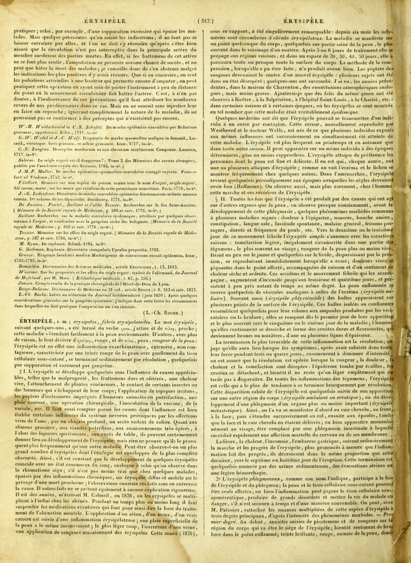 ERYSIPELE. ( 91^ ) ERYSÎPELE. pratiquer ; celui, par exemple , d'une suppuration excessive qui épuise les ma- lades. Mais quelque pressantes qu'en soient les indications, il ne faut passe laisser entraîner par elles, et l'on ne doit s'y résoudre qu'après s'être bien assuré que la circulation n'est pas interceptée dans la principale artère du membre au-dessus des parties mortes. En effet, si les batlemens de cet artère ne se font plus sentir , l'amputation ne présente aucune chance de succès, et ne peut que hâter la mort des malades ; je conseille donc de s'en abstenir malgré les indications les plus positives d'y avoir recours. Que si au contraire, on sent les pulsations artérielles à une hauteur qui permette encore d'amputer, on peut pratiquer cette opération en ayant soin de iwrter l'instrument à peu de distance du point où le mouvement ciiculatoire fait battre l'artère. C'est, à n'en pas douter, à l'inobservance de ces précautions qu'il faut attribuer les nombieux revers de nos prédécesseurs dans ce cas. Mais on ne saurait sans injustice leur en faire un reproche; ignorant complètement la nature de la maladie, ils ne pouvaient pas se conformer .î des préceptes qui n'existaient pas encore. W -H. Waldschenied et C. S. Scheffel. De moiLo epîdemîco conviilsîvo per Holsuliam grassanle , oppidnraio. Kilioc , 1717, iij-4 G.-JP^. Jf^idel et J.~C. TJ^olf. Disputalîo de morbo spasmodico maligtio in Saxoniâ , Lu- salià, viciuisque locis giassato, et adliuc grassanle. Ien;e, 1717, iD-4o. C.-N. Langiiis. Descrpitio morhorum ex usu clavorum secaliiinrum Campaniai. Lucerns, 1717,in-8. Salenie, Le seigle ergolé est-il dangereux? ( Tome 2 des Mémoires des sapans étrangers, publiés par l'acadc mie royale des Sciences. 1784, \n-k°. ) J.-M.'F. Millier. De morbo epîdemico-spasmodico-convulsivo contagii exnei to. Fraiico- furli ad Viadrum , 1742, in-4o. J^étillart. Mémoire sui- une espèce de poison connu sous ie nom d'ergot^ seigle ergofé ^ blé cornu, mane , sur les maux qui résulleni de celte pernicieuse nourriture. Paris, 1770, in^. tf ,~G, Ledenfrost, Disserlalio de morbo convulsivo-epidemico Germanorumcaritalis annonaj comité. 1 volume de ses Opuscules. Duisbourg. 1771, in^S. De Jussieii , l'nii/et, Saillant q\. l'abbé Tessier. Recberches sur le feu SaiDl-Anloiue. ( Mémoire de la Société royale de Médecine, p 260 et suiv. 1776, in-4'>, ) Saillant. Recbercbes sur la m.iladie convulsive cpidcrnique , attribuée par quelques obser- vateurs à ['ergot, et confondue avec la gangrène sèche des Solognois. (Mémoire de la Société royale de Médecine , p 303 et suiv. 1776 , in-4>'.) Tessier. Mémoire sur les eflTels du seigle ergoté. { Mémoire de la Société royale de Méde- cine, p. 587 et suiv. 1780, 10-4.) M. Ryan. De rapbaniâ. Edimb. 1784, in-S». G. liollnnan. Ptapliania. Dissertatio inaugularis Upsali.-e proposila. 1763. Grimer. Rcsponsa facullatis medicœ Marburgensis de convulsione cercali epidemica. lenie , 1792-1793, iD-4». Renauldin. Dictionnaire des Sriences médicales , article EBGOTISME,t, 13, 1815. TF'isener. Sur les propriétés el les effets du seigle ergolé; traduit de l'allemand, du Journal de Hiifeland, par M. Marc. ( Ribliothèriue midicale, t. 62, p. 256.) Janson. Compte rendu de la pratiquecbirurgicalede l'Hoiel-de-Dieu de Lyon. Raige-Delorme. Uiclionnaire de Médecine en 21 vol., article Ergot , t. 8, 263 et suiv. 1823. L.-Cli. Roche. Lettre au rédacteur du Journal hebdomadaire (juin 1830 ). Après quelques considérations générales sur la gangrène spontanée, j'indique dans cette lettre les circonstances dans lesquelles on doit pratiquer l'ampu lation ou s'en abstenir. ( L.-Ch. Roche. ) ERYSIPELE , s. m. ; erjsîpelas, fehris erjsipclatodes. Le mol érjsipèle, suivant quelques-uns, a été formé du verbe f^w, j'attire et de î-=-)ik5, proche; cette maladie s étendant facilement à la peau environnante. D'autres , avec plus de raison, le font dériver d'yu^ijcj, rouge , et de màoç,, peau , rougeur de la peau: l'érysipèle est en effet une inflammation exanthémateuse, extensive, non con- tagieuse, caractérisée par lane teinte rouge de la peau avec gonflement du tissu cellulaire sous-cutane', se terminant ordinairement par résolution , quelquefois par suppuration et rarement par gangrène. § I. L érysipèle se développe quelquefois sous l'influence de causes apprécia- bles, telles que la malpropreté, les frottemens durs et réitérés, une chaleur vive, l'attouchement de plantes vénéneuses, le contact de certains insectes ou des humeurs qui s'échappent de leur corps; l'application de topiques irritans , les piqi'ires d'instrumens imprégnés d'humeurs animales en putréfaction, une plaie contuse, une opération chirurgicale, l'inoculation de la vaccine^ delà variole, etc. Il faut aussi compter parmi les causes dont l'influence est bien établie certaines influences du système nerveux provoquées par les affections vives de l'ame, par un chagrin profond, un accès violent de colère. Quant aux alimens grossiers, au:^ vjandes putréfiées, aux assaisonnemens très-épice's, à l'abus des liqueurs spirilueiises, aux excès de table, ils peuvent certainement donner lieu au développementde l'érysipèle; mais rien'ne prouve qu'ils le provo- quent plus fréquemment qu'une autre maladie. Peut-être observe-t-on un plus grand nombre d'érysipries dont l'étioiogie est enveloppée de la plus complète obscurité. Ainsi, s'il est constant que le développement de quelques érysipèles coïncide avec un état couenneux du sang, analogue à celui qu'on observe dans le rhumatisme aigu; s'il n'est pas moins vrai que chez quelques malades, épuisés par des inflammations chroniques, un érysipèle diffus et mobile est le présage d'une mort prochaine ; l'observateur constate ces faits sans en entrevoir la cause. D'autres faits ne se prêtent également à aucune explication rigoureuse. Il est des années, m'écrivait M. Calmeil, en 1828 , où les érysipèles se multil plient h l'infini chez les aliénés. Pendant un temps plus ou moins long il faut suspendre les médications révulsives qui font pour ainsi dire la base du traite^ ment de l'aliénation mentale. L'application d'un séton , d'un moxa , d'un vési^ caloire est suivie d'une inflammation érysipélateuse ; une plaie superficielle de la peau a le même inconvénient ; le plus léger coup, l'ouverture d'une veine, une application de sangsues occasionnent des érysipèles. Cette année ( 1828), sous ce rapport, a été singulièrement remarquable: depuis six mois les infir- meries sont encombrées d'aliénés érysipélateux. La maladie se manifeste siir un point quelconque du corps, quelquefois sur partie saine de la peau , le plu« souvent dans le voisinage d'un cautère. Après 5 ou f> jours de traitement elle se propage aux régions voisines , et dans un espace de 20 , 30 , liO , 50 jours , elle a parcouru toute ou presque toute la surface du corps. La méthode de la com- pression , lorsqu'elle a pu être faite , n'a produit aucun bien. Les piqûres des sangsues devenaient le centre d'un nouvel érysipèle : plusieurs sujets ont été dans un état déses|)éré ; quelques-uns ont succombé. J'ai vu , les années précé- dentes, dans la maison de Charenton, des constitutions atmosphérù/ues analo- gues , mais moins graves. Ajouterai-je que des faits du même genre ont été observés à Bicêtre , à la Salpêtrière, à l'hôpital Saint-Louis , à la Charité, etc. •> dans certaines saisons et à certaines époques, où les érysipèles se sont montrés en tel nombre que cette maladie était véritablement épidémique. Quelques médecins ont dit que l'érysipèle pouvait se transmettre d'un indi- vidu à un autre par contagion. Cette erreur, nouvellement reproduite par 'Weathered et le docteur Wells , est née de ce que plusieurs individus exposés aux mêmes influences ont successivement ou simultanément été atteints de cette maladie. L'érysipèle est plus fréquent au printemps et en automne que dans toute autre saison. Il peut apparaître sur un même individu à des époques déterminées, plus ou moins rapprochées. L'érysipèle attaque de préférence les personnes dont la peau est fine et délicate. Il eu est qui, chaque année, ont une ou plusieurs attaques d'érysipèle ; comme on voit l'eczéma et le lichen se , montrer fréquemment chez quelques autres. Dans l'aménorrhée, l'érysipèlj revient quelquefois périodiquement aux époques auxquelles les règles devraient avoir lieu (Hoffmann). On observe aussi, mais plus rarement, chez 1 homme cette marche et ces récidii/es de l'érysipèle. § II. Toutes les fois que l'érysipèle a été produit par des causes qui ont agi sur d'autres organes que la peau , on observe presque constamment, avant le développement de cette phlegmasie , quelques phénomènes morbides communs à plusieurs maladies aigués : douleur à l'épigastre, nausées, bouche amère , constipation, langue sale, lassitude spontanée, malaise général, frissons pas- sagers, dureté et fréquence du pouls, etc. Vers le deuxième ou le troisième jour de ce mouvement fébrile Vérj-sipèle simple s'annonce avec les caractères suivans : tuméfaction légère, inégalement circonscrite dans une partie des ^ fégumens, le plus souvent au visage ; rougeur de la peau plus ou moins vive , tirant un peu sur le jaune et quelquefois sur le livide, disparaissant par la pres- sion, se reproduisant immédiatement lorsqu'elle a cessé; douleurs vives et piquantes dans le point affecté, accompagnées de cuisson et d'un sentiment de chaleur sèche et ardente. Ces accidens et le mouvement fébrile qui les accom- pagne , augmentent d'intensité jusqu'aux troisième et quatrième jours , et pe'r- sistent à peu près autant de temps au même degré. La peau enflammée is^ couvre quelquefois de vésicules analogues à celles de l'eczéma [érysipèle mi- liaire). Souvent aussi {érysipèle phlj cténoide ) des bulles apparaissent siir plusieurs points de la surface de rérysi|ièle. Ces bulles isole'es ou confluentes ressemblent quelquefois pour leur volume aux ampoules produites par les vés^ catoires ou la brûlure; elles se rompent dès le premier jour de leur apparitio^' et le plus souvent vers le cinquième ou le sixième jour de la maladie ; l'humeui qu'elles contiennent se dessèche et forme des croûtes dures et flavescentes, qi deviennent brunes ou noirâtres , d'une ou plusieurs lignes d'épaisseur. (. .^^ La terminaison la plus favorable de cette inflammation est la résolution; on juge qu'elle aura lieu lorsque les symptômes, après avoir subsisté dans toute leur force pendant trois ou quatre jours , commencent à diminuer d'intensité; on est assuré que la résolution est opérée lorsque la rougeur , la douleur chaleur et la tuméfaction sont dissipées : l'épiderme tombe par écailles , leî croûtes se détachent, et bientôt il ne reste qu'un léger empâtement qui ne tarde pas k disparaître. De toutes les inflammations des tégumens, l'érysipèle est celle qui a le plus de tendance à se terminer brusquement par résolution. Cette disparition subite de l'érysipèle est quelquefois suivie de son apparitionv sur une autre région du corps ( érysipèle ambulant ou erratique ), ou du dévej. loppement d'une phlegmasie d'un organe plus ou moins important (érjsipèl^ métaslatique). Ainsi , on l'a vu se manifester d'abord au cuir chevelu , au frontj à la face; puis s'étendre successivement au col, ensuite aux épaules, tandis que la face et le cuir chevelu en étaient délivrés ; ou bien apparaître momenta| nément au visage, être remplacé par une phlegmasie intestinale à laquelle succédait rapidemisnt ui)e affection mortelle du cerveau ou de ses membranes. , Lafièvre, la chaleur,l'insomnie , l'embarras gastrique, suivent ordinairement la marche et les progrès de l'érysipèle; plus prononcés à mesure que l'inflam- mation fait des progrès , ils décroissent dans la même proportion que cette dernière , yers le septième ou huitième jour de l'éruption. Cette terrninaison est quelquefois anoncée par des urines sédimenteuses, des évacuations alvines ou une légère héraorrhagie. 2°'L'crysxp'eAe phlegmoneux f comme son nom l'indique , participe à la fois de l'érysipèle et du phlegmon; la peau et le tissu cellulaire sous-cutané peuvent être seuls affectés, ou bien l'inflammation peut gagner le tissu cellulaire sous- aponévrotique, prodiiire de grancls désordres et mettre la vie du malade en danger, s'il n'est secouru à temps et d'une manière convenable. On peut, avec M. Pâtissier, rattacher les nuances multipliées de cette espèce d'érysipèle à trois degrés principaux, d'après l'intensité des phénomènes morbides. — Pre- mier degré. Au début, anxiétés suivies de picotemens et de rougeurs sur la région du corps qui va être le siège de l'érysipèle; bientôt sentiment debru- hire dans le point enflamméj teinte )Drillaute, rouge, animée delapegu, dimi-