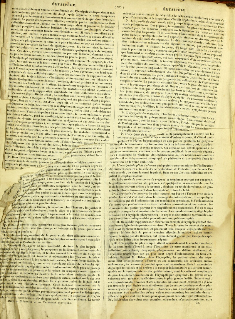 s'mplc. La partie des téguo^ens lËctoe > ' ''^^ l'érysipèle cellulaire sous-cutané , lor J^e ^ul'^r7 !^ ^^^^f-''- du tLu devient pongitive, la Chaleur b d nre îe'''. T P*'''*^' ^-'«^- -Ht, et un .cuvèrent fébrile ci éV 1if'u^sV^'l^'^^^ s-pe jour, on voit la peau nao.ns rou^e et n . ï'^^ ° Wuracées , et le tissu cellulaire sous^cuttn Te  H ' '^''''''''^ l'erysipèle phlegmoneux se terminer '«^P'^^dre son volume primitif, f osité -ra\-ésfrbée au bou iT auela ''^ P^ ' dev.entpulsalive, on ne ZLt Z l^T' '^■-' e , la douleur Ces abcès, ouverts spol «éTent ouT '^'^ ^'^ 'PP- u_pus de bonne nature, et se cicatrisent ^ ' ^ L erysipèle phlegmoneul occupe une T '^^ ^ 'eur, les souffra^es et la fi rT ont o ? .-'1^ rougeur, la cl- l'mflamn.atiou est abandonnée elfe - euvième jour, Çà et là sous la peau et mêle e^e ,e t. 'î' ' gangrenés du tfssu cellulite !o enl  ' ' '''' '^^^ clapiers, des trajets fistu e L ^ bVis:::t !: f''^^^ suppuration j des 'etule Quelquefois la peau cléc 1 e L Lie T'T'- '^'^'■^^ en dedans des bords des ulcérations T '. ^'^'''^ ^' contourne de l'intestin s'enflamme e tttsso-^^^^^ l'estomac et diarrhée et par la su^p r t on ahn ! 7—«^ent , épuisés par I 'espace de deux à trois our P J ' P'^ '°*'^^^es. Dans ! ^due, l.sse et brillani s't 27. '^T' ^'^ ''^S^ ' P-, | , ^P'-ession du doigt. Les déTordrës .r'^'. ''' '''^ '^'-^ ' et dur, douleurs v olentes a j f,  ^'^'^S-v^ b:^!!----'-^.sr::i;:r- '^'---^^ 'edoubiie.. ( 9!3 ) ÉR YSIPÈlE les incisions pratiauées snr I,./ P'^'*^ confuses C/,.~ V/ causes les plus fréquentes T. 7 f '^««^ du crâne ' ''^^^'^ pointnrite,etqudauefoi I obnairement dan ? ^es t^.e ; inflammat,on «d.ma.luse 2 tgum '^^Tt—'de, pu ^ fluc,uat,on molle et pâteuse. La peau d'. role ' P^-^^enV , sous la pression du doigt, conserve long-te.s ce fe f'' ^'^''^^^t, «'e.fo ce que lentement sa coule., et son niveauVrb fs le n/''':'^^ ' velle ou accroît les souffrances rn.i ' P's léger cor V.,, ouil çDe ou accrou les souffrances, q.,i sont acopagnées plus ou mo.ns considérable; la tension desgL^nTve, ^^briJe ne reprend contact renou ™ent du pavHlon des oreille's, renden que: T 1'''^^ ' g nflT «rie côte presque impossible. Si cet^, Imm J ''''''s sur le i 1 -me, il survient ordLirement d ^i:^::^^»do„„ée f'SS' d.. un état ~ï:;:-::^-:zs:r occpito-lVontale. La dp M n„r-.„„ peau du issue à du pus et à des lambe;ux yan:;:;;:;i;r:?:^;;:'-''f-e et d;;;:e f.ontale. La gangrei.e n'atteint pne  smvan la remarque judicieuse de M. Duren dcpendans de ceux qui se distr.buent dal tissu ceilur -' ^^'«eaux in. Les jours su.vans, de nouveaux foyers .,nn„ '''•e sous-én.o,.,;^,- , Po.-.s les plus déclives, vo.ins du fo^er «S ^''^^^'^'issent' du t.ssu cellulaire et de l'aponévrose ïe d.n^ -Ta //'^ 'ambeVu. abondante; les os du crâne sont quelquefis à nu PP? est cj^^ dans ses progrès , le délire, la diarrhée osieur! V ^^J « est ' annoncent une mort prochaine. autres arieté «y^ptômes graves '-plis de sérosité'^;;;;;:™;i^dr 7 pi>'^<^-- ment ( éry.,;.^,. ,.„..^. r^^- ^'•'''^f des ecchjmoses et des esch ^'■y^ipèLe ii,ansréneuy\ ^ '^•-ir«o.5ei et des wcAa/vci se for- -tion s établissent. SanT es'^a leTlVr' ^'^'^''^ ^''^^^ ^« «PP et les plaies se cicatrisent ; m s le plus sor \ ^'''■'^^ - ^^'-^'n, 'a 'ésorptiondupus, àdes aL Li, «^'^'^es succombent à cerveau, annoncées p r lÎ phérom^'  ' ^'''^'^ ' . du J-e, verdâtre, brunâtre, o m m n2 7:f.^ i ^^^ ^-erte d'un enduù ractères de 1 erys.pèle phlegmoneux au .a„t' r''«s ca- sur ces organes, peu de temps après 'arance, 1;^^;^° ou p^^t A.iigineu^i;';sn;^^-;;;' fpi^!^^^' tièresijiiieusp, r?in. i , des dents , haleine fétide --  ' Jdur et fiéauent' '^'^''^''^'\ deiect.ons involontair^.< vomissemens de ma- Iturne réponses lentes et tardives , vertAones et fétides ; pouls I lurne soubresauts des tendons, mort. rêvasseries , délire taci- / .ur' 1 P'^'^°'« que de voir IW  / l'ér*^^! f ''''e'e période d^ L^Sème du tissu cellulaire sous-cutané / Ibourrerô!, P^^j^''^°e'' i c e't_ i'érysipèle simple ou du premier d.-gré de 1 ' phénomène constant dans l'érysipèle des donné plus spécialement le uom Héryii- p.mpieres- ^ ^esqi'Cl» tumeur formée par la peau et le kiisii « a ceu%j^velor(^e d'une manière lente , progressive , oflre fi ^a'' /de ■e'°P''Jsème, au lieu delà tension de lérysipèlc j ^'àe*®y^'e ^' l^rillanle, comprimée avec le doigt, en con- ^ •jjayfessiofl- Rarement voit-on des bulles accidentelles sur la /existe, plus petites et moins élevées que dans les érysipclcs foneux, elles apparaissent du troisième au cinquième jour, à neut de la formation de la tumeur , se rompent et sont rempia- Toùtes minces et peu étendues. italts de la femme , le scrotum chez l'homme , les jambes et ' i des hjdropiques , sont le siège le plus ordinaire de l éiysi- qui se développe fréquemment à la suite de scarifications peau et le tissu cellulaire distendus par l'accumulation nior- é. terminaisons, la gangrène est la plus fâcheuse ; elle est annoncée 'vive, une teinle rouge et luisante delà peau , qui devient _ ombée. tes différ^nceîd'organisation de la peau et du tissu cellulaire sous-cutané daiis les diver^esrégions du corps, les rendent plus ou moins aptes à être affec- tées de J uneou fe l'autre de ces variétés. , lo. L'érysipèy £/e lajUe est sans contredit, de tous , le plus fréquent. 11 c^mence par il;nez, l.s joues , les paupières ou les lèvres, et s'étend avec plus o|moins de rapidité à la moitié, et le plus souvent à la totalité du visage Le t.*ulachç des paupières est tuméfié et œdémateux ; les yeux sont fermés et la^moya^s , le nez est enHé, les narines sont sèches, les lèvres boursouflées, les o^edlesirouges et luisantes; une salive abondante découle de la bouche, qui Rouvre diflicilement; quelquefois même l'inflammation de la peau se propaU ^ansles fosses nasales, le pWrynx et la caisse du tympan ; souvent , pendant qwe lepiderme se détache e. écailles furfuracées dans quelques points , la phlogose se soutient ou se déclare dans quelques autres , surtout sur le nez , sur le front, dans le cuir chevelu. De tous les érysipèles , celui de la face est le p * sujet a une résolution brusque. Cette fâcheuse terminaison est le pl* ordinairement précédée ou suivie daflèctions du cerveau ou de ses mem- branes annoncées par du délire, par un assoupissement profond et léthar<^ique, es .oubres.u.s des tendons , etc. Dans quelques cas, la'dispantion de 1 eli- ielet^a paiu consécutive au développement de l'aff-ection cérébrale. La tenm- DlCTj DE MÉnECIKp ÇT DE CllIP.ur.GlK PIÎ.niQUES. ue I enlant détermine lors d'un premier ment en T'IT succio fréquentes ; il se termine presque toujrfi- Sun' ^a. «es le., .... de ganglionifes axillaires. _ i'P'Uation - 4°. L'érjsipèle de la rér-n- a été principalement observe sur les nouveau-nés  n» ^-taux et les maisons d'enfans trouvés; il s'étend quel- quefoi- a 'a région bypogastrique et aux parties génitales. La gangrène est une des terminaisons trop fréquentes de cette inflammation, qui, abandon- née à elle-même, est souvent mortelle. On attribue son développement à de violentes manœuvres exercées sur le cordon ombilical, à un mauvais régime , ou à l'insalubrité de plusieurs des établissemens où les nouveau-nés sont ras- semblés : il est fréquemment compliqué de péritonite et quelquefois d'une in- flammation de la veine ombilicale. 5°. Vi'èvysipèledu pli de Vainc est quelquefois symptomatique de l'infiltration des matières fécales à la suite d'une perforation de l'intestin , opérée vers l'ar- cade crurale , ou dans le canal inguinal. Dans ce cas , le tissu cellulaire est cré- pitant et emphysémateux. 6°. X^érysipèle du scrotum et du prépuce se terminent souvent par gangrène; le gonflement œdémateux du prépuce est quelquefois si considérable que les malades ne peuvent uriner ; le scrotum , doublée ou triplé de volume , se gan- grène le plus ordinairement dans les points où il touche le lit. io, l_,^érjsipèle des membres ]e plus souvent est borné à l'ai^a/if-Zi/vïi ou à la jambe. Lorsqu'il s'est établi dans le voisinage des articulations, il est quelque- fois accompagné de l'inflammation des membranes synoviales. Si l'inflammation s'est propagée profondément au tissu cellulaire sous-cutané et aux veines, les dimensions des parties peuvent être singulièrement augmentées. J'ai vu le bras acquérir presque les dimensions de la cuisse. Les membres sont le siège le plus ordinaire de l'érysipèle phlegmoneux : le repos et une attitude convenable sont deux conditions indispensables pour obtenir une guérison rapide. 8°. M. Renauldin rapporte avoir observé un exemple d'érysipèle général chez une femme âgée de cinquante ans environ. Toute la peau du tronc et des mem- bres était légèrement tuméfiée, et présentait une rougeur érysipélateuse très- intense; la face était la partie la moins affectée ; la malade , qui se sentait comme dévorée par des flammes, fut prompteœent guérie par l'usage des apé- l itifs et des bains tièdes fréquemment répétés. § III. L'érysipèle le plus simple atteint non-seulement la couche vasculaire de la peau , mais s'étend à toute l'épaisseur de cette membrane et au tissu cellulaire sous.cutané; l'érysipèle phlegmoneux ne diffèi-c réellement de l'érysipèle simple que par un plus haut degré d'inflammation du tissu cel- lulaire. Suivant M. Ribes, dans l'érysipèle, les petites veines des tégu- mens Sont principalement affectées et les ramuscules des artérioles moins enflammées ; les vaisseeux lymphatiques sont eux-mêmes lésés à un moindre degré que les veines et les artères ; la rougeur inflammatoire est surtout remar- quable sur la tunique interne des petites veines, dont la cavité est remplie par du pus. Lors delà terminaison de l'érysipèle par gangrène, les parois de ces vaisseaux sont noires et se déchirent avec la plus grande facilité. Suivant moi, ces dispositions des veinules et des artérioles ne sont point constantes : je n'ai )ias trouvé la plus légère trace d'inflammation de ces petits vaisseaux dans plu- sieurs érysipèles que j'ai disséqués. D'ailleurs , ces observations de M. Ribes ne peuvent être applicables qu'aux veines sous-cutanées ; les veinules des pa- pilles de la peau sont trop ténues pour qu'on puisse constat er Ic'ur inflammation. Or , l'altération des veines sous-cutanées, elle-mêtne, n'est pas constante , et le 229
