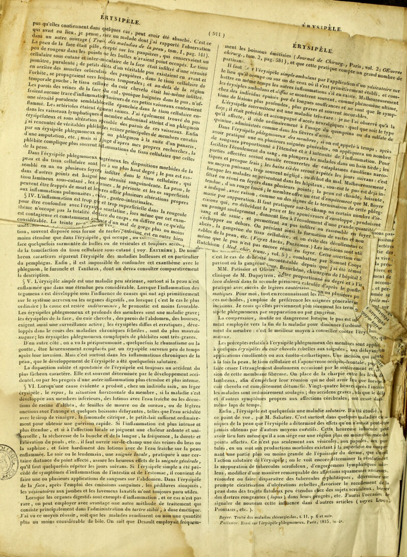}- P^ qu'elles contiennent dans al, «J'J» avait eu J/p,, ■ ^Jmues ca« ^' J'^ Pefse,cU ,. ' peut , i'^ peau de la face éUU LT^ r-^''^''^««'/^/i /''^ peu de rougeur daL ! ^ '^'P'é suv) ^'^ cellulaire L,. „ .P'»^ les L„;.7 P^P'eres, ^ ' P^.. 'a're sous cutané et infer launatre, purulente ^'^ aJÏ>sorl)é G porté J tooj. j f 91 ervutioû eut un ' i'oiss, ton. 2 rl ^-étisées ''^ cette Jea^porale gâuche:T;ïïs'suTe3'f ^««P^r;]'.'^^^ '«u'^elr'' l'es parois des veines de la f ' '^ei;. . ^^'^e de fta.entaucune traced'inflamral r!lTf^P-'-^e se.Liatir--''- la flammé. Lesani;-:, 'f'^'^^^'^elle éna7,'''P'^''* baisser' «'of- ;y--p^iateu. et san^X ^^o^^ï^^-t '.tj? Jrencontré de vérUables p ,,éi, ! «^es paro^j '' ^ pLl ^^ par un érysinèle nhu ^ ^'cine.-r. ■ «es va,.=c ^^'''S^uion J uneamp^ut tior '''^^'^^''e Je'T'' ^'««u I lent Je, '■'^''■•''^'Pèler»^!'.P''°^°de: ^'^^dnoojtre cernent état de -''*eri,;:.'rp-'.o,i''-- partie, a/fe 'accès. telles Sans saie ^fendt 'ors„„fJ''^'ant, ^-^'^^ tiède. ■u cellûT-^'' peuvent être franoé, X'' ' '''' ^Kes il'. '^^U'iolenf^ r  ' 9^ § JV- L'inflammation est pour être confond Iliènie lires '•es offrir ; ' Jesos lue aveci érysip .. '^°P«UtJerfi.;„., le uperficie/s Propies de. '°'P^' endi/lèr au.....^ .... , ae . ..i' a,al gorr^^ ^-^'^e tion, souvent disposée sous forme de «acAci 3's(.''Jiiiç ou moins moins étendue que dans rérysipèie , qui occupe , au eu. ■ ouire bien face quelquefois surmontée de bulles ou de vésicules et toujours accoi^.j de la tuméfaction du tissu cellulaire sous-cutané { voy. Érïthème ). De nom-' breux caractères séparent l'érysipèle des maladies bulleuses et en particuHer du pempliigus. Enfin , il est impossible de confondre cet exanthème avec le phlegmon, le furoncle et l'anthrax , dont on devra consulter comparativement la description. § V. L'érysipèle simple est une maladie peu sérieuse, surtout si la peau n'est enflammée que dans une étendue peu considérable. Lorsque l'inflammation des ti'gumens s'est développée sous l'influence de causes qui ont agi primitivement sur le système nerveux ou les organes digestifs , ou lorsque ( c'est le cas le plus ordinaire ) la cause est restée indéieiininée , le pronostic est moins favorable. Les érysipèles phlegmoneux et profonds des membres sont une maladie grave; les érysipèles de la face, du cuir chevelu , des parois de l'abdomen, des bourses, exigent aussi une surveillance active; les érysipèles diffus et erratiques , déve- loppés dans le cours des maladies chroniques fébriles , sont du plus mauvais augure; les érysipèles phlegmoueux compliqués de phlébites sont très-graves. D'un aulre coté , on a vu la péripneuuiouie , quelquefois le rhumatisme ou la goutte, être heureusement remplacés par un érysipèle survenu peu de temps après leur invasion. Mais c'est surtout dans les inflammations chroniques de la peau, que le développement de l'érysipèle a été quelquefois salutaire. La disparition subite et spontanée de l'érysipèle est toujours un accident du plus fâcheux caractère. Elle est souvent déterminée par le développement acci- dentel, ou par les progrès d'une autre inflammation plus étendue et plus intense. § 'VI. Lorsqu'une cause évidente a produit, chez un individu sain, un léger érysipèle. le repos, la situation horizonlale du membre , si la maladie s'est développée aux membres inférieurs, des lotions avec l'eau Iraiche ou les décoc- tions de racine d'althéa , de feuilles de mauve ou de sureau, ou de légères onctions avec l'axonge et quelques boissons délayantes, telles que l'eau acidulée avec le sirop de vinaigre, la limonade citrique , le petit-lait suflisent ordinaire- ment pour obtenir une guérison rapide. Si l'inflammation est plus intense et plus étendue , et si à l'affection locale se joignent une clialeur ardente et uni- gfcerselle , la sécheresse de la bouche et delà langue , la fréquence , la dureté et élévation du pouls, etc.. il faut ouvrir sur-le-champ une des veines du bras ou la saphène , et faire hardiment des lotions avec de l'eau fraîche sur la peau enflammée. Le soir ou le lendemain, une saignée locale , pratiquée à une cer- taine distance du point afTeclé , assure les heureux effets de la saignée générale, qu'il faut quelquefois répéter les jours suivans. Si l'érysipèle simple a été pré- cédé de symptômes d'inflammation de l'inlestiu ei de l'eslomae , il convient de faire une ou plusieurs applications de sangsues sur l'abdomen. Dans l'érysipèle de la face, après l'emploi des émissions sanguines , les pédiluves sinapisés , les vésicaloires aux jambes et les lavemens laxatifs m'ont toujours paru utiles. Lorsque les organes digestifs sont exempts d'inflammation , et ce cas n'est pas rare, on peut employer avec avantage une autre méthode de traitement qui consiste principalement dans l'administraiion du tailrc stibié , à dose émétique. J'ai vu ce moyen réussir, soit que les malades rendissent ou non une quantité plus ou moins considérable de bile. On sait que Dcsault employait fréqiwem- X'^'-'-^anstr^-- Pour ^ ''^f'-^^é;':7 --en, -'-on, .e;:str « U/Ii'é Ct Z ^'^'^'-^ Pot';^^ ' -u- entîe '''•«cément '^'^'oj .*PP'-a(io„ j^f des si.„,T, V '^'^P-te^T' ^'^^«'e, •^«'apper au P^'-uietten, -^'esdeia' ' ''^'e que ''/enient d-, c/li,' encore et on c'est le cas de débri'a(,s *^ ' ^ ^ ' <^omb partout ou la gangrené .-, '='>iat)ie MM. Pâtissier et Oliv^ei^'.^eaucij clinique de M. Dupiiytren, éi^'i'e évite des Cette attue quantité 1 foyer M^as ^'ecolleméns ce util de ^puis f^^-^-^'-elG ^'^e,cJiirur'^^'^ oop( , , . P'-Wt,'ônX?w'^^^^^^^^^ loco aolenti dans la seconde penoocra calcul '• eg-ré et à J'j pratiqué avec succès de légères caulérisuc\ ^ d après le, gondè^^ matiques. Pour moi, tout enreconnaissant les 'i Ji^u plusieurs ces méihodes, j'emploie de préférence les saignées énéralesf ' etc. { f^ore^. - ^«^ on pv.v^ . --^les et».— fisiéme actères ie des s vive près, ives et nenl de accom et pèr mée se - m ii'pè^e mi- incisions. Je crois qu'elles préviennent plus sûrement les term' j> ^^^ sur sipèle phlegmoneux par suppuration ou par gangrène. '^^J^ ^'H*.'^^'' hà compression , inutile ou dangereuse lorsque le pus est ii^^|'^'i '^'^ ^ meut employée vers la fin de la maladie ])our diminuer ^'ccdèmè^ PÇ^^ nient du membre : c'est le meilleur moyen à conseiller contre l'éryi^iui mateux. \s, qdi*v^, Les préceptes relatifs à l'érysipèle phlegmoneux des membres sont appliis, à (Quelques érysipèles du cuir chevelu rebelles aux saignées , aux délayan'on applications émollientes ou aux émélo-cathartiques. Une incision qui in'ute à la l'ois la peau, le tissu cellulaiie et l'aponévrose occipixo-frontale. pey^'<;>,' faire cesser l'étranglement douloureux occasioné par le soulèvement et \^ sion de cette membrane fibreuse. On place de la charpie entre les lévi^ lambeaux, afin d'empêcher leur réunion qui ne doit avoir lieu que lorsq^cV cuir chevelu est coraplèlement détuméfié. Vingt-quatre heures après 1 incisiof*j les malades sont ordinairement soulagés ; des accidens graves , lels que le dél^ et d'autres symptômes propres aux affections cérébrales, ont cessé dais même laps de temps. 1 Enfin , l'érysipèle est quelquefois une maladie soZu^aire. Il a été étudié,'^* ce point de vue, par M. Sabatier. C'est surtout dans quelques maladies ck u niques de la peau que l'érysipèle a déterminé des effets qu'on n'auvait peut-être jamais obtenus par d'autres moyens curatifs. Cette heureuse inllucnce peut avoir lieu lors même qu'il a son siège sur une région plus ou moins éloignée dfs points affectés. Ce n'est pas seulement aux vésicules, aux papules, aux pus- tules , en un mol aux productions morbides existant \ la superficie ou compre- nant une partie plus ou moins grande de l'épaisse/ir du derme, que s'èieJtl l'action salutaire de l'érysipèle ; on le voit encore déterminer la résoluliorfet la suppuration de tubercules scrofuleux, d'engorgemens lymphatiques 'mdo- lens , modifier d'une manière remarquable des affections squameuses anciennes, résoudre ou faire disparaître des tubercules jjphilitiques , déterminer w prompte cicatrisation d'ulcérations rebelles, favoriser le recollement de la peau dans des trajets fisliileux peu étendus cliez des sujets scrofuleux, l)crœr des dartres rongeantes ( lupus ) dans leurs progrès, etc. J'aurai l'occasio» ik- signaler de nouveau cette in^uence dans d'autres articles {voyez Lepus, Psoriasis , etc. ). Boyer. Traité des malailies chirurgicales, t. 11, p. 6 et .suiv. Pnti.ssicr. Essai sur rérysipèie [ildegnioneux. Paris, 1815, iii-4».