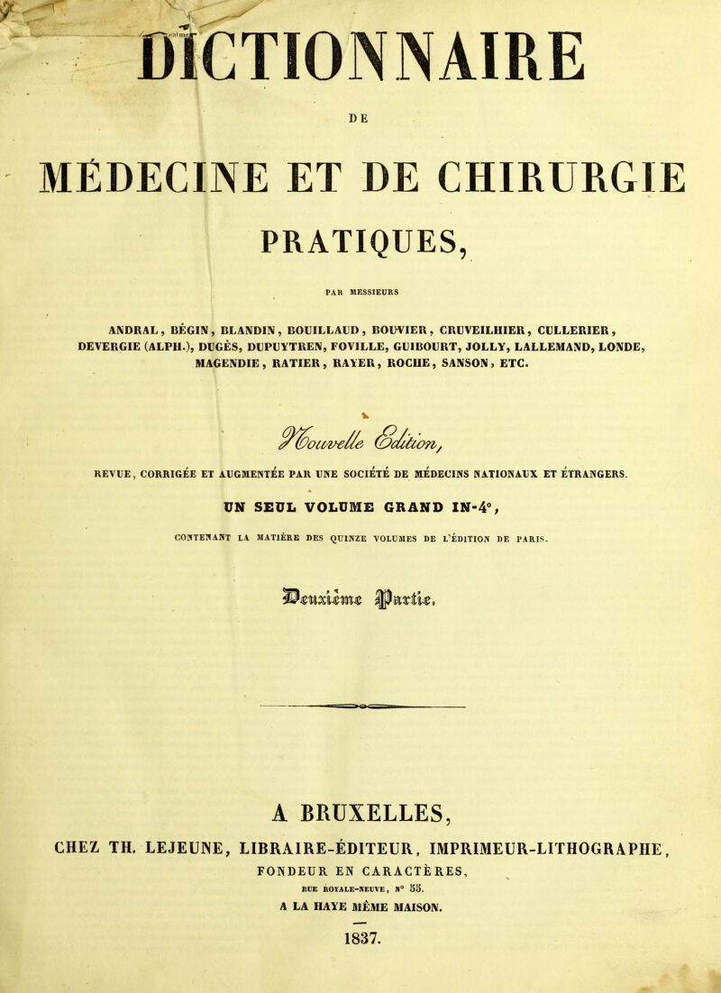 DÎGTIONNAIRE D E MÉDECINE ET DE CHIRURGIE PRATIQUES, PAR MESSIEURS ANDRAL , BEGIN , BLANDIN , BOUILLALD , BOl>VIEÎl, CRUVEILHIER , GULLERIER , DEVERGIE (ALPH.), DUGÈS, DUPUYTREN, FOVILLE, GUIBOURT, JOLLY, LALLEMAND, LONDE, MAGE^'DIE, RATIER, RAYER, ROGUE, SANSON, ETC. RETUE, CORRIGiÉE ET ArGMENT^E PAR UNE SOCIETE DE MÉDECINS NATIONAUX ET ÉTRANGERS. UN SEUL VOLUME GRAND IN-4% COUTEHANT LA MATIÈRE DES QUINZE VOLUMES DE L'ÉDITION DE PARIS. A BRUXELLES, CHEZ TH. LEJEUNE, LIBRAIRE-ÉDITEUR, IMPRIMEUR-LITHOGRAPHE, FONDEUR EN CARACTÈRES, RCE ROÏALE-KEUVE, S SS. A LA HAYE MÊME MAISON. 1837.