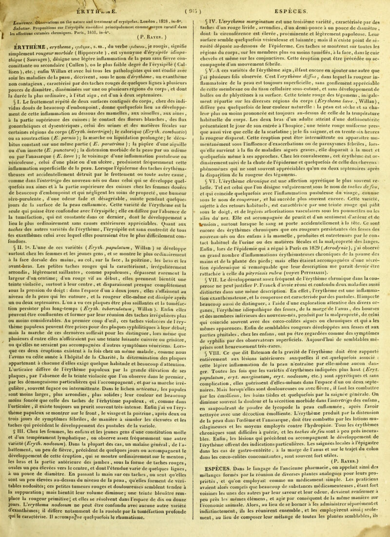 £. ( ^''> ) ESPECES. Lawrence. Observations on llie nature and trealmeni of erysipelas. London , 1828 , in-8. Sabatier. Propositions sur l'érysipèle considiiré principalement cotnme^ioyen curalif dans les affectioDS cutanées chroniques. Paris, 1831, in-4''. ( P. Rayer. ) ÉRTTHÈME , erythema, f/;uJi)^.«, s. m., du verbe .-/îu5«(vm, je rougis, signifie simplement rougeur morbide ( Hippocrate ) , est synonyme A'érjsipéle idiopa- thique ( Sauvages ), désigne une légère inflammation de la peau sans fièvre con- comittante ou secondaire (Cullen), ou le plus faible degré de Térysipèle ( Cal- lisen),etc.; enfin Willan et avec lui tous les pathologistes qui ont étudié avec soiri les maladies de la peau , décrivent, sous le nom tïérythème , un exanthème non contagieux , caractérisé par des taches rouges de quelques lignes à plusieurs pouces de diamètre , disséminées sur une ou plusieurs régions du corps , et dont la durée la plus ordinaire, à l état aigu , est d'un à deux septénaires. § I. Le frottement répété de deux surfaces contiguës du corps, chez des indi- vidus doués de beaucoup d'embonpoint, donne quelquefois lieu au développe- ment de cette inflammation au dessous des mamelles, aux aisselles, aux aines , à la partie supérieure des cuisses ; le contact des flueurs blanches, des flux gonorrhéiques et dysentériques , celui des urines et des matières fécales sur certaines régions du corps (Erj-th. intertrigo) Je calorique (Erylh. combustio) ou sa soustraction (E. pernio ) ; la marche ou liquidation prolongée ; le décu- bitus constant sur une même partie ( E. paratrima ) ; la piqûre d'une aiguille ou d'un insecte {E. punctura) ; la distension morbide de la peau par un oedème ou par l'anasarque {E.lœve ); le voisinage d'une inflammation pustuleuse ou vésiculeuse, celui d'une plaie ou d'un ulcère, produisent fréquemment cette inflammation superficielle de la peau. Lorsque l'épiderme des taches érythéma- theuses est accidentellement détruit par le frottement ou toute autre cause , comme dans Yintertrigo des nouveau-nés ou dans celui qui se développe quel- quefois aux aines et à la partie supérieure des cuisses chez les femmes douées de beaucoup d'embonpoint et qui négligent les soins de propreté , une humeur séro-purulente , d'une odeur fade et désagréable, suinte pendant quelques jours de la surface de la peau enflammée. Cette variété de l'érytheme est la seule qui puisse être confondue avec Tcrysipèle ; elle en diffère par l'absence de la tuméfaction, qui est constante dans ce dernier, dont le développement a lieu le plus ordinairement sans causes extérieures appréciables. Quant aux taches des autres variétés de l'érytheme, l'érysipèle est sans contredit de tous les exanthèmes celui avec lequel elles pourraient être le plus difficilement con- fondues. § II. lo. L'une de ces variétés (Erjih. papulatum, Willan ) se développe surtout chez les femmes et les jeunes gens , et se montre le plus ordinairement à la faee dorsale des mains, au col, sur la face, la poitrine, les bras el les avant-foras. Les petites taches rouges qui la caractérisent, irrégulièrement arrondis, légèrement saillantes , comme papuleuses, dépassent rarement la largeur d'un centime; d'un rouge vif au début, elles prennent bientôt une teinte violacée, surtout à leur centre , et disparaissent presque complètement sous la pression du doigt : dans l'espace d'un à deux jours , elles s'affaissent au niveau delà peau qui les entoure, et la rougeur elle-même est dissipée après un ou deux septénaires. L'on a vu ces plaques être plus saillantes et la tuméfac- tion persister plus long-temps { Erj Ui. luberculatum, 'Willan ). Enfin elles peuvent être confluentes et former par leur réunion des taches irrégulières plus ou moins considérables. Au premier coup d'œil, ces taches violacées de 1 éry- thème papuleux peuvent être prises pour des plaques syphilitiques à leur début- mais la marche de ces dernières suffirait pour les distinguer, lors même que plusieurs d'entre elles n'offriraient pas une teinte luisante cuivrée ou grisâtre, ou qu'elles ne seraient pas accompagnées d'autres symptômes vénériens. Lors- que ces deux éruptions existent à la fois chez un même maUde, comme nous l'avons vu ce'tte année à l'hôpital de la Charité, la détermination des plaques appartenant à chacune d'elles exige quelque habitude et beaucoup d'attention. L'urticaire diffère de l'érytheme papuleux par la grande élévation de ses plaques, par l'absence de la teinte violacée que l'on observe dans le premier, par les démangeaisons particulières qui l'accompagnent, et.parsa marche irré- gulière , souvent fugace ou intermittente. Dans le lichen urticalus, les papules sont moins larges, plus arrondies, plus solides; leur couleur est beaucoup moins foncée que celle des taches de l'érhytème papuleux, et, comme dans l'urticaire , il existe toujours un prurit souvent très-intense. Enfin j'ai vu Téry- théme papuleux se montrer sur le front, le visage et la poitrine , après deux ou trois jours de symptômes fébriles, de manière à simuler les élevures et les taches qui précèdent le développement des pustules de la variole. § III. Chez les femmes, les enfaas et les jeunes gens d'une constitution molle et d' un tempérament lymphatique, on observe assez fréquemment une autre VaHété {Erjth. nodosum). Dans la plupart des cas, un malaise général, de ra- battement, un peu de fièvre, précèdent de quelques jours ou accompagnent le développement de cette éruption , qui se montre ordinairement sur le menton , les bras et la partie antérieure des jambes , sous la forme de taches rouges, ovales un peu élevées vers le centre, et dont l'étendue varie de quelques lignes, à un pouce de diamètre. En passant la main sur ces taches, ou sent qu'elles sont un peu élevées au-dessus du niveau de la peau, qu'elles forment de véri- tables nodosités; ces petites tumeurs rouges et douloureuses semblent tendre à la suppuration; mais bientôt leur volume diminue ; une teinte bleuâtre rem- place la rougeur primitive; et elles se résolvent dans l'espace de dix ou douze jours. Uerj-thema nodosum ne peut être confondu avec aucune autre variété d'exanthèmes; il diffère notamment de la roséole par la tuniéfaction profonde qui le caractérise. Il accompagne quelquefois le rhumatisme. [ § IV. Uerj^thema marginatum est une troisième variété , caractérisée par des taches d'un rouge livide , arrondies, d'un demi-pouce à un pouce de diamètre , dont la circonférence est élevée, proéminente et légèrement papuleuse. Leur surface semble quelquefois vésiculeuse et luisante ; mais il n'existe point de sé- rosité déposée au-dessous de l'épiderme. Ces taches se montrent sur toutes les régions du corps, sur les membres plus ou moins tuméfiés, à la face, dans le cuir chevelu et même sur les conjonctives. Cette éruption peut être précédée ou ac- compagnée d'un mouvement fébrile. 5 'V'.-A ces variétés de l'érytheme aigu , il faut encore en ajouter une autre que j'ai plusieurs fois observée. C'est Verjthème diffus, dans lequel la rougeur in- flammatoire de la peau est toujours superficielle, sans gonflement appréciable de celte membrane ou du tissu cellulaire sous-cutané, et sans développement de bulles ou de phlyctènes à sa surface. Cette teinte rouge des tégumens , iniigale- ment répartie sur les diverses régions du corps (^^y/Ae/wa/cep-e., Willan), diffère peu quelquefois de leur couleur naturelle : la peau est sèche et sa cha- leur plus ou moins prononcée est toujours au-dessus de celle de la température habituelle du corps. Les deux bras d'un adulte atteint d'une dotliinentérite présentaient le jour de son entrée à l'hospice ,' une teinte rouge uniforme pres- que aussi vive que celle de la scarlatine ; je le fis saigner, et en trente-six heures la rougeur disparut. Cette éruption peut être intermittente ou apparaître mo- mentanément sous l'inffuence d'exacerbations ou de paroxysmes fébriles, lors- qu'elle survient à la fin de maladies aiguës graves, elle disparait à la mort et quelquefois même à ses approches. Chez les convalescens, cet érythèmo est or- dinairement suivi de la chute de l'épiderme et quelquefois de celle des cheveu.>; ; phénomènes qui ne sont souvent appréciables qu'un ou deux septénaires après la disparition de la rougeur des tégumens. § VI. L'érythème chronique est une affection apyrélique le plus souvent re- belle. Tel est celui que l'on désigne vulgairement sous le nom de taches de feu, et qui coïncide quelquefois avec l'inflammation ])ustuleuse du visage, connue sous le nom de couperose, et lui succède plus souvent encore. Cette variété, sujette à des retours habituels, est caractérisre par une teinte rouge qui pâlit sous le doigt, et de légères arborisations vasculaires sous les poniniettes ou les ailes du' nez. Elle est accompagnée de prurit et d'un sentiment d'ardeur et de tbînsion , surtout lorsque le sang se porte accidentellement à la tête. Ce sont encore des érylhèmes chroniques que ces rougeurs persistantes des fesses des nouveau-nés ou des enfans à la mamelle , produites et entretenues par le con- tact habituel de l'urine ou des matières fécales et la mal|)ropreté des langes. Enfin , lors de l'épidémie qui a régné à Paris en 1829 ( Acrodynie ), j'ai observé un grand nombre d'inflammations érythéraateuses chroniques de la paume des mains et de la plante des pieds; mais elles étaient accompagnées d'une sécré- tion épidermique si remarquable que leur description me parait devoir cire rattachée à celle du pityriasis ruhra (voyez Pityriasis). *^ VII. Le développement assez fréquent de l'érythème chronique dans la cou- perose ne peut justifier P. Franck d'avoir réuni et confondu deux maladies aussi distinctes dans une même description. Eu eff'et, l'érythème est une inflamma- tion exanthcraateuse,et la couperose est caractérisée par des pustules. Il importe beaucoup aussi de distinguer, a l'aide d'une exploration attentive des divers or- ganes, l'érythème idiopathique des fesses, de la marge de l'anus , des bourses et des membres inférieurs des nouveau-nés, produit par la malpropreté, de celui qui coïncide souvent avec des cœco-colites aiguës ou chroniques et qui a les mêmes apparences. Enfin de semblables rougeurs développées aux fesses et aux parties génitales , chez les enfans, ont pu être regardées comme des symptômes de syphilis par des observateurs superficiels. Aujourd'hui de semblables mé- prises sont heureusement très-rares. § VIII. Ce que dit Bateman de la gravité de l'érythème doit être rapporté entièrement aux lésions intérieures auxquelles il est-quelquefois associé : cette légère inflammation de la peau n'entraîne par elle-même aucun dan- ger. Toutes les fois que les variétés d'érythèmes indiquées plus haut {Eryt. papulatum, eryt. marginatum, eryt. nodosum, etc.) sont apyrétiques et sans complication, elles guérissent d'elles-mêmes dans l'espace d'un ou deux septé- naires. Mais lorsqu'elles sont douloureuses ou avec fièvre, il faut les combattre par les émollieus, les bains tièdes et quelquefois par la saignée générale. On diminue souvent la douleur et la sécrétion morbide dans Yintertrigo des enfans, en saupoudrant de poudre de lycopode la peau enflammée , après l'avoir nettoyée avec une décoction émoUiente. L'érythème produit par la distension de la peau dans l'œdème et l'anasarque, doit être combattu par les lotions mu- cilagineuses et les moyens employés contre l'hydropisie. Tous les érythèmes chroniques sont difficiles à guérir, et les taches de feu sont à peu près incura- bles. Enfin, les lésions qui précèdent ou accompagnent le développement de l'érythème offrent des indications particulières. Les saignées locales àl'épigastre dans les cas de gastro-entérite , à la mat^ge de l'anus et sur le trajet du colon dans les cœco-colites concomitantes, sont souvent fort utiles. (P. Rater.) ESPÈCES. Dans le langage de l'ancienne pharmacie, on appelait ainsi des mélanges formes par la réunion de diverses plantes analogues pour leurs pro- priétés , el qu'on employait comme un médicament simple. Les praticiens avaient alors compris que beaucoup de substances médicamenteuses , étant fort voisines les unes des autres par leur saveur et leur odeur, devaient renfermer à peu près les mêmes élémens, et agir par conséquent de la même manière sur l'économie animale. Alors, au lieu dose borner à les administrerséparémenlet indistinctement, ils les réunirent ensemble, et les employèrent ainsi; seule- ment, au lieu de composer leur mélange de toutes les plantes semblables, ils