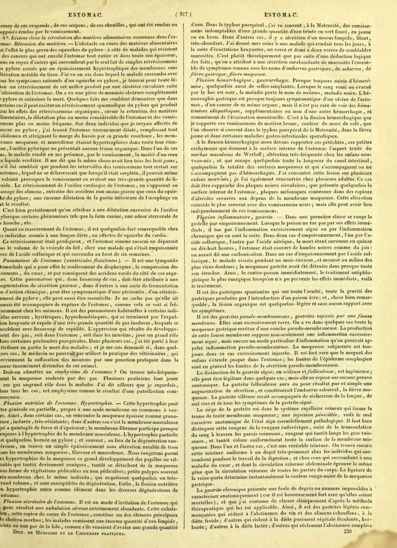 enser de ces crapauds , de ces serpens , de ces chenilles , qui ont été rendus ou Lipposés rendus par le vomissement. 4 °. Lésions dans la circulation des matières alimentaires contenues dans Ves- omac. Rétention des matières. — L'obstacle au cours des matières alimentaires st l'effet le plus grave des squirrhes du pylore : à côté de malades qui résistent des cancers qui ont envahi l'estomac tout entier et dans toute son épaisseur, ous en voyez d'autres qui succombent parle seul fait de simples rétrccissemens u pylore causés par un épaississement hypertrophique des membranes sans Itération notable du tissu. J'ai vu un cas dans lequel le malade succomba avec 3us les symptômes rationels d'un squirrhe au pylore, je trouvai pour toute lé- ion un rétrécissement de cet orifice produit par une cicatrice circulaire suite 'ulcération de l'estomac. On a vu une pièce de monnaie obstruer complètement ; pylore et entraîner la mort. Quelques faits me semblent démontrer que dans ertains casil peut existerun rétrécissement spasmodique du pylore qui produit sus les effets des rétrécissemens organiques , savoir la rétention des matières limentaires, la dilatation plus ou moins considérable de l'estomac et des vomis- emens plus ou moins fréquens. Sur deux individus que je croyais affectés de ancer au pylore, j'ai trouvé l'estoinac énormément dilaté, remplissant tout abdomen et atteignant la marge du bassin par sa grande courbure , les mem- ranes muqueuse et musculeuse étaient hypertrophiées dans toute leur éten- ue, l'orifice pylorique ne présentait aucune lésion organique. Dans l'un de ces as, le malade rendit en ma présence, par le vomissement, la moitié d'un seau ,e liquide verdàtre. Il me dit que la même chose avait lieu tous les huit jours, u'il lui semblait que pendant les intervalles des vomissemens tout restait sur estomac, lequel ne se débarrassait que lorsqu'il était surplein, il pouvait même volonté provoquer le vomissement en avalant une très-grande quantité de li- uide. Le rétrécissement de l'orifice cardiaque de l'estomac , en s'opposant au assage des alimens , entraîne des accidens non moins graves que ceux du squir- he du pylore ; une énorme dilatation de la partie intérieure de l'oesophage en st le résultat. C'est bien gratuitement qu'on attribue à une dilatation excessive de l'orifice ylorique certains phénomènes tels que la faim canine, une odeur stercorale de j bouche, etc. Quant au resserrement de l'estomac , il est quelquefois fort remarquable chez ?s individus soumis à une longue diète, ou affectés de squirrhe du cardia. Ce rétrécissement était prodigieux , et l'estomac comme racorni ne dépassait las le volume de la vésicule du fiel, chez une malade qui s'était empoisonnée vec de l'acide sulfurique et qui succomba au bout de six semaines. Pneumatose de l'estomac (ventricules Jlatulenles). — Il est une tympanite tomachale qui a pour effet le soulèvement du diaphragme , la compression des oumons , du cœur, et par conséquent des accidens variés du côté de ces orga- ,es. Cette pneumatose qui, dans beaucoup de cas , doit être attribuée à une jigmentation de sécrétion gazeuse , dans d'autres à une sorte de fermentation fU d'action chimique, peut être symptomatique d'une péritonite , d'un rétrécis- ement du pylore; elle peut aussi être essentielle. Je ne sache pas qu'elle ait amais été accompagnée de rupture de l'estomac , comme cela se voit si fré- quemment chez les animaux. Il est des pneumatoses habituelles à certains indi- idus nerveux , hystériques, hypochondriaques, qui se terminent par l'expul- ion bruyante et rapide d'une très-grande quantité de gaz inodores , lesquels se uccèdent avec beaucoup de rapidité. L'oppression qui résulte du développe- ment des gaz , soit dans l'estomac , soit dans les intestins , joue un grand rôle lans certaines péritonites puerpérales. Dans plusieurs cas , j'ai été porté à leur ttribuer en partie la mort des malades ; et je me suis demandé si, dans quel- ques cas , le médecin ne pourrait pas utiliser la pratique des vétérinaires , qui reviennent la suffocation xles moutons par une ponction pratiquée dans la lanse énormément distendue de cet animal. Doit-on admettre un emphysème de l'estomac ? On trouve très-fréquem- aent la muqueuse soulevée par des gaz. Plusieurs praticiens font jouer ces gaz ungrand rôle dans la maladie. J'ai dit ailleurs que je regardais, lans tous les cas, cet emphysème comme le résultat d'une putréfaction com- nençanie. Fluxion nutritii'e de Vesiomac. Hypertrophie. — Cette hypertrophie peut tre générale ou partielle, propre à une seule membrane ou commune à tou- es. Ainsi , dans certains cas , on rencontre la muqueuse épaissie comme granu- euse , indurée , très-résistante; dans d'autres cas c'est la membrane musculeuse [ui a quintuplé de force et d'épaisseur; la membrane fibreuse participe presque oujours à I hypertrophie de la membrane musculeuse. L'hypertrophie partielle st quelquefois bornée au pylore ; et souvent, au lieu de la dégénération can- éreuse, on trouve un simple épaississement sans altération notable de tissu ians les membranes muqueuse , fibreuse et musculeuse. Nous rangerons parmi es hypertrophies de la muqueuse ce grand développement des papilles ou vil- Dsités qui tantôt deviennent coniques , tantôt se détachent de la muqueuse ous forme de végétations pédiculées ou non pédiculées ; petits polypes souvent rès-nombreux chez le même individu , qui acquièrent quelquefois un très- rand volume, et sont susceptibles de dégénératiou. Enfin, la fluxion nutritive u hypertrophie entre comme élément dans les diverses dégénérations de estomac. Fluxion sécréloire de Vestomac. Il est un mode d'irritation de l'estomac qui . pour i-ésultat une exhalation séreuse extrêmement abondante. Cette exhala- ion , cette espèce de sueur de l'estomac , constitue un des èlémens principaux lu choléra-morbus ; les malades vomissent une énorme quantité d'eau limpide , einte ou non par de la bile , comme s'ils venaient d'avaler une grande quantité DlCT. DE MÉDECINE ET DK CHIRURGIE PRATIQUES. d'eau. Dans le typhus puerpéral, j'ai vu souvent , à la Maternité, des vomisse- mens indomptables d'une grande quantité d'eau teinte en vert foncé, en jaune ou en brun. Dans d'autres cas, il y a sécrétion d'un mucus limpide, filant, très-abondant. J'ai donné mes soins à une malade qui rendait tous les jours, à la suite d'éructations bruyantes, un verre et demi à deux verres de semblables mucosités. C'est plutôt théoriquement que par suite d'une déduction logique des faits, qu'on a attribué à une sécrétion surabondante de mucosités l'ensem- ble de symptômes connus sous les noms d'embarras gastriques , de salurres, de fièvre gastrique, Jîèvre muqueuse. Fluxion hémorrhugique , gastrorr/iagie. Presque toujours suivie à'hématé- mèse, quelquefois aussi de selles sanglantes. Lorsque le sang vomi ou évacué par le bas est noir, la maladie porte le nom de melœna, maladie noire. L'hé- morraghie gastrique est presque toujours symptomatique d'un ulcère de l'esto- mac , d'un cancer de ce même organe , mais il n'est pas rare de voir des héma- témèses idiopathiques, supplémentaires ou non d'une autre hémorrhagie , et nommément de l'évacuation menstruelle. C'est à la fluxion hémorrhagique que je rapporte ces vomissemens de matière brune, couleur de marc de café, que l'on observe si souvent dans le typhus puerpéral de la Maternité, dans la fièvre jaune et dans certaines maladies gastro-intestinales sporadiques. A la fluxion hémorrhagique nous devons rapporter ces pétéchies , ces petites ecchymoses qui donnent à la surface interne de l'estomac l'aspect truité du morbus maculosus de Werloff ; altération très-fréquente chez les enfans nou- veau-nés , et qui occupe quelquefois toute la longueur du canal intestinal, quelquefois la totalité des surfaces muqueuses et qui s'accompagnent ou ne s accompagnent pas d'hémorrhagies. J'ai rencontré Cette lésion sur plusieurs enfans mort-nés ; je l'ai également rencontrée chez plusieurs adultes. Ce cas doit être rapproché des plaques noires circulaires , que présente quelquefois la surface interne de l'estomac, plaques mélaniques contenues dans des espèces d'alvéoles creusées aux dépens de la membrane muqueuse. Cette altération coïncide le plus souvent avec des vomissemens noirs ; mais elle peut avoir lieu indépendamment de ces vomissemens. Fluxion inflammatoire, gastrite. — Dans une première classe se range la gastrite par empoisonnement. Lorsque le poison ne tue pas par ses effets immé- diats, il tue par l'inflammation excessivement aiguë ou par l'inflammation chronique qui en sont la suite. Dans deux cas d'empoisonnement, l'nn par l'a- cide sulfurique, l'autre par l'acide nitrique, la mort étant survenue en quinze ou dix-huit heures , l'estomac était couvert de bandes noires comme du jais : on aurait dit une carbonisation. Dans un cas d'empoisonnement par l'acide sul- furique, le malade résista pendant un mois environ , et mourut au milieu des plus vives douleurs ; la muqueuse gastrite avait été détruite dans presque toute son étendue. Ainsi, le contre-poison immédiatement, le traitement antiphlo- gistique le plus énergique lorsqu'on n'a pu prévenir les effets immédiats, voilà le traitement. Il est des gastriques spontanées qui ont toute l'acuité, toute la gravité des gastriques produites par l'introduction d'un poison acre; et, chose bien remar- quable , la lésion organique est quelquefois légère et sans aucun rapport avec les symptômes. 1\ est des gastrites pseudo-membraneuses , gastrites tapissés par une fausse membrane. Elles sont excessivement rares. On a vu dans quelques cas toute la muqueuse gastrique revêtue d'une couche pseudo-membraneuse. La production de cette fausse membrane suppose non-seulement une inflammation excessive- ment aiguë , mais encore un mode particulier d'inflammation qu'on pourrait ap- peler inflammation pseudo-membraneuse. La muqueuse subjacente est tou- jours dans ce cas excessivement injectée. Il est fort rare que le muguet des enfans s'étende jusque dans l'estomac; les limites de l'épiderme œsophagien sont en général les limites de la sécrétion pseudo-membraneuse. La distinction de la gastrite aiguë, en villeuse etfolliculeuse, est ingénieuse; elle peut être légitime dans quelques cas ; mais elle ne repose sur aucune preuve anatomique. La gastrite folliculeuse aura eu pour résultat pur et simple une augmentation de sécrétion , et constituerait l'embarras saburral, la fièvre mu- queuse. La gastrite villeuse serait accompagnée de sécheresse de la langue, de soif vive et de tous les symptômes de la gastrite aiguë. Le siège de la gastrite est dans le système capillaire veineux qui forme la trame de toute membrane muqueuse; une injection pénicillée, voilà le seul caractère anatomique de l'état aigu essentiellement pathologi-que. Il faut bien distinguer cette rougeur de la rougeur cadavérique , suite de la transsudation du sang à travers les parois veineuses , rougeur qui tantôt longe les gros vais- seaux , et tantôt colore uniformément toute la surface de la membrane mu- queuse. Dans l'un et l'autre cas , c'est une véritable teinture. On trouve encore cette teinture uniforme à un degré très-prononcé chez les individus qui suc- combent pendant le travail de la digestion , et chez ceux qui succombent à une maladie du cœur , et dont la circulation veineuse abdominale éprouve la même gêne que la circulation veineuse de toutes les parties du corps. La ligature de la veine.porte détermine instantanément la couleur rouge-noire de la muqueuse gastrique. La gastrite chronique présente une foule de degrés ou nuances impossibles à caractériser anatomiquement (car il est heureusement fort rare qu'elles soient mortelles), et que j'ai coutume de classer cliniquement d'après la méthode thérapeutique qui lui est applicable. Ainsi, il est des gastrites légères com- mençantes qui cèdent à l'abstinence du vin et des alimens échauffans , à la diète' froide ; d'autres qui cèdent à la diète purement végétale féculente, her- bacée • d'autres à la diète lactée ; d'autres qui réclament l'abstinence complète ' 230