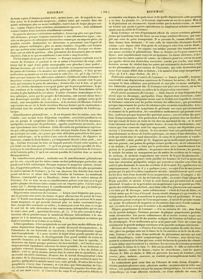 de toute espèce d'alimens pendant huit, quinze jours , etc. Je regarde la cou- leur noire de la membrane muqueuse, couleur noire qui consiste dans des points mélaniques plus ou moins multipliés, tantôt dans de larges plaques noi- res , comme l'indice d'une irritation anciennement éprouvée , mais nullement comme l'indice d'une irritation actuellement existante. La gastrite ulcéreuse {ulcérations multiples), beaucoup plus rare que l'enté- rite ulcéreuse , presque toujours consécutive a une inflammation aiguë, con- siste en des pertes de substances circonscrites comme par un emporte-pièce , en nombre variable. Quelquefois ces ulcérations se présentent sous l'aspect de petites plaques mélaniques, plus ou moins étendues, lesquelles sont formées par une matière noire remplissant la perte de substance. Lorsque ces ulcéra- tions sont en voie de guérison , elles présentent des froncemens plus ou moins réguliers. J'en ai vu qui ressemblaient k une étoile à cinq branches. Ulcère simple chronique de l'estomac. — Presque toujours confondu avec le cancer de l'estomac et pendant la vie et même à l'ouverture du corps, cette lésion fait le sujet d'une petite monographie avec planches ( Jnat. pathol., dixième livraison , pl. 5 et 6. ) Le travail morbide va rongeant successivement les parois de l'estomac à la manière des ulcères syphilitiques, si bien qu'une perforation spontanée en est très-souvent la suite ( loc. cit., pl. 5 , fig. 1 et 11 ) ; mais presque toujours des adhérences salutaires s'établissent entre l'estomac et les parties voisines et préviennent la perforation; le plus souvent c'est le pan- créas qui remplace la perte de substance ; d'autres fois c'est le foie, ce qui est rare , les ulcères chroniques n'occupant guère que la paroi postérieure , la pe- tite courbure et le voisinage de l'orifice pylorique. Une héraathémèse est le résultat le plus habituel de cet ulcère. L'artère coronaire stomachique et l ar- tère splénique, usées par les progrès de l'ulcération , ont souvent donné lieu à une hémorragie mortelle [loc. cit., pl. 6. ) Ces ulcères, quelque vastes qu'ils soient, sont susceptibles de cicatrisation , et la cicatrice est fibreuse. J'ait fait représenter un cas où la bride circulaire fibreuse formée parla cicatrisation a déterminé tous les accidens qu'amène l occlusion incomplète de l'orifice py- lorique. Ramollissement gélatiniforme. — Il est fréquent chez les enfans, rare chez l'adulte, sans aucune trace d'injection vasculaire, caractérisé pendant la vie par un groupe de symptômes faciles à rallier autour de la lésion organique, quelquefois accompagné de perforation, appelée perforation spontanée, mais sans épanchement dans l'abdomen. Celte altération est parfaitement représen- tée par celle qu'imprime à l'estouiae l'acide nitrique étendu d'eau. Et comme le suc gastrique est acide, on a pensé que cette altération pouvait bien être pure- ment cadavérique , et le résultat d'une sorte de dissolution, de digestion de l'estomac, comme le disait Hunter ; j''ai longuement discuté ( Anat. path., avec fig. , dixième livraison) les faits sur lesquels pouvait s'étayer cette opinion, et j'ai établi sur des faits positifs : l» qu'il est presque toujours possible de diag- nostiquer le ramollissement gélatiniforme avec ou sans perforation de l'estomac et de l'Hitesliu grêle ; 2 qu'il est souvent possible de l'arrêter dans sa marche desorganisatrice. Le ramollissement pultacé, confondu avec le ramollissement gélatiniforme par les uns , regardé par les autres comme un état pathologique particulier, me paraît tout-à-fait cadavérique. Presque toujours la muqueuse amincie , brunâ- tre , d'apparence puUacée , a disparu le long du bord libre des plis que présente la surface interne de l'estomac ; je l'ai vue plusieurs fois détruite dans tout le grand cul-de-sac et même dans toute l'étendue de l'estomac. La membrane fibreuse, remarquable par sa blancheur, forme alors la surface interne de l'estomac. J'ai vu dans un cas ce ramollissement pultacé avoir lieu çà et là par petites plaques circulaires faites comme avec un emporte-pièce. J'ai fait repré- senter (pl. 1 , dixième livraison) le ramollissement pultacé que j'ai étudié pa- rallèlement au ramollissement gélatiniforme. Dégénération cancéreuse de l'esiomac. — Lésion aussi fréquente que grave, qui se présente sous toutes les formes et peut affecter tous les points de l'esto- mac, lo Tantôt sous forme de végétations encéphaloides qui naissent de la mem- brane muqueuse, et qui peuvent obstruer plus ou moins exactement le py- lore, lorsqu'elles avoisiuent cet orifice ; la mort peut avoir lieu dans ce cas par le seul fait de cette obstruction et des vomissemens indomptables qui en sont la suite ( Anat. path., quatrième livraison , pl. 1 ). 2° Le plus souvent la dégé- nération affecte primitivement la membrane fibreuse intermédiaire à la mu- queuse et à la membrane musculeuse ; de là un épaissisement ou tumeur qui tend à s'accroître et au d jdans et au dehors. L'état squirrheux , l'étal encéphaloide ne sont que deux modes difFérens de la même dcgénération dépendant de la rapidité du travail désorganisateur, de l'abondance du suc lactescent ou cancéreux ; travail désorganisateur rapide dans l'encéphaloide : il a pour résultat le dépôt d'une grande quantité de suc lactescent ou cancéreux, le développement d'un grand nombre de veines de nouvelle formation et le ramollissement du tissu; lent dans le squirrhe, il détermine une dureté presque pierreuse du tissu morbide , où l'analyse anato- raïque parvient cependant à retrouver les tissus primitifs , le suc lactescent et quelques vaisseaux disséminés. Quelquefois l'ulcération a lieu du dedans au dehors : c'est ce qu'on observe surtout dans le cancer dur ou squirrheux, et il en résulte un ulcère cancéreux. D'autres fois le travail désorganisateur a lieu du centre de la dégéiiération à la circonférence , et a pour résultat la mort des parties; quelquefois le malade meurt dans celte période. D'autres fois le foyer gangréneux s'ouvre dans l'estomac; et c'est alors que l'introduction de l'air, des alimens et des boissons dans ce foyer détermine la gangrène des tissus alté- rés et une mort r.q.i.l,.. A l'ouverture du corps il est quelquefois difîicile de reconnaître aux dépens de quels tissus et de quelle dégénération cette gangrène a eu lieu. La planche l'e , 4» livraison , représente un cas de ce genre. Mais si la dcgénération est circonscrite, il peut arriver que le malade résiste , et alors on trouve une poche à parois squirrheuses ou simplement indurées communi quant avec la cavité de l'estomac. Enfin l'estomac est très-fréquemment alTeeté du cancer aréolaire gélatini- forme qui transforme tous les tissus en une trame aréolaire fibreuse, qui rem- plit une sorte de gelée transparente. Il se présente là, comme ailleurs, sous deux formes bien distinctes : 1° sous celle de tubercules disséminés dont le volume varie depuis celui d'un grain de mil jusqu'à celui d'un œuf de dinde, et même davantage ; 2 les organes eux-mêmes peuvent être transformés en une masse aréolaire et gélatiniforme. Dans ce dernier cas l'organe conserve sa figure , mais singulièrement exagérée en épaisseur. La forme ulcéreuse , si fré- quente dans les autres espèces de cancer, ne s'observe point ici ; car on ne peut pas appeler ulcère une destruction successive, couche par couche, sans mani- festation aucune de vitalité dans les autres qui avoisinent la destruction ; c'est un des phénomènes les plus curieux de l'économie, que cette destruction par usure d'un organe altéré dans sa texture , à la manière d'un corps inorganique. ( For- pl- 3 et 4 , Anat. Pathol. , liv. 10e. ) Tubercules cancéreux et autres de l'estomac. — Jamais primitifs , toujours consécutifs à une dégénération cancéreuse de l'estomac lui-même, du foie, ils occupent le tissu cellulaire sous-péritonéal et sont plus ou moins multipliés. Les tubercules proprement dits de l'estomac sont plus rares encore , on ne les trouve guère que disséminés au milieu de la dégénération cancéreuse. Peiforations spontanées de l'estomac. — Suite funeste et trop fréquente d'un ulcère aigu ou chronique, quelquefois d'une dégénération cancéreuse, cette lésion serait bien plus fréquente encore sans la facilité avec laquelle la séreuse de l'estomac contracte avec les parties voisines des adhérences , que permettent presque impunément des perles de substance plus ou moins considérables. L'in- stantanéité, la gravité des symptômes de péritonite sur-aiguë qui surviennent! au moment de la perforation , les coïncidences malheureuses qui peuvent avoir lieu, soulèvent presque toujours des questions graves, souvent même des ques- tions d'empoisonnement. Une perforation d'estomac produite chez un charbon- nier qui venait de boire un verre de vin chez un marchand de vin , et la mort étant survenue au bout de vingt-quatre heures , le corps des charbonniers, con- vaincu que leur camarade avait été empoisonné, envoya une députalion pour assister à l'ouverture du cadavre. Je leur montrai dans une perforation située immédiatement au dessus de l'orifice pylorique, au centre d'une ulcération , la seule qui existât dans le canal alimentaire , la cause de la péritonite si rapide- ment mortelle (Anat. pathol. pl. 6). Supposez qu'un médicament quelconque, une eau gazeuse , une potion de quelque nature qu'elle soit, ait été administrée à un malade ; il pourra se faire que la perforation suive immédiatement l'in- gestion de la première cuillerée, du premier verre de la boisson ; les parens, le malade lui-même ne manqueront pas de mettre les accidens sur le compte du médecin, le médecin soupçonnera une erreur de la part du pharmacien : l'autopsie cadavérique pourra seule justifier les hommes de l'art en montrant dans une ulcération quelquefois unique qui pouvait se concilier avec l'état de santé le plus florissant, la cause des accidens et de la mort. Il y a perforation ou empoisonnement, disais-je il y a quelques jours, au sujet d'un de mes jeunes parens qui fut pris d'accidens rapidement mortels . immédiatement après avoir bu les deux tiers d'une bouteille d'eau magnésienne gazeuse. L'autojisie a dé- montré une perforation à la fin de l'intestin grêle, au centre d'une plaque de Peyer putréfiée et ulcérée. C'était la seule lésion que présentât tout le canal intestinal. L'analyse de la prétendue eau magnésienne (qui ne portait pas l'éti- quette des établissemens de Paris , mais bien celle d'un pharmacien sans renom) a été faite par M. Devergie, notre collaborateur : c'était de l'eau de Seine; ce n'était même pas de l'eau d'Arcueil. Aucun réactif chimique n'a pu troubler la transparence du liquide et manifester la présence d'un sel quelconque. Si mon malheureux parent avait pris de l'eau magnésienne , il aurait dû prendre trente- six grains de carbonate de magnésie en dissolution dans excès d'acide carboni- que, et certes il n'y avait pas là matière à de semblables accidens. Plaques gangreneuses de l'esiomac. — J'ai eu occasion de voir, dans deux cas de pustule maligne, l'estomac parsemé de plaques gangréneuses parfaite- ment circonscrites. Les parois oedémateuses de ce viscère avaient acquis une grande épaisseur. On eût dit des pustules malignes de l'estomac et l'œdème qui les accompagne. Il est malheureux qu'on n'ait point noté l'état des veines qui avoisinaient la pustule maligne extérieure et les pustules malignes intérieures. Névroses de l'estomac. — Pourvu d'un très-grand nombre de nerfs des deu.i vies, placé en quelque sorte sur la limite de la vie nutritive et de la vie de rela- tion , l'estomac est le siège d'une multitude de phénomènes nerveux qui sont tantôt idiopathiques, tantôt symplomaliques. A l'estomac, nous devons rap- porter le sentiment de la faim qui nous avertit du besoin de prendre des alimens et nous oblige impérieusement à y satisfaire. Les névroses de l'estomac prennent quelquefois la forme de la faim. 1°. Elle est insatiable. 2». Elle se renouvelle à chaque instant, toutes les heures , toutes les demi-heures , tous les quarts d'heure. 3o. Elle est abolie. 4o. Elle est pervertie. Les mots de boulimie, foini canine, pica, malacia, anorexie, ne rendent qu'incomplètement toutes les foroies de cette névrose. Le vomissement peut avoir lieu en l'absence de toute lésion d'organes , résister pendant plusieurs mois , plusieurs années , se renouveler et céder sans refour, soit spontanément soit parles moyens Ihérapeuliques. Le vomissemcnl sympathique ou d'une affection cérébrale, ou d'une mitladie des reins, de