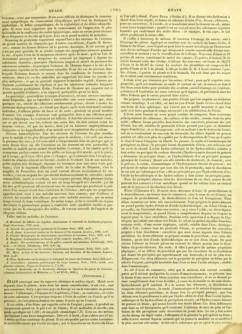 ÈTAIN. l'eslomac , nest que temporaire. Il est aussi difficile de distinguer le vomisse- ment sympathique du vomissement idiopathique qu'il lest de distinguer la céphalalgie , le délire sympathiques, de la céphalalgie et du délire idiopathi- qucs. Si nous nous rappelons que le vomissement est l'expression la plus habituelle de la souffrance du centre épigastrique, nous ne serons point étonnés de sa fréquence et du rôle qu'il joue dans un si grand nombre de maladies. Beaucoup de praticiens rapportent aujourd'hui à des névroses de l estomac un grand nombre de Jispe/jsies que d'autres considèrent, d'après M. Brous- sais, comme les formes diverses de la gastrite chronique. Il est certain qu'il n'est pas plus possible de se rendre compte des symptômes observés pendant la vie , d'après l'état de la muqueuse observée après la mort, qu'il ne l'est de déterminer pourquoi la muqueuse du Carnivore est impropre à digérer les substances végétales , pourquoi l'herbivore languit et meurt en présence des substances animales , et pourquoi l'estomac de l'homme digère à la fois et les substances végétales et les substances animales. Il est des cas de névroses dans lesquels l'estomac humain se trouve dans les conditions de l'estomac des animaux. Ainsi j'ai vu des individus qui supportent très-bien les viandes les plus indigestes , et qui ne peuvent supporter le moindre végétal, d'autres qui digèrent parfaitement les végétaux et que les substances animales fatiguent d'une manière prodigieuse. Eniîn, l'estomac de l'homme qui supporte une si grande quantité d alimens, n'eu supporte quelquefois qu'un ou deux. La gastralgie , gasirodjnie (crampes d'estomac), est une névrose extrême- ment fréquente, qui se reproduit à intervalles sans cause connue; qui, dans quelques cas, simule des alfeclions extrêmement graves, résiste à toutes les méthodes thérapeutiques , et s'éteint par degrés après avoir tourmenté certains- individus , d'ailleurs pleins de force et de santé, pendant un grand nombre d'années. Ces crampes d'estomac sont quelquefois lices à une affection gout- teuse ou hépatique. Le traitement est difficile, il doit être excessivement varié ; car ce qui réussit une fois échoue une autre fois. On doit surtout éviter les moyens violens, tel que les moxas, dont j'ai vu labourer impitoyablement l'épigastre et les hypochondres d'un malade avec exaspération des accidens. Névrose lielminthijbrme. Une des névroses de l'estomac les plus cruelles pour le malade et les plus désagréables pour le médecin , c'est celle qui simule la présence des vers ; je l'ai rencontré si fréquemment dans ma pratique que je crois devoir fi.\er sur elle l'attention en lui donnant un nom particulier. Il semble au malade qu'un animal vivant habite l'estomac, il lui semble qu'il s'y cramponne parfois comme avec des griffes ou bien qu il le morde, qu'il le pince, qu'il rampe, qu'il fasse effort pour s'échapper, qu il remonte dans l'œsophage; tantôt les alimens calment ses fureurs , tantôt ils l'irritent. Un de mes malades, poète anglais très-distingué , exprima ses tourmeus avec une verve toute poé- tique ; c'est le tourment d'Hercule revêtu de la robe de Déjauire; c'est le supplice de Prométhée dont un cruel vautour dévore incessamment les en- trailles ; c'est un serpent boa qui étreint douloureusement les entrailles ; tantôt sommeillant, tantôt se réveillant, mais toujours présent. Déjà plusieurs traite- mens aulhelmintiques avaient été mis en usage lorsqu'il m'a consulté : j'ai dû lui dire qu'il éprouvait effectivement tous les symptômes que produirait la pré- sence d'un animal vivant dans l'intérieur de l'estomac , mais que ces symptômes appartenaient aussi à une maladie nerveuse bien connue; que d'ailleurs i] existait des remèdes très-efficaces pour cette maladie nerveuse , qui eu même temps étaient de bons vermifuges. En même temps, je lui ai conseillé un régime diététique et gymna.stique propre à combattre cette sensibilité exaltée et per- vertie qui est la conséquence des veilles , de travaux excessifs de l'esprit et de chagrins violens. Telles sont les maladies de l'estomac. S. Bleuland. De difficili aul impedilo alinientorum et ventriculi in duodénum progrossu. Lugd. Batavorum , 1787, iii-4°. A. Gérard. Des perforations spontanées de l'eslomac. Paris, 1803, in-S. A.-D. Stone. A practical trealisc on tlie diseases of ibe slomacU. London , 1806, in-S». F. Chardel Monograpliie des dt'généraiions stjuirrlieuses de l'eslomac. Paris, 1808, in-8. .8. Dunglison. Commeiitaries on diseases of llie stomacU. London , 1815, iu-8°. A. Munro. The morbid analomy of tlie gullet, slomacli and inlestines. Edimburgli, 1811, io-So.—2= édition. Edimbourg, 1830, in-S, fig. Laisné, Considérations sur les érosions et perforations de l'eslomac. Paris, 1819 , in-8°. Th. Hare. A view of ihe structure, fonctions and disorders of the stomach. Londûii , 1823,in-8o. R. Prus. Recherches sur la nature et le traitement du cancer Je l'eslomac. Paris,1828, in-8 . J. Cruveilhier. Analomie pathologique du corps liuniain. Paris, 1830, in-lol. avec planches coloriées. Ployez les livraisons 4, 7 et 10. Carswell. Recherches sur la dissolution chimique ou digestion des parois de l'eslomac. ( Journal hebdomadaire de Médecine , l. 7, n< 87-91 , 1830,) ( Crdveilhier. ) ÉTAIN (envisagé sous les rapports chimique et médico-légal). Métal assez répandu dans la nature, mais dont les mines considérables , il est vrai, sont peu communes. Il n'y a que trois pays en Europe où on le renconti-e en grandes masses : l'Allemagne, l'Espagne et l'Angleterre ; l'Asie, au contraire, est riche de cette substance. C'est presque toujours à l'état de sulfure ou d'oxide qu'il se présente, et c'est principalement des mines d'oxide qu'on l'extrait. Il est solide , d'un blanc qui rappelle celui de l'argent ; grenu , il produit un craquement quand on le plie (cri de l'étain). Il est malléable et ductile, son poids spécifique est 7,291 , et son poids atomistique 7,25. C'est un des métaux qui fondent à une basse température , 210-t-0. A froid, il ne s'altère pas à l'air, à moins qu'il ne contienne du plomb. Il est attaquable par les acides concentrés et pai ticiilicrement par l'acide nili ique , qui le transforme en dcuto.^ide blanc si l'on agit à chaud. Foyez Etain ( Oxides d'). Il se dissout très-facilement à chaud dans l'eau régale, et donne du chlorure d'étain [l^oy. Etain , chlorures, pour ses caractères). Il s'oxide , et se transforme assez facilement en sel, même à une basse température , quand il est en contact avec des substances végétales humides qui renferment des acides libres : le vinaigre, le vin aigri, te lait altéré produisent le même effet. Il s aillie à beaucoup de métaux. Il constitue l'étamage du cuivre, sert à rétamage des glaces. Appliqué et combiné avec les surfacès de lames de fer, il forme le fer-blanc, avec lequel on peut faire le moiré métallique en l'humectant avec divers mélanges d'acides qui attaquent la couche superficielle d'clain non- cristallisé et mettent à nu la cristallisation de l'alliage. 10 parties d élain et 88 parties de cuivre constituent le métal des canons ; 22 parties d'étain et 78 de cuivre forment celui des cloches. L'alliage des tam-tams est formé de 19,573 d étain et de 80,487 de cuivre. La soudure des plombliers est composée de 1 partie d'étain et de 2 de plomb. L'alliage fusible de M. d'Arcet contient 3 par- ties d'étain , 5 parties de plomb et 8 de bismuth. On voit donc que les usages de ce métal sont extrêmement nombreux. L'étain n'est pas vénéneux par lui-même; il faut, pour qu'il acquière cette propriété, qu'il soit tranformé en oxide et surtout en sel, et encore en faut-il des doses assez fortes pour produire des accidens ; aussi l'étamage, en s'oxidanl, préserve-t-il l'oxidation des vases cuivreux qu'il tapisse, et prévient-il ainsi les effets fâcheux que le cuivre pourrait faire naitre. On prépare, eu pharmacie , une poudre d'étain que l'on emploie eu médecine comme vermifuge. A cet effet, on met un peu d'étain fondu et très-chaud dans une boite de bois sphérique, qui s'ouvre par sa partie moyenne et que l'on agite avec force pendant le temps nécessaire à la solidification de l'étain. L'étain peut fournir un assez grand nombre de composés. Nous traiterons principalement des chlorures , des sulfures et des oxides, comme étant les plus usités , et'Kious ferons précéder leur histoire des caractères généraux des sels d'étain. Les sels solubles de protoxide d'étain passent peu à peu au deuxième degré d'oxidation , et se décomposent, soit en mettant à nu le deutoxide formé, soit en se tranformant en sous-sels de deutoxide. Le chlore liquide ou gazeux produit cet effet avec plus de rapidité par la décomposition de l'eau qu'il opère et dont il laisse l'oxygène en liberté. La potasse, la soude et l'ammoniaque les précipitent en blanc ; le précipité formé de protoxide d'étain , est redissous par un excès de réactif. L'acide hydro-sulfurique et les hydro-sulfates solubles y font naître un précipité de couleur chocolat ; l'hydro-cyanate ferrurê de potasse y détermine un précipité blanc, et l'hydrochlorate d'or un précipité pourpre (pourpre de Cassius). Quant aux sels solubles de deutoxide, ils donnent, avec la potasse, la soude, l'ammoniaque et l'hydrocyanate ferruré de potasse, des précipités de même couleur que ceux des sels de protoxide; mais la dissolution de ces sels ne s'altère pas à l'air ; elle ne précipite pas par l'hydrochlorate d'or; l'acide hydrosulfurique et les hydro-sulfates y font naitre un précipité jaune. Tous les précipités obtenus dans les dissolutions de ces deux genres de sels peuvent être ramenés ii l'état métallique quand on les calcine dans un creuset avec de la potasse et du charbon très-divisés. Étain (Chlorures d'). Il existe deux chlorures d'étain : le protochlorure et le deutochlorure ; on trouve dans le commerce , sous le nom de sel d'étain, un composé de protochlorure, de deutochlorure et d'un sel ferrugineux. Nous allons examiner ces trois sels successivement. Pour préparer le protochlorure on prend parties égales d'étain et d'acide hydrochlorique, on réduit l'étain en grenaille , on l'introduit dans une cornue , on y verse l acide ; on élève légère- ment la température ; et quand l'étain a complètement disparu on évapore la liqueur pour la faire cristalliser. Pendant cette opération il se dégage de l'hy- drogène qui exhale une odeur très-fétide. Ce sel est en petites aiguilles blanches, toujours acide , d'une saveur styptique, volatil, solublc dans l'eau , décompo- sable à l'air, comme tous les protosels d'étain, et présentant les caractères propres à leur dissolution : caractères que nous avons exposés dans l'alinéa précédent. Le deuto-chlorure se prépare comme le précédent, avec cette dif- férence, qu'au lieu d'acide hydrochlorique on se sert d'eau régale. On peut encore l'obtenir en faisant passer un courant de chlore gazeux dans la disso- lution du proto-chlorure. Du reste, il offre à peu près les mêmes propriétés physiques, et ne diffère du précédent que par les caractères de sa dissolution qui donne les précipités qui appartiennent aux deutosels; il est de plus très- déliquescent. Ces deux chlorures ont la propriété de précipiter en blanc par le nitrate d'argent ; précipité insoluble dans l'eau et dans l'acide nitrique , solubie dans l'ammoniaque. Le sel d'étain du commerce, celui que le médecin doit surtout connaître parce qu'il devient quelquefois la source d'empoisonnemens, se présente sous la forme d'une masse d'un blanc jaunâtre non-cristallisée ; il ne se dissout ja- mais complètement dans l'eau distillée , à cause du deutoxide ou du sous-deuto- hydrochlorate qu'il contient. Il a la saveur des chlorures ; sa dissolution se comporte avec la potasse , la soude , l'ammoniaque et le nitrate d'argent comme les deux chlorures précédens, et donne lieu au précipité pourpre, que l'on obtient avec le prochlorure traité par l'hydro-chlorale d'or. Mais 1 acide hydro- sulfurique et les hydrosulfates le précipitent en noir , et l'hydrocyanate ferruré de potasse en blanc, qui prend bientôt une teinte bleue. Ces deux différences sont dues au sel ferrugineux qu'il renferme. L'infusion de noix de galle et l'in- fusion de thé précipitent cette dissolution en jaune clair. Le vin y fait naitre sur-le-champ un dépôt violet, l'albumine et la gélatine la précipitent en blanc ; enfin il n'est aucune liqueur animale qui ne puisse la modifier en se moditiaiit le plus souvent elle-même : le lait est la substance qui en op'ere le plus prouip-