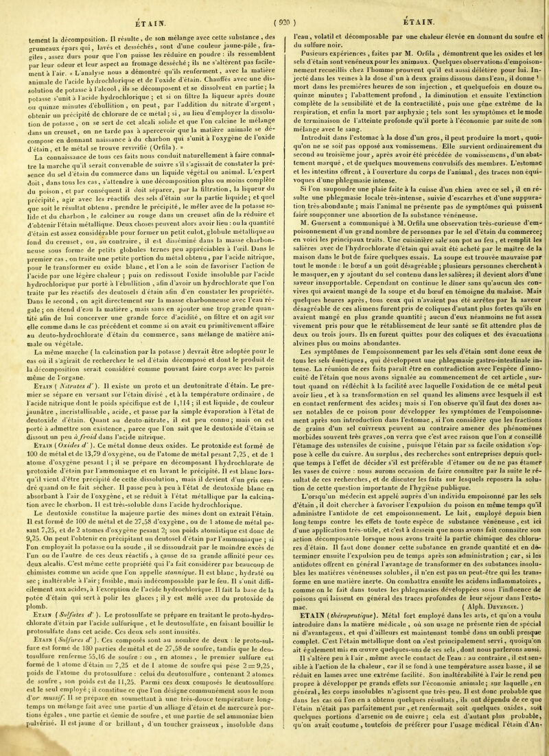 tement la décomposition. Il résulte , de son mélange avec celte substance , des grumeaux épars qui, lavés et desséchés, sont d'une couleur jaune-pâle , fra- giles , assez durs pour que Ton puisse les réduire en poudre : ils ressemblent par leur odeur et leur aspect au fromage desséché; ils ne s'altèrent pas facile- ment à l'air. « L'analyse nous a démontré qu'ils renferment, avec la matière animale de l'acide hjdrochloriqne et de l'oxide d'étain. Chauffés avec une dis- solution de potasse à l'alcool, ils se décomposent et se dissolvent en partie ; la potasse s'unit h l'acide hydrochlorique ; et si on filtre la liqueur après douze ou quinze minutes d'cbuUition , on peut, par l'addition du nitrate d'argent, obtenir un précipité de chlorure de ce métal ; si, au lieu d'employer la dissolu- tion de potasse , on se sert de cet alcali solide et que l'on calcine le mélange dans un creuset, on ne tarde pas à apercevoir que la matière animale se dé- compose en donnant naissance à du charbon qui s'unit à l'oxygène de l'oxide d'étain, et le métal se trouve revivifié (Orfila). « La connaissance de tous ces faits nous conduit naturellement à faire connaî- tre la marche qu'il serait convenable de suivre s'il s'agissait de constater la pré- sence du sel d'étain du commerce dans un liquide végétal ou animal. L'expert doit, dans tous les cas, s'attendre à une décomposition plus ou moins complète du poison, et par conséquent il doit séparer, par la filfration, la liqueur du précipité, agir avec les réactifs des sels d'étain sur la partie liquide; et quel que soit le résultat obtenu , prendre le précipité, le mêler avec de la potasse so- lide et du charbon , le calciner au rouge dans un creuset afin de la réduire et d'obtenir l'étain métallique. Deux choses peuvent alors avoir lieu : ou la c[uantilé d'étain est assez considérable pour former un petit culot, globule métalliqueau fond du creuset, ou, au contraire, il est disséminé dans la masse charbon- neuse sous forme de petits globules ternes peu appréciables à l'œil. Dans le premier cas , on traite une petite portion du métal obtenu , par 1 acide nitrique, pour le transformer en oxide blanc , et l'on a le soin de favoriser l'action de l'acide par une légère chaleur ; puis on redissout l'oxide insoluble par l'acide hydrochlorique pur porté à l'ébuliition , afin d'avoir un hydrochlorate que l'on traite par les réactifs des deutosels d'étain afin d'en constater les propriétés. Dans le second , on agit directement sur la masse charbonneuse avec l'eau ré- gale ; on étend d'eau la matière , mais sans en ajouter une trop grande quan- tité afin de lui concerver une grande force d'acidité, on filtre et on agit sur elle comme dans le cas précédent et comme si on avait eu primitivement affaire au deuto-hydrochlorate d'étain du commerce, sans mélange de matière ani- male ou végétale. La même marche ( la calcination par la potasse ) devrait être adoptée pour le oas où il s'agirait de rechercher le sel d'étain décomposé et dont le produit de la décomposition serait considéré comme pouvant faire corps avec les parois même de l'organe. Etain ( ]\itrates d'). Il existe un proto et un deutonitrate d'étain. Le pre- mier se sépare en versant sur l'étain divisé , et à la température ordinaire , de l'acide nitrique dont le poids spécifique est de 1,114 ; il est liquide, de couleur jaunâtre , incristallisable, acide, et passe par la simple évaporation à l'état de deutoxide d'étain. Quant au deuto-nitrate, il est peu connu; mais on est porté à admettre son existence , parce que l'on sait que le deutoxide d'étain se dissout un peu à/roid ûans l'acide nitrique. Etain ( Oxides d'). Ce métal donne deux oxides. Le protoxide est formé de 100 de métal et de 13,79 d'oxygène, ou de l'atome de métal pesant 7,25 , et de 1 atome d'o.xygène pesant 1 ; il se prépare en décomposant l'hydrochlorate de protoxide d'étain par l'ammoniaque et en lavant le précipité. Il est blanc lors- qu'il vient d'être précipité de celte dissolution, mais il devient d'un gris cen- dré quand on le fait sécher. Il passe peu à peu à l'état de deutoxide blanc en absorbant à l'air de l'oxygène, et se réduit à l'élat métallique par la calcina- tion avec le charbon. Il est très-soluble dans l'acide hydrochlorique. Le deutoxide constitue la majeure partie des mines dont on extrait l'étain. Il est formé de 100 de métal et de 27,58 d'oxygène, ou de 1 atome de métal pe- sant 7,25, et de 2 atomes d'oxygène pesant 2; son poids atoraistique est donc de 9,25. On peut l'obtenir en précipitant uiideutosel d'étain par l'ammoniaque ; si l'on employait la potasse ou la soude , il se dissoudrait par le moindre excès de l'un ou de l'autre de ces deux réactifs , à cause de sa grande affinité pour ces deux alcalis. C'est même celte propriété qui l'a fait considérer par beaucoup de chimistes comme un acide que l'on appelle slannique. Il est blanc, hydraté ou sec ; inaltérable à l'air; fusible, mais indécomposable parle feu. Il s'unit diffi- cilement aux acides, à l'exception de l'acide hydrochlorique. Il fait la base de la potée d'étain qui sert à polir les glaces ; il y est mêlé avec du protoxide de plomb. Etain ( Sulfates d'). Le protosulfate se prépare en traitant le proto-hydro- chlorate d'étain par l'acide sulfurique , et le deutosulfale, en faisant bouillir le protosulfate dans cet acide. Ces deux sels sont inusités. Etain {Sulfures d'). Ces composés sont au nombre de deux : le proto-sul- fure est formé de 180 parties de métal et de 27,58 de soufre, tandis que le deu- tosulfure renferme 55,16 de soufre : ou , en atomes , le premier sulfure est formé de 1 atome d'étain = 7,25 et de 1 atome de soufre qui pèse 2 = 9,25 , poids de l'atome du prolosull'ure : celui du dcutosulfure , contenant 2 atomes de soufre , son poids est de 11,25. Parmi ces deux composés le dcutosulfure est le seul employé ; il constitue ce que l'on désigne communément sous le nom d'or mussif. Il se prépare en soumettant à une très-douce température long- temps un mélange fait avec une partie d'un alliage d'étain et de mercure à por- tions égales , une partie et demie de soufre , et une partie de sel ammoniac bien pulvérisé. Il est jaune d or brillant, d'un toucher graisseux , insoluble dans l'eau, volatil et décomposable par une chaleur élevée en donnant du soufre eti du sulfure noir. Pusieurs expériences , faites par M. Orfila , démontrent que les oxides et les sels d'étain sont vénéneux pour les animaux. Quelques observations d'empoison- nement recueillis chez l'homme prouvent qu'il est aussi délétère pour lui. In- jecté dans les veines h la dose d'un à deux grains dissous dans l'eau, il donne ' mort dans les premières heures de son injection, et quelquefois en douze ou quinze minutes ; l'abattement profond , la diminution et ensuite l'extinction complète de la sensibilité et de la contraclilité, puis une gêne extrême de la respiration, et enfin la mort par asphyxie ; tels sont les symptômes et le mode de terminaison de l'atteinte profonde qu'il porte à l'économie par suite de son mélange avec le sang. Introduit dans l'estomac à la dose d'un gros, il peut produire la mort, quoi- qu'on ne se soit pas opposé aux vomissemens. Elle survient ordinairement du second au troisième jour , après avoir été précédée de vomissemens, d'un abat- tement marqué, et de quelques mouvemens convulsifs des membres. L'estomac et les intestins off'rent, à l'ouverture du corps de l'animal, des traces non équi- voques d'une phlegmasie intense. Si l'on saupoudre une plaie faite à la cuisse d'un chien avec ce sel , il en ré- sulte une phlegmasie locale très-intense, suivie d'escarrhes et d'une suppura- tion très-abondante ; mais l'animal ne présente pas de symptômes qui puissent faire soupçonner une absortion de la substance vénéneuse. M. Guersent a communiqué à M. Orfila une observation très-curieuse d'em- poisonnement d'un grand nombre de personnes par le sel d'étain du commerce; en voici les principaux traits. Une cuisinière sale son pot au feu , et remplit les salières avec de l'hydrochlorate d'étain qui avait été acheté par le maître de la maison dans le but de faire quelques essais. La soupe est trouvée mauvaise par tout le monde : le bœuf a un goût désagréable ; plusieurs personnes cherchent à le masquer, en y ajoutant du sel contenu dans les salières; il devient alors d'une saveur insupportable. Cependant on continue le dîner sans qu'aucun des con- vives qui avaient mangé de la soupe et du bœuf en témoigne du malaise. Mais quelques heures après, tous ceux qui n'avaient pas été arrêtes par la saveur désagréable de ces alimens furent pris de coliques d'autant plus fortes qu'ils en avaient mangé en plus grande quantité ; aucun d'eux néanmoins ne fut assea vivement pris pour que le rétablissement de leur santé se fit attendre plus de deux ou trois jours. Ils en furent quittes pour des coliques et des évacuations alvines plus ou moins abondantes. Les symptômes de l'empoisonnement par les sels d'étain sont donc ceux de tous les sels émétiques, qui développent une phlegmasie gastro-intestinale in-» tense. La réunion de ces faits paraît être en contradiction avec l'espèce d'inno- cuité de l'étain que nous avons signalée au commencement de cet article , sur- tout quand on réfléchit à la facilité avec laquelle i'oxidation de ce métal peut avoir lieu , et à sa transformation en sel quand les alimens avec lesquels il est en contact renferment des acides; mais si l'on observe qu'il faut des doses as- sez notables de ce poison pour développer les symptômes de l'empoisonne- ment après son introduction dans l'estomac, si l'on considère que les fractions de grains d'un sel cuivreux peuvent au contraire amener des phénomènes morbides souvent très graves,on verra que c'est avec raison que l'on a' conseillé rétamage des ustensiles de cuisine, puisque l'étain par sa facile oxidation s'op- pose à celle du cuivre. Au surplus , des recherches sont entreprises depuis quel- que temps à l'effet de décider s'il est préférable d'étamer ou de ne pas étamer les vases de cuivre : nous aurons occasion de faire connaître par la suite le ré- sultat de ces recherches, et de discuter les faits sur lesquels reposera la solu- tion de cette question importante de l'hygiène publique. L'orsqu'un médecin est appelé auprès d'un individu empoisonné par les sels d'étain , il doit chercher à favoriser l'expulsion du poison en même temps qu'il administre l'antidote de cet empoisonnement. Le lait, employé depuis bien long temps contre les effets de toute espèce de substance vénéneuse , est ici d'une application très-utile, et c'est à dessein que nous avons fait connaître son action décomposante lorsque nous avons traité la partie chimique des chloru- res d'étain. Il faut donc donner cette substance en grande quantité et en dé- terminer ensuite l'expulsion peu de temps après son administration ; car, si les antidotes offrent en général l'avantage de transformer en des substances insolu- bles les matières vénéneuses solubles, il n'en est pas un peut-être qui les trans-r forme en une matière inerte. On combattra ensuite les acidens inflammatoires, comme on le fait dans toutes les phlegmasies développées sous l'influence de poisons qui laissent en général des traces profondes de leur séjour dans l'esto- mac. ( Alph. DEViiRCiE. ) ETAÎN (thérapeutique). Métal fort employé dans les arts, et qu'on a voulu introduire dans la matière médicale , où son usage ne présente rien de spécial ni d'avantageux, et qui d'ailleurs est maintenant tombé dans un oubli presque complet. C'est l'étain métallique dont on s'est principalement servi, quoiqu'on ait également mis en œuvre quelques-uns de ses sels , dont nous parlerons aussi. Il s'altère peu à l'air , même avecle contact de l'eau : au contraire , il est sen- sible à l'action de la chaleur, car il se fond à une température assez basse, il se réduit en lames avec une extrême facilité. Son inaltérabilité à l'air le rend peu propre à développer pe grands effets sur l'économie animale ; sur laquelle , en général, les corps insolubles n'agissent que très-peu. Il est donc probable que dans les cas où l'on en a obtenu quelques résultats , ils ont dépendu de ce que l'étain n'était pas parfaitement pur , et renfermait soit quelques oxides, soit quelques portions d'arsenic ou de cuivre ; cela est d'autant plus probable, qu'on avait coutume , toutefois de préférer pour l'usage médical l'étain d'An'