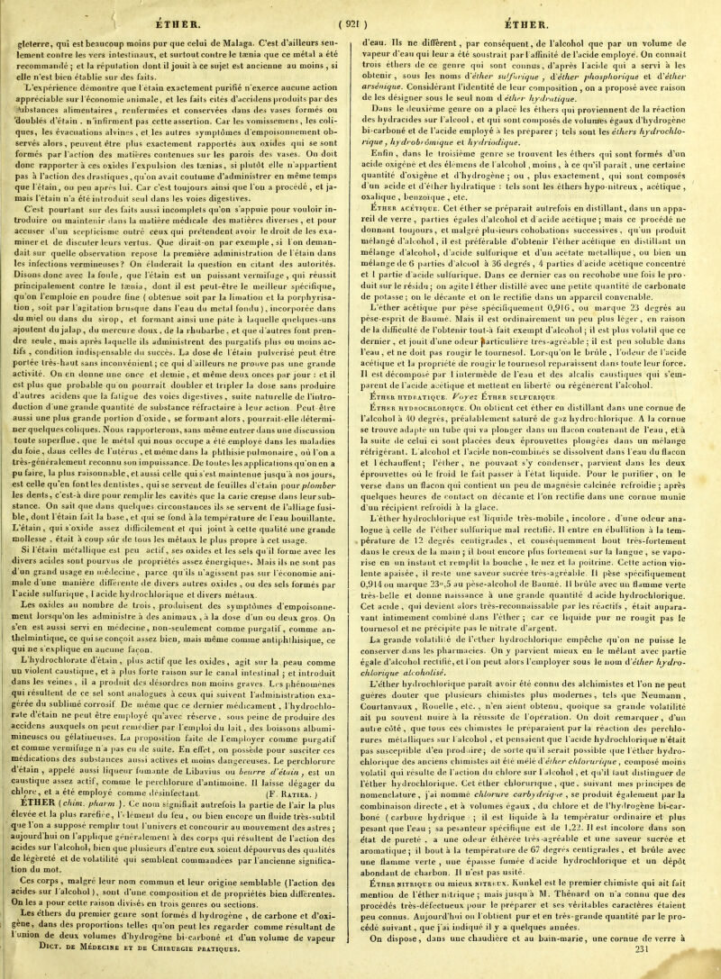 glelerre, qui est beaucoup moins pur que celui de Malaga. C'est d'ailleurs seu- lement contre les vers intestinaux, et surtout contre le ttenia que ce métal a été recommandé ; et la réputation dont il jouit à ce sujet est ancienne au moins , si elle n'est bien établie sur des faits. L'expérience domonire que l'étaia exactement purifié n'exerce aucune action appréciable sur l'économie animale, et les faits cités d'accidens produits par des '«•ubstances alimentaires , renfermées et conservées dans des vases formés ou doublés d'étain . n'infirment pas cette assertion. Car les vomissemens, les coli- ques, les évacuations alvines , et les autres symptômes d'empoisonnement ob- servés alors , peuvent être plus exactement rapportés aux oxides qui se sont ■ formés par l'action des matières contenues sur les parois des vases. On doit donc rapportera ces oxides l'expulsion des taenias, si plutôt elle n'appartient pas h l'action des drastiques , qu'on avait coutume d'administrer en même temps que l'étain, ou peu apr^s lui. Car c'est toujours ainsi que l'on a procédé , et ja- mais l'étain n'a été introduit seul dans les voies digeslives. C'est pourtant sur des faits aussi incomplets qu'on s'appuie pour vouloir in- troduire ou maintenir dans la matière médicale des matières diverses , et pour accuser d'un scepticisme outré ceux qui pre'tendent avoir le droit de les exa- miner et de discuter leurs vertus. Que dirait-on par exemple , si I on deman- dait sur quelle observation repose la premièie administration de l'étain dans les infections vermiiieuses ? On éluderait la question en citant des autorités. Disons donc avec la foule, que l'étain est un puissant vermifuge , qui réussit principalement contre le tœnia, dont il est peut-être le meilleur spécifique, qu'on l'emploie en poudie fine { obtenue soit par la limatiou et la porphyrisa- tion , soit par l'atjitation brusque dans l'eau du métal fondu), incorporée dans du miel ou dans du sirop, et formant ainsi une pâte à laquelle quelques-uns ajoutent dujalap, du mercure doux, de la rhubarbe, et que d'autres font pren- dre seule, mais après laquelle ils administrent des purgatifs plus ou moins ac- tifs , condition indis|iensab!e du succès. La dose de l'étain pulvérisé peut être portée très-haut sans inconvénient; ce qui d'ailleurs ne prouve pas une grande activité. On en donne une once et demie, et même deux onces par jour : et il est plus que probable qu on pourrait doubler et tripler la dose sans produire d'autres acidens que la fatigue des voies digestives, suite naturelle de l'intro- duction d'une grande quantité de substance réfractaire à leur action. Peut être aussi une plus grande portion d'oxide, se formant alors , pourrait-elle ilétermi- ner quelques coliques. Nous rapporterons, sans même entrer dans une discussion toute superflue, que le métal qui nous occupe a été employé dans les maladies du foie, dans celles de l'utérus , et même dans la phthisie pulmonaire , où l'on a très-généralement reconnu son impuissance. De toutes les applications qu'on en a pu faire, la plus raisonnable, etaussi celle qui s'est maintenue jusqu'à nos jours, est celle qu'en font les dentistes , qui se servent de feuilles d'étain pour plomber les dents, c'est-à dire pour remplir les cavités que la carie creuse dans leursub- stance. On sait que dans quelques circonstances ils se servent de l'alliage fusi- ble, dont l'étain fait la base, et qui se fontl à la température de l'eau bouillante. L'étain, qui s'oxide assez difficilement et qui joint à cette qualité une grande mollesse , était à coup sûr de tous les métaux le plus propre à cet usage. Si l'étain métallique est peu actif, ses oxides et les sels qu'il forme avec les divers acides sont pourvus de propriétés assez énergiques. Mais ils ne sont pas d'un grand usage en médecine, parce qu'ils n'agissent pas sur l'économie ani- male d'une manière difTéi ente de divers autres oxides , ou des sels formés par l'acide sulfurique, l acide hydrochlorique et divers métaux. Les oxides au nombre de trois, produisent des symptômes d'empoisonne- ment lorsqu'on les administre à des animaux , à la dose d'un ou deux gros. On s'en est aussi servi en médecine, non-seulement comme purgatif, comme an- ihelmintique, ce qui se conçoit assez bien, mais même comme antiphlhisique, ce qui ne s'explique en aucinie façon. L'hydrochlorale d'étain, plus actif que les oxides, agit sur la peau comme un violent caustique, et à plus forte raison sur le canal intestinal ; et introduit dans les veines , il a produit des désordres non moins graves Les phénomènes qui résultent de ce sel sont analogues à ceux qui suivent l'administration exa- gérée du sublimé corrosif De même que ce dernier médicament , l'hydrochlo- rate d'étain ne peut être employé qu'avec réserve, sous peine de produire des accidens auxquels on peut remédier par l'emidoi du lait, des boissons albumi- mineuscs ou gélatineuses. La proposition faite de l'employer comme purgatif et comme vermifuge n'a pas eu de suite. Eu effet, on possède pour susciter ces médications des substances aussi actives et moins dangereuses. Le perchlorure d'étain , appelé aussi liqueur fumante de Libavius ou beurre d'élain , est un caustique assez actif, comme le perchlorure d'antimoine. Il laisse dégager du chlore, et a été employé comme désinfectant. (F. Ratier. ) ETHER (chim. pharm ). Ce nom signifiait autrefois la partie de l'air la plus élevée et la plus raréfiée, W lémeni du feu , ou bien encoje un fluide très-subtil que l'on a supposé remplir tout l'univers et concourir au mouvement des astres ; aujourd'hui on l'applique généralement à des corps qui résultent de l'action des acides sur l'alcohol, bien que plusieurs d'entre eux soient dépourvus des qualités de légèreté et de volatilité qui semblent commandées par l'ancienne significa- tion du mot. Ces corps , malgré leur nom commun et leur origine semblable (l'action des acides^sur l'alcohol ), sont d'une composition et de propriétés bien différentes. On les a pour cette raison divisés en trois genres ou sections. Les e'thers du premier genre sont formés d hydrogène , de carbone et d'oxi- gène, dans des proportions telles qu'on peut les regarder comme résultant de l'union de deux volumes d'hydrogène bi-carboné et d'un volume de vapeur DiCT. DE MÉDECINE ET DE CHIRURGIE PRATIQUES. d'eau. Ils ne difl'èrent, par conséquent, de l'alcohol que par un volume de vapeur d'eau qui leur a été soustrait par 1 affinité de l'acide employé. On connaît trois étliers de ce genre qui sont connus, d'après l aciile qui a servi à les obtenir , sous les noms à'éiher sulfuricjue , à'àther phospliorique et iVélhev arséiiique. Considérant l'identité de leur composition , on a proposé avec raison de les désigner sous le seul nom à éilier liydratique. Dans le deuxième genre on a placé les éthers qui proviennent de la réaction des hydracides sur l'alcool, et qui sont composés de volumes égaux d'hydrogène bi-carboné et de l'acide employé •> les préparer ; tels sont les éthers hydrochlo- rique, hydrobi ômique et hydriodique. Enfin , dans le troisième genre se trouvent les éthers qui sont formés d'un acide oxigéné et des élemens de l'alcohol , moins , à ce qu'il parait, une certaine quantité d'oxigène et d'hydrogène ; ou , plus exactement, qui sont composés d'un acide et d'élher hydratique : tels sont les éthers hypo-nitreux , acétique , oxalique , benzoi<(ue , etc. Éther acétique. Cet éther se préparait autrefois en distillant, dans un appa- reil de verre , parties égales d'alcohol et d acide acétique ; mais ce procédé ne donnant toujours, et malgré plusieurs cohobations successives, qu'un produit mélangé d'alcohol, il est préférable d'obtenir l'éther acétique en distillant un mélange d'alcohol, d'acide sulfurique et d'un acétate métallique, ou bien un mélange de 6 parties d'alcool à 36 degrés , 4 parties d'acide acétique concentré et 1 partie d'acide sulfurique. Dans ce dernier cas on recohobe une fois le pro- duit sur le résidu ; ou agite 1 éther distillé avec une petite quantité de carbonate de potasse; on le décante et on le rectifie dans un appareil convenable. L'éther acétique pur pèse spécifiquement 0,916, ou marque 23 degrés au pèse-esprit de Baume. Mais il est ordinairement un peu plus léger, en raison de la difficulté de l'obtenir tout-à fait exempt d'alcohol ; il est plus volatil que ce dernier , et jouit d'une odeur particulière très-agréable ; il est peu soluble dans l'eau, et ne doit pas rougir le tournesol. Lorsqu'on le brûle, l'odeur de l'acide acétique et la propriété de rougir le tournesol reparaissent dans toute leur force. Il est décomposé par 1 intermède de l'eau et des alcalis caustiques qui s'em- parent de l'acide acétique et mettent en liberté ou régénèrent l'alcohol. Étheh HYDiiATiQUE. Voyez Éther sulfurique. Éthkr HïDiiocHLORiQUE. Ou obtient cet éther en distillant dans une cornue de l'alcohol à 'iO degrés, préalablement saturé de gaz hydrochlorique. A la cornue se trouve adapté un tube qui va plonger dans un flacon contenant de l'eau , et à la suite de celui ci sont placées deux éprouvettes plongées dans un mélange réfrigérant. L'alcohol et l'acide non-combinés se dissolvent dans l'eau du flacon et léchauflent; l'élher, ne pouvant s'y condenser, parvient dans les deux éprouvettes oû le froid le fait passer à l'état liquide. Pour le purifier , on le verse dans un flacon qui contient un peu de magnésie calcinée refroidie ; après quelques heures de contact on décante et l'on rectifie dans une cornue munie d'un récijjient refroidi à la glace. L'éther hydrochlorique est liquide très-mobile , incolore , d'une odeur ana- logue à celle de l'éther sulfurique mal rectifié. Il entre en ébullition à la tem- pérature de 12 degrés centigrades , et consé<pieminent bout très-fortement dans le creux de la main ; il bout encore plus fortement sur la langue , se vapo- rise en un instant et remplit la bouche , le nez et la poitrine. Cette action vio- lente apaisée, il reste une saveur sucrée très-agréable. Il pèse spécifiquement 0,914 ou marque 23,5 au pèse-alcohol de Baumé. 11 brûle avec un flamme verte très-belle et donne naissance à une grande quantité d acide hydrochlorique. Cet acide , qui devient alors très-reconnaissable par les réactifs , était aupara- vant intimement combiné dans l'éther ; car ce liquide pur ne rougit pas le tournesol et ne précipile pas le nitrate d'argent. La grande volatiliié de l'cther hydrochlorique empêche qu'on ne puisse le conserver dans les pharmacies. On y parvient mieux en le mêlant avec partie égale d'alcohol rectifié, et l'on peut alors l'employer sous le nom CCélher hydro- chlorique alcoholisé, L'éther hydrochlorique paraît avoir été connu des alchimistes et l'on ne peut guères douter que plusieurs chimistes plus modernes, tels que Neumann, Courtanvaux , Rouelle , etc. , n'en aient obtenu, quoique sa grande volatilité ait pu souvent nuire à la réussite de l'opération. On doit remarquer, d'un auti e côté , que tous ces chimistes le préparaient par la réaction des perchlo- rures métalliques sur l'alcohol , et pensaient que l'acide hydrochlorique n'était pas susceptible d'en prodiiire; de sorte qu'il serait possible que l'éther hydro- chlorique des anciens chimistes ait été mêlé d édier chlorurique , composé moins volatil qui résulte de l'action du chlore sur l'alcohol, et qu'il laut distinguer de l'éther hydrochlorique. Cet éther chlorurique , que, suivant mes principes de nomenclature, j'ai nommé chlorure carbydriq'ie , se produit également parla combinaison directe, et à volumes égaux , du chlore et de l'hydrogène bi-car- boné ( carbure hydrique ■ ; il est liquide à la températur ordinaire et plus pesant que l'eau ; sa pesanteur spécificpie est de 1,22. Il est incolore dans son état de pureté , a une odeur éihérée très-agréable et une saveur sucrée et aromatique; il bout .i la température de 67 degrés centigrades, et brûle avec une flamme verte , une épaisse fumée d'acide hydrochlorique et un dépôt abondant de charbon. Il n'est pas usité. Étheh NITRIQUE ou mieux kitrkux. Kunkel est le premier chimiste qui ait fait mention de l'éther nitrique ; mais jusqu'à M. Thénard on n'a connu que des procédés très-défectueux pour le préparer et ses véritables caractères étaient peu connus. Aujourd'hui ou l'obtient pur et en très-grande quantité parle pro- cédé suivant, que j'ai indiqué il y a quelques années. On dispose, dans une chaudière et au bain-marie, une cornue de verre à 231