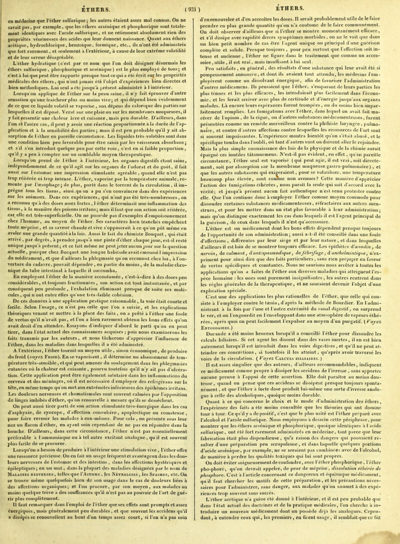 en médecine que l'éther siilfurique; les autres étaient assez mal connus. On ne savait pas , par exemple, que les clhers aisénique et phosphorique sont totale- ment identiques avec Pacule sulfurique, et ne retiennent absolument rien des propriétés vénéneuses des acides qui leur donnent naissance. Quant aux élhers acétique, hydroclilorique, benzoïque, l'ormique, etc., ils n'ont été administrés que fort rarement, et seulement à l'extérieur, à cause de leur extrême volatilité et de leur saveur désagréable. .• L'éther hydratique (c'est par ce nom que l'on doit désigner désormais les cthers sulfurique , phosphorique et arsénique ) est le plus emplo^'é de tous ; et c'est à lui que peut être rapporté presque tout ce qui a été écrit sur les propriétés médicales des éthers , qui n'ont jamais été l'objet d'expériences bien directes et bien méthodiques. Lui seul a été jusqu'à présent administré à 1 intérieur. Lorsqu'on applique de l'éther sur la peau saine, il n'y fait éprouver d'autre sensation qu'une fraîcheur plus ou moins vive; et qui dépend bien évidemment <ie ce que ce liquide volatil se vaporise , aux dépens du calorique des parties sur lesquelles il est déposé. Versé sur une plaie ou sur les membranes muqueuses, il y fait ressentir une chaleur acre et cuisante, mais peu durable. D'ailleurs, dans l'un et l'autre cas, il peut y avoir une réaction proportionnée à la durée de l'ap- plication et à la sensibilité des parties ; mais il est peu probable qu'il y ait ab- sorption de l'éther en pareille circonstance. Les liquides très-volatiles sont dans une condition bien peu favorable pour être saisis par les vaissseaux absorbans j et s'il s'en introduit quelque peu par cette voie, c'est en si faible proportion, <[u'il y a peu à compter sur un semblable moyen thérapeuti((ue. Lorsqu'on prend de l éther à l'intérieur, les organes digestifs étant sains, indépendamment de ce qu'il agit sur les organes de l'odorat et du goût, il fait aussi sur 1 estomac une impression stimulante agréable , quand elle n'est pas trop réitérée ni trop intense. L'éther, vaporisé par la température animale, re- monte par l'œsophage; de plus, porté dans le torrent de la circulation , il im- prègne tous les tissus, ainsi .qu'on a pu s'en convaincre dans des expériences sur les animaux. Dans ces expériences, qui n'ont pas été très-nombreuses , on a reconnu qu'à des doses assez fortes , I élher déterminait une inflammation des lissus , à la manière des poisons irritans; mais il faut que son action soit réitérée, cai^elle est très-superficielle. On ne possède pas d'exemples d'empoisonnement chez l'homme, au moyen de l'élher. Ses caractères bien tranchés empêchent toute méprise, et sa saveur chaude et vive s'opposerait à ce qu'on put même en avaler une grande quantité à la fois. Aussi le fait du chimiste Bouquet, qui était arrivé , par degrés, à prendre jusqu'à une pinte d'iither chaque jour, est-il resté unique jusqu'à présent; et ce fait même ne peut jeteraucunjour sur la question actuelle, puisque chez Bucquct une longue habitudeavaitémoussé 1 impression du médicament, et que d'ailleurs la phlegmasie qu'on reconnut chez lui, à l'ou- verture du cadavre, pouvait dépendre , eu partie du moins , de la maladie chro- nique du tube intestinal à laquelle il succomba. En employant 1 elher de la manière accoutumée , c'est-à-dire à des doses peu considérables, et toujours fractionnées, son action est tout instantanée, et par conséquent peu profonde , l'exhalation éliminant presque de suite ses molé- cules , qui n'ont entre elles qu'une tres-faible cohésion. De ces données à une application pratique raisonnable, la voie était courte et facile. Selon l'usage, ce n'est pas celle que l'on a suivie, et les explications théoriques venant se mettre à la place des faits , on a prêté à l'éther une foule de vertus qu'il n'avait pas, et l'on a bien rarement obtenu les bons effets qu'on avait droit d'en attendre. Essayons d'indiquer d'abord le parti qu'on en peut tirer, dans l'état actuel des connaissances acquises ; puis nous examinerons les faits transmis par les auteurs, et nous tâcherons d'apprécier l'influence de l'éther, dans les maladies dans lesquelles il a été administré. A l'extérieur, l'éther fournit un moyen utile , sinon économique, de produire du froid {voyez Froid). En se vaporisant, il détermine un abaissement de tem- pérature très-sensible , et qui peut amener du soulagement dans les plilegmasies cutanées où la chaleur est cuisante , pourvu toutefois qu'il n'y ait pas d'ulcéra- tion. Celte application peut être également salutaire dans les inflammations du cerveau et des méninges, où il est nécessaire d employer des refrigérans sur la tête, en même temps qu'on met aux extrémités inférieures des épilhèmes irritans. Les douleurs nerveuses et rhumatismales sont souvent calmées par l'apposition de linges imbibés d'éther, qu'on renouvelle à mesure qu'ils se dessèchent. On peut aussi tirer parti de son action stimulante très-énergique dans les cas d'asphyxie, de syncope, d'afTection convulsive, apoplectique ou comateuse, pour faire revenir les malades à eux-mêmes. Pour cela , on présente sous leur nez un flacon d'éther, en ayant soin cependant de ne pas en répandre dans la bouche. D'ailleurs, dans celte circonstance, l'éther n'est pas essentiellement préférable à l'ammoniaque ou à tel autre excitant analogue, qu'il est souvent plus facile de se procurer. Lorsqu'on a besoin de produire à l'inlérieur une stimulation vive , l'éther offre une ressource précieuse. On en fait un usage fréquentel avantageu.\ dans les dou- leurs nerveuses de l'estomac et des intestins , dans les affections hystériques et épileptiques ; en un mot, dans la plupart des maladies désignées par le nom de Maladies kervecses , telles que I'Asthme , les Névralgies , les Spasmes, etc. On se trouve même quelquefois bien de son usage dans le cas de douleurs liées à des affections organiques; et l'on procure, par son moyen, aux malades au moins quelque trêve à des souffrances qu'il n'est pas au pouvoir de l'art de gué- rir plus complètement. Il faut remarquer dans l'emploi de l'éther que ses effets sont prompts et assez énergiques, mais généralement peu durables, et que souvent les accidens qu'il a dissipés se renouvellent au bout d'un temps assez court, si l'on n'a pas soin d'en renouveler et d'en accroître les doses. Il serait probablement utile de le faire prendre en plus grande quantité qu'on n'a coutume de le faire communément. On doit observer d'ailleurs que si l'éther se montre momentanément efficace, et s'il dissipe avec rapidité divers symptômes morbides , on ne le voit que dans un bien petit nombre de cas être l'agent unique ou principal d'une guérison complète et solide. Presque toujours , pour peu surtout que l'affection .soit in- tense et ancienne , l'éther ne figure dans le traitement que comme un acces- soire , utile , il est vrai, mais insuffisant à lui seul. Peu satisfaits , en général, des résultats d'une substance qui leur avait été si pompeusement annoncée, et dont ils avaient tant attendu, les médecins l'em- ployèrent comme un dissolvant énergique, afin de favoriser l'administration d'autres médicamens. Ils pensaient que l'éther, s'eraparant de leurs parties les plus ténues et les plus efficaces, les introduirait plus facilement dans l'écono- mie, et les ferait arriver avec plus de certitude et d'énergie jusqu'aux organes malades. Là encore leurs espérances furent trompées , ou du moins bien impar- faitement remplies. Les fumigations avec l'éther, dans lequel on avait fait ma- cérer de 1 opium , de la ciguë, ou d'autres substances médicamenteuses , furent présentées comme un remède merveilleux contre la phthisie laryngée, pulmo- naire, et contre d'autres affections contre lesquelles les ressources de l'art sont si souvent impuissantes. L'expérience montra bientôt qu'on s'était abusé, et le spécifique tomba dans l'oubli, où tant d'autres vont ou doivent aller le rejoindre. Mais la |)lus simple connaissance des lois de la physique et de la chimie aurait épargné ces inutiles tàtonnemens. IN'est-il pas évident, en effet, qu'en pareille circonstance, l'éther seul est vaporisé (qui peut agir, il est vrai, soit directe- ment, soit par absorption sur la membrane muqueuse gastro-pulmonaire ) , et que les autres substances qui exigeraient, pour se volatiliser, une température beaucoup plus élevée, sont cotmne non avenues? Cette manière d'apprécier l'action des fumigations éthérées , nous paraît la seule qui soit d'accord avec la vérité; et jusqu'à présent aucun fait authentique n'est venu prolester contre elle. Que l'on continue donc à employer l'éther comme moyen commode pour dissoudre certaines substances médicamenteuses, réfractaires aux autres men- strues, et pour les mettre dans un état plus favorable à leur administration; mais qu'on distingue exactement les cas dans lesquels il est l'agent principal de la guérison, de ceux ilans lesquels il n'est qu'accessoire. L'éther est un médicament dont les bons efi'ets dépendent presque toujours de l'opportunité de son administration ; aussi a-t-il été conseillé dans une foule d'affections , différentes par leur siège et par leur nature , et dans lesquelles d'ailleurs il est loin de se montrer toujours efficace. Les épithètcs LVanodiii, de neruiii, àe calmant, A'antispasinodique, Aejcbriju^e , A anlhelmintiqtie, n'ex- priment pour ainsi dire que des faits particuliers, sans rien préjuger en faveur de vertus spécifiijues et constantes. JNous ne saurions nous arrêter à toutes les applications qu'on a faites de l'éther aux diverses maladies qui atteignent l'es- pèce humaine : les unes sont purement insignifiantes , les autres rentrent dans les règles générales de la thérapeutique, et ne sauraient devenir l'objet d'une explication spéciale. C'est une des applications les plus rationelles de l'éther, que celle qui con- siste à l'employer contre le taenia, d'après la méthode de Bourdier. En l'admi- nistrant à la fois par l'une et l'autre extrémité du canal digestif, on surprend le ver, et on l'engourdit en l'enveloppant dans une atmosphère de vapeurs éthé- rées, après quoi on peut facilement l'expulser au moyen d'un purgatif, {l^ojez Entozoaires.) Durande a été moins heureux lorsqu'il a conseillé l'éther pour dissoudre les calculs biliaires. Si cet agent les dissout dans des vases inertes, il en est bien autrement lorsqu'il est introduit dans les voies digcstives , et qu'il ne peut at- teindre ces concrétions, si toutefois il les atteint, qu'après avoir traversé les voies de la circulation. ( 1^ojez Calculs billiaires. ) Il est assez singulier que des auteurs, d'ailleurs recommandables, indiquent ce médicament comme propre à dissiper les accidens de l'ivresse , sans apporter aucune preuve à l'appui de cette assertion. Elle doit paraître au moins dou- teuse, quand on pense que ces accidens se dissipent presque toujours sponta- nément , et que l'éther à forte dose produit lui-même une sorte d'ivresse analo- gue à celle des alcoholiques, quoique moins durable. Quant à ce qui concerne le choix et le mode d'administration des éthers, l'expérience des faits a été moins consultée que les théories qui ont dominé tour à tour. Ce qu'il y a de positif, c'est que le plus usité est l'éther préparé avec l'alcohol et l'acide sulfurique. Nous employons à dessein cette périphrase, pour montrer que les éthers aisénique et phosphorique, quoique identiques à 1 acide sulfurique, ont été fort rarement administrés en médecine, tant parce que leur fabrication était plus dispendieuse, qu'à raison des dangers qui pouvaient ré- sulter d'une préparation peu scrupuleuse , et dans laquelle quelques portions d''aeide arsénique, par exemple, ne se seraient pas combinées avec de l'alcohol, de manière à perdre les qualités toxiques qui lui sont propres. On doit éviter soigneuseinentdeconfondre, avec l'élher phosphorique , l'éther pho^phoré, qu'on devrait appeler, de peur de méprise, dissolution éthérée de phosphore. C'est à l'article concernant ce dangereux et équivoque médicament, qu il faut chercher les motifs de cette préparation , et les précautions néces- saires pour l'administrer, sans danger, aux malades qu'on soumet à des expé- riences trop souvent sans succès. L'éther acétique n'a guère été donné à Tintérieur, et il est peu probable que dans l'état actuel des doctrines et de la pratique médicales, l'on cherche à in- troduire un nouveau médicament dont on possède déjà les analogues. Cepen- dant, à entendre ceux qui, les premiers, en firent usage, il semblait que ce fût