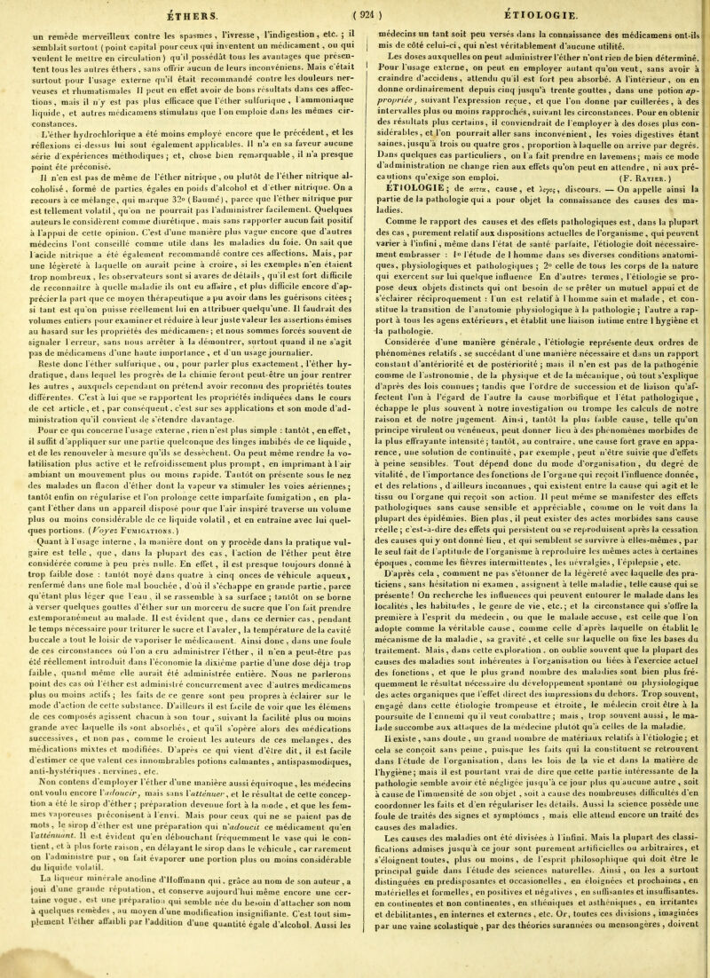 un remède merveilleux contre les spasmes, l'ivresse, rindigestion, etc. ; il semblait surtout (point capital pour ceux r(ui inventent un médicament, ou qui veulent le mettre en circulation) qu'il possédât fous les avantages que présen- tent tous les autres éthers , sans oflPrir aucun de leurs inconvéniens. Mais c'était surtout pour l'usage externe qu'il était i-ecommandé contre les douleurs ner- veuses et rhumatismales 11 peut en effet avoir de bons résultats dans ces affec- tions, mais il n'y est pas plus efficace que l'éther sulfurique , 1 ammoniaque liquide, et autres médicamens stimulans que Ion emploie dans les mêmes cir- constances. L'éther hjdrochlorique a été moins employé encore que le précédent, et les réflexions ci-dessus lui sont également applicables, il n'a en sa faveur aucune série d'expériences méthodiques; et, chose bien remarquable, il n'a presque point été préconisé. Il n'en est pas de même de l'éther nitrique, ou plutôt de l'éther nitrique al- coholisé , formé de parties égales en poids d'alcohol et d'éllier nitrique. On a recours à ce mélange, qui marque 32© (Baume), parce que l'éther nitrique pur est tellement volatil, qu'on ne pourrait pas l'administrer facilement. Quelques auteurs le considèrent comme diurétique, mais sans rapporter aucun fait positif à l'appui de cette opinion. C'est d'une manière plus vague encore que d'autres médecins l'ont conseillé comme utile dans les maladies du foie. On sait que l'acide nitrique a été également recommandé contre ces affections. Mais, par une légèreté à laquelle on aurait peine à croire, si les exemples n'en ct.iient trop nombreux , les observateurs sont si avares de détails , qu'il est fort difficile de reconnailre à quelle maladie ils ont eu affaire , et plus difficile encore d'ap- précierla part que ce moyen thérapeutique a pu avoir dans les guérisons citées ; si tant est qu'on puisse réellement lui en attribuer quelqu'une. Il faudrait des volumes entiers pour examiner et réduire à leur juste valeur les assertions émises au hasard sur les propriétés des médicamens; et nous sommes forcés souvent de signaler Terreur, sans nous arrêter à la démontrer, surtout quand il ne s'agit pas de médicamens d'une haute importance, et d'un usage journalier. Reste donc l'éther sulfurique, ou, pour parler plus exactement, l'éther liy- dralique, dans lequel les progrès de la chimie feront peut-être un jour rentrer les autres , auxquels cependant on prétend avoir reconnu des propriétés toutes différentes. C'est à lui que se l'apportent les propriétés indiquées dans le cours de cet article, et, par conséquent, c'est sur ses applications et son mode d'ad- ministration qu'il convient de s'étendre davantage. Pour ce qui concerne l'usage externe , rien n'est plus simple : tantôt, en effet, il suffit d'appliquer sur une partie quelconque des linges imbibés de ce liquide, et de les renouveler à mesure qu'ils se dessèchent. Ou peut même rendre la vo- latilisation plus active et le refroidissement plus prorapt, en imprimant à l'air ambiant un mouvement plus ou moins rapide. Tantôt on présente sous le nez des malades un flacon d'élher dont la vapeur va stimuler les voies aériennes; tantôt enfin on régularise et l'on prolonge celte imparfaite fumigation , en pla- çant l'éther dans un appareil disposé pour que l'air inspiré traverse un volume plus ou moins considérable de ce liquide volatil, et en entraîne avec lui quel- ques portions. (/^o/eî Fumigations. ) Quant à l'usage interne , la manière dont on y procède dans la pratique vul- gaire est telle , que , dans la plupart des cas , l'action de l'éther peut être considérée comme à peu près nulle. En effet, il est presque toujours donné à trop faible dose : tantôt noyé dans quatre à cinq onces de véhicule aqueux, renfermé dans une fiole mal bouchée, d'où il s'échappe en grande partie, parce qu'étant plus léger que l'eau , il se rassemble à sa surface ; tantôt on se borne à verser quelques gouttes d'élher sur un morceru de sucre que l'on fait prendre exlemporanément au malade. Il est évi<lent que, dans ce dernier cas, pendant le temps nécessaire pour triturer le sucre et l'avaler, la température de la cavité buccale a tout le loisii- de vaporiser le médicament. Ainsi donc , dans une foule de ces circonstances où l'on a cru administrer l'éther , il n'en a peut-être pas été réellement introduit dans l'économie la dixième partie d'une dose déjà trop faible, quand même elle aurait été administrée entière. Nous ne parlerons point des cas où l'élher est administré concurrement avec d'autres médicamens plus ou moins actifs ; les faits de ce genre sont peu propres à éclaii er sur le mode d'action de cette substance. D'ailleurs il est facile de voir que les élémens de ces composés agissent chacun à son tour , suivant la facilité plus ou moins grande avec laquelle ils sont absorbés, et qu'il s'opère alors des médications successives, et non pas , comme le croient les auteurs de ces mélanges, des médications mixtes et modifiées. D'après ce qui vient d'être dit, il est facile d'estimer ce que valent ces innombrables potions calmantes, antispasmodiques, anti-hystériques , nervines, etc. Non contens d'employer l'éther d'une manière aussi équivoque, les médecins ont voulu encore Vmloucir, mais sans ïatténuer, et le résultat de cette concep- tion a été le sirop d'élher ; prépai ation devenue fort à la nio{le , et que les fem- mes vaporeuses préconisent à l'envi. Mais pour ceux qui ne se paient pas de mots, le sirop d'élher est une préparation qui n'adoucit ce médicament qu'en Yatlénuant. 11 est évident qu'en débouchant fréquemment le vase qui le con- tient, et à plus forte raison , en délayant le sirop dans le véhicule , car rarement on l'administre pur , on fait évaporer une portion plus on moins considérable du liquide vulalil. La liqueur minérale anodine d'Hoffmann qui. grâce au nom de son auteur, a joui d'une grande réputation, et conserve aujourd'hui même encore une cer- taine vogue, est une préparalio;. qui semble née du be,oiu d'attacher sou nom à quelques remèdes , au moyen d'une modification insignifiante. C'est tout sim- plement l'éther aflaibli par l'addition d'une quantité égale d'alcohol. Aussi les médecins un tant soit peu versés dans la connaissance des médicamens ont-ils i ] mis de côté celui-ci, qui n'est véritablement d'aucune utilité. Les doses auxquelles on peut administrer l'éther n'ont rien de bien déterminé. Pour l'usage externe, on peut eu employer autant qu'on veut, sans avoir àl craindre d'accidens, attendu qu'il est fort peu absorbé. A l'intérieur, ou en donne ordinairement depuis cinq jusqu'à trente gouttes , dans une potion «t;?-( propriée, suivant l'expression reçue, et que l'on donne par cuillerées, à des intervalles plus ou moins rapprochés, suivant les circonstances. Pour en obtenir i des résultats plus certains, il conviendrait de l'employer à des doses plus con- sidérables, et l'on pourrait aller sans inconvénient, les voies digestives étant [ saines, jusqu'à trois ou quatre gros , proportion à laquelle on arrive par degrés, j Dans quelques cas particuliers , on l'a fait prendre en lavemens; mais ce mode d'administration ne change rien aux effets qu'on peut en attendre, ni aux pré- cautions qu'exige son emploi. (F. Ratier. ) ETIOLOGIE; de «ntu, cause, et Icyci, discours. —On appelle ainsi la partie de la pathologie qui a pour objet la connaissance des causes des ma- ladies. Comme le rapport des causes et des effets pathologiques est, dans la plupart i des cas , purement relatif aux dispositions actuelles de l'organisme , qui peuvent varier à l'infini, même dans l'état de sanlé parlaite, l'étiologie doit nécessaire- ment embrasser : I l'étude de I homme dans ses diverses conditions anatorai- ques, physiologiques et pathologiques ; 2° celle de tous les corps de la nature qui exercent sur lui quelque influence En d'autres termes, l'étiologie se pro- ^ pose deux objets distincts qui ont besoin de se prêter un mutuel appui et de j s'éclairer réciproquement : l'un est relatif à I homme sain et malade , et con- ( stitue la transition de l'anatomie physiologique à la pathologie ; l'autre a rap- ] port à tous les agens extérieurs, et établit une liaison intime entre 1 hygiène et ■la pathologie. ' Considérée d'une manière générale , l'étiologie représente deux ordres de : i phénomènes relatifs , se succédant d'une manière nécessaire et dans un rapport '• i constant d'antériorité et de postériorité ; mais il n'en est pas de la pathogénie comme de l'astronomie, de la physique et de la mécanique, où tout s'explique d'après des lois connues ; tandis que l'ordre de succession et de liaison qu'af- i fectent l'im à l'égard de l'autre la cause morbifique et l'état pathologique, échappe le plus souvent à notre investigation ou trompe les calculs de notre raison et de notre jugement. Ain.si, tantôt la plus faible cause, telle qu'un principe virulent ou vénéneux, peut donner lieu à des phénomènes morbides de la plus effrayante intensité ; tantôt, au contraire, une cause fort grave en appa- ' rence, une solution de continuité, par exemple , peut n'être suivie que d'effets à peine sensibles. Tout dépend donc du mode d'organisation , du degré de ' vitalité, de l'importance des fonctions de l'organe qui reçoit l'influence donnée, ! et des relations , d ailleurs inconnues , qui existent entre la cause qui agit et le il tissu ou l'organe qui reçoit son action. Il peut même se manifester des effets pathologiques sans cause sensible et appréciable, comme on le voit dans la ! plupart des épidémies. Bien plus, il peut exister des actes morbides sans cause | i réelle ; c'est-à-dire des effets qui persistent ou se reproduisent après la cessation des causes qui y ont donné lieu , et qui semblent se survivre à elles-mêmes , par le seul fait de l'aptitude de l'organisme à reproduire les mêmes actes à certaines i époques , comme les fièvres intermittentes , les névralgies, l'épilepsie , etc. D'après cela , comment ne pas s'étonner de la légèreté avec laquelle des pra- j ticiens , sans hésitation ni examen , assignent à telle maladie, telle cause qui se ! présente! On recherche les influences qui peuvent entourer le malade dans les | localités , les habitudes , le genre de vie, etc.; et la circonstance qui s'offre la i première à l'esprit du médecin, ou que le malade accuse, est celle que l'on j adopte comme la véritable cause, comme celle d'après laquelle on établit le I mécanisme de la maladie, sa gravité , et celle sur laquelle on fixe les bases du , traitement. Mais, dans cette exploration, on oublie souvent que la plupart des ; causes des maladies sont inhérentes à l'organisation ou liées à l'exercice actuel ] des fonctions , et que le plus grand nombre des maladies sont bien plus fré- j quemment le résultat nécessaire du développement spontané ou physiologique 1 des actes organiques que l'effet dii ect des impressions du dehors. Trop souvent, I engagé dans cotte étiologie trompeuse et étroite, le médecin croit être à la j poursuite de l'ennemi qu'il veut combattre ; mais, trop souvent aussi, le ma- i iade succombe aux attaques de la médecine plutôt qu'à celles de la maladie. | Il existe, sans doute , un grand nombre de matériaux relatifs à l'étiologie ; et I cela se conçoit sans peine, puisque les faits qui la constituent se retrouvent j dans l'étude de l'organisation, dans le.« lois de la vie et dans la matière de j l'hygiène; mais il est pourtant vrai de dire que cette partie intéressante de la j pathologie semble avoir été négligée jusqu'à ce jour plus qu'aucune autre , soit à cause de l'immensité de son objet , soit a cause des nombreuses difficultés d'en | coordonner les fails et d'en régulariser les détails. Aussi la science possède une foule de traités des signes et symptômes , mais elle attend encore un traité des I causes des maladies. i Les causes des maladies ont été divisées à l'infini. Mais la plupart des classi- i fications admises jusqu'à ce jour sont purement artificielles ou arbitraires, et ! s'éloignent toutes, plus ou moins, de l'esprit philosophique qui doit être le principal guide dans l'étude des sciences naturelles. Ainsi , ou les a surtout I distinguées en prédisposantes et occasionelles , en éloignées et prochaines , en matérielles et formelles, en positives et négatives , en siiflisanles et insuffisantes. ' en continentes et non continentes , eu slliéniipies et asthéniques , en irritantes et débilitantes, en internes et externes , etc. Or, toutes ces divisions , imaginées par une vaine scolastiqu'e , par des théories surannées ou mensongères, doivent ; r