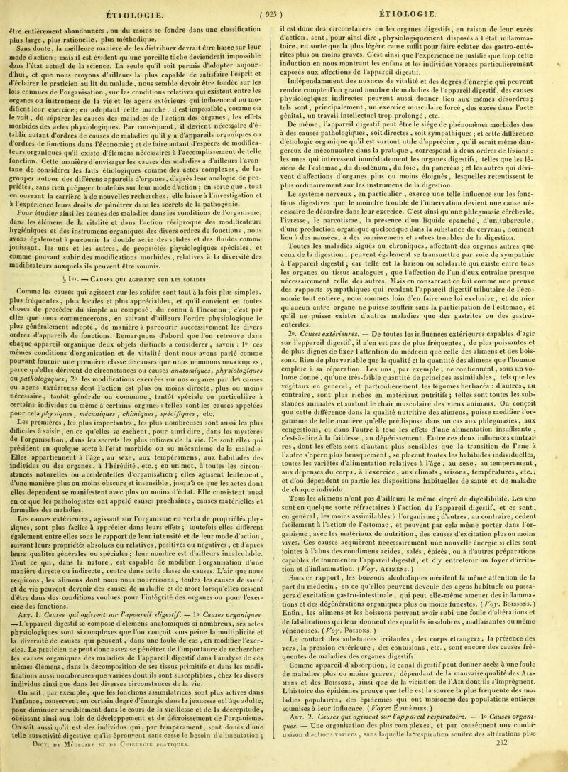 être entièrement abandonnées, ou du moins se fondre dans une classification plus large, plus rationelle, plus méthodique. Sans doute, la meilleure manière de les distribuer devrait être basée sur leur mode d'action; mais il est évident qu'une pareille tâche deviendrait impossible dans l'état actuel de la science. La seule qu'il soit permis d'adopter aujour- d'hui, et que nous croyons d'ailleurs la plus capable de satisfaire l'esprit et d'éclairer le praticien au lit du malade, nous semble devoir être fondée sur les lois connues de l'organisation , sur les conditions relatives qui existent entre les organes ou instrumens de la vie et les agens extérieurs qui influencent ou mo- difient leur exercice; en adoptant cette marche, il est impossible, comme on le voit, de séparer les causes des maladies de l'action des organes, les effets morbides des actes physiologiques. Par conséquent, il devient nécessaire d'é- tablir autant d'ordres de causes de maladies qu'il y a d'appareils organiques ou d'ordres de fonctions dans l'économie ; et de faire autant d'espèces de modifica- teurs organiques qu'il existe d'élémens nécessaires à l'accomplisseraenl de telle fonction. Cette manière d'envisager les causes des maladies a d'ailleurs l'avan- tane de considérer les faits étiologiques comme des actes complexes, de les grouper autour des différens appareils d'organes, d'après leur analogie de pro- priétés , sans rien préjuger toutefois sur leur mode d'action ; en sorte que , tout en ouvrant la carrière à de nouvelles recherches, elle laisse à l'investigation et à l'expérience leurs droits de pénétrer dans les secrets de la pathogénie. Pour étudier ainsi les causes des maladies dans les conditions de l'organisme, dans les élémens de la vitalité et dans l'action réciproque des modificateurs hygiéniques et des instrumens organiques des divers ordres de fonctions , nous avons également à parcourir la double série des solides et des fluides comme jouissant, les uns et les autres, de propriétés physiologiques spéciales, et comme pouvant subir des modifications morbides, relatives à la diversité des modificateurs auxquels ils peuvent être soumis. § I'''. —■ Causes qui agissent sur les solides. Comme les causes qui agissent sur les solides sont tout à la fois plus simples, plus fréquentes, plus locales et plus appréciables, et qu'il convient en toutes choses de procéder dii simple au composé , du connu à l'inconnu ; c'est par elles que nous commencerons, en suivant d'ailleurs l'ordre physiologique le plus généralement adopté , de manière à parcourir successivement les divers ordres d'appareils de fonctions. Eemarquous d'abord que l'on retrouve dans chaque appareil organique deux objets distincts à considérer, savoir : 1° ces mêmes conditions d'organisation et de vitalité dont nous avons parlé comme pouvan,t fournir une première classe de causes que nous nommons organiques , parce qu'elles dérivent de circonstances ou causes anatomic/ues, physiologiques ou pathologiques ; 2° les modifications exercées sur nos organes par dCs causes ou agens EXTÉRIEURS dont l'action est plus ou moins directe, plus ou moins nécessaire, tantôt générale ou commune, tantôt spéciale ou particulière à certains individus ou même à certains organes : telles sont les causes appelées jiour cela physiques, mécaniques , chimiques, spécijiques, etc. Les premières , les plus importantes , les plus nombreuses sont aussi les plus difficiles à saisir, en ce qu'elles se cachent, pour ainsi dire, dans les mystère^; de l'organisation, dans les secrets les plus intimes de la vie. Ce sont elles qui président en quelque sorte à l'état morbide ou au mécanisme de la maladie- Elles appartiennent à l'âge, au sexe, aux tempéramens, aux habitudes des individus ou des organes, à l'hérédité, etc. ; en un mot, à toutes les circon - stances naturelles ou accidentelles d'organisation; elles agissent lentement, d'une manière plus ou moins obscure et insensible , jusqu'à ce que les actes dont elles dépendent se manifestent avec plus ou moins d'éclat. Elle consistent aussi en ce que les pathologistes ont appelé causes prochaines, causes matérielles et formelles des maladies. Les causes extérieures, agissant sur l'organisme en vertu de propriétés phy- siques, sont plus faciles à apprécier dans leurs effets; toutefois elles diflTèrent également entre elles sous le rapport de leur intensité et de leur mode d'action , suivant leurs proprie'tés absolues ou relatives , positives ou négatives , et d'après leurs qualités générales ou spéciales ; leur nombre est d'ailleurs incalculable. Tout ce qui, dans la nature, est capable de modifier l'organisation d'une manière directe ou indirecte, rentre dans cette classe de causes. L'air que nous respirons, les alimeus dont nous nous nourrissons , toutes les causes de santé et de vie peuvent devenir des causes de maladie et de mort lorsqu'elles cessent d'être dans des conditions voulues pour l'intégrité des organes ou pour l'exer-i- cice des fonctions. Art. 1. Causes qui agissent sur l'appareil digestif. — 1° Causes organiques- —L'appareil digestif se compose d'élémens anatomiques si nombreux, ses actes physiologiques sont si complexes que l'on conçoit sans peine la multiplicité et la diversité de causes qui peuvent , dans une foule de cas , en modifier l'exer- cice. Le praticien ne peut donc assez se pénétrer de l'importance de rechercher les causes organiques des maladies de l'appareil digestif dans l'analyse de ces mêmes élémens, dans la décomposition de ses tissus primitifs et dans les modi- fications aussi nombreuses que variées dont ils sont susceptibles , chez les divers individus ainsi que dans les diverses circonstances de la vie. On sait, par exemple, que les fonctions assimilatrices sont plus actives dans l'enfance, conservent un certain degré d'énergie dans la jeunesse et 1 âge adulte, pour diminuer sensiblement dans le cours de la vieillesse et de la décrépitude, obéissant ainsi aux lois de développement et de décroissement de l'organisme. On sait aussi qu'il est des individus qui, par tempérament, sont doués d'une telle suracUvité digestive qu'ils éprouvent sans cesse le besoin d'alimentation ; DiCT. DE MÉDECINE ET DE ClIlRURCIE PRATIQUES. il est donc des circonstances où les organes digestifs, en raison de leur excès d'action, sont, pour ainsi dire , physiologiquement disposés à l'état inflamma- toire, en sorte que la plus légère cause suffit pour faire éclater des gastro-enté- rites plus ou moins graves. C'est ainsi que l'expérience ne justifie que trop cette induction en nous montrant les enfans et les individus voraces particulièrement exposés aux aff'ections de l'appareil digestif. Indépendamment des nuances de vitalité et des degrés d'énergie qui peuvent rendre compte d'un grand nombre de maladies de l appareil digestif, des causes physiologiques indirectes peuvent aussi donner lieu aux mêmes désordres; tels sont, principalement, un exercice musculaire forcé, des excès dans l'acte génital, un travail intellectuel trop prolongé, etc. De même, l'appareil digestif peut être le siège de phénomènes morbides dus à des causes pathologiques , soit directes , soit sympathiques ; et cette différence d'éliologie organique qu'il est surtout utile d'apprécier, qu'il serait même dan- I gereux de méconnaître dans la pratique , correspond à deux ordres de lésions : les unes qui intéressent immédiatement les organes digestifs, telles que les lé- sions de l'estomac , du duodénum , du foie , du pancréas ; et les autres qui déri- vent d'affections d'organes plus ou moins éloignés, lesquelles retentissent le plus ordinairement sur les instrumens de la digestion. Le système nerveux , en particulier , exerce une telle influence sur les fonc- tions digestives que le moindre trouble de l'innervation devient une cause né- cessaire de désordre dans leur exercice. C'est ainsi qu'une phlegmasie cérébrale, l'ivresse, le narcotisme, la présence d'un liquide épanché, d'un tubercule, d'une production organique quelconque dans la substance du cerveau , donnent lieu à des nausées, à des vomissemens et autres troubles de la digestion. Toutes les maladies aiguës ou chroniques, afltectant des organes autres que ceux de la digestion , peuvent également se transmettre par voie de sympathie à l'appareil digestif; car telle est la liaison ou solidarité qui existe entre tous les organes ou tissus analogues , que l'affection de l'un d'eux entraîne presque nécessairement celle des autres. Mais en consacrant ce fait comme une preuve des rapports sympathiques qui rendent l'appareil digestif tributaire de l'éco- nomie tout entière, nous sommes loin d'en faire une loi exclusive, et de nier qu'aucun autre organe ne puisse souffrir sans la participation de l'estomac, et qu'il lie puisse exister d'autres maladies que des gastrites ou des gastro- entérites. 2°. Causes extérieures, — De toutes les influences extérieures capables d'agir sur l'appareil digestif, i! n'en est pas de plus fréquentes , de plus puissantes et de plus dignes de fixer l'attention du médecin que celle des alimens et des bois- sons. Rien de plus variable que la qualité et la quantité des alimens que l'homme emploie à sa réparation. Les uns, par exemple, ne contiennent, sous un vo- lume donné , qu'une très-faible quantité de principes assimilables , tels que les végétaux en général, et particulièrement les légumes herbacés : d'autres, au contraire, sont plus riches en matériaux nutritifs ; telles sont toutes les sub- stances animales et surtout le chair musculaire des vieux animaux. On conçoit que cette différence dans la qualité nutritive des alimens, puisse modifier l'or- ganisme de telle manière qu'elle prédispose dans un cas aux phlegmasies, aux congestions, et dans l'autre à tous les effets d'une alimentation insuffisante , c'est-à-dire à la faiblesse , au dépérissement. Entre ces deux influences contrai- res , dont les effets sont d'autant plus sensibles que la transition de l'une à l'autre s'opère plus brusquement, se placent toutes les habitudes individuelles, toutes les variétés d'alimentation relatives à l'âge , au sexe, au tempérament, aux dépenses du corps, à l'exercice , aux climats , saisons, températures , etc., et d'où dépendent en partie les dispositions habituelles de santé et de maladie de chaque individu. Tous les alimens n'ont pas d'ailleurs le même degré de digestibilité. Les uns sont en quelque sorte réfractaires à l'action de l'appareil digestif, et ce sont, en général, les moins assimilables à l'organisme ; d'autres, au contraire, cèdent facilement à l'action de l'estomac , et peuvent par cela même porter dans l'or- ganisme , avec les matériaux de nutrition , des causes d'excitation plus ou moins vives. Ces causes acquièrent nécessairement une nouvelle énergie si elles sont jointes à l'abus des condimens acides, salés , épicés , ou à d'autres préparations capables de tourmenter l'appareil digestif, et d'y entretenir un foyer d'irrita- tion et d'inflammation. ( f^oj^. Alimens. ) Sous ce rapport, les boissons alcoholiques méritent la même attention de la part du médecin , en ce qu elles peuvent devenir des agens habituels ou passa- gers d'excitation gastro-intestinale , qui peut elle-même amener des inflamma- tions et des dégénérations organiques plus ou moins funestes. ( Poj-. Boissons. ) Enfin, les alimens et les boissons peuvent avoir subi une foule d'altérations et de falsifications qui leur donnent des qualités insalubres , malfaisantes ou même vénéneuses. ( f^oy. Poisons. ) Le contact des substances irritantes, des corps étrangers, la présence des vers, la pression extérieure , des contusions , etc. , sont encore des causes fré- quentes de maladies des organes digestifs. Comme appareil d'absorption, le canal digestif peut donner accès à une foule de maladies plus ou moins graves, dépendant de la mauvaise qualité des Ali- mens et des Boissons, ainsi que de la viciation de I'Air dont ils s'imprègnent. L'histoire des épidémies prouve que telle est la source la plus fréquente des ma- ladies populaires, des épidémies qui ont moisonné des populations entières soumises à leur influence. ( Foyez Épidémies.) Art. 2. Causes qui agissent sur l'appai eil respiratoire. — 1° Causes organi- ques. — Une organisation des plus complexes, et par conséquent une combi- naison d'actions variées , sans laquelle laTespiration souffre des altérations plus 232