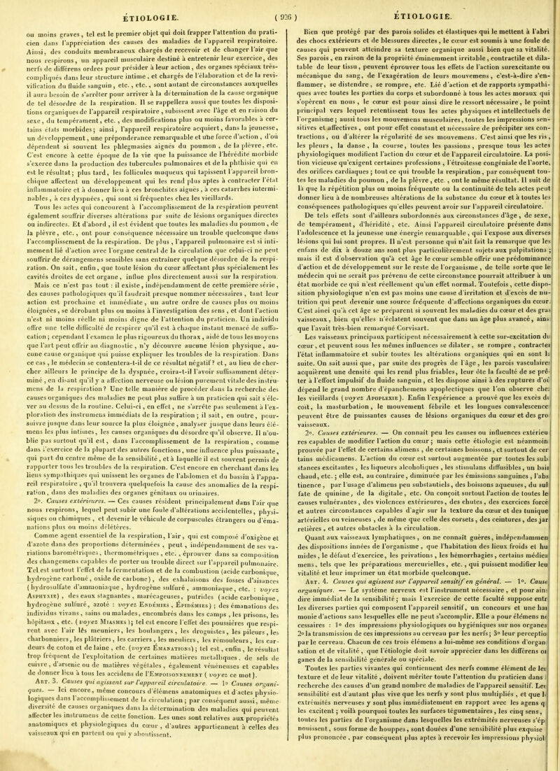 ou moins graves , tel est le premier objet qui doit frapper raltention du prati- cien dans l'appréciation des causes des maladies de l'appareil respiratoire. Ainsi, des conduits membraneux chargés de recevoir et de changer l'air que nous respirons, un appareil musculaire destiné à entretenir leur exercice, des nerfs de différens ordres pour présider à leur action, des organes spéciaux très- compliqués dans leur structure intime . et chargés de l'élaboration et de la revi- vilication du fluide sanguin, etc., etc., sont autant de circonstances auxquelles il aura besoin de s'arrêter pour arriver à la détermination de la cause organique de tel désordre de la respiration. Il se rappellera aussi que toutes les disposi- tions organiques de l'appareil respiratoire , subissent avec l'âge et en raison du sexe, du tempérament, etc. , des modifications plus ou moins favorables à cer- tains états morbides; ainsi, l'appareil respiratoire acquiert, dans la jeunesse, un développement, une prépondérance remarquable et utie force d'action , d'où dépendent si souvent les phlegmasies aiguës du poumon, de la plèvre, etc. C'est encore à cette époque de la vie que la puissance de l'hérédité morbide s'exerce dans la production des tubercules pulmonaires et de la phthisie qui en est le résultat; plus tard, les follicules muqueux qui tapissent l'appareil bron- chique affectent un développement qui les rend plus aptes à contracter l'état inflammatoire et à donner lieu à ces bronchites aiguës , à ces catarrhes intermi- nables , à ces dyspnées , qui sont si fréquentes chez les vieillards. Tous les actes qui concourent h l'accomplissement de la respiration peuvent également souffrir diverses altérations par suite de lésions organiques directes ou indirectes. Et d'abord , il est évident que toutes les maladies du poumon , de la plèvre, etc., ont pour conséquence nécessaire un trouble quelconque dans l'accomplissement de la respiration. De plus , l'appareil pulmonaire est si inti- mement lié d'action avec l'organe central de la circulation que celui-ci ne peut souffrir de dérangemens sensibles sans entraîner quelque désordre de la respi- ration. On sait, enfin, que toute lésion du cœur affectant plus spécialement les cavités droites de cet organe , influe plus directement aussi sur la respiration. Mais ce n'est pas tout : il existe , indépendamment de cette première série , des causes pathologiques qu'il faudrait presque nommer nécessaires , tant leur action est prochaine et immédiate, un autre ordre de causes plus ou moins éloignées, se dérobant plus ou moins à l'investigation des sens , et dont l'action n'est ni moins réelle ni moins digne de l'attention du praticien. Un individu offre une telle difficulté de respirer qu'il est à chaque instant menacé de suffo- cation ; cependant l'examen le plus rigoureux du thorax , aidé de tous les moyens que l'art peut offrir au diagnostic , n'y découvre aucune lésion physique, au- cune cause organique qui puisse expliquer les troubles de la respiration. Dans ce cas , le médecin se contenlera-t-il de ce résultat négatif? et, au lieu de cher- cher ailleurs le principe delà dyspnée, croira-t-ill'avoir suffisamment déter- miné , en di.'-ant qu'il y a affection nerveuse ou lésion purement vitale des instru- mens de la respiration? Une telle manière de procéder dans la recherche des causes organiques des maladies ne peut plus suffire à un praticien qui sait s'éle- ver au dessus de la routine. Celui-ci, en effet, ne s'arrête pas seulement à l'ex- ploration des instrumens immédiats de la respiration ; il sait, en outre, pour- suivre jusque dans leur source la plus éloignée , analyser jusque dans leurs élé- mens les plus intimes, les causes organiques du désordre qu'il observe. Il n'ou- blie pas surtout qu'il est, dans l'accomplissement de la respiration, comme dans l'exercice de la plupart des autres fonctions, une influence plus puissante, qui part du centre même de la sensibilité, et à laquelle il est souvent permis de rapporter tous les troubles de la respiration. C'est encore en cherchant dans les liens sympiithiqaes qui unissent les organes de l'abdomen et du bassin à l'appa- reil respiratoire , qu'il trouvera quelquefois la cause des anomalies de la respi- ration, dans des maladies des organes génitaux ou urinaires. 2°. Causes extérieures. — Ces causes résident principalement dans l'air que nous respirons, lequel peut subir une foule d'altérations accidentelles , physi- siques ou chimiques , et devenir le véhicule de corpuscules étrangers ou d'éma- nations plus ou moins délétères. Comme agent essentiel de la respiration, l'air, qui est composé d'oxigène et d'azole dans des proportions déterminées , peut , indépendamment de ses va- riations barométriques, thermométriques , etc. , éprouver dans sa composition des changemens capables de porter un trouble direct sur l'appareil pulmonaire. Tel est surtout l'effet de la fermentation et de la combustion (acide carbonique, hydrog'ene carboné, oxide de carbone), des exhalaisons des fosses d'aisances ( hydrosulfale d'ammoniaque, hydrogène sulfuré , ammoniaque, etc. : vojez Asphyxie), des eaux stagnantes , marécageuses, putrides (acide carbonique , hydrogène sulfuré, azoté : vojez Endémies , Épidémies) ; des émanations des individus vivans , sains ou malades, encombrés dans les camps , les prisons, les hôpitaux , etc. ( vojez Miasmes ); tel est encore l'effet des poussières que respi- rent avec l'air lés meuniers, les boulangers, les droguistes, les pileurs, les charbonniers, les plâtriers , les carriers , les meuliers , les rémouleurs , les car- deurs de coton et de laine , etc. (voyez Émanations') ; tel est, enfin, le résultat trop fréquent de l'exploitation de certaines matières métalliques, de sels de cuivre , d'arsenic ou de matières végétales, également vénéneuses et capables de donner htu 'a tous les accidens de I'Empoisonnement ( voyez ce mot). Art. 3. Causes qui agissent sur l'a/jparcil circulatoire. — lo Causes organi- ques. — Ici encore, même concours d'élémens anatomiques et d actes physio- logiques dans l'accomplissement de la circulation; par conséquent aussi, même diversité de causes organiques dans la détermination des maladies qui peuvent affecter les instrumens de celle fonction. Les unes sont relatives aux propriétés anatomiques et physiologiques du cœur , d'autres appartiennent à celles des vaisseaux qui en partent ou qui y aboutissent. Bien que protégé par des parois solides et élastiques qui le mettent à l'abri des chocs extérieurs et de blessures directes , le cœur est soumis à une foule de causes qui peuvent atteindre sa texture organique aussi bien que sa vitalité. Ses parois , en raison de la propriété ëminemment irritable, contractile et dila- table de leur tissu, peuvent éprouver tous les effets de l'action surexcitante ou mécanique du sang, de l'exagération de leurs mouvemens , c'est-à-dire s'en- flammer, se distendre, se rompre, etc. Lié d'action et de rapports sympathi- ques avec toutes les parties du corps et subordonné à tous les actes moraux qui s'opèrent en nous, le cœur est pour ainsi dire le ressort nécessaire, le point principal vers lequel retentissent tous les actes physiques et intellectuels de l'organisme; aussi tous les mouvemens musculaires, toutes les impressions sen- sitives et affectives , ont pour effet constant et nécessaire de précipiter ses con- tractions , ou d'altérer lu régularité de ses mouvemens. C'est ainsi que les ris , les pleurs, la danse, la course, toutes les passions, presque tous les actes physiologiques modilîent l'action du cœur et de l'appareil circulatoire. La posi- tion vicieuse qu'exigent certaines professions , l'étroitesse congéniale de l'aorte, des orifices cardiaques ; tout ce qui trouble la respiration , par conséquent tou- tes les maladies du poumon , de la plèvre , etc. , ont le même résultat. Il suit de là que la répétition plus ou moins fréquente ou la continuité de tels actes peut donner lieu à de nombreuses altérations de la substance du cœur et à toutes les conséquences pathologiques qu elles peuvent avoir sur l'appareil circulatoire. De tels effets sont d'ailleurs subordonnés aux circonstances d'âge , de sexe, de tempérament, d'héridilé , etc. Ainsi l'appareil circulatoire présente dans l'adolescence et la jeunesse une énergie remarquable , qui l'expose aux diverses lésions qui lui sont propres. Il n'est personne qui n'ait fait la remarque que les enfans de dix à douze ans sont plus particulièrement sujets aux palpitations ; mais il est d'observation qu'à cet âge le cœur semble offrir une prédominance d'action et de développement sur le reste de l'organisme , de telle sorte que lei médecin qui ne serait pas prévenu de celte circonstance pourrait attribuer à un état morbide ce qui n'est réellement qu'un effet normal. Toutefois , cette dispo- sition physiologique n'en est pas moins une cause d'irritation et d'excès de nu- trition qui peut devenir une source fréquente d'affections organiques du cœur C'est ainei qu'à cet âge se prèparenl si souvent les maladies du cœur et des gras vaisseaux, bien qu'elles n'éclatent souvent que dans un âge plus avancé, ainsi que l'avait très-bien remarqué Corvisart. Les vaisseaux principaux participent nécessairement à cette sur-excitation du cœur, et peuvent sous les mêmes influences se dilater, se rompre , contractei l'état inflammatoire et subir toutes les altérations organiques qui en sont h suite. On sait aussi que, par suite des progrès de l'âge, les parois vasculaire; acquièrent une densité qui les rend plus friables, leur ôte la faculté de se prê- ter à l'effort impulsif du fluide sanguin, et les dispose ainsi à des ruptures d'oî dépend le grand nombre d'épauchemens apoplectiques que l'on observe che; les vieillards (voyez Apoplexie). Enfin l'expérience a prouvé que les excès di coït, la masturbation, le mouvement fébrile et les longues convalescence, peuvent être de puissantes causes de lésions organiques du cœur et des gro vaisseaux. 2°. Causes extérieures. — On connaît peu les causes ou influences extérieu res capables de modifier l'action du cœur ; mais cette étiologie est néanmoin, prouvée par l'effet de certains alimens , de certaines boissons, et surtout de cer tains médicamens. L'action du cœur est surtout augmentée par toutes les sub stances excitantes , les liqueurs alcoholiques , les stiumîans diffusibles, un bail chaud, etc. ; elle est, au contraire, diminuée par les émissions sanguines , l'abs tinence , par l'usage d'alimens peu substantiels, des boissons aqueuses, du sul fate de quinine, de la digitale, etc. On conçoit surtout l'action de toutes le causes vulnérantes, des violences extérieures, des chutes, des exercices forcé et autres circonstances capables d'agir sur la texture du cœur et des tunique artérielles ou veineuses , de même que celle des corsets , des ceintures , des jar relières , et autres obstacles à la circulation. Quant aux vaisseaux lymphatiques , on ne connaît guères, indépendammen des dispositions innées de l'organisme , que l'habitation des lieux froids et hu mides , le défaut d'exercice, les privations, les hémorrhagies , certains médica mens, tels que les préparations mercurielles, etc., qui puissent modifier leui vitalité et leur imprimer un état morbide quelconque. Art. 4. Causes qui agissent sur l'appareil sensitijen général. — 1°. Cause organiques. — Le système nerveux est l'instrument nécessaire , etpourain; dire immédiat de la sensibilité ; mais l'exercice de cette faculté suppose entr les diverses parties qui composent l'appareil sensitif, un concours et une hai raonie d'actions sans lesquelles elle ne peut s'accoraj>lir. Elle a pour éle'mens n( cessaires : Iodes impressions physiologiques ou hygiéniques sur nos organes 2° la transmission de ces impressions au cerveau par les nerfs; S leur perceptio parle cerveau. Chacun de ces trois élémeiis a lui-même ses conditions d'organ sation et de vitalité , que l'étiologie doit savoir apprécier dans les différens oi ganes de la sensibilité générale ou spéciale. Toutes les parties vivantes qui contiennent des nerfs comme élément de Jet' texture et de leur vitalité , doivent mériter toute l'attention du praticien dans recherche des causes d'un grand nombre de maladies de l'appareil sensitif. Lei sensibilité est d'autant plus vive que les nerfs y sont plus multipliés , et que h extrémités nerveuses y sont plus immédiatement en rapport avec les agens q les excitent ; voilà pourquoi toutes les surfaces tégumentaires, les cinq sens, toutes les parties de l'organisme dans lesquelles les extrémités nerveuses s'ép nouissent, sous forme de houppes, sont douées d'une sensibilité plus exquise plus prononcée , par conséquent plus aptes à recevoir les impressions physiol