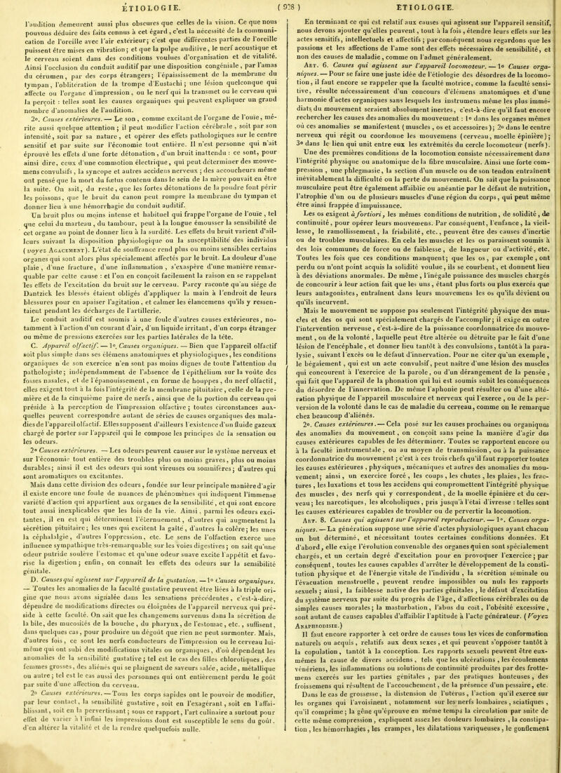 l'audition demeiu-ent aussi plus obscures que celles de la vision. Ce que nous pouvons déduire des faits connus à cet égard , c'est la nécessité de la communi- cation de l'oreille avec l'air extérieur; c'est que différentes parties de l'oreille puissent être mises en vibration ; et que la pulpe auditive, le nerf acoustique et le cerveau soient dans des conditions voulues d'organisation et de vitalité. Ainsi l'occlusion du conduit auditif par une disposition congéuiale, par l'amas du cérumen, par des corps étrangers; l'épaississement de la membrane du tympan, l'oblitération de la trompe d'Eustachi ; une lésion quelconque qui affecte ou l'organe d'impression, ou le nerf qui la transmet ou le cerveau qui la perçoit : telles sont les causes organiques qui peuvent expliquer un grand nombre d'anomalies de l'audition. 2o. Causes extérieures.—' Le son, comme excitant de l'organe de l'ouïe, mé- rite aussi quelque attention ; il peut modifier l'action cérébrale , soit par son intensité, soit par sa nature , et opérer des effets pathologiques sur le centre sensitif et par suite sur l'économie tout entière. Il n'est personne qui n'ait éprouvé les effets d'une forte détonation, d'un bruit inattendu : ce sont, pour ainsi dire, ceux d'une comaiotion électrique, qui peut déterminer des œouve- mens conyulsifs , la syncope et autres accideus nerveux ; des accoucheurs même ont pensé que la mort du foetus contenu dans le sein de la mère pouvait en être la suite. On sait, du reste, que les fortes détonations de la poudre font périr les poissons, que le bruit du canon peut rompre la membrane du tympan et donner lieu à une hémorrhagie du conduit auditif. Un bruit plus ou moins intense et habituel qui frappe l'organe de l'ouïe , tel que celui du marteau , du tambour, peut à la longue émousser la sensibilité de cet organe an point de donner lieu à la surdité. Les effets du bruit varient d'ail- leurs suivant la disposition physiologique ou la susceptibilité' des individus (voyez Agacement). L'état de souffrance rend plus ou moins sensibles certains organes qui sont alors plus spécialement affectés par le bruit. La douleur d'une plaie, d'une fracture, d'une inflammation, s'exaspère d'une manière remar- quable par cette cause : et l'on en conçoit facilement la raison en se rappelant les effets de l'excitation du bruit sur le cerveau. Parcy raconte qu'au siège de Dantzick les blessés étaient obligés d'appliquer la main à l'endroit de leurs blessures pour en apaiser l'agitation , et calmer les élancemens qu'ils y ressen- taient pendant les décharges de l'artillerie. Le conduit auditif est soumis à une foule d'autres causes extérieures, no- tamment à l'action d'un courant d'air, d'un liquide irritant, d'un corps étranger ou même de pressions exercées sur les parties latérales de la tète. C. Appareil olfactif. — l». Causes organiques. — Bien que l'appareil olfactif soit plus simple dans ses élémcns anatomiques et physiologiques, les conditions organiques de son exercice n'en sont pas moins dignes de toute l'attention du pathologiste; indépendamment de l'absence de Tépithélium sur la voûte des fosses nasales, et de l'épanouissement, en forme de houppes, du nerf olfactif, elles exigent tout à la fois l'intégrité de la membrane pituitaire, celle de la pre- mière et de la cinquième paire de nerfs , ainsi que de la portion du cerveau qui préside à la perception de l'impression olfactive ; toutes circonstances aux- quelles peuvent correspondre autant de séries de causes organiques des mala- dies de l'appareil olfactif. Elles supposent d'ailleurs l'existence d'un fluide gazeux chargé de porter sur l'appareil qui le compose les principes de la sensation ou les odeurs. 2° Causes extérieures. — Les odeurs peuvent causer sur le système nerveux et sur l'économie tout entière des troubles plus ou moins graves, plus ou moins durables; ainsi il est des odeurs qui sont vireuses ou somnifères ; d'autres qui sont aromatiques ou excitantes. Mais dans cette division des odeurs , fondée sur leur principale manière d'agir il existe encore une foule de nuances de phénomènes qui indiquent l'immense variété d'action qui appartient aux organes de la sensibilité, et qui sont encore tout aussi inexplicables que les lois de la vie. Ainsi, parmi les odeurs exci- tantes, il en est qui déterminent l'éternueraent, d'autres qui augmentent la sécrétion pituitaire; les unes qui excitent la gaîte, d'autres la colère; les unes la céphalalgie, d'autres l'oppression, etc. Le sens de l'olfaction exerce une influence sympathique trcs-remarquable sur les voies digestives ; on sait qu'une odeur putride soulève l'estomac et qu'une odeur suave excite l'appétit et favo- rise la digestion; enQn, on connaît les effets des odeurs sur la sensibilité génitale. D. Causesqui agissent sur l'appareil de la gustation. —\° Causes organiques. — Toutes les anomalies de la faculté guslative peuvent être liées à la triple ori- gine que nous avons signalée dans les sensations précédentes, c'est-à-dire, dépendre de modifications directes ou éloignées de l'appareil nerveux qui pré- side à cette faculté. On sait que les changcmens survenus dans la sécrétion de la bile, des mucosilés de la bouche, du pharynx, de l'estomac, etc., suflisent, dans quelques cas, pour produire un dégoût que rien ne peut surmonter. Mais, d'autres fois, ce sont les nerfs conducteurs de l'impression ou le cerveau lui- même qui ont subi des modifications vitales ou organiques, d'où dépendent les anomalies de la sensibilité gustative ; tel est le cas des filles chlorotiques , des femmes grosses, des aliénés qui se plaignent de .saveurs salée, acide, métallique ou autre ; tel est le cas aussi des personnes qui ont entièrement perdu le goût par suite d'une affection du cerveau. 2» Causes extérieures.—Tous les corps sapides ont le pouvoir de modifier, par leur contact, la sensibilité gustative, soit en l'exagérant, soit en laffai- blissant, soit en la pervertissant; sous ce rapport, l'art culinaire a surtout pour effet de varier à l infini les impressions dont est susceptible le sens du goût, d'en altérer la vitalité et de la rendre quelquefois nulle. En terminant ce qui est relatif aux causes qui agissent sur l'appareil sensitif, 1 nous devons ajouter qu'elles peuvent, tout à la fois , étendre leurs effets sur les !i actes sensitifs, intellectuels et affectifs ; par conséquent nous regardons que les j passions et les affections de l'ame sont des effets nécessaires de sensibilité, et non des causes de maladie , comme on l'admet généralement. Art. 6. Causes qui agissent sur l'appareil locomoteur. — lo Causes oi'ga- niques. — Pour se faire une juste idée de l'étiologie des désordres de la locomo- tion, il faut encore se rappeler que la faculté motrice, comme la faculté sensi- tive, résulte nécessairement d'un concours d'élémens anatomiques et d'une harmonie d'actes organiques sans lesquels les iustrumens même les plus immé- diats, du mouvement seraient absolument inertes, c'est-à-dire qu'il faut encore rechercher les causes des anomalies du mouvement : l» dans les organes mêmes où ces anomalies se manifestent ( muscles , os et accessoires ); 2° dans le centre nerveux qui régit ou coordonne les mouvemens (cerveau, moelle épinière); 3» dans le lien qui unit entre eux les extrémités du cercle locomoteur (nerfs). Une des premières conditions de la locomotion consiste nécessairement dans l'intégrité physique ou anatomique de la fibre musculaire. Ainsi une forte com- pression , une phlegmasie, la section d'un muscle ou de son tendon entraînent inévitablement la difîiculté ou la perte du mouvement. On sait que la puissance musculaire peut être également affaiblie ou anéantie par le défaut de nutrition, l'atrophie d'un ou de plusieurs muscles d'une région du corps, qui peut même être ainsi frappée d'impuissance. Les os exigent àfortiori, les mêmes conditions de nutrition, de solidité , de continuité, pour opérer leurs mouvemens. Par conséquent, l'enfance, la vieil- lesse, le ramollissement, la friabilité, etc., peuvent être des causes d'inertie ou de troubles musculaires. En cela les muscles et les os paraissent soumis à des lois communes de force ou de faiblesse, de langueur ou d'activité, etc. Toutes les fois que ces conditions manquent; que les os, par exemple , ont perdu ou n'ont point acquis la solidité voulue, ils se courbent, et donnent lieu à des déviations anormales. De même , l'inégale puissance des muscles chargés de concourir à leur action fait que les uns , étant plus forts ou plus exercés que leurs antagonistes, entraînent dans leurs mouvemens les os qu'ils dévient ou qu'ils incurvent. Mais le mouvement ne suppose pas seulement l'intégrité physique des mus- cles et des os qui sont spécialement chargés de l'accomplir; il exige en outre l'intervention nerveuse , c'est-à-dire de la puissance coordonnatrice du mouve- ment , ou de la volonté , laquelle peut être altérée ou détruite par le fait d'une lésion de l'encéphale, et donner lieu tantôt à des convulsions, tantôt à la para- lysie, suivant l'excès ou le défaut d'innervation. Pour ne citer qu'un exemple, le bégaiement, qui est un acte convulsif, peut naître d'une lésion des muscles qui concourent à l'exercice de la parole, ou d'un dérangement de la pensée , qui fait que l'appareil de la phonation qui lui est soumis subit les conséquences du désordre de l'innervation. De même l'aphonie peut résulter ou d'une alté- ration physique de l'appareil musculaire et nerveux qui l'exerce , ou de la per- version de la volonté dans le cas de maladie du cerveau, comme on le remarque chez beaucoup d'aliénés. 2. Causes extérieures.— Cela posé sur les causes prochaines ou organiques des anomalies du mouvement, on conçoit sans peine la manière d'agir des causes extérieures capables de les déterminer. Toutes se rapportent encore ou à la faculté instrumentale , ou au moyen de transmission, ou à la puissance coordonnatrice du mouvement ; c'est à ces trois chefs qu'il faut rapporter toutes les causes extérieures , physiques , mécaniques et autres des anomalies du mou- vement; ainsi, un exercice forcé , les coups , les chutes , les plaies , les frac- tures , les luxations et tous les accidens qui compromettent l'intégrité physique des muscles , des nerfs qui y correspondent, de la moelle épinière et du cer- veau ; les narcotiques, les alcoholiques , pris jusqu'à l'étai d'ivresse : telles sont' les causes extérieures capables de troubler ou de pervertir la locomotion. Art. 8. Causes qui agissent sur l'appareil reproducteur.— 1°. Causes orga- niques. — La génération suppose une série d'actes physiologiques ayant chacun un but déterminé, et nécessitant toutes certaines conditions données. .Et d'abord, elle exige l'évolution convenable des organes qui en sont spécialement chargés, et un certain degré d'excitation pour en provoquer l'exercice ; par conséquent, toutes les causes capables d'arrêter le développement de la consll- tutioû physique et de l'énergie vitale de l'individu , la sécrétion séminale ou l'évacuation menstruelle , peuvent rendre impossibles ou nuls les rapports sexuels ; ainsi, la faiblesse native des parties génitales , le défaut d'excitation du système nerveux par suite du progrès de l'âge, d'affections cérébrales ou de simples causes morales; la masturbation, l'abus du coït, l'obésité excessive, sont autant de causes capables d'affaiblir l'aptitude à l'acte générateur. ( Voyes Anaphrodisie.) Il faut encore rapporter à cet ordre de causes tous les vices de conformation naturels ou acquis , relatifs aux deux sexes , et qui peuvent s'opposer tantôt à la copulation, tantôt à la conception. Les rapports sexuels peuvent être eux- mêmes la cause de divers accidens , tels que les ulcérations , les écoulemens vénériens, les inflammations ou solutions de continuité produites par des frotte- mens exercés sur les parties génitales , par des pratiques honteuses , des froissemens qui résultent de l'accouchement, de la présence d'un pessaire, etc. Dans le cas de grossesse, la distension de l'utérus, l'action qu'il exerce sur les organes qui î'avoisinent, notamment sur les nerfs lombaires , sciatiques , qu'il comprime; la gêne qu'éprouve en même temps la circulation par suite de cette même compression, expliquent assez les douleurs lombaires , la conslipa- 1 tiou , les hémorrhagies , les crampes, les dilatations variqueuses , le gonflement