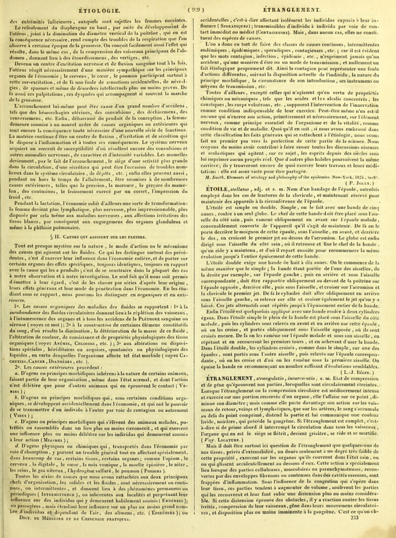 des exirémitcs inférieures , auxquels sont sujettes les femmes enceintes. Le refoulement du diaphragme en haut, par suile du développement de l'utérus , joint à la diminution du diamètre verlical de la poitrine , qui en est la conséquence nécessaire, rend compte des troubles de la respiration que 1 on observe à certaine époque delà grossesse. On conçoit facilement aussi l'effet qui résulte, dans le même cas , de la compression des vaisseaux principaux de l'ab- domen , donnant lieu à des étourdissemens , des vertiges, elc. Devenu un centre d'excitation nerveuse et de fluxion sanguine tout à la fois, l'utérus réagit nécessairement d une manière sympathique sur les principaux organes de l économie ; le cerveau , le cœur , le poumon participent surtout à cette sur-excitation, et de là une foule de sensations accidentelles, de névril- gies, de spasmes et même de disordres intellectuels plus ou moins graves. De Ift aussi ces palpitations , ces dyspnées qui accompagnent si souvent la marche de la grossesse. L'accouchement lui-même peut être cause d'un grand nombre d'accidens , tels que des hémorrhagies utérines, des convulsions , des déchiicmens, des renversemens, etc. Enfin, débarrassé du produit de la conception , la femme demeure soumise à un nouvel ordre de causes organiques ou extérieures qui sont encore la conséquence toute nécessaire d'une nouvelle séiie de fonctions. La matrice continue d'être un centre de fluxion , d'irritation et de sécrétion qui la dispose à l'inflammation et à toutes ses conséquences. Le système nerveux acquiert un surcroit de susceptibilité d'où résultent encore des convulsions et autres anomalies nerveuses , de caractère et d'intensité variables. Les mamelles deviennent, par le fait de l'accouchement, le siège d'une activité plus grande dans la circulation, d'une sécrétion qui peut être l'occasion de troubles nom- breux dans le système circulatoire , de dépôts , etc. ; enfin elles peuvent aussi , pendant ou hors le temps de l'allaitement, être soumises à de nombreuses causes extérieures, telles que la pression, la morsure , la gerçure du mame- lon, des contusions, le froissement exercé par un corset, l'impression du froid , elc. Pendant la lactation, l'économie subit d'ailleurs une sorte de transformation : la femme devient plus lymphatique, plus nerveuse, plus impressionnable, plus disposée par cela luême aux maladies nerveuses , aux affections irritatives des tissus blancs, par conséquent aux engorgemens des organes glanduleux et même à la phthisie pulmonaire. § II. Causes qui agissent sur les fluides. Tout est presque mystère sur la nature , le mode d'action ou le mécanisme des causes qui agissent sur les fluides. Ce qui les distingue surtout des précé- dentes , c'est d'exercer leur influence dans l'économie entière, et de porter sur certains organes des effets spécifiques, toujours identiques, toujours en rapport avec la cause qui les a produits ; c'est de se soustraire dans la plupart des cas à notre observation et à notre investigation. Le seul fait qu'il nous soit permis démettre à leur égard, c'est de les classer par séries d'après leur origine , leurs effets généraux et leur mode de pénétration dans l'économie. En les étu- diant sous ce rapport, nous pouvons les distinguer en or^aiiù/ues et en exté- rieures. 1. Les causes organiques des maladies des fluides se rapportent : l» à la surabondance des fluides circulatoires donnant lieu à la réplétion des vaisseaux , à l'intumescence des organes et à tous les accidens de la Pléthore sanguine ou séreuse (voyez ce mot); 2» à la soustraction de certaines élémens constitutifs du sang, d'où résulte la diminution, la détérioration de la masse de ce fluide , l'altération de couleur, de consistance et de propriétés physiologiques des tissus organiques (voyez Anémie, Chlorose, etc. ) ; 3° aux altérations ou disposi- tions spéciales , héréditaires ou acquises, spontanées ou physiologiques des liquides , en vertu desquelles l'organisme affecte tel état morbide ( xiq/es Ca- chexies, Cajscer , DiATHÈSEs , etc. ). 2. Les causes extérieures procèdent : a. D'agens ou principes morbitîques inhérens à la nature de certains animaux, faisant partie de leur organisation , même dans l'état normal, et dont l'action n'est délétère que pour d'autres animaux qui en éprouvent le contact ( Ve- iiiNS ) ; b. D'agens ou principes morbifiques qui, sous certaines conditions orga- niques , se développent accidentellement dans l'économie, et qui ont le pouvoir de se transmettre d'un individu h l'autre par voie de contagion ou autrement ( 'Virus ) ; c. D'agens ou principes morbifiques qui s'élèvent des animaux malades, pu- tréfiés ou rassemblés dans un lieu plus ou moins circonscrit, et qui exercent une influence plus ou moins délétère sur les individus qui demeurent soumis à leur action ( Miasmes ) ; d. D'agens physiques ou chimiques qui , transportes dans l'économie par voie d'absorption , y portent un trouble général tout en affectant spécialement, dans beaucoup de cas , certains tissus, certains organes; comme l'opium , le cerveau , la digitale , le cœur, la noix vomique , la moelle épinière , le nilre , les reins, le gaz nitreux , l'hydrogène sulfuré, le poumon ( Poisons ). Toutes les séries de causes que nous avons rattachées aux deux principaux chefs d'organisation, les solides et les fluides, sont nécessairement ou conti- nues, ou intermittentes, et donnent lieu à des phénomènes permanens ou périodiques ( Intermittence ), ou inhérentes aux localités et perpétuant leur influence sur des individus qui y demeurent habilement soumis ( Endémies ); ou passagères , mais étendant leur influence sur un plus ou moins grand nom- bre d individus et dépendant de l'air, des alimens , etc. ( Épidémies ); ou Dict. de Médecine et de Chirurgie pratiques. accidentelles , c'est-à-dire affectant isolément les individus exposés .i leur in- fluence ( Sporadiques) ; transmissibles d'individu à individu par voie de con- tact immédiat ou médiat (Contagieuses). Mais, dans aucun cas, elles ne consti- tuent des espèces de causes. L'on a donc eu tort de faire des classes de causes conlinues, intermittentes endémiques , épidémiques , sporadiques, contagieuses , etc. ; car il est évident que les mots contagion , infection , épidémie , etc. , n'expriment jamais qu'un accident, qu'une manière d'être ou un mode de transmission, et nullement un fait éliologique proprement dit. Ainsi la contagion peut représenter une foule d'actions différentes, suivant la disposition actuelle de l'individu , la nature du principe moibifique , la circonstance de son introduction, ses instrumens ou moyens de transmission, etc. Toutes d'ailleurs , excepté celles qui n'agissent qu'en vertu de propriétés ch imiques ou mécaniques , tels que les acides et les alcalis concentrés, les caustiques , les corps vulnérans, etc. , supposent l'intervention de l'innervation comme condition indispensable de leur exercice. Peut-être même n'en est-il aucune qui n'exerce son action, primitivement et nécessairement, sur l'élément nerveux, comme principe essentiel de l'organisme et de la vitalité, comme condition de vie et de maladie. Quoiqu'il en soit , si nous avons embrassé dans cette classification les faits généraux qui se rattachent à l'étiologie, nous avons fait un premier pas vers la perfection de cette partie de la science. Nous croyons du moins avoir contribué à faire cesser toutes les discussions oiseuses et scolasiiques qui agitent , sur ce sujet , les esprits depuis des siècles sans lui imprimer aucun progrès réel. Que d'autres plus habiles poursuivent la même carrière; ils y trouveront encore de quoi exercer leurs travaux et leurs médi- tations : elle est assez vaste pour être partagée. M, Smith. ElenieDis of œliology aud pliilosophy ofllie epiilemies. New-York, 18'24 , in-8. (P. JOLLY.) ETOILE,i<ei/afus , adj. et s. m. Nom d'un bandage de l'épaule, autrefois employé dans les cas de fractures de la clavicule, et maintenant réservé pour maintenir des appareils à la circonférence de l'épaule. L'étoilé est simple ou double. Simple, on le fait avec une bande de cinq aunes , roulée à un seul globe. Le chef de cette bande doit être placé sous l'ais- selle du côté sain , puis ramené obliquement en avant sur l'épaule malade , convenablement couverte de l'appareil qu'il s'agit de maintenir. De là on le porte derrière le moignon de cette épaule, sous l'aisselle, en avant, et derrière le dos, en croisant le premier jet au-dessus del'acromion. Le globe est enfin dirigé sous faisselle du côté sain, où il retrouve et fixe le chef de la bande , qu'un aide y a maintenu , et d'où il repart ensuite pour recommencer la même évolution jus()u'à l'entier épuisement de celte bande. L'étoile double exige une bande de huit à di.x aunes. On le commence de la même manière que le simple ; la bande étant portée de l'une des aisselles, de la droite par exemple, sur l'épaule gauche, puis en arrière et sous l'aisselle correspondante , doit être rapportée obliquement au devant de la poitrine sur l'épaule opposée , derrière elle , puis sous l'aisselle, et croiser sur l'acromion et la clavicule le premier jet. Delà le cylindre doit aller obliquement en arrière sous l'aisselle gauche, se relever sur elle et croiser également le jet qu'on y a laissé. Ces jets alternatifs sont répétés jusqu'à l'épuisement entier de la bande. Enfin l'étoilé'est quehjuelois appliqué avec une bande roulée à deux cylindres égaux. Dans l'étoilé simple le plein de la bande est place sous l'aisselle du côté malade, puis les cylindres sont relevés en avant et en arrière sur cette épaule , où on les croise , et portés obliquement sous l'aisselle opposée , où ils sont croisés encore. De là on les ramène sur 1 épaule malade et sous son aisselle , en répétant et en recouvrant les premiers tours , et en achevant d'user la bande. Dans l'étoilé double, les cylindres croisés, comme dans le simple, sur une des épaules , sont portés sous l'autre aisselle , puis relevés sur l'épaule correspon- dante , où on les croise et d'où on les ramène sous la première aisselle. On épuise la bande en recommençant un nombre suffisant d'évolutions semblables. ( L.-J. BÉGIN. ) ETRANGLEMENT , strangulatio, incarceralio , s. ni. Etat de compression et de gène qu'éprouvent nos parties, lorsquelles sont circulairement étreintes. Lorsque l'étranglement ou la compression circulaire est médiocrement intense et exercée sur une portion resserrée d'un organe, elle l'affaise sur ce point , di- minue son diamètre ; mais comme elle porte davantage son action sur les vais- seaux de retour, veines et lymphatiques, que sur les artères, le sang s'accumule au delà du point comprimé, distend la partie et lui communique une couleur livide, noirâtre, qui précède la gangrène. Si l'étranglement est complet, c'est- à-dire si de prime abord il interrompt la circulation dans tous les vaisseaux , l'organe qui en est le siège se flétrit, devient grisâtre, se ride et se mortifie. ( f^of. Ligature. ) Mais il doit être surtout ici question de l'étranglement que quelques-uns de nos tissus, privés d'extensibilité , ou doués seulement à un degré très-faible de cette propriété , exercent sur les organes qu'ils couvrent dans l'état sain , ou ou qui glissent accidentellement au dessous d'eux. Cette action a spécialement lieu lorsque des parties celluleuses, musculaires ou parenchymateuses, recou- vertes par des enveloppes fibreuses ou contenues dans des cavités osseuses, sont frappées d'inflammation. Sous l'influence de la congestion qui s'opère dans leur tissu, ces parties tendent à augmenter de volume , soulèvent les parties qui les recouvrent et leur font subir une distension plus ou moins considéra- ble. Si cette distension éprouve des obstacles, il y a réaction contre les tissus irrités, compression de leur vaisseaux, gêne dans leurs mouveraens circulatoi- I res, et disposition plus ou moins imminente à la gangrène. C'est ce qu'on ob- 233