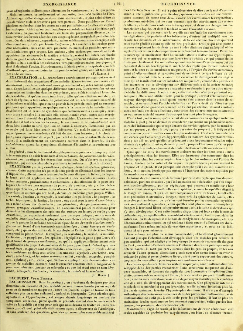 grains d'euphorbe siifEsent pour déterminer le vomissement et la purgation. Mais, en somme, ce médicament est peu usité, bien qu'il méritât de l'être. A l'avantage d'être énergique et sur dans ses résultats, il joint celui d'être de peu de valeur et de se trouver à peu près partout. Nous possédons en France plusieurs euphorbes dont les vertus ne sont pas inférieures à celles des euphor- bes exotiques. Outre qu'on peut l'employer en substance tant à l'intérieur qu a l'extérieur, on pourrait facilement en faire des préparations diverses , et lui faire revêtir des formes adaptées aux usages spéciaux auxquels il peut être des- tiné. On doit observer, cependant, qu'un médicament aussi énergique doit être donné seul ; il n'a pas besoin à'adjuvant ; les correctifs lut seraient peut- être nécessaires, mais ce ne sera pas entre les mains d'un praticien qui saura lîe l'administrer qu'à propos. Les anciens , plus curieux que nous de ce qu'ils appelaient les richesses de la matière médicale, avaient fait entrer l'euphorbe dans un grand nombre de formules aujourd'hui justement oubliées , et dans les- quelles il était associé à des substances presque toujours moins énergiques, et dont il dominait l'action. Plus récemment il faisait partie principale des poudres d'Ailhaud, qui, comme toutes les drogues du même genre, ont fait tant de du- pes et de victimes. (F. Ratier.) EXACERBATION, s. f., exaceibatio ; accroissement passager qui survient dans l'intensité des symptômes d'une maladie. Exacerbation , paroxisme , re- doublement, ces trois mots sont assez généralement regardés comme synony- mes. Cependant il existe quelque différence entre eux. Ijexacerbation est une augmentation inattendue dans les symptômes , tout-à-fait étrangère à la marche de la maladie , et qu'une cause imprévue , telle qu'une affeclion morale , un écart de régime , a fait naître. Le paroxisme est un accroissement naturel de j)hénomènes morbides , que rien ne pouvait faire prévoir, mais qui ne surprend pas parce qu'il appartient en quelque sorte à la marche de la maladie. Le re- doublement est le réveil de symptômes qui commençaient à s'assoupir , réveil sans cause étrangère à la maladie elle-même , tantôt avec , tantôt sans accrois- sement dans l'intensité des phénomènes morbides. Ïj'exacerbation est un acci- dent dont il faut rechercher la cause ; le paroxisme et le redoublement sont deux faits d'ordre naturel que l'on se borne à observer. Terminons par un exemple qui fusse bien sentir ces différences. Un malade atteint d'entérite aiguë éprouve une exacerbation s'il boit du vin; tous les soirs , à la chute du jour , sans imprudence de sa part, par l'effet de la maixhe naturelle de la ma- ladie , il a ordinairement un paroxisme ; souvent dans la journée , il a des redoublemens quand les symptômes diminuent d'intensité et se raniment tour à tour. En général, dans le traitement des phlegmasies aiguës ou chroniques , il est tres-avantageux de saisir le moment d'exacerbation , de paroxisme ou de redou- blement pour pratiquer les évacuations sanguines. On n'observe pas assez ce précepte , qui est cependant de la plus haute importance. (L.-Ch.-Roche.) EXANTHEME , s. m. ; exanthema , i^u.-j5f,[j.x, dérivé de i^x-jBidi, ejjloresco , erumpo. Cette expression n'a point de sens précis et déterminé dans les œuvres d'Hippocrate ; elle est tour à tour employée pour designer le lichen, la lèpre , le leucé j elle est appliquée indistinctement à des vésicules miiiaires , à des taches cutanées, proéminentes et enflammées ; à des affections de la peau ana- logues à la brûlure , aux morsures de puces, de punaises, etc.; à des ulcéra- tions superficielles , et même à des ulcères. La même confusion se fait remar- ^.^quer dans les auteurs qui ont écrit, depuis les médecins grecs jusqu'à Witlan. La variole , l'eczéma , la rougeole, la scarlatine, les pétéchies , le pourpre , les taches hépatiques , le lentigo , la peste , ont aussi reçu le nom à'exantlièmes ; on a même admis des dysenteries , des pleurésies, des peripneumonies, des Jièvres sjnoques exanlhématiques. Je n'accumulerai pas ici les citations pour démontrer les divergences des opinions des auteurs sur le mot ou sur le groupe exanthème; je rappellerai seulement que Sauvages indique, sous le nom de maladies éruptiues chaudes, la plupart des exanthèmes des autres pathologistcs, et que le groupe de maladies exanthématiques de son Synopsis classium œliolo- giarum est formé d'une hématurie exanthèniatique , d'une hémoptysie vario- leuse, etc. ; qu'un des ordres de la nosologie de Cullen , intitulé Exanthème, comprend la petite-vérole , la rougeole , la scarlatine , la variole, la miliaire , l'urticaire , le pemphigus , les aphthes, l'érysipèle et la peste ; que Lorry n'a point formé de groupe exanthemata, et qu'il a appliqué indistinctement cette qualification à la plupart des maladies de la peau ; que Plenck n'admet que deux exanthèmes, et que ce sont deux maladies vésiculeuses , que P. Frank a divisé les exanthèmes en deux sous-ordres : les uns nus (crysipèle, scarlatine, urti- caire, pétéchies), et les autres scabreux (millet, variole , rougeole , pemphi- gus , aphthes), etc.; enfin, que Willan a appliqué cette dénomination à un groupe de maladies cutanées dont le caractère commun était : rougeur de lu peau sans vésicules, papules ou tubercules ; et que j'ai réuni sous ce nom l'eV^- t/ièmcj Vérisipèle f Vurticaire, la uugeole , la roséole et la scarlatine. (P. Rayeii.) EXCIPIENT. Forez Formule. EXCROISSANCE. Dans la pratique , on a coutume de désigner par cette dénomination inexacte et peu scientifique une tumeur formée par un repli de peau ou de membrane muqueuse, entre les feuillets duquel se trouve un tissu _ cellulaire plus ou moins enflammé , endurci et désorganisé. Cette affection qui, appartient à Yhypertrophie, est rangée depuis long-temps au nombre des symptômes vénériens , parce qu'elle se présente souvent dans le cours ou à la suite de la syphilis ; et c'est pour cela que nous devons en traiter ici, sans exa- miner jusqu'à quel point elle était connue avant la découverte de l'Amérique, et sans soulever des questions générales qui seront plus convenablement trai- tées à l'article Syphilis. Il est à peine nécessaire de dire que le mot d'excrois- sance a une signification plus étendue; qu'ainsi une earoiroje est une excrois- sance osseuse; de même nous devons isoler des excroissances les végétations, productions morbides qui ne sont pourtant que des excroissances du système capillaire , afin de nous conformer à l'usage reçu , et de ne pas changer une no- menclature adoptée, et dont il faudrait refaire l'ensemble suranné. Les auteurs qui ont écrit sur la syphilis ont confondu les excroissances avec les végétations , les pustules et les tubercules ; d'autres ont multiplié sans né- cessité les divisions et les subdivisions ; de là est née une obscurité qui rend cette étude pénible autant qu'elle est peu profitable. C'est ce qui nous porte à exposer simplement les résultats de nos études cliniques dans un hôpital où les sujets d'observation et de comparaison se présentent très-nombreux. Parmi les tumeurs qui se manifestent chez les malades atteints d'afi'ections syphilitiques, il en est qui se montrent sous une forme toute spéciale , et qui permet de les distinguer facilement. Ce sont celles qui onti cçu le nom d'excroissances , et qui consistent dans un développement morbide des replis que forment naturelle- ment et la peau et les membranes muqueuses , à Vorijice des cavités naturelles, point où elles confinent et se confondent de manière à ce que la ligne de dé- marcation devient difficile à saisir. Ce caractéie les distinguerait des végéta- tions qui se manifestent sur les membranes muqueuses , comme des pustules et des tubercules qui se développent sur diflérens points de la surface cutanée; lorsque d'ailleurs leur structure anatomique ne fournirait pas un autre moyen d'établir la différence. A notre avis, cette distinction n'est pas purement sco- lastique : elle a une utilité réelle pour la pratique, surtout relativement aux moyens thérapeutiques , ainsi qu'on pourra s'en assurer dans le cours de cet article, et en consultant l'article végétation; et l'on a droit de s'étonner que des auteurs d'une grande expérience ne l'aient pas établie , et aient constam- ment confondu ces <leux affections , auxquelles des observateurs moins attentifs en ont même rattaché encore d'autres qui leur sont plus étrangères. C'est à tort, selon nous , qu'on a fait des excroissances en quelque sorte une maladie à part; on ne devrait les considérer que comme un phénomène acces- soire de l'inflammation qui occupe l'entrée des cavités tapissées par les membra- nes muqueuses , et dont la négligence des soins de propreté, la fatigue et la compression , constituent les causes les plus ordinaires. C'est avec moins de rai- son encore que l'on a rangé ces hypertrophies au nombre des symptômes véné- riens ; car s'il est vrai qu'elles se présentent assez fréquemment chez les sujets atteints de syphilis , il est également prouvé, jusqu'à l'évidence , qu'elles peu- vent se montrer indépendamment de toute infection actuelle ou antérieure. Quoi qu il en soit, les excroissances s'observent chez les deux sexes , mais principalement chez les femmes. Elles sont beaucoup plus communes chez les adultes que chez les jeunes sujets ; leur siège le plus ordinaire est l'orifice de l'anus, l'entrée de la vulve et du vagin, les petites lèvres , moins souvent le prépuce et le gland. Il est presque sans exemple qu'il s'en soit manifesté ail- leurs , et il ne s'en développe pas surtout à l'intérieur des cavités tapissées par les membranes muqueuses. La forme de ces tumeurs est déterminée par celle des replis qui leur donnent naissance , par leur situation , par l'inflammation ou l'ulcération qui s'en empa- rent accidentellement, par les végétations qui peuvent se manifester à leur surface. C'est ainsi que tantôt elles sont aplaties , comme lorsqu'elles siègent à la marge de l'anus, et qu'elles sont comprimées entre les fesses; tantôt elles sont pédiculées et arrondies, lorsque, nées près du sphincter de l'anus, elles se prolongent au dehors , ou qu'elles sont formées par les caroncules myrtifor- mes anormalement agrandies; enfin qu'elles sont plus ou moins découpées et frangées à leur bord libre ; soit primitivement, soit à la suite d'ulcérations qui s'y sont développées. C'est cette dernière disposition qui leur a valu le nom de crêtes de coq , auxquelles elles ressemblent effectivement, tandis que , dans les autres cas, on les désignait sous le nom de condylomes , de marisques , etc. Ces dénominations minutieuses , et qui tendent à faire autant d'affections des diver- ses formes d'une même maladie doivent être supprimées , et nous ne les indi- quons ici que pour mémoire. Leur volume est plus ou moins considérable, et le devient généralement d'autant plus que l'afTeclion s'est développée chez des malades peu éclairés et peu sensibles , qui ont négligé plus long-temps de recourir aux conseils des gens de l'art, en restant d'ailleurs soumis à l'influence des causes prédisposantes et déterminantes. Il n'-est pas rare , surtout chez les gens du peuple, de les voir acquérir d'assez grandes dimensions ; mais nous n'en avons jamais vu avoir le volume du poing et peser plusieurs livres, ainsi que le rapportent des auteurs, trop amis du merveilleux pour inspirer une confiance sans réserve. Les causes qui dans certains cas restent inaperçues, sont l'inflammation dé- veloppée dans des parties recouvertes d'une membrane muqueuse ou d'une peau extensible, et formant des replis destinés à permettre l'ampliation d'une cavité, comme cela se remarque à l'anus, à la vulve et au prépuce. L'inflamma- tion , avec ou sans ulcération , mais à un degré moyen d'acuité, est la condition sine quâ non du développement des excroissances. Une phlegmasie intense et rapide dans sa marche lui est peu favorable, tandis qu'une irritation plus fai- ble, mais soutenue, favorise l'hypertrophie des tissus. Il n'y a pas d'exemple authentique d'excroissances survenues dans des parties non enflammées ; mais l'inflammation ne suffit pas à elle seule pour les produire, il faut de plus des excitations locales continues ou fréquemment renouvelées , t'îlles que des frot- temens, des pressions , des tiraillemens , etc. Maintenant il s'agit de savoir si les inflammations de cause vénérienne sont seules capables de produire les excroissances, ou bien , en d'autres fermes ,