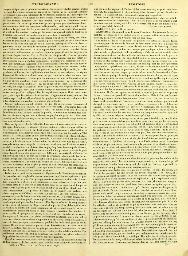 moyen topique, parce qu'on les voyait en général guérir Jelles-mcmes , quand les malades étaient soumis au repos et au régime qu'on imposait autrefois sévèrement à ceux qui subissaient le traitement mercuriel ou sudorifique. On attribuait trop alors à l'action des médicamens l'amélioration qu'on observait, et Ion insistait fortement sur leur emploi, lorsque les symptômes locaux persistaient. Ce ne fut qu'assez tard qu'on s'aperçut que le traitement local, non-seulement était un accessoire indispensable , mais encore qu'il pouvait suffire à la guérisou. Ce fait a surtout été constaté dans les dernières années ; et c'est un des services rendus par les médecins qui ont porté le flambeau de l'examen sur la doctrine incohérente des maladies vénériennes. Considérant donc les excroissances comme une affection locale, nous allons exposer le traitement qui nous parait le plus avantageux , et qui a réussi entre les mains de tous ceux qui ont voulu l'essayer , renvoyant à l'article Syphilis pour tout ce qui concerne le traitement général. La connaissance des causes sous l'influence desquelles se développent les excroissances, semblait devoir en indiquer suflisamment le remède. Repos et propreté sont les moyens d'en prévenir l'apparition et d en arrêter le développement. C'est ce que nous avons l'occasion d'observer chaque jour chez les malades qui présentent des excroissances unies à d'autres phénomènes morbides qui réclament un traite- ment plus direct. Les excroissances se dissipent par les moyens curalils adressés aux alTectious avec lesquelles elles coïncident. Lorsqu'elles existent seules , les mêmes moyens en amènent la guérison ; ce sont le séjour au lit, les bains généraux et locaux, les applications émollientes et narcotiques, le régime tempérant. Ils suHisent ordinairement, et guérissent même dans un assez court délai les excroissances récentes peu volumineuses , et que l'inflammation aiguë n'a pas encore envahies. Dans les conditions opposées, un traitement plus actit devient indispensable , et I on est obligé de recourir, assez rarement il est vrai, aux saignées générales; mais fréquemment aux saignées locales : soit que l'on pratique avec une lancette quelques mouchetures sur les excrois- sances , soit que l'on applique à leur base quelques sangsues. Il est peu avanta- geux , ainsi que l'expérience l'a démontré , d'appliquer des sangsues sur les parties hypertrophiées elles-mêmes. Les piqûres s'enflamment, et donnent lieu à des ulcérations qui retident la guérison plus difficile. Quand l'inflammation est apaisée, et que les excroissances commencent à s'affaisser et à se résoudre, on peut accélérer cette terminaison favorable par quelques applications existantes : ainsi les lotions avec une dissolution de sulfate de zinc , de sous-acétate de plomb, ou même une solution tres étcn- due de nitrate d'argent, sont utilement employées en pareil cas. Une com- pression méthodique au moyen de mèches ou de tampons de charpie sont en- core une médication utile. Mais on éprouve plus de difficultés lorsqu'on a à combattre des excroissan- ces qui, développées lentement et sous l'influence d'excitations faibles et réitérées, sont arrivées à un haut degré d'accroissement, d'induration et d'insensibilité. Il faudrait un temps trop long pour ramener les parties à l'état normal, et souvent encore on n'y parviendrait pas parce que le tissu cellulaire a subi une désorganisation trop profonde. C'est alors qu'on est contraint de recourir à l'ablation ou à la destruction des tissus altérés. Ces deux moyens , auxquels s'empressent trop de recourir des piaticiens peu habitués au traite- ment de ces affections, ne doivent être employés qu'avec beaucoup de réserve , et seulement quand il est bien constaté qu'il n'y a pas d'autre espoir de gué- rison. L'application des caustiques est tellement entourée de diflicultés et d'inconvéniens que nous croyons devoir la proscrire absolument. La forme souvent irrégulière des parties empêche qu'on puisse diriger l'action des sub- tances cautérisantes, et qu'il n'en résulte des plaies difficiles à guérir et des cicatrices difformes. Tout au plus pourrait-on s'en servir pour les excroissances peu volumineuses, et celles-là, ainsi que nous l'avons dit, mettent rarement dans le cas de recourir à des moyens extrêmes. L'ablalion se pratique au moyen de la ligature ou de l'instrument tranchant. La première n'est applicable qu'aux excroissances pédiculées qui sont les plus rares de toutes , et qui n'ont presque jamais un volume considérable. Cepen- dant, quand on a affaire à des excroissances dont la base est large, on peut traverser cette base avec un double fil ciré dont on lie séparément les quatre chefs. Celte ligature peut être faite également avec un fil de plomb que l'on tord sucessivement. Ce procédé a l'avantage d'épargner aux malades des plaies longues et diflîciles h cicatriser. La seconde s'exécute. suivant les cir- constances, avec le bistouri ou bien avec des ciseaux. Ce dernier moyen est le plus généralement employé : nous le préférons, et nous nous servons de ciseaux courbes qui sont pins faciles à manier. Une légère effusion de sang succède à l'opération , et favorise le dégorgement des parties. Les plaies qui en sont le résultat se cicatrisent assez promptement, si ce n'est da,ns le cas où les excroissances occupaient l'anus et dans lesquels l'excrétion des matières fé- cales tiraille chaque jour les bords, les écarte et les empêche de se réunir. Au vagin et à la vulve , les plaies se réunissent facilement ; mais souvent les cicatrices plus ou moins dures s'opposent à la libres ampliation des parties, et peuvent dans quelques circonstances produire des déchirures plus ou moins graves. On pare, an moins en partie, à cet inconvénient, en ayant soin de diriger la section dans le sens des plis qui constituent l'excroissance. Le pan- sement d'ailleurs doit se faire avec des tentes et des mèches enduites d'un médicament convenable , afin de conserver aux cavités leur calibre naturel, et de produire des cicatrices plus molles et plus régulières. Quand les excroissances, sans avoir disparu entièrement, ont perdu beaucoup de leur volume, de leur consistance , qu'elles sont devenues indolentes, et DiCT. DE MÉDECINE ET DE ChIRORGIE PilATIÇUES. I que les malades répugnent d'ailleurs à les laisser enlever, on peut , sans incon- vénient, les abandonner à elles-mêmes; elles finissent par se résoudre à la longue, ou subsistent sans incommoder ceux qui les portent. Nous ferons observer de nouveau que nous avons isolé , dans cet article , les excroissances des végétations, dont il sera tiaité dans un article à part, de même que nous renvoyons à l'article Syphilis tout ce qui est relatif au trai- tement général de la maladie. ( Cu'.lerier et Ratier. ) EXERCICE, yoycz Gï-MMASTIQDE. EXOSTOSE. On conuait sous le nom dexostoscs des tumeurs dures, im- mobiles, développées à la surface des os; et qu'on croit formées par un gon- flement, et une véritable hypertrophie de leur tissu. Les maladies des os étant moins fréquentes que celles des autres tissus , s'accompagnent de moins de douleur, et étant moins accessibles à nos moyens d'investigation, sont restées à cause de cela entourées de beaucoup d'incer- titude et d'obscurité; et l'on n'a presque pas appliqué à leur étude les lois générales de la jihysiologie et de la |)athologie. Cela est surtout sensible relati- vement aux exostoses , sur lesquelles les auteurs ne préseulent rien de précis ai de satisfaisant. Cependant, si l'on réfléehit que les os sont composés des mêmes élémens que les parties molles , qu'ils peuvent par conséquent comme elles s'en- flammer, suppurer, se réunir quand ils sont divisés; subir les désorganisations tuberculeuse , squirrheuse , etc., etc., il sera facile de comprendre que les maladies de ces organes ne présentent rien qui ne trouve son analogue, dans celles des autres organes ; et que , par cette même raison,la dénomination d'exos- tose est fausse, puisqu'elle indique seulement une tumeur des os, sans rien pré- ciser sur sa nature. On ajoute quelquefois à ce mot une épithète qui en signale la cause réelle ou supposée; ainsi 1 on dit exostose scorbutique , vénérienne, etc.; mais , dans le langage médical ordiuaii e , le mol exostose, employé seul, se rat- tache presque toujours à l'existence de la syphilis; parce qu'on a considéré cette maladie des os comme une conséquence presque exclusive de l'affection vénérienne. Il n'en est cependant pas ainsi, et tons les jours on voit ce préjugé fâcheux tourner au grand détriment des malades. Mais il n'est pas étonnant que les praticiens tombent fréquemment dans cette erreur: car, dans tous les livres où il est question de l'exostose, les auteurs disent d'abord, par une sorte d'acquit de consciene , qu'il y a des exostoses éirangères à la syphilis ; puis ensuite, traitent longuement des exostoses vénériennes , sans rL'piuler des au ■ très Bien plus, qu'on ouvre tous les traités des maladies syphilitiques, et l'on verra mentionner les exostoses comme un symptôme caractéristique de la syphilis, et comme exigeant un traitement spécifique. Pour nous conformer à l'usage reçu, et ne pas introduire de modification précoce dans la nomenclature des maladies, nous tr.iiterons ici des exostoses; mais nous sommes persuadés que cet ordre est vicieux, et qu'il conviendrait I de rapprocher les maladies des os d'après leur analogie, ainsi qu'on le fait pour les maladies des parties molles. Quoi qu'il en soit, d'ailleurs , de la théorie , l'expérience et l'observation nous montrent que , dans certaines circonstances , souvent à la suite de violences extérieures, il se développe sur les os , principa- lement dans les parties où ils sont situés plus immédiatement sous la peau , des tumeurs dures , irrégulières , et faisant partie de l'os lui-même, ne se laissant pas déplacer, et plus ou moins douloureuses à la piession. Il se développe aussi, clans les parties qui sont inaccesibles à nos regards, et dans les cavités intérieu- res des os , des exostoses dont l'examen anatomique seul révèle l'existence, et dont les malades eux-mêmes n'ont été avertis que par quelques douleurs peu cousi.lérables , et d'une courte durée. Cette maladie est plus commune chez les adultes que chez les enfans et les vieillards, bien qu'on l'observe à toutes les époques de la vie. Aucun fait positif ne prouve que l'un des deux sexes y soit plus sujet que l'autre , ni que telle ou telle constitution y prédispose d une manière spéciale. Les causes immédiates sont quelquefois évidentes: ce sont des coups, des chutes, des pressions. Le plus souvent ces causes échappent à nos yeux , et le développement parait spontané. 11 en est de même des causes prédisposantes, à moins que l'un ne ne retombe dans les explications, qui n'expliquent rien en effet ; et qu'on ne dise que les vices goutteux, dartreux , rhumatismal, scrophu- leux , scorbutique et vénérien , produisent les exostoses ; ce qui n'apprend rien , puisque les causes son! si nombieuses, qu'il devient impossible d'apprécier la part et le mode d'action de chacune d'elles. En effet, ce serait s'écaiier étran- gement de la vérité, de prétendre que l'exostose se présente comme uue consé- quence inévitable, ou même propoitionnelleinent très-commune, du scorbut, des scrophules, du rhumatisme, de la goutte et de la syphilis. Relativement à cette dernière affection, nous devons insister, surtout puisqu'on a pris l'habitude d'y rattacher tout gonflement des os qui se manifeste, non-seulement d.ins son cours, mais encore long-temps après qu'elle a cessé d'exister, et même souvent sur des sujets issus de ceux qui eu ont été primitivement atteints. Sans doute il est vrai que des exostoses se développent, dans diverses parties du corps , chez les personnes qui ont été , à une époque plus ou moins éloignée , aft'ectées de ma- ladies vénériennes , qu'elles se manifestent plus fréquemment chez ces personnes que chez celles qui se sont conservées intactes; mais il n'est pas exact de dire qu'elles se montrent moins fréquemment chez les sujets qui ont pris du mercure : il paraît démontré, au contraire , qu'elles sont plus fréquentes chez celles qui ont usé trop abondamment de ce médicament. Des praticiens dignes de foi vont même jusqu'à affirmer, que les affections graves des os sont très-nombreuses de- puis qu'on a limité l'emploi de ce spécifique II y a des exostoses bien indépen- dantes de foute infection syphilitique, et même de toute autre affection apprécia- ble Nous avons vu récemment une femme dans ce cas. Elle portait aux deux ' 234