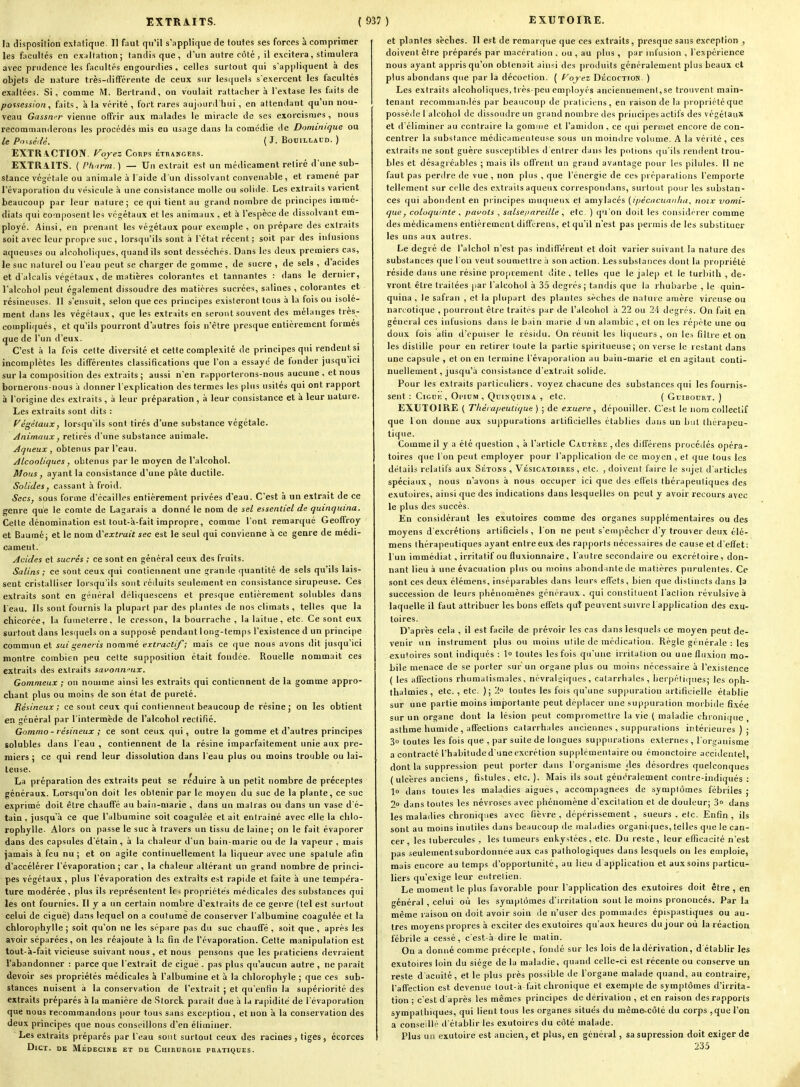 la disposition extatique. Il faut qu'il s'applique de toutes ses forces à comprimer les facultés en exaltation; tandis que, d'un autre côté , il excitera, stimulera avec prudence les facultés engourdies, celles surtout qui s'appliquent à des objets de nature très-différente de ceux sur lesquels s'exercent les facultés exaltées. Si, comme M. Bertrand, on voulait rattacher à l'extase les faits de possession, faits, à la vérité , fort rares aujour<riiui , en attendant qu'un nou- veau Gasswr vienne offrir aux malades le miracle de ses exorcismes, nous recommanilerons les procédés mis en usage dans la comédie de Dominique ou le Posséllé. ( J. BOBILLACD. ) EXTR\CTION. Fojez Corps étrangers. EXTRAITS. ( Ph.trm. ) — Un extrait est un médicament retiré d'une sub- stance végétale OU animale à l aide d'un dissolvant convenable, et ramené par l'évaporation du vésicule à une consistance molle ou solide. Les extraits varient beaucoup par leur nature; ce qui tient au grand nombre de principes immé- diats qui composent les végétaux et les animaux , et à l'espèce de dissolvant em- ployé. Ainsi, en prenant les végétaux pour exemple , on prépare des extraits soit avec leur propre suc, lorsqu'ils sont à l'état récent ; soit par des infusions aqueuses ou alcoholi((ues, quand ils sont desséchés. Dans les deux premiers cas, le suc naturel ou l'eau peut se charger de gomme , de sucre , de sels , d'acides et d'alcalis végétaux, de matières colorantes et tannantes : dans le dernier, l'alcohol peut également dissoudre des matières sucrées, salines , colorantes et résineuses. 11 s'ensuit, selon que ces principes existeront tous à la fois ou isolé- ment dans les végétaux, que les extraits en seront souvent des mélanges très- compliqués, et qu'ils pourront d'autres fois n'être presque entièrement formes que de l'un d'eux. C'est à la fois cette diversité et cette complexité de principes qui rendentsi incomplètes les différentes classifications que l'on a essayé de fonder jusqu ici sur la composition des extraits ; aussi n'en rapporterons-nous aucune , et nous bornerons-nous à donner l'explication des termes les plus usités qui ont rapport à l'origine des extraits, à leur préparation, à leur consistance et à leur nature. Les extraits sont dits : yégèlaux, lorsqu'ils sont tirés d'une substance végétale. Animaux, retirés d'une substance animale. Aqueux , obtenus par l'eau. Alcooliques, obtenus par le moyen de l'alcohol. Mous, ayant la consistance d'une pâte ductile. Solides y cassant à froid. Secs, sous forme d'écaillés entièrement privées d'eau. C'est à un extrait de ce genre que le comte de Lagarais a donné le nom de sel essentiel de quinquina. Celte dénomination est tout-à-fait impropre, comme l'ont remar([ué Geoffroy et Baamé; et le nom HCextrait sec est le seul qui convienne à ce genre de médi- cament. Acides et sucrés ; ce sont en général ceux des fruits. Salins ; ce sont ceux qui contiennent une grande quantité de sels qu'ils lais- sent cristalliser lorsqu'ils sont réduits seulement en consistance sirupeuse. Ces extraits sont en général déliquescens et presque entièrement solubles dans l'eau. Ils sont fournis la plupart par des plantes de nos climats, telles que la chicorée, la fumeterre, le cresson, la bourrache , la laitue, etc. Ce sont eux surtout dans lesquels on a supposé pendant 1 ong-temps l'existence d un principe commun et sut t;eneris nommé extractif; mais ce que nous avons dit jusqu'ici montre combien peu cette supposition était fondée. Rouelle nommait ces extraits des extraits savonn^^ux. Gommeux ; on nomme ainsi les extraits qui contiennent de la gomme appro- chant plus ou moins de son état de pureté. Résineux; ce sont ceux qui conlieuneut beaucoup de résine; on les obtient en général par l'intermède de l'alcohol rectifié. Gommo- résineux ; ce sont ceux qui, outre la gomme et d'autres principes solubles dans l'eau , contiennent de la résine imparfaitement unie aux pre- miers j ce qui rend leur dissolution dans l'eau plus ou moins trouble ou lai- teuse. La préparation des extraits peut se réduire à un petit nombre de préceptes généraux. Lorsqu'on doit les obtenir par le moyen du suc de la plante, ce suc exprimé doit être chauffé au baia-marie , dans un malras ou dans un vase d'é- tain , jusqu'à ce que l'albumine soit coagulée et ait entraîné avec elle la chlo- rophylle- Alors on passe le suc à travers un tissu de laine; on le fait évaporer dans des capsules d'étain, à la chaleur d'un bain-marie ou de la vapeur , mais jamais à feu nu; et on agite continuellement la liqueur avec une spatule afin d'accélérer l'évaporation ; car , la chaleur altérant un grand nombre de princi- pes végétaux , plus l'évaporation des extraits est rapide et faite à une tempéra- ture modérée , plus ils représentent 1( < propriétés médicales des substances qui les ont fournies. Il y a un certain nombre d'extraits de ce genre (tel est surtout celui de ciguë) dans lequel on a coutume de conserver l'albumine coagulée et la chlorophylle ; soit qu'on ne les sépare pas du suc chauffé , soit que, après les avoir séparées, on les réajoute à h; fin de l'évaporation. Cette manipulation est tout-à-fait vicieuse suivant nous, et nous pensons que les piaticiens devraient l'abandonner : parce que l'extrait de ciguë - pas plus qu'aucun autre , ne parait devoir ses propriétés médicales à l'albumine et à la chlorophyle ; que ces sub- stances nuisent a la conservation de l'extrait ; et qu'enfin la supériorité des extraits préparés à la manière de Storck paraît due à la rapidité de l'évaporation que nous recommandons pour tous sans exception , et non à la conservation des deux principes que nous conseillons d'en éliminer. Les extraits préparés par l'eau sont surtout ceux des racines, tiges, écorces DlCT. DE MÉDECINE ET DE CuiRURQIE PRATIQUES. et plantes sèches. Il est de remarque que ces extraits, presque sans exception , doivent être préparés par macération , ou , au plus , par infusion , l'expérience nous ayant appris qu'on obtenait ainsi des produits généralement plus beaux et plus abondans que par la décoction. ( f^oyez Décoction. ) Les extraits alcoholiques, très-peu employés anciennement,se trouvent main- tenant recommanilés par beaucoup de praticiens, en raison de la propiiéléque possède l alcohol de dissoudre un grand nombre des principes actifs des végétaux et d'éliminer au contraire la gomme et l'amidon , ce ((ui permet encore de con- centrer la substance médicamenteuse sous un raoin<!re volume. A la vérité , ces extraits ne sont guère susceptibles d'entrer dans les potions ((u'ils rendent trou- bles et désagréables ; mais ils offrent un grand avantage pour les pilules. 11 ne faut pas perdre de vue , non plus , que l'énergie de ces préparations l'emporte tellement sur celle des extraits aqueux correspoiidans, surtout pour les substan- ces qui abondent en principes muqueux et amylacés {ipécticuanhu, noix vomi- que, coloquinte . pavois , salse/iareille , etc. ) qu'on doit les considérer comme des médica mens entièrement diffcrens, et qu'il n'est pas permis de les substituer les uns aux autres. Le degré de l'alchol n'est pas indifférent et doit varier suivant la nature des substances que l'on veut soumettre à son action. Les substances dont la propriété réside dans une résine proprement dite , telles que le jalep et le turbilh , de- vront être traitées par l'alcohol à 35 degrés ; tandis que la rhubarbe , le quin- quina , le safran , et la plupart des plantes sèches de nature amère vireuse ou narcotique , pourront être traités par de l'alcohol à 22 ou 24 degrés. On fait en général ces infusions dans le bain marie d un alan)bic , et on les répète une ou doux fois afin d'cpuiser le résidu. On réunit les liqueurs, on les filtre et on les distille pour en retirer toute la partie spiritueuse ; on verse le restant dans une capsule , et on en termine l'évaporation au bain-marie et en agitant conti- nuellement, jusqu'à consistance d'extrait solide. Pour les extraits particuliers, voyez chacune des substances qui les fournis- sent : ClGUK , Ol'IUM , QUINQDINA , Ctc. ( GuiBODRT. ) EXUTOIRE ( Thérapeutique) ; de exuere, dépouiller. C'est le nom collectif que 1 on donne aux suppurations artificielles établies dans un but thérapeu- tique. Comme il y a été question , à l'article Cautère, des différens procédés opéra- toires que l'on peut employer pour l'application de ce moyen, et que tous les détails relatifs aux Sétons , Vésicat.oires , etc. , doivent faire le sujet d'articles spéciaux, nous n'avons à nous occuper ici que des elT'ets thérapeutiques des exutoires, ainsi que des indications dans lesquelles on peut y avoir recours avec le plus des succès. En considérant les exutoires comme des organes supplémentaires ou des moyens d'excrétions artificiels, l'on ne peut s'empêcher d'y trouver deux élé- mens thérapeutiques ayant entre eux des rapports nécessaires de cause et d'effet: l'un immédiat, irritatif ou fluxionnaire, l'autre secondaire ou excrétoire, don- nant lieu à une évacuation plus ou moins abondiintede matières purulentes. Ce sont ces deux élémens, inséparables dans leurs effets, bien que distincts dans la succession de leurs phénomènes généraux, qui constituent l'action révulsiveà laquelle il faut attribuer les bons effets qut peuvent suivre 1 application des exu- toires. D'après cela , il est facile de prévoir les cas dans lesquels ce moyen peut de- venir un instrument plus ou moins ulile de médication. Règle générale : les exutoires sont indiqués : 1° toutes les fois qu'une irritation ou une fluxion mo- bile menace de se porter sur un organe plus ou moins nécessaire à l'existence ( les affections rhumatismales, névralgiques, catarrhales , herpéli(pies; les oph- thalmies, etc. , etc. ); 'l toutes les fois qu'une suppuration artificielle établie sur une partie moins importante peut déplacer une suppuration morbide fixée sur un organe dont la lésion peut compromettre la vie ( maladie chronique , asthme humide, affections catarrhales anciennes , suppurations intérieures ) ; 3o toutes les fois que , par suite de longues suppiuations externes , l'organisme a contracté l'habitude d'une excrétion supplémentaire ou émonctoire accidentel, dont la suppression peut porter dans l'organisme _des désordres quelconques (ulcères anciens, fistules, etc. ). Mais ils sont généralement contre-indiqués : lo dans toutes les maladies aiguës, accompagnées de symptômes fébriles; 2° dans toutes les névroses avec phénomène d'excitation et de douleur; 3 dans les maladies chroniques avec fièvre , dépérissement , sueurs . etc. Enfin , ils sont au moins inutiles dans beaucoup de maladies organiijues, telles que le can- cer les tubercules , les tumeurs enkystées, etc. Du reste, leur efficacité n'est pas seulementsubordonnée aux cas pathologiques dans lesquels on les emploie, mais encore au temps d'opportunité, au lieu d application et aux soins particu- liers qu'exige leur entretien. Le moment le plus favorable pour l'application des exutoires doit être , en général , celui où les symptômes d'irritation sont le moi ns prononcés. Parla même raison ou doit avoir soin lie n'user des pommades épispastiques ou au- tres moyens propres à exciter des exutoires qu'aux heures du jour où la réaction fébrile a cessé, c'est-à dire le matin. On a donné comme précepte , fondé sur les lois de la dérivation, d établir les exutoires loin du siège de la maladie, quand celle-ci est récente ou conserve un reste d acuité, et le plus près possible de l'organe malade quand, au contraire, l'affection est devenue tout-à fait chronique et exempte de symptômes d'irrita- tion ; c'est d'après les mêmes principes de dérivation , et en raison des rapports sympathiques, qui lient tous les organes situés du mcme-côté du corps ,que l'on a conseilli- d'établir les exutoires du côté malade. Plus un exutoire est ancien, et plus, en général, sa supression doit exiger de 235