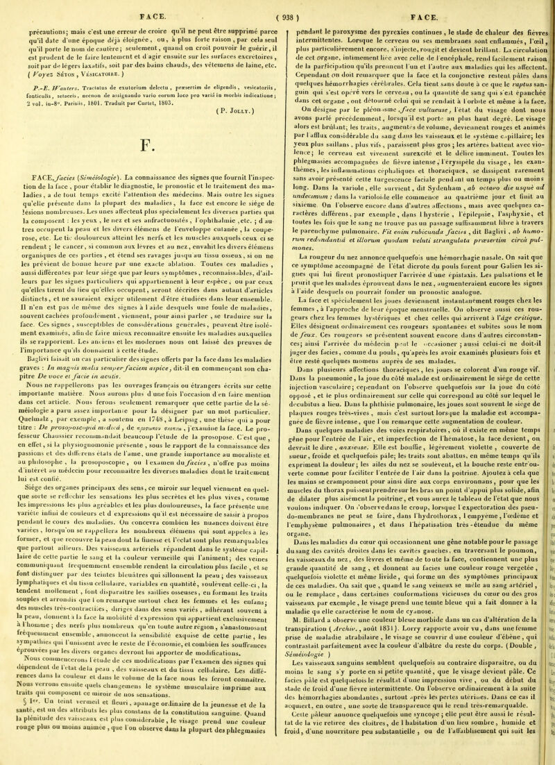 précautions; mais c'est une erreur de croire qu'il ne peut être supprimé parce qu'il date d une époque déjà éloignée , ou, à plus forte raison , par cela seul qu'il porte le nom de cautère; seulement, quand on croit pouvoir le guérir, il est prudent de le faire leuteaient et d agir ensuite sur les surfaces excrétoires , soit par df; légers laxatifs, soit par des bains chauds, des vètemens de laine, etc. ( Voyez SÉTON , Vésicatoike. ) P.-E. TVauters. Traclatus de exulorium delectu , prseserlim Je eligendis , vesicatoriis , foaticulis, setaceis, necnon de assignaiido vario eorum loco pro varia io morbis indlcalioae ; 2 vol. iu-S. Porisiis, 1801. Traduit par Curlet, 1803. (P. JOLLT.) F. FACE,yàciei {Séméiologie). La connaissance des signes que fournit l'inspec- tion de la face , pour établir le diagnostic, le pronostic et le traitement des ma- ladies, a de tout temps excité l'attention des médecins. Mais outre les signes qu'elle présente dans la plupart des maladies , la face est encore le siège de lésions nombreuses. Les unes affectent plus spécialement les diverses parties qui la composent : les yeux , le nez et ses aiifractuosilés , l'ophllialmie ,etc. ; d au- tres occupent la peau et les divers élémens de l'enveloppe cutanée , la coupe- rose, etc. Le tic tlouloureux atteint les nerfs et les muscles auxquels ceux ci se rendent ; le cancer, si commun aux lèvres et au nez, envahit les divers élémens organiques de ces parties , et étend ses ravages jusqu au tissu osseux, si on ne les prévient de bonne heure par une exacte ablation. Toutes ces maladies , aussi différentes par leur siège que par leurs svuiptômes, reconuaissubles, d'ail- leurs par les signes particuliers qui appartiennent à leur espèce, ou par ceux qu'elles tirent du lieu qu'elles occupent, seront décrites dans autant d'articles distincts, et ne sauraient exiger utilement d'être étudiées dans leur ensemble. Il n'en est pas tie même des signes à 1 aide desquels une foule de malailies, souvent cachées profondément, viennent, pour ainsi parler , se traduire sur la face. Ces signes , susceptibles de consKiéialions générales, peuvent être isolé- ment examiiiés, afin de faire mieux reconnaître ensuite les maladies auxquelles ils se rapportent. Les anciens et les modernes nous ont laissé des preuves de l'importance qu'ils donnaient à celte élude. Baglivi taisait un cas particulier des signes offerts par la face dans les maladies graves : In magnis ntitlis semperfaciem aspice, dit-il en commençant son cha- pitre De voce et Jacie in aculis. INous ne rappellerons pas les ouvrages français ou étrangers écrits sur cette importante matière. Nous aurons plus d une fois l'occasion d en faire mention dans cet article. Nous ferons seulement remarquer que cette partie de la sé- méiologie a paru assez importanie pour la désigner par un mot particulier. Quelmalz , par exemple , a soutenu en 1748 , à Leipsig , une thèse qui a pour titre : De prosoiioscopià nu du â, de v:f,oc<xiKo-j u/.ok-m , j'examine la face. Le pro- fesseur Chaussier recouim.indait beaucoup l'étude de la prosopose. C'est que , en effet, si la pliysiogiiomonie présente , sous le rapport de la connaissance des passions et des dili'crens étals de l'ame, une grande importance au moraliste et au philosophe , la prosoposcopie , ou 1 examen du/àc/ei , n'offre pas moins d'intérêt au médecin pour reconnaître les diverses maladies dont le traitement lui est conlié. Siège des organes principaux des sens, ce miroir sur lequel viennent en quel- que sorte se reflcchir les sensations les plus secrètes et les plus vives, comme les impressions les plus agréables elles plus douloureuses, la face présente une variété infini de couleurs et d expressions qu'il est nécessaire de saisir à propos pendant le cours des maladies. On concevra combien les nuances doivent être variées , lorsqu'on se rappellera les nombreux élémens qui sont appelés à les former, et que recouvre la peau dont la finesse et l'éclat sont plus remarquables que partout ailleurs. Des vaisseaux artériels répandent dans le système capil- laire de celle partie le sang et la couleur vermeille qui l'animent; des veines communiquant fréquemment ensemble rendent la circulation plus facile , et se font distinguer par des teintes bleuâtres qui sillonnent la peau; des vaisseaux lymphatiques et du tissu cellulaire, variables en quantité, soulèvent celle-ci, la tendent mollement , font disparaître les saillies osseuses, en formant les traits souples et arrondis que I on remarque surtout chez les femmes et les enfans- des muscles Ircs-conti acliles, diriges dans des sens variés , adhérant souvent à la peau, donnent a la face la luobililé d expression qui a|)parlient exclusivement a 1 homme ; des nerfs plus nombreux qu'en toute autre région, s'anastomosant fréquemment ensemble, annoncent la sensibilité exquise de cette partie, les sympalUies qui l'unissent avec le reste de l'économie, elcomliien les souffrances éprouvées par les divers organes devront lui apporter de modifications. Nous commencerons 1 élude de ces modilicalious par l'examen des signes qui dcpendentdel'ctat delà peau , des vaisseaux et du tissu cellulaire. Les diffé- rences dans la couleur et dans le volume de la face nous les feront connaître Nous verrons eusuite quels cl.angemens le système musculaire imprime aux traits qui composent ce miroir .le nos sensations. § 1er. Un teint vermeil et Qeuri, apanage ordinaire de la jeunesse et de la santé, est un des attributs les plus constans de la constitution sanguine. Quand la plénitude des vaisseaux est plus considérable, le visage prend une couleur rouge plus ou moins animée , que l ou observe dans la plupart des phlcmasies pendant le paroxysme des pyrexies continues , le stade de chaleur des fièvres intermittentes. Lorsque le cerveau ou ses membranes sont enflammés, l'œil, plus particulièrement encore, s'injecte, rougit et devient brillant. La circulation de cet organe, intimement liée avec celle de l encéphale, rend facilement raison de la par.Mcipation qu'ils prennent l'un et l'autre au\ maladies qui les affectent. Cependant on doit remarquer que la face et la conjonctive restent pâles dans quelques hémorrhagies ( érébrales. Cela lient sans doute à ce que le raptus san- guin qui s'est opcré vers le cerveau , ou la quantité de sang qui s'est épanchée dans cet organe , ont détourné celui qui se rendait à 1 orbite et même à la face. On désigne par le pléon isme ,_/7/ce vulCueuse, l'état du visage dont nous avons parlé précédemment, lorsqu'il est porte au plus haut degré. Le visage alors est brûlant; les traits, augmentés de volume, deviennent rouges et animés par I afflux considérable ilu sang dans les vaisseaux et le .système c.ipillaire; les yeux plus saillans , plus vifs, paraissent plus gros ; les artères battent avec vio- lence; le cerveau est vivement surexcité et le délire imminent. Toutes les phlegmasies accompagnées de fièvre intense , l'érysipèle du visage , les exan- thèmes , les inflammations céphaliques et thoraciques, se dissipent rarement sans avoir présenté cette turgescence faciale pendant un temps plus ou moins long. Dans la variole, elle survient, dit Sydenham , a6 oclavo die uscjuè ad undecimum ; dans la varioloîde elle commence au quatrième jour et finit au sixième. On l'observe encore dans d'autres affections , mais avec queUpies ca- ractères différens,par exemple, dans l hystérie , l'épilepsie, l'asphyxie, et toutes les fois que le sang ne trouve pas un passage sufiisauiment libre à travers le parenchyme pulmonaire. A'if enim rubicniida faciès , dit Baglivi , ah huma- rum ledundantid et illorum quodam veluli sirangulata prœserlim circà pul- inones. La rougeur du nez annonce quelquefois une hémorrhagie nasale. On sait que ce symptôme accompagné de l'état dicrole du pouls furent pour Galien les si- gnes qui lui firent pronostiquer l'arrivée d'une épistaxis. Les pulsations et le prurit que les malades éprouvent dans le nez, augmenteraient encore les signes a l'aide desquels on pourrait fonder un pronostic analogue. La face et spécialement les joues deviennent instantanément rouges chez les femmes , à l'approche de leur époque menstruelle. On observe aussi ces rou- geurs chez les femmes hystériques et chez celles qui arrivent à ^àge critique. Elles désignent ordinairement ces rougeurs spontanées et subites sous le nom de feux. Ces rougeurs se présentent souvent encore dans d'autres circonstan- ces; ainsi l'arrivée du médecin pi;ul le nccasioner ; aussi celui-ci ne doit-il juger des faciès, comme du pouls, qu'après les avoir examinés plusieurs fois et être resté quelques niomens auprès de ses malades. Dans plusieurs affections thoraciques, les joues se colorent d'un rouge vif. Dans la pneumonie , la joue du côté malade est ordinairement le siège de cette injection vasculaire ; cependant on l'observe quelquefois sur la joue du coté opposé , et le plus ordinairement sur celle qui correspond au côté sur lequel le dccubîtus a lieu. Dans ta phthisie pulmonaire, les joues sont souvent le siège de plaques rouges très-vives , mais c'est surtout lorsque la maladie est accompa- gnée de fièvre intense, que l'on remarque celle augmentation de couleur. Dans quelques maladies des voies respiratoires, où il existe en même temps gêne pour l'entrée de l'air, et imperfection de l'hématose, la tace devient, on devrait le dire , a'ïJ^/e^ie. Elle est bouffie, légèrement violette, couverte de sueur, froide et quelquefois paie; les traits sont abattus, en même temps qu'ils expriment la douleur; les ailes du nez se soulèvent, et la bouche reste entr ou- verte comme pour faciliter l'entrée de l'air dans la poitrine. Ajoutez à cela que les mains se cramponnent pour ainsi dire aux corps environnans , pour que les muscles du thorax puissenlprendresur les bras un point d'appui plus solide, afin de dilater plus aisément la poitrine , et vous aurez le tableau de l'état que nous voulons indiquer. On l'observedans le croup, lorsque l expectoration des pseu- do-membranes ne peut se faire, dans l'hydrolhorax , 1 empyème , l'œdème et l'emphysème pulmonaires, et dans l'hépatisation très-étendue du même organe. Dans les maladies du cœur qui occasionnent une gêne notable pour le passage du sang des cavités droites dans les cavités gauches, en traversant le poumon, les vaisseaux du nez, des lèvres et même de toute la face, contiennent une plus grande quantité de sang , et donnent au faciès une couleur rouge vergetée, quelquefois violette et même livide, qui forme un des symptômes principaux de ces maladies. On sait que , quand le sang veineux se mêle au sang artériel, ou le remplace, dans certaines couformations vicieuses du cœur ou des gros vaisseaux par exemple , le visage prend une teinte bleue qui a fait donner à la maladie qu elle caractérise le nom de cyanose. M. Billard a observe une couleur bleue morbide dans un cas d'altération de la transpiration i^Archiv., août 1831). Lorry rapporte avoir vu , dans une femme prise de maladie atrabilaire , le visage se couvrir d une couleur d'ébène , qui contrastait parfaitement avec la couleur d'albâtre du reste du corps. (Double , Séméiologie ) Les vaisseaux sanguins semblent quelquefois au contraire disparaître, ou du moins le sang s'y porte en si petite quantité, que le visage devient pâle. Ce faciès pàle est quelquefois le résultat d'une impression vive , ou du début du stade de froid d'une fièvre iiilermitleute. On l'observe ordinairement à la suite des hémorrhagies abondantes , surtout .iprès les pertes utérines. Dans ce cas il acquiert, en outre , une sorte de transparence qui le rend très-remarquable. Celle pâleur annonce quel(|uefois une syncope ; elle peut être aussi le résul- tat de la vie retirée des cloîtres, de 1 habitation d'un lieu sombre, humide et froid, d'une nourriture peu substantielle , ou de l'alfaiblisement qui suit les