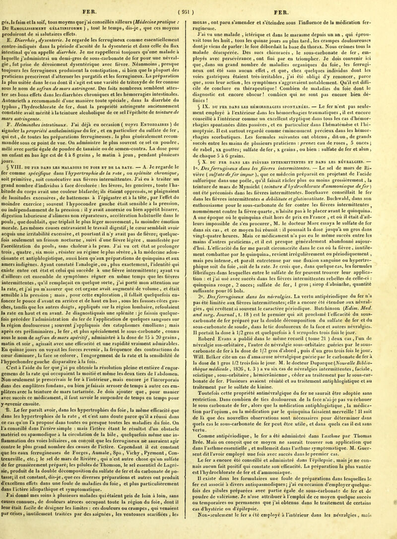 ge's, la faim et la soif, tous moyens quej'ai conseillés ailleurs (Médecine pratique : Dn Ramollissemest cÉLATiMiroRME ) , tout le temps, dis-je , que ces moyens produiront de si salutaires effets. E. Diarrhée, dysenterie. Je regarde les ferrugineux comme essentiellement contre-indiqués dans la période d'acuité de la dysenterie et dans celle du flux intestinal qu'on appelle diarrhée. Je me rappellerai toujours qu'une malade à laquelle j'administrai un demi-gros de sous-carbonate de fer pour une névral- gie, fut prise de dévoiement dysentérique avec fièvre. Néanmoins , presque toujours les ferrugineux produisent la constipation , si bien que la plupart des praticiens prescrivent d'alterner les purgatifs et les ferrugineux. La préparation la plus usitée dans le cas dont il s'agit est une variété de tritoxyde de fer connue sous le nom de safran de mars astringent. Des faits nombreux semblent attes- ter ses bons effets dans les diarrhées chroniques et les hémorragies intestinales. Autenrieth a recommandé d'une manière toute spéciale , dans la diarrhée du typhus, l'hydrochlorate de fer, dont la propriété astringente anciennement constatée avait mérité à la teinture alcoholique de ce sell'épithète de teinture de mars astringente. F. Helminthes intestinaux. J'ai déjà eu occasion ( voj-ez Entozoaires ) de signaler la propriété anthelmintit/ue du fer , et en particulier du sulfate de fer , qui est, de toutes les préparations ferrugineuses. la plus généralement recom- mandée sous ce point de vue. Ou administre le plus souvent ce sel en poudre , mêlé avec partie égale de poudre de tanaisie ou de semen-contra. La dose pour un enfant en bas âge est de 4 à 8 grains , le matin à jeun, pendant plusieurs jours. § Vin. DU rEH DAMS LES MALADIES DU FOIE ET DE LA BATE. — A. Jc regarde le fer comme spécijîque dans Vhjrpertrophie de la rute , oa splénite chronique j soit primitive , soit consécutive aux fièvres intermittentes. J'ai eu à traiter un grand nombre d'individus à face décolorée : les lèvres, les gencives, toute l'ha- bitude du corps avait une couleur blafarde; ils étaient oppressés, se plaignaient de lassitudes excessives , de battemens à l'épigastre et à la tête, par l'effet du moindre exercice ; souvent l'hypocondre gauche était sensible à la pression, ou indépendamment de la pression : il y avait anorexie ou bien appétit bizarre, digestion laborieuse d'alimens non réparateurs, accélération habituelle dans le pouls, que doublait, que triplait le plus léger mouvement, la moindre émotion morale. Les mêmes causes entravaient le travail digestif; le cœur semblait avoir acquis une irritabilité excessive , et pourtant il n'y avait pas de fièvre; quelque- fois seulement un frisson nocturne , suivi d'une fièvre légère , manifestée par l'accélération du pouls, sans chaleur à la peau. J'ai vu cet état se prolonger trois , quatre , six mois , résister au régime le plus sévère ,à la médecine adou- cissante et antiphlogistique, aussi bien qu'aux préparations de quinquina et aux amers indigènes. Ayant constaté l'analogie, ou , plus exactement, l'identité qui existe entre cet état et celui qui succède à une fièvre intermittente; ayant vu d'ailleurs cet ensemble de symptômes régner en même temps que les fièvres intermittentes, qu'il remplaçait en quelque sorte, j'ai porté mon attention sur la rate, et j'ai pu m'assurer que cet organe avait augmenté de volume , et était sensible à la pression ; mais , pour cette exploration , il fallait quelquefois en- foncer le pouce d'avant en arrière et de haut en bas , sous les fausses côtes gau- ches, tandis que les autres doigts, appliqués sur la région lombaire, refoulaient la rate en haut et en avant. Je diagnostiquais une splénite : jc faisais quelque- fois précéder l'administration du fer de l'application de quelques sangsues sur la région douloureuse ; souvent j'appliquais des cataplasmes émolliens ; mais après ces préliminaires , le fer , et plus spécialement le sous-carbonate , connu sous le nom de safran de mars apéritif, administré à la dose de 15 à 20 grains , matin et soir , agissait avec une elEcacité et une rapidité vraiment admirables. En quinze jours on voyait les forces revenir , la fréquence des contractions du cœur diminuer, la face se colorer, l'engorgement de la rate et la sensibilité de l'bypochondre gauche disparaître à la fois. C'est à l'aide du fer quej'ai pu obtenir la résolution pleine et entière d'engor- gemens de la rate qui occupaient la moitié et même les deux tiers de l'abdomen. Non-seulement je prescrivais le fer à l'intérieur, mais encore je l'incorporais dans des emplâtres fondans, ou bien je faisais arroser de temps à autre ces em- plâtres avec la teinture de mars tartarisée. Je dois ajouter que, pour manier avec succès ce médicament, il faut savoir le suspendre de temps en temps pour y -revenir ensuite. 'B. Le fer paraît avoir, dans les hypertrophies du foie, la même efficacité que dans les hypertrophies de la rate , et c'est sans doute parce qu'il a réussi dans ce cas qu'on l'a proposé dans toutes ou presque toutes les maladies du foie. On l'a conseillé dans y ictère simple : mais l'ictère étant le résultat d'un obstacle matériel ou spasmodique à la circulation de la bile, quelquefois même une in- flammation des voies biliaires , on conçoit que les ferrugineux né sauraient agir contre le plus grand nombre des causes de l'ictère. Cependant il est constant que les eaux ferrugineuses de Forges, Aumale, Spa , Vichy , Pyrmont, Con- Irexeville, etc.; le sel de mars de Rivière , qui n'est autre chose qu'un sulfate de fer grossièrement préparé; les pilules de Thomson, le sel essentiel deLagré- sie, produit de la double décomposition du sulfate de fer et du carbonate de po- tasse; il est constant, dis-je , que ces diverses préparations et autres ont produit d'excellens efi'ets dans une foule de maladies du foie , et plus particulièrement dans l'ictère idiopalhique et symptomatique. J'ai donné mes soins h plusieurs malades qui étaient pris de loin à loin, sans causes connues, de douleurs atroces occupant toute la région du foie, dont il leur était facile de désigner les limites : ces douleurs ou crampes , qui venaient par crises, inutilement traitées par des saignées , les ventouses scarifiées , les moxas, ont paru s''amender et s'éteindre sous l'influence de la médication fer- rugineuse. J'ai vu une malade , ictérique et dans le marasme depuis un an , qui éprou- vait tous les huit, tous les quinze jours au plus tard , les crampes douloureuses donlje viens de parler :1e foie débordait la base du thorax. Nous crûmes tous la malade désespérée. Des sucs cliicoracés , le sous-carbonate de fer, em- ployés avec persévérance , ont fini par en triompher. Je dois convenir ici que, dans un grand nombre de maladies organiques du foie, les ferrugi- neux ont été sans aucun efl'et , et que, chez quelques individus dont les voies gastriques étaient très-irritables, j'ai été obligé d'y renoncer, parce que, sous leur action , les symptômes s'aggravaient notablement. Qu'il est diffi- cile de conclure en thérapeutique! Combien de mabdies du foie dont le diagnostic est encore obscur ! combien qui ne sont pas encore bien dé- finies ! § IX. DU FER DANS LES HEMORRHAGiEs SPONTANEES. — Lc fcr n'cst pas Seule- ment employé à l'extérieur dans les hémorrhagies traumatiques , il est encore conseillé à l'intérieur comme un excellent styptique dans tous les cas d'hémor- rhagies spontanées dites passives, et en particulier dans l'hématémèse et l'hé- moptysie. Il est surtout regardé comme éminemment précieux dans les hémor- rhagies scorbutiques. Les formules suivantes ont obtenu, dit-on, de grands succès entre les mains de plusieurs praticiens : prenez eau de roses , 5 onces ; de rabel, XX gouttes; sulfate de fer, x grains , ou bien : sulfate de fer et alun, de chaque 5 à 6 grains. § X. DU FER DANS LES -FIEVRES INTERMITTENTES ET DANS LES NEVRALGIES. 1. Des ^ferrugineux dans les fièvres intermittentes. — Le sel de mars de Ri- vière ( sulfate de fer impur ), que ce médecin préparait en projetant de l'acide sulfurique dans une poêle, qu'il faisait racler plus ou moins grossièrement, la teinture de mars de Mynsicht ( teinture d'hjdrochlorate d'ammoniaque defer ) ont été préconisés dans les fièvres intermittentes. Boerhaave conseillait le fer dans les fièvres intermittentes a debilitate etglutinostitate. BuchwakI, dans son enthousiasme pour le sous-carbonate de fer contre les fièvres intermittentes ^ nommément contre la fièvre quarte , n'hésite pas à le placer avant le quinquina. A une époque où le quinquina était hors de prix en France , et où il était d'ail- leurs impossible de s'en procurer, M. le docteur Marc essaya le sulfate de fer dans six cas , et ce moyen lui réussit : il poussait la dose jusqu'à un gros dans vingt-quatre heures. Mais ce médicament n'a pas eu le même succès entre les mains d'autres praticiens, et il est presque généralement abandonné aujour- d'hui. L'efficacité du fer me paraît circonscrite dans le cas où la fièvre, inutile- ment combattue par le quinquina, revient irrégulièrement ou périodiquement, mais peu intense, et paraît entretenue par une fluxion sanguine ou hypertro- phique soit du foie ,soit de la rate. Je crois que, dans quelque cas, les formules fébrifuges dans lesquelles entre le sulfate de fer peuvent trouver leur applica- tion : et j'ai usé avec succès dans les fièvres intermittentes rebelles de celle-ci : quinquina rouge, 2 onces; sulfate de fer, 1 gros ; sirop d'absinthe, quantité suffisante pour 16 bols. 2°. Des ferrugineux dans les névralgies. La vertu antipériodique du fer n'a pas été limitée aux fièvres intermittentes; elle a encore été étendue aux névral- gies , qui revêtent si souvent le caractère périodique. Hutchinson {Edim. Med. and surg. Journal, t. 18 ) est le premier qui ait proclamé l'eflicacité du sous- carbonate de fer préparé par la double décomposition du sulfate de fer et du sous-carbonate de soude, dans le tic douloureux de la face et autres névralgies. Il portait la dose à 1/2 gros et quelquefois à 4 scrupules trois fois le jour. Roberd Evans a publié dans le même recueil ( tome 21 ) deux cas , l'un de névralgie sus-orbitaire, l'autre de névralgie sous-orbitaire guéries par le sous- carbonate de fer à la dose de 1/2 gros d'abord , puis d'un gros trois fois le jour. Will. Belker cite un cas d amaurose névralgique guérie par le carbonate de fer à la dose de 1 gros 1/2 trois fois le jour. M. le docteur Duparque (iVouceZ^e Biblio- thèque médicale , 1826, t. 3 ) a vu six cas de névralgies intermittentes, faciale , sciatique , sous-orbitaire , hémicrânienne , céder au traitement par le sous-car- bonate de fer. Plusieurs avaient résisté et au traitement antiphlogistique et au traitement par le sulfate de kinine. Toutefois cette propriété antinévralgique du fer ne saurait être adoptée sans restriction. Dans combien de tics douloureux de la face n'ai-je pas vu échouer le sous carbonate de fer, alors que la médication antiphlogistique , la médica- tion par l'opium , ou la médication par le quinquina faisaient merveille ! Il suit de là que des nouvelles observations sont nécessaires pour déterminer dans quels cas le sous-carbonate de fer peut être utile, et dans quels cas il est sans vertu. Comme antipériodique, le fer a été administré dans Yasthme par Thomas Brée. Mais on conçoit que ce moyen ne saurait trouver son application que dans l'asthme essentielle , et nuUemeit dans l'asthme symptomatique. M. Guer- sent dit l'avoir employé une fois avec succès dans le premier cas. Le fer a encore été conseillé et administré dans l'épilepsie , mais je ne con- nais aucun fait positif qui constate son efficacité. La préparation la plus vantée est l'hydrochlorate de fer et d'ammoniaque. Il existe dans les formulaires une foule de préparations dans lesquelles le fer est associé à divers antispasmodiques; j'ai eu occasion d'employer quelque- fois des pilules préparées avec partie égale de sous-carbonate de fer et de poudre de valériane. Je n'ose attribuera l'emploi de ce moyen quelque succès ou temporaires ou permanens que j'ai obtenus dans le traitement de certains cas d'hystérie ou d'épilepsie. Non-seulement le fer a clé employé à l'intérieur dans les ne'vralgies , mais
