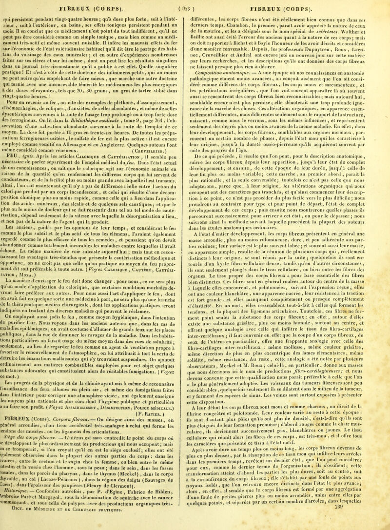 qui persistent pentlant vingt-quatre heures ; qu'à dose plus forte, soit à l'inlé- lieur , soit à l'extérieur , en bains, ses effets toniques persistent pendant un mois. Il en conclut que ce médicament n'est point du tout indifférent, qu'il ne peut pas être considéré comme un simple tonique , mais bien comme un médi- cament très-actif et même souvent nuisible. 11 infère les mauvais effets du fer sur l'économie de l'étal valétudinaire habituel qu'il dit être le partage des habi- tans du voisinage des eaux minérales ; et en outre d'expériences nombreuses faites sur ses élèves et sur lui-même , dont on peut lire les résultats singuliers dans un journal très-circonstancié qu'il a publié à cet effet. Quelle singulière pratique ! Et c'est h côté de cette doctrine des intinimens petits , qui au moins ne peut nuire c(u'eu empêchant de faire mieux , que marche une autre doctrine qui manie avec une inconcevable témérité les médicamens les plus énergiques à des doses effrayantes, tels que 20, 30 grains, un gros de tartre stibié dans vingt-quatre heures. ! Pour en revenir au fer , on cite des exemples de pléthore, d'assoupissement, d'hémon hagies, de coliques , d'anxiétés, de selles abondantes , et même de selles dysentériques survenues a la suite de l'usage trop prolongé ou à trop forte dose des ferrugineux. On lit dans la Bibliothèque médicale , tome 9, page 264 , l'ob- servation d'une salivation abondante survenue à la suite de l'emploi de ce moyen. La dose fut portée à ÎO gros en trente-six heures. De toutes les prépa- rations ferrugineuses usitées , le sulfate de fer est la plus active : il est encore employé comme vomitif en Allemagne et en Angleterre. Quelques auteurs l'ont même considéré comme vénéneux. ( Ceuveilhier. ) FEU, ignis. Appris les articles Calorique et Cautérisation , il semble peu nécessaire de parler séparément de l'emploi médical àafeu. Dans l'état actuel lie nos connaissances , on sait que le calorique agit sur l'économie animale en raison de la quantité qu'en renferment les différens corps qui lui servent de conducteurs, et de la facilité plus ou moins grande avec laquelle il est transmis. Ainsi , l'on sait maintenant qu'il n'y a pas de différence réelle entre l'action du calorique produit par un corpi incandescent, et celui qui résulte d'une décom- position chimique plus ou moins rapide, comme celle qui a lieu dans l'applica- tion des acides minéraux, des alcalis et de quelques sels caustiques ; et que le plus ou le moins de douleur qui se fait ressentir dans tel ou tel mode de cauté- risation, dépend seulement de la vitesse avec laquelle la désorganisation a lieu,, et non pas delà nature de l'agent qui la produit. Les anciens, guidés par les opinions de leur temps, et considérant le feu comme le plus subtil et le plus actif de tous les élémens, l'avaient également regardé comme le plus efficace de tous les remèdes, et pensaient qu'on devait abandonner comme totalement incurables les maladies contre lesquelles il avait échoué. La même manière de voir subsiste aujourd'hui ; mais tout en recon- naissant les avantages très-étendus que présente la cautérisation méthodique et opportune, on ne croit pas que celle qu'on pratique au moyen du feu propre- ment dit soit préférable à toute autre. ( Vojez Calorique, Cautère , Cautéri- sation , MoxA. ) La manière d'envisager le feu doit donc changer : pour nous , ce ne sera plus qu'un mode d'application du calorique, que certaines conditions morbides de- vront faire préférer aux autres. Pour nous aussi l'art d'appliquer le feu , dont on avait fait en quelque sorte une médecine à part, ne sera plus qu'une branche de la thérapeutique medico-chirurgicale , dont les applications pratiques seront indiquées en traitant des diverses maladies qui peuvent le réclamer. On employait aussi jadis le feu , comme moyen hygiénique, dans l'intention de purifier l'air. Nous voyons dans les anciens auteurs que, dans les cas de maladies épidémiques , on avait coutume d'allumer de grands feux sur les places publiques , dans la vue de diminuer les ravages de la maladie. Dans les habita- tions particulières on faisait usage du même moyeu dans des vues de salubrité ; seulement, au lieu de regarder le feu comme un agent de ventilation propre à favoriser le renouvellement de l'atmosphère , on lui attribuait à tort la vertu de détruire les émanations malfaisantes qui s'y trouvaient suspendues. On ajoutait ordinairement aux matières combustibles employées pour cet objet quelques substances odorantes qui constituaient alors de véritables fumigations. ( Voyez ce mot. ) Les progrès de la physique et de la chimie ayant mis à même de reconnaître l'insuffisance des feux allumés en plein air, et même des fumigations faites dans l'intérieur pour corriger une atmosphère viciée, ont également enseigné les moyens plus rationels et plus sûrs dont l'hygiène publique et particulière a su faire son profit. ( Foyez Assaimissemet , Désinfection , Police médicale.) (F. Uatier. ) FIBREUX (Corps). Corporajîbrosa. — On désigne ainsi des masses, en général arrondies, d'un tissu accidentel très-analogue à celui qui forme les ;endons des muscles , ou les ligamens des articulations. Siège des corps fibreux. — L'utérus est sans contredit le point du corps où le développent le plus ordinairement les productions qui nous occupent ; mais )n se tromperait, si l'on croyait qu'il en est le siège exclusif; elles ont été igalement observées dans la plupart des autres parties du corps : dans les mires, entre le rectum et le vagin chez la femme, ou bien entre le même Qtestin et la vessie chez l'homme , sous la peau ; dans le sein , dans les fosses lasales, dans les parois du pharynx, dans le thymus (Meckel) , dans le corps thyroïde, au col ( Lacaze-Pélaroux ) , dans la région des doigts (Sauvages de Caen), dans l'épaisseur des paupières (Fleury de Clermont). Historique. — Confondus autrefois , par P. d'Egine , Fabrice de Hilden, imbroise Paré et Morgagni, sous la dénomination de squirrhe avee le cancer :oramençant, et sous celle de polypes avec des productions organiques très- DlCT. DE MÉDECINE ET DE CHIRURGIE PRATIQUES. différentes , les corps fibreux n'ont été réellement bien connus que dans ces derniers temps. Chambon, le premier , paraît avoir apprécié la nature tie ceux de la matrice , et les a désignés sous le nom spécial de sclérômes. Walther et Baillie ont aussi évité l'erreur des anciens quant à la nature de ces corps ; mais on doit rapporter.'i Bichat et à Buyle l'honneur de les avoir décrits et considérés d'une manière convenable. Depuis, les professeurs Dupuytren , Roux, Laen- nec , Cruveilhier et Andral ont encore jeté un nouveau jour sur cette matière par leurs recherches, et les descriptions qu'ils ont données des corps fibreux ne laissent presque plus rien à désirer. Composition anatoinique. — A une époque où nos connaissances en anatoraie pathologique étaient moins avancées, ou conçoit aisément que l'on ait consi- déré comme différens des corps fibreux, les corps moux et sarcamenteux, et les pétrifications irrégulières , que l'on voit souvent apparaître li où souvent aussi se rencontrent des corps fibreux bien reconnaissables ; mais aujourd'hui, semblable erreur n'est plus permise ; elle dénoterait une trop profonde igno- rance de la marche des choses. Ces altérations organiques , en apparence essen- tiellement différentes, mais différentes seulement sous le rapport de la structure, naissent, comme nous le verrons , sous les mêmes influences , et représentent seulement des degrés plus ou moins avancés de la même maladie. En effet, dans leur développement, les corps fibreux, semblables aux organes normaux , par- courent un certain nombre de phases , depuis l'état mou qui les caractérise à leur origine, jusqu'à la dureté osséo-pierreuse qu'ils acquièrent souvent par suite des progrès de l àge. De ce qui précède , il résulte que l'on peut, pour la description analomique, suivre les corps fibreux depuis leur apparition , jusqu'à leur état de complet développement; et ensuite, de cette époque de leur durée, jusqu'à celle de leur fin )du3 ou moins variable; cette marche , au premier abord , paraît la plus rationelle , et la seule convenable; toutefois ce n'est pas celle que nous adopterons, parce que, à leur origine, les altérations organiques qui nous occupent ont des caractères peu tranchés, et qu'ainsi commencer leur descrip- tion à ce point, ce n'est pas procéder du plus facile vers le plus difficile ; nous prendrons au contraire pour type et pour point de départ, l'état de complet développement de ces corps ; puis ensuite nous montrerons quelles phases ils parcourent successivement pour arriver à cet état, ou pour le dépasser; nous suivrons ainsi la méthode suivant laquelle procèdent la plupart des auteurs dans les études anatomiques ordinaires. A l'état d'entier développement, les corps fibreux présentent en général une masse arrondie, plus ou moins volumineuse, dure, et peu adhérente aux par- lies voisines ; leur surface est le plus souvent lobée ; et souvent aussi leur masse, en apparence simple, résulte de la réunion de plusieurs corps qui , réellement tlistincts à leur origine, se sont réunis par la suite ; quelquefois ils sont en- tourés d'un kyste fibro-cellulaire dense, tandis qu'en d'autres circonstances , ils sont seulement plongés dans le lissu cellulaire, ou bien entre les fibres des organes. Le lissu propre des corps fibreux a pour base essentielle des fibres bien distinctes. Ces fibres sont en général roulées autour du centre de la masse à laquelle elles concourent, et pelotonnées, suivant l'expression reçue; elles ont une couleur blanchâtre , une apparence nacrée , leur résistance à la traction est fort grande , et elles manquent complètement ou presque complètement d élasticité. En un mot, elles ressemblent tout-à-fait à celles qui forment les tendons, et la plupart des ligamens articulaires. Toutefois , ces fibres ne for- ment point seules la substance des corps fibreux ; en effet, autour d'elles existe une substance grisâtre , plus ou moins humide , surtout au centre, et offrant quelque analogie avec celle qui infiltre le tissu des fibro-cartilages inter-verlébraux ; il faut convenir en effet que la coupe d'un corps fibreux , de ceux de l'utérus en particulier, offre une frappante analogie avec celle des fibro-cartilages inter-verlébraux : même mollesse, même couleur grisâtre, même direction de plus en plus excentrique des lames élémentaires , même solidité, même résistance. Au reste, celte analogie a été notée par plusieurs observateurs, Meckel et M. Roux ; celui-là , en particulier, donne aux masses que nous décrivons ici le nom de productions Jibro-cart'dugineuses ; et nous devons convenir que cette qualification nous paraît préférable à celle que l'on a le plus généralement adoptée. Les vaisseaux des tumeurs fibreuses sont peu considérables , quelquefois seulement ils se dilatent dans le milieu de la tumeur, et y forment des espèces de sinus. Les veines sont surtout exposées à présenter cette disposition. A leur début les corps fibreux sont mous et comme charnus , on dirait de la fibrine rougeâtre et pelotonnée. Leur couleur varie au reste à celle époque : ils sont d'autant plus pâles qu'ils ont plus de densité, c'est-à-dire qu'ils sont plus éloignés de leur formation première ; d'abord rouges comme la chair mus- culaire, ils deviennent successivement gris, blanchâtres ou jaunes. Le tissu cellulaire qui réunit alors les fibres de ces corps , est très-mou , et il offre tous les caractères que présente ce tissu à l'état natif. Après avoir duré un temps plus ou moins long, les corps fibreux devenus de plus en plus denses, par lu résorption de ce tissu mou qui infiltre leurs aréoles dans les premiers temps, revêtent un dernier état, que l'on peut considérer pour eux, comme le dernier terme de l'organisation, ils s'ossifient; celte transformation atteint d'abord les parties les plus dures, soit au centre, soit à la circonférence du corps fibreux; elle s'établit par une foule de points aux noyaux isolés , que l'on retrouve encore distincts dans l'état le plus avancé; alors , en effet, il semble que le corps fibreux est formé par une aggrégation d'une foule de petites pierres plus ou moins arrondies, unies entre elles par quelques points, et séparées par un certain nombre d'aréoles, dans lesquelles