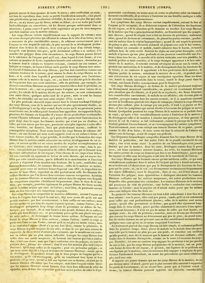 persiste encore le tissu premier de toute la masse ; cette ossification au reste , est loin de reproduire dans toute sa pureté l'ossification normale , c'est plutôt une pétrification qu'une ossification véritable ; le tissu en est plus dur que celui des os, on n'y trouve pas de fibres, même au début ; et si on traite par l'acide hydrochlorique ces concrétions , on les dissout presque entièrement dans ce menstrue ; à peine reste-t-il après cette expérience un peu du tissu muqueux qui était combiné avec la matière crétacée. Les corps fibreux varient singulièrement sous le rapport du volume; nous en avons disséqué plusieurs qui offraient le volume de la tête d'un fœtus; on eu a rencontré de plus conoidérables encore ; ils adhèrent excessivement peu à l'organe au sein duquel ils sont nés ; le plus souvent ils se développent prolon- dément dans le tissu de celui-ci, et ce n'est qu'au bout d'un certain temps, lorsqu'ils sont devenus très-gros , qu'ils deviennent saillans à sa surface , à la manière des polypes. Dans cette circonstance, le corps fibreux pousse devant lui la substance de l'organe quel qu'il soit, dans lequel il s'est formé, et s'en entoure eu manière de kyste; cependant bientôt celte substance, distendue par la tumeur dont le volume va toujours croissant, s'amincit sur sou sommet, et finit par se rompre, de façon a laisser sortir parfois le corps fibreux tout entier- Ce travail d'élimination des corps fibreux , que l'on doit considérer comme une salutaire tendance de la nature, peut amener la chute du corps fibreux au de- hors, si la cavité dans laquelle il proéminait communique avec l'extérieur, comme celle de la matrice du vagin, etc. ; ou bien il n'aboutit qu'à le détacher de l'organisme dans une cavité intérieure , celle du péritoine , par exemple ; les diverses concrétions fibreuses ou pierreuses trouvées libres dans le péritoine, ou dans la matrice , etc., ont eu presque toutes l'origine que nous venons de si- gnaler; les calculs de la matrice décrits par les auteurs, ne sont certainement rien autre chose; quelques môles sont de ce genre, mais ce sont les fausses môles ; les véritables ont une tout autre origine. ( f^oj. ce mot. ) La plus profonde obscurité règne encore dans la science touchant l'étiologie des corps fibreux ; ceux de la matrice qui ont été plus spécialement étudiés , ne se développent qu'à un âge déjà avancé. Bayle assure qu'ils ne paraissent jamais avant trente ans ; le célibatparaît favoriser leur apparition. Au rapport de Bayle, plusieurs des femmes sur lesquelles il a trouvé de ces productions accidentelles avaient l'hymen tellement intact, qu'à peine elle permettait l'introduction du petit doigt dans le vagin. Les femmes mariées qui n'ont pas eu d'enfans, et celles qui n'en ont eu que très-peu , paraissent aussi plus exposées à cette affec- tion ; toutefois, ces données, bien que généralement exactes, souffrent de remarquables exceptions. Nous avons trouvé dix corps fibreux de volumes dif- férens, sur une femme qui nous avait rapporté avoir eu six enfans à terme, et trois fausses couches. De ce qui précède , il résulte que la formation des corps fibreux dans la matrice semble nécessiter un certain développement de cet or- gane, et surtout qu'elle est en raison inverse du régulier accomplissement de ses fonctions; aussi sommes-nous portés à croire que ces corps, dans la ma- trice, sont produits par l'organisation de caillots fibrineux qui se forment dans les veines anfractueuses de cet organe ; l'clat charnu de ces corps à leur début, est sans contredit un argument en faveur de cette théorie, qui est encore for- tifiée par cette considération , que la difficulté de la menstruation et l'inaction génitale y disposent d'une manière non-douteuse. De la sorte , semblables aux tumeurs hémorroïdales, les tumeurs fibreuses , celles de la matrice au moins , auraient pour cause un molimen hemorrliagicum sans effet ; la disposition ra- massée de leurs fibres, reproduit en effet parfaitement celle des filamens des caillots fibrineux que l'on trouve dans certaines tumeurs variqueuses. Ajoutons que les tumeurs fibreuses se manifestent surtout dans les organes vers lesquels des congestions sanguines s'établissent fréquemment, dans le tissu de la ma- trice, par exemple; peut-être également les polypes fibreux des fosses nasales ont-ils la même origine que ceux de l'utérus ; aussi bien, ils paraissent encore dans un lieu très-sujet aux congestions s.Tnguines. Les corps fibreux se comportent de manières différentes , suivant l'organe ou le lieu de l'organe dans lequel ils sont nés; déjà nous avons dit qu'ils ont une grande tendance, par leur accroissement, à faire saillie sur une surface; nous devons ajouter ici que dans les organes à parois épaisses, comme l'utérus , ils se développent quelquefois long-temps avant de proéminer au dehors de lui lorsque , par exemple , ils se sont formés à une grande distance de sa surface ; tandis que dans d'autres cas , et précisément parce qu'ils sont placés très-près de cette surface, ils deviennent de bonne heure saillans. Si l'organe où s'est formé le corps fibreux a deux surfaces , comme l'utérus : tantôt ce corps se porte vers l'une ou vers l'autre, suivant qu'il en est plus ou moins voisin ; mais si au contraire l'organe affecté n'a qu'une face libre, comme la pituitaire, le corps fibreux se porte toujours de son côté ; et dans le cas que nous venons de rapporter, la chose arrive d'autant plus rarement, que la membrane est soute- nue en dehors par un plan osseux inflexible. Lorsque les corps fibreux font saillie dans une cavité muqueuse, ils forment une tumeur que I on a confon- due , à tort sans doute, mais que l'on a confondue avec les polypes, ce sont les polypes durs, fibreux des auteurs , dont il sera fait mention plus tard {voy ez Polypes). Qu'il nous suffise ici de rappeler, pour ces prétendus polypes, ce que nous avons déjà dit à l'égard de toutes les tumeurs fibreuses : savoir, qu'eu se développant, ils poussent devant eux le tissu propre de l'organe qui les a vus nailre, qu'ils s'en enveloppent, qu'ils en constituent leur kyste et leur pédicule , et qu'ainsi, quand on fuit une ligature sur ce dernier, ce n'est pas la tumeur fibreuse elle-même que l'on attaque, mais bien l'organe voisin. Quoi- que les tumeurs fibreuses soient formées d'un tissu bien différent de celui dti squirrhc, nous devons dire cependant (ju'il leur arrive parfois de subir la dégé- nérescence cancéreuse; au moins nous en avons vu plusieurs subir un rammol- lisement considérable, et se réduire à l'intérieur en une bouillie analogue à celle de certaines tumeurs carcinomateuses. Les symptômes des corps fibreux varient singulièrement, suivant le lieu et l'organe qu'ils occupent ; ils se déduisent toujours de l'altération des fonctions de cet organe, et de la sensation qu'ils donnent au toucher. Les corps fibreux de la matrice que l'on a principalement étudiés , ne fournissent que des symptô- mes obscurs , quand ils siègent tout-à-fait au dessous du péritoine; seulement alors, quand ils deviennent volumineux, ils gênent les parties voisines , produi- sent du malaise dans la région hypogastrique ; quand ils ont acquis la grosseur du poing ou plus , on les découvre aisément en palpant avec soin le bas-ventre; leur tumeur est arrondie et mobile, tantôt enfoncée dans le bassin, et tantôt saillante hors de cette cavité. Souvent les règles ne sont point dérangées , et la malade n'éprouve qu'une gêne profonde et une pesateur considérable vers l'u- térus ; dans tous les cas , la marche et la station verticales sont très-pénibles, la malade préfère se tenir couchée ; si le corps étranger appartient à la face anté- rieure de la matrice, il entraîne souvent cet organe en avant vers la vessie, il produit une antéversion de la matrice, et du dérangement dans les fonctions de la vessie; si au contraire il appartient à la face postérieure de la matrice, il déprime parfois le rectum, entraînant la matrice de ce côté, et produit ainsi une rétroversion de cet organe et une constipation opiniâtre. Dans ces deux cas, tantôt la sonde introduite dans la vessie, tantôt le doigt porté dans le rectum , ont fourni d'utiles renseignemens pour le diagnostic. Les corps fibreu.x développés en dedans de la matrice produisent toujours un dérangement menstruel considérable ; en général cet écoulement devient plus abondant que d'ordinaire, et il perd de sa régularité; des fleurs blanches très-considérables surviennent; la malade eu est affaiblie ; elle devient pâle et jaunâtre, presque comme dans les cancers avancés, et il se manifeste souvent un état de bouffissure générale très-digne de remc^que ; bientôt le corps fibreux devenu plus saillant, gêne davantage par son poids, il tend à se porter au de- hors , et tous les symptômes qui seront décrits à l'occasion des polypes se mani- festent. Quelquefois pourtant les corps fibreux de la matrice ne se portent dans le vagin, qu'après s'être considérablement accrus à l'intérieur de la matrice; Us développent celle-ci de manière à simuler une grossesse, et leur passage a travers le col de l'utérus se fait violemment, comme le passage de la tête de l'enfant pendant l'accouchement, et en s'accompagnant des mêmes symptômes. Tout récemment, nous avons extirpé une tumeur fibreuse de ce genre, grosse comme la tête d'un foetus, et nous avons été dans la nécessité de l'attirer au dehors avec le forceps, avant de couper son pédicule. Les fréquentes hémorrhagies auxquelles donnent lieu les corps fibreux de la matrice en particulier, ont fait naître l'idée de la grande vascularité de ces corps; rien n'est moins exact : la matière de ces hémorrhagies n'est jamais fournie que par la matrice, dont les sinus, développés comme dans la gros- sesse , ont leurs ouvertures utérines béantes. Au reste , les tumeurs fibreuses des autres parties du corps ne donnent pas lieu à ces hémorrhagies, parce que les organes où elles sont développées n'ont rien de la vascularité de l'utérus. Les corps fibreux qui ne forment encore qu'une médiocre saillie , et qui sont véritablement renfermés dans le milieu de l'organe qui leur a donné naissance , ne se traduisent à l'observateur que par le dérangement des fonctions de l'or- gane qui les porte , et, on le sait, ces dérangemens reconnaissent fréquemment des causes différentes; aussi le diagnostic, dans ce cas, est-il fort obscur. A l'occasion des polypes, nous apprendrons à distinguer sûrement les tumeurs fibreuses saillantes sur les surfaces muqueuses, des autres productions avec lesquelles elles pourraient être confondues. Les tumeurs fibreuses de la matrice qui paraissent du côté du péritoine, sont faciles à confondre avec certaines tumeurs de l'ovaire : mais la méprise est d'autant moins grave que les mêmes soins sont indiqués dans les deux cas. Le pronostic des tumeurs fibreuses est tout-à-fait subordonné à leur lieu et à leur volume : sous la peau, elles sont peu graves , tandis qu'il en est autrement pour celles qui sont profondément placées ; celles de la matrice sont moins graves, quand elles proéminent au dedans, que quand elles séjournent long- temps dans le tissu utérin , parce qu'elles admettent la ressource d'une opéra- tion souvent heureuse ; il n'en est pas de même de celles qui fout hernie, en quelque sorte , du côté du péritoine ; toutefois , nous ne devons pas dissimuler que souvent les corps fibreux ne déterminent que peu de gêne ; un grand nom- bre de vieilles femmes en ont présenté sans en être notablement incommodées ; quelques-unes sans qu'on en ait même soupçonné l'existence. Le traitement général des corps fibreux est très-simple, et seulement palliatif dans les premiers temps. Ainsi, placer le malade ou la malade dans une posi- tion telle que la tumeur ne gêne pas par son poids, et remédier aux accidens qu'elle produit; mais dès le moment que la tumeur est devenue saillante , elle tombe dans le domaine chirurgicale , comme on le verra à l'occasion poly - pes. Toutefois, ici nous ne saurions trop engager les praticiens à ne pas perdre de vue ce fait, que les corps fibreux polypiformes de la matrice , ont un pédi- cule formé du tissu de cet organe, et qu'ainsi, une ligature de ce pédicule est une ligature s^ur la matrice ; cette circonstance doit engager à employer de pré- férence l'instrument tranchant, en usant des précautions que nous relaterons plus tard avec soin. Il importe aux jeunes femmes qui ont des corps fibreux de la matrice, de ne pas devenir mère : d'abord , parce que le plus souvent elles auraient à supportei les périls de l avortement, et en second lieu , parce que si l'enfant venait a terme, lu tumeur fibreuse pourrait apporter des obstacles considérables I