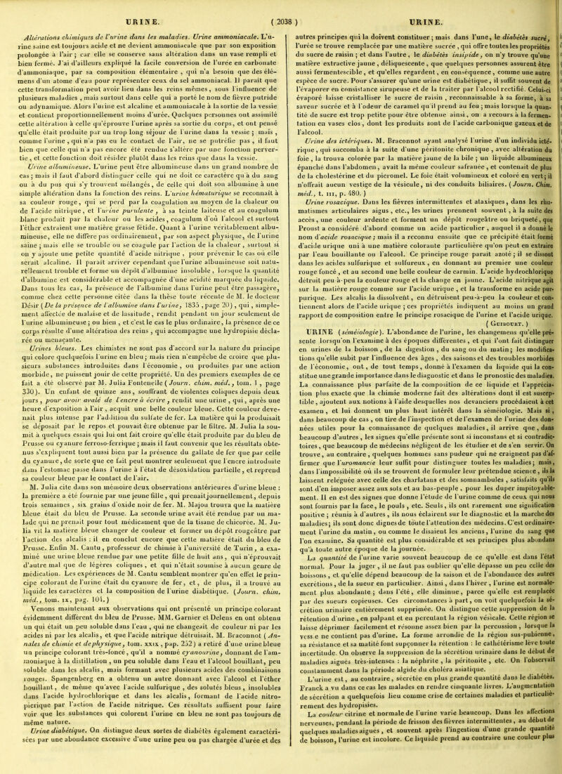 Alléralions chimiques de l'urina dans les maladies. Urine ammoniacale. L'u- rine siiine est toujouis aciile et ne devient ammoniacale que par son exposition prolongée à l'air ; car elle se conserve sans alléralioii clans un vase rempli et bien fermé. Jai d'ailleurs expliqué la facile conversion de l'urée en carbonate d'ammoniaque, par sa coraposilion élémentaire , qui n'a besoin que des élé- mens d'un atome d'eau pour représenter ceux du sel ammoniacal. Il parait que cette transformalion peut avoir lieu dans les reins mêmes, sous l'influence de plusieurs maladies , mais surtout dans celle qui a porté le nom de fièvre putride ou adynainique. Alors l'uiiue est alcaline et ammoniacale à la sortie de la vessie et contient proportionnellement moins d'urée. Quelques personnes ont assimilé cette altération à celle qu'éprouve l'urine après sa sortie du corps, et ont pensé qu'elle clalt produite pur un trop long séjour de l'urine dans la vessie ; mais , comme l'urine , qui n'a pas eu le contact de l'air, ne se putréfie pas , il faut bien que celle qui n'a pas encore élé rendue s'altère par une fonction perver- tie , et cette fonction doit résider plutôt dans les reins que dans la vessie. Urine aihumineuse. L'urine peut être albumineuse dans un grand nombre de cas ; mais il faut d'abord distinguer celle qui ne doit ce caractère qu à du sang ou à du pus qui s'y trouvent mélangés, de celle qui doit son albumine à une simple altération dans la fonction des reins, h'urine liémalurique se reconnaît à sa couleur rouge, qui se perd par la coagulation au moyen de la chaleur ou de l'acide nitrique, et l'urine purulente , à sa teinte laiteuse et au coagulum blanc produit par la chaleur ou les acides , coagulum d'où l'alcool et surtout réther extraient une matière grasse fétide. Quant à l'urine véritablement albu- mineuse, elle ne diffère pas ordinairement, par son aspect physique, de l'urine saine ; niais elle se trouble ou se coagule par l'action de la chaleur , surtout si on y ajoute une petite quantité d'acide nitrique , jiour prévenir le cas où elle serait alcaline. 11 parait arriver cependant que l'urine albumineuse soit natu- rellement trouble et forme un dépôt d'albumine insoluble, lorsque la quantité d'albumine est considérable et accompagnée d'une acidité marquée du liquide. Dans tous les cas, la présence de l'albumine dans l'urine peut être passagère, comme chez cette personne citée dans la thèse toute récente de M. le docteur Désir ( De la présence de l'albumine dans l'urine, 183.Î , page 20) , qui, simple- ment afiectce de malaise et de lassitude, rendit pendant un jour seulement de l'urine albumineuse ; ou bien , et c'est le cas le plus ordinaire, la présence de ce corps résulte d'une altération des reins , qui accompagne une liydropisie décla- rée ou mcnaçanle. Urines bleues. Les chimistes ne sont pas d'accord sur la nature du principe qui colore quelquefois l'urine en bleu; mais rien n'empêche de croire que plu- sieurs substances introduites dans 1 économie , ou produites par une action morbide, ne puissent jouir de cette propriété. Un des premiers exemples de ce fait a été observé par M. Julia Fontenelle ( Journ. chim. méd., tom. 1 , page 330). Un enfant de quinze ans, souH'rant de violentes coliques depuis deux jours , pour avoir avalé de l'encre à écrire , rendit une urine , qui, après une heure d'exposition à l'air , acquit une belle couleur bleue. Cette couleur deve- nait plus intense par l'addition du sullate de fer. La matière qui la produisait se déposait par le repos et pouvait être obtenue par le filtre. JM. Julia la sou- mil à quelques essais qui lui ont fait croire qu'elle était produite par du bleu de Prusse ou cyanure ferroso-ferrique ; mais il faut convenir que les résultats obte- nus s'expliquent tout aussi bien par la présence du gallate de fer que par celle du cyanuie, de sorte que ce fait peut montrer seulement que l'encre introduite dans l'estomac passe dans l'urine à l'état de dcso.\idatiou partielle, et reprend sa couleur bleue par le contact de l'air. M. Julia cite dans son mémoire deux observations antérieures d'urine bleue : la première a été fournie par une jeune fille , qui prenait journellement, depuis trois semaines , six grains d'oxide noir de fer. M. Majou trouva que la matière bleue était du bleu de Prusse. La seconde urine avait élé rendue par un ma- lade qui ne prenait pour tout médicament que de la tisane de chicorée. JM. Ju- lia vit la matière bleue changer de couleur et former un dépôt rougcàtre par l'action des alcalis : il en conclut encore que celle matière était du bleu de Prusse. Enfin M. Cantu , professeur <le chimie à l'université de Turin, a exa- miné une urine bleue rendue par une petite fille de huit ans , qui n'éprouvait d'autre mal que de légères coliques , et qui n'était soumise à aucun genre de médicaliou. Les expériences de M. Cantu semblent montrer qu'en effet le prin- cipe colorant de l'urine était du cyanure de fer, et, de plus, il a trouvé au liquide les caractères et la composition de l'urine diabétique. (Journ. chim. méd., tom. ix, pag. lOi.) Venons maintenant aux observations qui ont présenté un principe colorant évidemment différent du bleu de Prusse. MM.Garnier et Delens en ont obtenu un qui était un peu soluble d ins l'eau , qui ne changeait de couleur ni par les acides ni par les alcalis, et que l'acide nitrique détruisait. M. Bracontiot ( An- nales de chimie et de physique j tom. xxix , pap. 232 ) a retiré d'une urine bleue un principe colorant Irès-loncé, qu'il a nommé cyanourinej donnant de l'am- luoniaque à la distillation , un peu soluble dans l'eau et l'alcool bouillant, peu soluble dans les alcalis, mais formant avec plusieurs acides des combinaisons rouges. Spangenberg en a obtenu un autre donnant avec l'alcool et l'éther bouillant, de même qu'avec l'acide sulfurique , des solutés bleus , insolubles dans l'acide hydrochlorique et dans les alcalis, formant de l'acide nitro- picrique par l'action de l'acide nitrique. Ces résultats suffisent pour faire voir que les substances qui colorent l'urine en bleu ne sont pas toujours de même nature. Urine diabétique. On distingue deux sortes de diabètes également caractéri- sées par une abondance excessive d'une urine peu ou pas chargée d'urée et des ) URINE. J autres principes qui la doivent constituer ; mais dans l'une, le diahêlès sucré, I l'urée se trouve remplacée par une matière sucrée , qui offre toutes les propriétés ^ du sucre de raisin ; et dans l'autre, le diabètes insipide, on n'y trouve qu'une  matière extraclive jaune , déliquescente, que quelques personnes assurent être î aussi fermentescible , et qu'elles regardent, en conséquence , comme une autre f f espèce de sucre. Pour s'assurer qu'une urine est diabétique, il suffit souvent de ( l'évaporer en consistance sirupeuse et de la traiter par l'alcool rectifié. Celui-ci évaporé laisse cristalliser le sucre de raisin , reconnaissable à sa forme, à sa ; « saveur sucrée et à l'odeur de caramel qu'il prend au feu ; mais lorsque la quan- I ^ tité de sucre est trop petite pour être obtenue ainsi, on a recours à la fermen- ■ f talion en vases clos, dont les produits sont de l'acide carbonique gazeux et de li l'alcool. 1 Urine des ictériques. M. Braconnot ayant analysé l'urine d'un individu ictë- i rique, qui succomba à la suite d'une péritonite chronique , avec allération du ] foie , la trouva colorée par la matière jaune de la bile ; un liquide albumineux ' épanché dans l'abdomen, avait la même couleur safranée , et contenait de plus de la cholestérine et du picromel. Le foie était volumineux et coloré en vert; il n'offrait aucun vestige de la vésicule, ni des conduits biliaires. (Journ. Chim. i méd., t. m, p. 480. ) Urine rosacique. Dans les fièvres intermittentes et ataxiques, dans les rhu- matismes articulaires aigus , etc., les urines prennent souvent , à la suite des accès, une couleur ardente et forment un dépôt rougeàlre ou briqueté,que Proust a considéré d'abord comme un acide particulier , auquel il a donné le i nom d'acide rosacique ; mais il a reconnu ensuite que ce précipité était formé d'acide urique uni à une matière colorante particulière qu'on peut en extraire par l'eau bouillante ou l'alcool. Ce principe rouge parait azoté ; il se dissout dans les acides sulfurique et sulfureux, en donnant au premier une couleur rouge foncé , et au second une belle couleur de carmin. L'acide hydrochlorique détruit peu à-peu la couleur rouge et la change en jaune. L'acide nitrique agit ' sur la matière rouge comme sur l'acide urique , et la transforme en acide pur- li purique. Les alcalis la dissolvent, en détruisent peu-à-peu la couleur et con- % tiennent alors de l'acide urique ; ces propriétés indiquent au moins un grand i rapport de composition entre le principe rosacique de l'urine et l'acide urique. ( GciBOCRT. ) j URINE (séméiologie). L'abondance de l'urine, les cliangemens qu'elle pré- i sente lorsqu'on l'examine à des époques différentes , et qui l'ont fait distinguer i en urines de la boisson , de la digestion , du sang ou du malin; les modifica- i lions qu'elle subit par l'influence des âges , des saisons et des troubles morbides i de l'économie, ont, de tout temps, donné à l'examen du liquide qui la con* stitue une grande importance dans le diagnostic et dans le pronostic des maladiei. j La connaissance plus parfaite de la composition de ce liquide et l'apprécia- j lion plus exacte que la chimie moderne fait des altérations dont il est suscep- tible , ajoutent aux notions à l'aide desquelles nos devanciers procédaient à cet j examen , et lui donnent un plus haut intérêt dans la séméiologie. Mais si , dans beaucoup de cas , on tire de l'inspection et de l'examen de l'urine des don- nées utiles pour la connaissance de quelques maladies, il arrive que , dans beaucoup d'autres , les signes qu'elle présente sont si inconstans et si contradic- I toires , que beaucoup de médecins négligent de les étudier et de s'en servir. On j trouve, au contraire , quelques hommes sans pudeur qui ne craignent pas d'af- ] firmer que Vuromancie leur suffit pour distinguer toutes les maladies ; mais, ' dans l'impossibilité où ils se trouvent de formuler leur prétendue science , ils la ' laissent reléguée avec celle des charlatans et des somnambules , satisfaits qu'ils | sont d'en imposer assez aux sols et au bas-peuple , pour les duper impitoyable- | ment. Il en est des signes que donne l'élude de l'urine comme de ceux qui nous < sont fournis par la face, le pouls , etc. Seuls, ils ont rarement une signification j positive ; réunis à d'autres , ils nous éclairent sur le diagnostic et la marche des maladies; ils sont donc dignes de toute l'alteution des médecins. C'est ordinaire- i ment l'urine du matin, ou comme le disaient les anciens, l'urine du sang que l'on examine. Sa quantité est plus considérable et ses principes plus abondans qu'à toute autre époque de la journée. La quantité de l'urine varie souvent beaucoup de ce qu'elle est dans l'état normal. Pour la juger, il ne faut pas oublier qu'elle dépasse un peu celle de» boissons, et qu'elle dépend beaucoup de la saison et de l'abondance des autres excrétions , de la sueur en particulier. Ainsi, dans l'hiver , l'urine est normale- ment plus abondante; dans l'été, elle diminue, parce qu'elle est remplacée | par des sueurs copieuses. Ces circonstances à part, on voit quelquefois la sé- crétion urinaire enlièrement supprimée. On distingue cette suppression de la rétention d'urine , en palpant et en percutant la région vésicale. Celle région se laisse déprimer facilement et résonne assez bien par la percussion , lorsque la j vcss e ne contient pas d'urine. La forme arrondie de la région sus-pubienue, ^ sa résistance et sa malité font supçonner la rétention : le cathétérisme lève toute | incertitude. On observe la suppression de la sécrétion urinaire dans le début de | maladies aiguës très-intenses : la néphrite , la péritonite , etc. On l'observait constamment dans la période algide du choléra asiatique. L'urine est, au contraire, sécrétée en plus grande quantité dans le diabètes. Franck a vu dans ce cas les malades en rendre cinquante livres. L'augmentation j de sécrétion a quelquefois lieu comme crise de certaines maladies et particulie- ^ rement des hydropisies. La couleur citrine et normale de l'urine varie beaucoup. Dans les affections nerveuses, pendant la période de frisson des fièvres intermittentes, au début de quelques maladies aiguës , et souvent après l'ingestion d'une grande quantité de boisson, l'urine est incolore. Ce liquide prend au contraire une couleur plus J