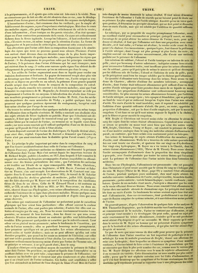 à la péripneumonie , et il ajoute que cette crise est très-rare à la vérité. Nous ne connaissons pas de fait où elle ait été observée dans ce cas , sans le dévelop- pement d'une lésion grave et ordinairement funeste des organes encéphaliques. L'incontinence d'urine , fort commune cliez les vieillards, par le simple af- faiblissement des organes, a peu d'importance séméiologique. Mais dans le cours des maladies aiguës, elle peut dépendre d'un relâchement du col de la vessie, d'une inflammation , d'une tunique ou des parois vésicales , d'un état spasrao- dique ou d'une contraction permanente de la vessie. Ce signe est ordinairement fâcheux dans la fièvre typhoïde. Lorsqu'on l'observe , il faut rechercher avec soin, s'il existe ou non , en même temps que la rétention d'urine. La forme de l'hypogastre et la percussion de cette région , donneront cette connaissance. Les altérations que l'urine subit dans sa composition fournissent à la séméio- logie des signes que nous ne pouvons passer sous silence. Plusieurs d'entre eux surtout étant devenus dans ces derniers temps de la plus haute impor- tance pour le diagnostic de quelques maladies , nous indiquerons les signes que donnent : 1° les changemens de proportion subis par les principes constituans de l'urine; 2° la présence dans l'urine d'élémens qui lui sont étrangers , mais qui existent dans le sang ; 3 enfin nous verrons quels signes l'on obtient du dé- veloppement de principes nouveaux qu'on ne retrouve pas dans le sang. l». Les acides de l'urine augmentent assez dans ce liquide pour rendre son émission douloureuse et brûlante. Le papier de tournesol rougit alors plus vite et davantage que dans l'état normal. Dans d'autres cas, l'acide urique se con- crète et se dépose en gravelle ou eu calcul; la présence d'une grande quantité d'acide urique dans l'urine donne le soupçon de la composition du calcul. L'usage des alcalis remédie très-souvent à ces diverses maladies , ainsi que l'ont démontré les expériences de M. Magendie ; la dernière cependant ne cède pas fréquemment h l'action de ces moyens. L'introduction des alcalis dans l'écono- mie manifeste promptement sa présence dans l'urine. M. Petit, l'un des méde- cins-inspecteurs des eaux minérales de Vichy , a publié quelques faits qui prouvent que quelques goutteux éprouvent du soulagement, lorsqu'on rend leur urine alcaline par l'usage de ces eaux. On trouve les urines alcalines chez quelques malades qui ont en même temps de l'albumine dans ce liquide sécrétoire. M. Orfila a constaté son alcalinité chez des sujets atteints de fièvre typhoïde ou putride. Pour que l'alcalinité soit dé- montrée, il faut que le papier de tournesol rougi par un acide, reprenne sa couleur bleue par le contact de l'urine , au moment où ce liquide vient d'être rendu ; car nous avons constaté qu'il suffisait quelquefois d'une ou de deux heu- res pour qu'il passât de l'état acide à l'état alcalin. L'urée disparaît souvent de l urine des diabétiques. Ce liquide devient alors, pour ainsi dire, végétal. Cependant M. Barruel a démontré que l'absence de l'urée n'est pas aussi constante dans le diabètes qu'on l'avait avancé. ( Fojez Urée. ) 2°. Le principe le plus important qui entre dans la composition du sang et que l'on trouve accidentellement dans celle de l'urine est l'albumine. Depuis Fourcroy, plusieurs médecins ou chimistes ont démontré la présence de l'albumine dans l'urine. Mais c'est surtout depuis les importans travaux de M. Richard Bright, publiés à Londres, en 1827,dans lesquels il fait connaître le rapport de certaines liydropisies accompagnées d'urines coagulables ou albumi- neuses avec des lésions particulières des reins , que l'attention des méilecins a été éveillée sur l'étude de ce signe remarquable. MM. Wells, Christison, Grégory, Alisson , Hamilton en Angleterre, et MM. Rayer, Constant et Saba- tier en France, s'en sont occupés. Les observations de M. Constant sont con- signées dans la Giizette médicale du 15 janvier 1834 ; le travail de M. Sabalier a été publié dans les Archives générales de médecine , 1834. Quelques- nns des fairs observés par M. Rayer ont servi à la composition des excellentes thèses de deux de ses élèves. Celle de M. Èdouard ïissot a été soutenue en 1833, n» 223, et celle de M. Désir en 1835 , n 364. Nous avons , en deux an- nées , observé douze cas d'hydropisies , avec urines albumineuses, et nous avons recherché l'existence de ce signe dans plusieurs maladies. Disons quelques mots sur ce signe d'après les faits que la science possède et d'après ceux que nous avons observés. Les urines qui contiennent de l'albumine ne présentent point de caractères physiques qui leur soient bien particuliers : elles offrent souvent la couleur normale de l'urine; elles sont parfois peu colorées; d'autres fois elles sont co- lorées et rougies par du sang , etc. Nous les avons constamment trouvées trans- parentes, au moment de leur émission , dans les douze cas que nous avons observés. D'autres médecins disent au contraire qu'elles sont habituellement troubles. Elles prennent quelquefois ce caractère par le refroidissement. Leur odeur est en général moins prononcée, même le lendemain de l'excrétion, que celle de l'urine normale; elles se putréfient beaucoup moins promptement. Leur pesanteur spécifique est un peu moindre. Les urines albumineuses sont tantôt acides et tantôt alcalines ; mais on ne peut affirmer qu'elles ont cette dernière propriété, que quand on les essaie au moment de l'émission ; car celles qui sont acides passent facilement à l'état alcalin. Les urines albumineuses con- tiennent ordinairement beaucoup moins d'urée que l'urine de l'homme sain , et ce principe se retrouve , à ce qu'il paraît alors, dans le sang. L'analyse chimique est le meilleur moyen de constater la présence de l'albu- mine dans l'urine. On peut bien , en agitant ce liquide dans l'atmosphère ou en soufflant dedans avec un petit tube , soupçonner la présence de l'albumine; car la mousse ou les bulles qui se forment sont plus nombreuses et plus durables que si on s'était servi de l'urine ordinaire. Ces bulles sont semblables à celles que l'on obtiendrait en battant de l'eau chargée de blanc d'ceuf. Mais de l'urine très-chargée de mucus donnerait le même résultat. Il vaut mieux démontrer l'existence de l'albumine à l'aide de réactifs qui ne laissent point de doute sur sa présence. Le plus employé est l'acide nitrique. Aussitôt qu'on en verse quel- ques gouttes, il détermine un précipité abondant,qui ne doit point se dissoudre dans un excès d'acide, mais qui est soluble par l'addition de quantité suffisante d'alcali. Le calorique, par sa propriété de coaguler promptement l'albumine, serait un excellent réactif pour reconnaître ce principe , puisqu'il aurait, en outre, l'avantage de ne point altérer les autres élémens de l'urine; mais, pour qu'il donne ce résultat, il faut que l'albumine soit dans une proportion assez consi- dérable , et il faut enfin , si l'urine est alcaline , la rendre acide avant de l'ex- poser à la chaleur. Ces inconvéniens , quoique légers, font donner la préférence à l'acide nitrique, dont l'usage est plus prompt et plus facile. Au reste, on emploie souvent ces deux moyens successivement, afin d'avoir une certitude parfaite sur la présence de l'albumine. Les solutions de sublimé, l'alcool et l'acide tannique ou infusion de noix de galle , ainsi que beaucoup d'autres substances , indiquées comme bons réactifs pour reconnaître l'albumine isolée, sont insuffisans pour les urines albumineu- ses : le sublimé , parce qu'il précipite de même le mucus et qu'il est décomposé parles différens sels de l'urine; l'alcool et l'infusion de noix de galle, parce qu'ils précipitent aussi bien les nuages solubles par la chaleur que l'albumine. La quantité d'albumine varie beaucoup dans les urines. Nous avons vu une dame de Chartres , affectée d'œdème des membres inférieurs , accompagné d'ascite , dont l'urine était tellement albumineuse qu'il suffisait d'une ou deux gouttes d'acide nitrique pour faire prendre deux onces de ce liquide en masse caillebottée. Les proportions d'albumine sont ordinairement beaucoup moins considérables. Le plus souvent les urines albumineuses forment, par l'addition de l'acide nitrique, un nuage épais , très-opaque et blanchâtre, qui se précipite au fond du vase et qui se redissout lorsqu'on l'agite dans l'urine non saturée d'acide. Un excès d'acide le rend insoluble; mais il reprend sa solubilité par l'addition d'une quantité suffisante d'alcali. On peut, au reste , apprécier la proportion d'albumine , soit par la dose d'acide employée, soit par la masse de coagulum. C'est dans ce cas qu'il vaut mieux exposer le liquide à la chaleur , puis le filtrer et peser ensuite le coagulum. MM. Bright et Christison ont trouvé moins riche en albumine le sérum du sang des sujets dont les urines étaient albumineuses. Cependant nous avons vu ce sérum se prendre en masse tout aussi bien que celui des autres sujets. MM,^ Bright, Christison, Young et Rayer, ont constaté la présence de l'urée ou d'une matière analogue dans le sang des individus atteints d'albuminurie. Il parait, au contraire, que leurs urines n'en contiennent point ou très-peu. Les urines de beaucoup de sujets atteints d'infiltration des membres , puis d'ascite, sont albumineuses. Wells les a trouvées de cette nature quarante-huit fois sur cent trente cas d'ascite, et quatorze fois sur vingt cas d hydrothorax. Sur vingt-cinq hj'dropiques, M. Rayer en a vu treize à la Charité, dont les urines étaient albumineuses ( 1833, Thèse de M. Tissot). Nous avons observé l'ascite accompagnée d'albuminurie dans la proportion des deux cinquièmes à-peu-près, avec l'ascite produite par toutes les autres lésions qui l'occasion- nent. La présence de l'albumine dans l'urine mérite donc bien l'attention des médecins. Dans les cas d'hydropisie, l'albuminurie est permanente : elle est passagère dans l'hématurie et peut cesser aussitôt que le sérum du sang ne s'échappe plus du rein. M. Rayer (Thèse de M. Désir, page 19) a constaté l'état albumineux de l'urine, pendant quelques jours seulement, chez neuf sujets atteints des maladies suivantes : inflammation de l'aorte, endopéricardife, bronchite double, pneumonie, gastro-entérite, variole hémorrhagique , variole confluente , cour- bature. Quatre de ces malades étant morts , l'autopsie a démontré que les reins ou la vessie olTraient diverses lésions. Nous avons constaté l'état albumineux de l'urine chez une malade atteinte de rhumatisme aigu. Le précipité était insolu- ble dans un excès d'acide. Le lendemain les urines avaient repris leur état nor- mal : l'albuminurie, dans ces circonstances , tient probablement à un état pas- sager de fluxion sanguine du système urinaire, et à une élaboration moins parfaite de l'urine. On pourrait penser , d'après l'observation de quelques faits et les analyses de MM. Thenard et Dupuytren , que le diabélès marche vers l'amélioration , quand ^ au commencement de la maladie, l'urine ne contient pas d'albumine, et que ce principe vient ensuite à s'y développer. On peut enfin, quand un sujet pré- sente constamment les urines albumineuses, craindre qu'il ne soit prochaine- ment atteint d'hydropisie et qu'il ne succombe. M. Désir rapporte qu'il entra dans le service de M. Rayer un homme qui ne présentait d'autres symptômes que de la lassitude et des urines albumineuses, et qui plus tard fut atteint d'hy- dropisie et mourut. Le peu de mots que nous venons de dire suffit pour prouver que la présence de l'albumine dans l'urine constitue un fait important de pathologie et de sé- méiologie. Le nom de maladie granuleuse de Bright, donné aux affections des reins avec hydropisie, dans lesquelles on observe ce symptôme d'une manière continue, a l'inconvénient de faire croire a l'existence de granulations que l'on ne rencontre que dans le plus petit nombre des cas , comme nous le verrons plus bas. M. Rayer désigne ces affections sous le nom de néphrite albumineuse, et il en reconnaît six variétés. Celte dénomination ne nous semble pas plus conve- nable , parce que le mot néphrite entraîne avec lui l'idée d'inflammation, et qu'il s'en faut beaucoup que les symptômes et les lésions anatomiques des états morbides qu'il représente puissent se rapporter tous à une phlegmasie des reins.
