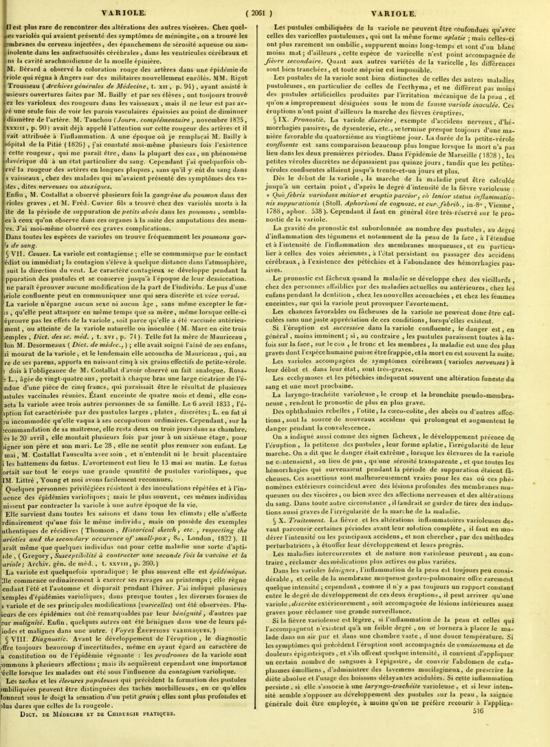 lest plus rare de rencontrer des altérations des autres viscères. Chez quel- les variolés qui avaient présenté des symptômes de méningite, on a trouvé les jembranes du cerveau injectées, des épanchemens de sérosité aqueuse ou san- , iiiolente dans les anfractuosités cérébrales , dans les ventricules cérébraux et ns la cavité arachnoïdienne de la moelle épinière. M. Bérard a observé la coloration rouge des artères dans une épidémie de •riole qui régna à Angers sur des militaires nouvellement enrôlés. MM. Rigot Trousseau ( Archives générales de Médecine, t. xn , p. 94) , ayant assisté à usieurs ouvertures faites par M. Bailly et par ses élèves , ont toujours trouvé ez les varioleux des rougeurs dans les vaisseaux , mais il ne leur est pas ar- I^é une seule fois de voir les parois vasculaires e'paissies au point de diminuer diamètre de l'artère. M. Tanchou (Journ. complémentaire ^ novembre 1825, xxxiii, p. 90) avait déjà appelé l'attention sur cette rougeur des artères et il ivait attribuée à l'inflammation. A une époque où je remplaçai M. Bailly à hôpital de la Pitié ( 1826) , j'ai constaté moi-même plusieurs fois l'existence cette rougeur, qui me paraît èire, dans la plupart des cas , un phénomène davérique dû à un état particulier du sang. Cependant j'ai quel<|uefois ob- rvé la rougeur des artères en longues plaques , sans qu'il y eût du sang dans s vaisseaux , chez des malades qui m'avaient présenté des symptômes des va- jles , dites nerveuses ou ataxiques. Enfin , M. Costallal a observé plusieurs fois la gangrène du poumon dans des rioles graves , et M. Fréd. Cuvier fils a trouvé chez des variolés morts à la ite de la période de suppuration de petits abcès dans les poumons , sembla- es à ceux qu'on observe dans ces organes à la suite des amputations des mêm- es. J'ai moi-même observé ces graves complications. Dans toutes les espèces de varioles on trouve fréquemment les poumons gor- 's de sang. § 'VII. Causes. La variole est contagieuse ; elle se communique par le contact édiat ou immédiat j la contagion s'élève à quelque distance dans l'atmosphère, suit la direction du vent. Le caractère contagieux se développe pendant la ppuration des pustules et se conserve jusqu'à l'époque de leur dessiccation, ne paraît éprouver aucune modification de la part de l'individu. Le pus d'une riole confluente peut en communiquer une qui sera discrète et vice verset. La variole n'épargne aucun sexe ni aucun âge , sans même excepter le fœ- s , qu'elle peut attaquer en même temps que sa mère, même lorsque celle-ci éprouve pas les etfels de la variole , soit parce qu'elle a été vaccinée antérieu- ment, ou atteinte de la variole naturelle ou inoculée (M. Marc en cite trois emples , Dicl. des se. méd. , t. xvi, p. 71 ). Telle fut la mère de Mauriceau , Ion M. Desormeaux ( Dict. de médec, ) ; elle avait soigné l'ainé de ses enfans, ji mourut de la variole, et le lendemain elle accoucha de Mauriceau , qui, au re de ses parens, apporta en naissant cinq à six grains effectifs de petite-vérole. ! dois à l'obligeance de M. Costallat d'avoir observé un fait analogue. Rosa- s L., âgée de vingt-quatre ans , portait à chaque bras une large cicatrice de l'é- tndue d'une pièce de cinq francs, qui paraissait être le résultat de plusieurs ustules vaccinales réunies. Étant enceinte de quatre mois et demi, elle con- acta la variole avec trois autres personnes de sa famille. Le 6 avril 1833 , l'é- liption fut caractérisée par des pustules larges , plaies , discrètes; L. en fut si ;u incommodée qu'elle vaqua à ses occupations ordinaires. Cependant, sur la jcommandation de sa maîtresse, elle resta deux ou trois jours dans sa chambre, ès le 20 avril, elle montait plusieurs fois par jour à un sixième étage, pour )igner son père et son mari. Le 28, elle ne sentit plus remuer son enfant. Le mai, M. Costallat l'ausculta avec soin , et n'entendit ni le bruit placentaire i les battemens du fœtus. L'avortement eut lieu le 13 mai au matin. Le fœlus ortait surtout le corps une grande quantité de pustules varioliques, que IM. Littré , Young et moi avons facilement reconnues. Quelques personnes privilégiées résistent à des inoculations répétées et à l'in- uence des épidémies varioliques ; mais le plus souvent, ces mêmes individus nissent par contracter la variole à une autre époque de la vie. Elle survient dans toutes les saisons et dans tous les climats; elle n'affecte rdinairement qu'une fois le même individu , mais on possède des exemples uthenfiques de récidives ( Thomson , Historicnl sketch, etc. , respecting ihe \arieties and the secondary occurence of small-pox, 8o , London, 1822). Il jaraît même que quelques individus ont pour cette maladie une sorte d'apti- rde , (Gregory, Susceptibilité à contracter une seconde fois la vaccine et la variole; Archiv. gén. de méd., t. xxviii, p. 260.) 1 La variole est quelquefois sporadique; le plus souvent elle est épidémique. ;ile commence ordinairement à exercer ses ravages au printemps ; elle règne l.endant l'été et l'automne et disparait pendant l'hiver. J'ai indiqué plusieurs jxemples d'épidémies varioliques; dans presque toutes , les diverses foimes de la variole et de ses principales modifications [varicelles) ont été observées. Plu- [ieurs de ces épidémies ont été remarquables par leur bénignité, d'auti-es par (sur malignité. Enfin, quelques autres ont été bénignes dans une de leurs pé- riodes et malignes dans une autre. ( f^ojez Éruptions varioliques. ) \\ § VIII. Diagnostic. Avant le développement de l'éruption , le diagnostic iifTre toujours beaucoup d'incerlitudes, même en ayant égard au caractère de a constitution ou de l'épidémie régnante : les prodromes de la variole sont ;ommuns à plusieurs affections ; mais ils acquièrent cependant une importance 'éelle lorsque les malades ont été sous l'influence du contagium variolique. Les taches et les élevures populeuses qui précèdent la formation des pustules imbiliquées peuvent être distinguées des taches moibilleuses, en ce qu'elles lonnent sous le doigt la sensation d'un petit grain ; elles sont plus profondes et )lus dures que celles de la rougeole. Dict. de Médecike et de Chirurgie pratiques. Les pustules ombiliquées de la variole ne peuvent être confondues qu'avec celles des varicelles pustuleuses, qui ont la même forme aplatie ; mais celles-ci ont plus rarement un ombilic, suppurent moins long-temps et sont d'un blanc moins mat ; d'ailleurs , cette espèce de varicelle n'est point accompagnée de fièvre secondaire. Quant aux autres variétés de la varicelle , les différences sont bien tranchées, et toute méprise est impossible. Les pustules de la variole sont bien distinctes de celles des autres maladies pustuleuses, en particulier de celles de l'eclhyma, et ne diffèrent pas moins des pustules artificielles produites par l'irritation mécanique de la peau , et qu'on a improprement désignées sous le nom de fausse variole inoculée. Ces éruptions n'ont point d'ailleurs la marche des fièvres éruptives, § IX. Pronostic. La variole discrète, exempte d'accidens nerveux, d'hé- morrhagies passives, de dysenterie, etc., se termine presque toujours d'une ma- nière favorable du quatorzième au vingtième jour. La durée de la petite-vérole confluente est sans comparaison beaucoup plus longue lorsque la mort n'a pas lieu dans les deux premières périodes. Dans l'épidémie de Marseille ( 1828 ), les petites véroles discrètes ne dépassaient pas quinze jours , tandis que les petites- véroles confluentes allaient jusqu'à trente-et-un jours et plus. Dès le début de la variole , la marche de la maladie peut être calculée jusqu'à un certain point, d'après le degré d'intensité de la fièvre varioleuse : » Quofebris variolosa mitior et eruptio parcior, eo lenior status inflammatio- nis suppuralionis (Stoll. Aphorismi de cognosc. et cur.febrib., in-8 , Vienne 1788, aphor. 538). Cependant il faut en général être très-réservé sur le pro- nostic de la variole. La gravité du pronostic est subordonnée au nombre des pustules, au degré d'inflammation des tégumens et notamment de la peau de la face , à l'étendue et à l'intensité de l'inflammation des membranes muqueuses, et en particu- lier à celles des voies aériennes, à l'état persistant ou passager des accidens cérébraux, à l'existence des pétéchies et à l'abondance des hémorrhagies pas- sives. Le pronostic est fâcheux quand la maladie se développe chez des vieillards , chez des personnes affaiblies par des maladies actuelles ou antérieures, chez les enfans pendant la dentition , chez les nouvelles accouchées , et chez les femmes enceintes, sur qui la variole peut provoquer l'avortement. Les chances favorables ou fâcheuses de la variole ne peuvent donc être cal- culées sans une juste appréciation de ces conditions, lorsqu'elles existent. Si l'éruption est successive dans la variole confluente, le danger est, en général , moins imminent; si, au contraire , les pustules paraissent toutes à la- fois sur la face, sur le cou , le tronc et les membres , la maladie est une des plus graves dont l'espèce humaine puisse être frappée, et la mort en est souvent la suite. Les varioles accompagées de symptômes cérébraux ( varioles rte;veuiei ) à leur début et dans leur état, sont, très-graves. Les ecchymoses et les pétéchies indiquent souvent une altération funeste du sang et une mort prochaine. La laryngo-trachéite varioleuse, le croup et la bronchite pseudo-membra- neuse , rendent le pronostic de plus en plus grave. Des opbthalmies rebelles , l'otite, la cœco-colite, des abcès ou d'autres affec- tions , sont la source de nouveaux accidens qui prolongent et augmentent le danger pendant la convalescence. On a indiqué aussi comme des signes fâcheux, le développement précoce de l'éruption , la petitesse des pustules , leur forme aplatie, l'irrégularité de leur marche. On a dit que le danger était extrême , lorsque les élevures de la variole ne Contenaient, an lieu de pus , qu'une sérosité transparente , et que toutes les hémorrhagies qui survenaient pendant la période de suppuration étaient fâ- cheuses. Ces assertions sont malheureusement vraies pour les cas où ces phé- nomènes extérieurs coïncident avec des lésions profondes des membranes mu- queuses ou des viscères, ou bien avec des affections nerveuses et des altérations du sang. Dans toute autre circonstance , il faudrait se garder de tirer des indue- lions aussi graves de l'irrégularité de la marche de la maladie. § X. Traitement. La fièvie et les altérations inflammatoires variolcuses de- vant parcourir certaines périodes avant leur solution complète, il faut en mo- dérer l'intensité ou les principaux accidens, et non chercher, par des méthodes perturbatrices, à élouffer leur développement et leurs progrès. Les maladies intercurrentes et de nature non varioleuse peuvent, au con- traire , réclamer des médications plus actives ou plus variées. Dans les varioles bénignes, l'inflammation de la peau est toujours peu consi- dérable , et celle de la membrane muqueuse gastro-pulmonaire offre rarement quelque intensité ; cependant, comme il n'y a pas toujours un rapport constant entre le degré de déveloj)pement de ces deux éruptions, il peut arriver qu'une variole ,c/iiC7-è«e extérieurement, soit accompagnée de lésions intérieures assez graves pour réclamer une grande surveillance. Si la fièvre varioleuse est légère, si l'inflammation de la peau et celles qui l'accompagnent n'existent qu'à un faible degré , on se bornera à placer le ma- lade dans un air pur et dans une chambre vaste , d une douce température. Si les symptômes qui précèdent l'éruption sont accompagnés de vomissemens et de douleurs épigaslriques , et s'ils offrent quelque intensité, il convient d'appliquer un certain nombre de sangsues à l épigastre, de couviir l'abdomen de cata- plasmes émolliens , d'administrer des lavemens mucilagineux, de prescrire la diète absolue et l'usage des boissons délayantes acidulées. Si cette inflammation persiste , si elle s'associe à une laryngo-trachéite varioleuse, et si leur inten- sité semble s'opposer au développement des pustules sur la peau , la saignée générale doit être employée, à moins qu'on ne préfère recourir à l'applica- 516